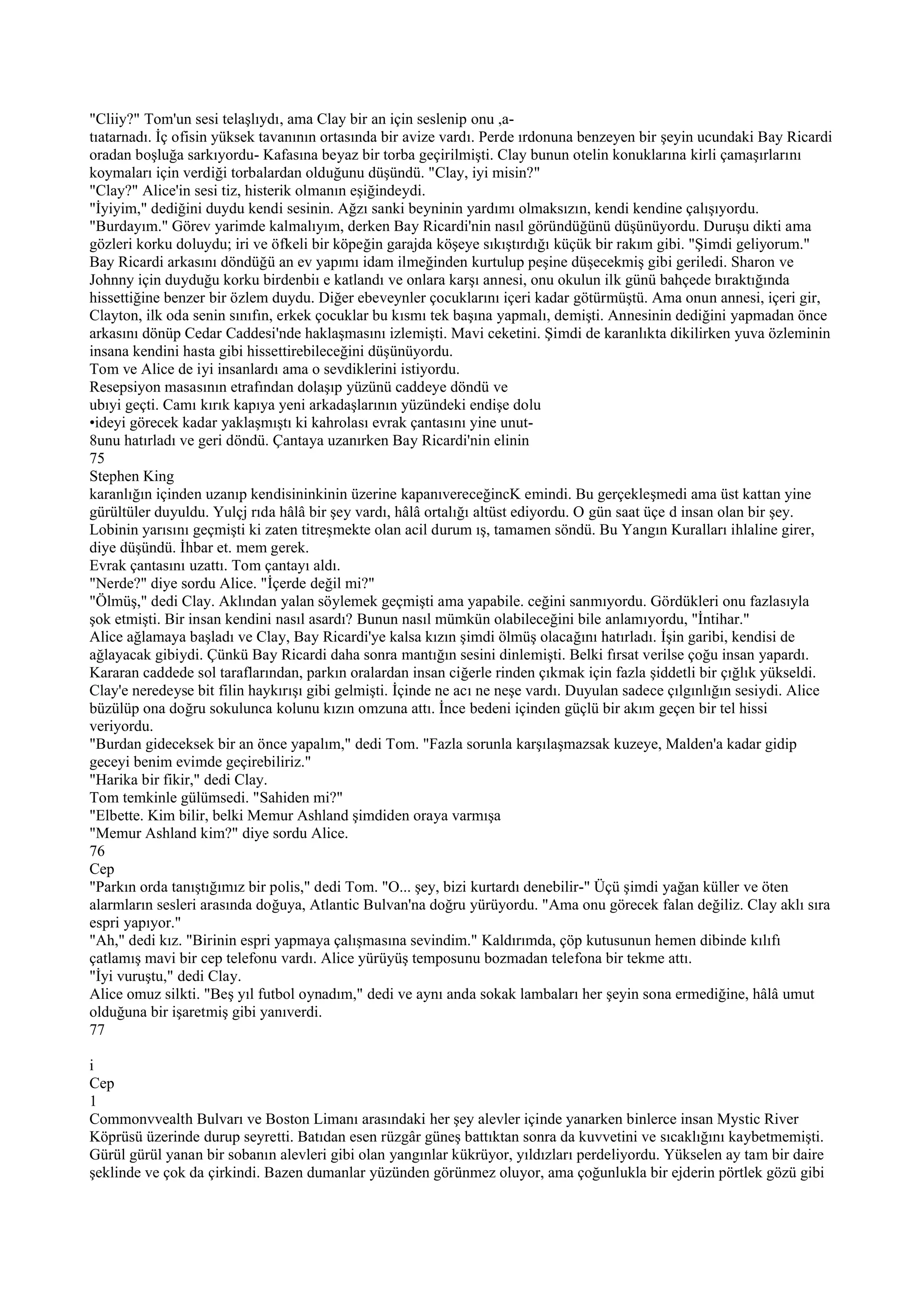"Cliiy?" Tom'un sesi telaşlıydı, ama Clay bir an için seslenip onu ,a-
tıatarnadı. İç ofisin yüksek tavanının ortasında bir avize vardı. Perde ırdonuna benzeyen bir şeyin ucundaki Bay Ricardi
oradan boşluğa sarkıyordu- Kafasına beyaz bir torba geçirilmişti. Clay bunun otelin konuklarına kirli çamaşırlarını
koymaları için verdiği torbalardan olduğunu düşündü. "Clay, iyi misin?"
"Clay?" Alice'in sesi tiz, histerik olmanın eşiğindeydi.
"İyiyim," dediğini duydu kendi sesinin. Ağzı sanki beyninin yardımı olmaksızın, kendi kendine çalışıyordu.
"Burdayım." Görev yarimde kalmalıyım, derken Bay Ricardi'nin nasıl göründüğünü düşünüyordu. Duruşu dikti ama
gözleri korku doluydu; iri ve öfkeli bir köpeğin garajda köşeye sıkıştırdığı küçük bir rakım gibi. "Şimdi geliyorum."
Bay Ricardi arkasını döndüğü an ev yapımı idam ilmeğinden kurtulup peşine düşecekmiş gibi geriledi. Sharon ve
Johnny için duyduğu korku birdenbiı e katlandı ve onlara karşı annesi, onu okulun ilk günü bahçede bıraktığında
hissettiğine benzer bir özlem duydu. Diğer ebeveynler çocuklarını içeri kadar götürmüştü. Ama onun annesi, içeri gir,
Clayton, ilk oda senin sınıfın, erkek çocuklar bu kısmı tek başına yapmalı, demişti. Annesinin dediğini yapmadan önce
arkasını dönüp Cedar Caddesi'nde haklaşmasını izlemişti. Mavi ceketini. Şimdi de karanlıkta dikilirken yuva özleminin
insana kendini hasta gibi hissettirebileceğini düşünüyordu.
Tom ve Alice de iyi insanlardı ama o sevdiklerini istiyordu.
Resepsiyon masasının etrafından dolaşıp yüzünü caddeye döndü ve
ubıyi geçti. Camı kırık kapıya yeni arkadaşlarının yüzündeki endişe dolu
•ideyi görecek kadar yaklaşmıştı ki kahrolası evrak çantasını yine unut-
8unu hatırladı ve geri döndü. Çantaya uzanırken Bay Ricardi'nin elinin
75
Stephen King
karanlığın içinden uzanıp kendisininkinin üzerine kapanıvereceğincK emindi. Bu gerçekleşmedi ama üst kattan yine
gürültüler duyuldu. Yulçj rıda hâlâ bir şey vardı, hâlâ ortalığı altüst ediyordu. O gün saat üçe d insan olan bir şey.
Lobinin yarısını geçmişti ki zaten titreşmekte olan acil durum ış, tamamen söndü. Bu Yangın Kuralları ihlaline girer,
diye düşündü. İhbar et. mem gerek.
Evrak çantasını uzattı. Tom çantayı aldı.
"Nerde?" diye sordu Alice. "İçerde değil mi?"
"Ölmüş," dedi Clay. Aklından yalan söylemek geçmişti ama yapabile. ceğini sanmıyordu. Gördükleri onu fazlasıyla
şok etmişti. Bir insan kendini nasıl asardı? Bunun nasıl mümkün olabileceğini bile anlamıyordu, "İntihar."
Alice ağlamaya başladı ve Clay, Bay Ricardi'ye kalsa kızın şimdi ölmüş olacağını hatırladı. İşin garibi, kendisi de
ağlayacak gibiydi. Çünkü Bay Ricardi daha sonra mantığın sesini dinlemişti. Belki fırsat verilse çoğu insan yapardı.
Kararan caddede sol taraflarından, parkın oralardan insan ciğerle rinden çıkmak için fazla şiddetli bir çığlık yükseldi.
Clay'e neredeyse bit filin haykırışı gibi gelmişti. İçinde ne acı ne neşe vardı. Duyulan sadece çılgınlığın sesiydi. Alice
büzülüp ona doğru sokulunca kolunu kızın omzuna attı. İnce bedeni içinden güçlü bir akım geçen bir tel hissi
veriyordu.
"Burdan gideceksek bir an önce yapalım," dedi Tom. "Fazla sorunla karşılaşmazsak kuzeye, Malden'a kadar gidip
geceyi benim evimde geçirebiliriz."
"Harika bir fikir," dedi Clay.
Tom temkinle gülümsedi. "Sahiden mi?"
"Elbette. Kim bilir, belki Memur Ashland şimdiden oraya varmışa
"Memur Ashland kim?" diye sordu Alice.
76
Cep
"Parkın orda tanıştığımız bir polis," dedi Tom. "O... şey, bizi kurtardı denebilir-" Üçü şimdi yağan küller ve öten
alarmların sesleri arasında doğuya, Atlantic Bulvan'na doğru yürüyordu. "Ama onu görecek falan değiliz. Clay aklı sıra
espri yapıyor."
"Ah," dedi kız. "Birinin espri yapmaya çalışmasına sevindim." Kaldırımda, çöp kutusunun hemen dibinde kılıfı
çatlamış mavi bir cep telefonu vardı. Alice yürüyüş temposunu bozmadan telefona bir tekme attı.
"İyi vuruştu," dedi Clay.
Alice omuz silkti. "Beş yıl futbol oynadım," dedi ve aynı anda sokak lambaları her şeyin sona ermediğine, hâlâ umut
olduğuna bir işaretmiş gibi yanıverdi.
77

i
Cep
1
Commonvvealth Bulvarı ve Boston Limanı arasındaki her şey alevler içinde yanarken binlerce insan Mystic River
Köprüsü üzerinde durup seyretti. Batıdan esen rüzgâr güneş battıktan sonra da kuvvetini ve sıcaklığını kaybetmemişti.
Gürül gürül yanan bir sobanın alevleri gibi olan yangınlar kükrüyor, yıldızları perdeliyordu. Yükselen ay tam bir daire
şeklinde ve çok da çirkindi. Bazen dumanlar yüzünden görünmez oluyor, ama çoğunlukla bir ejderin pörtlek gözü gibi
 