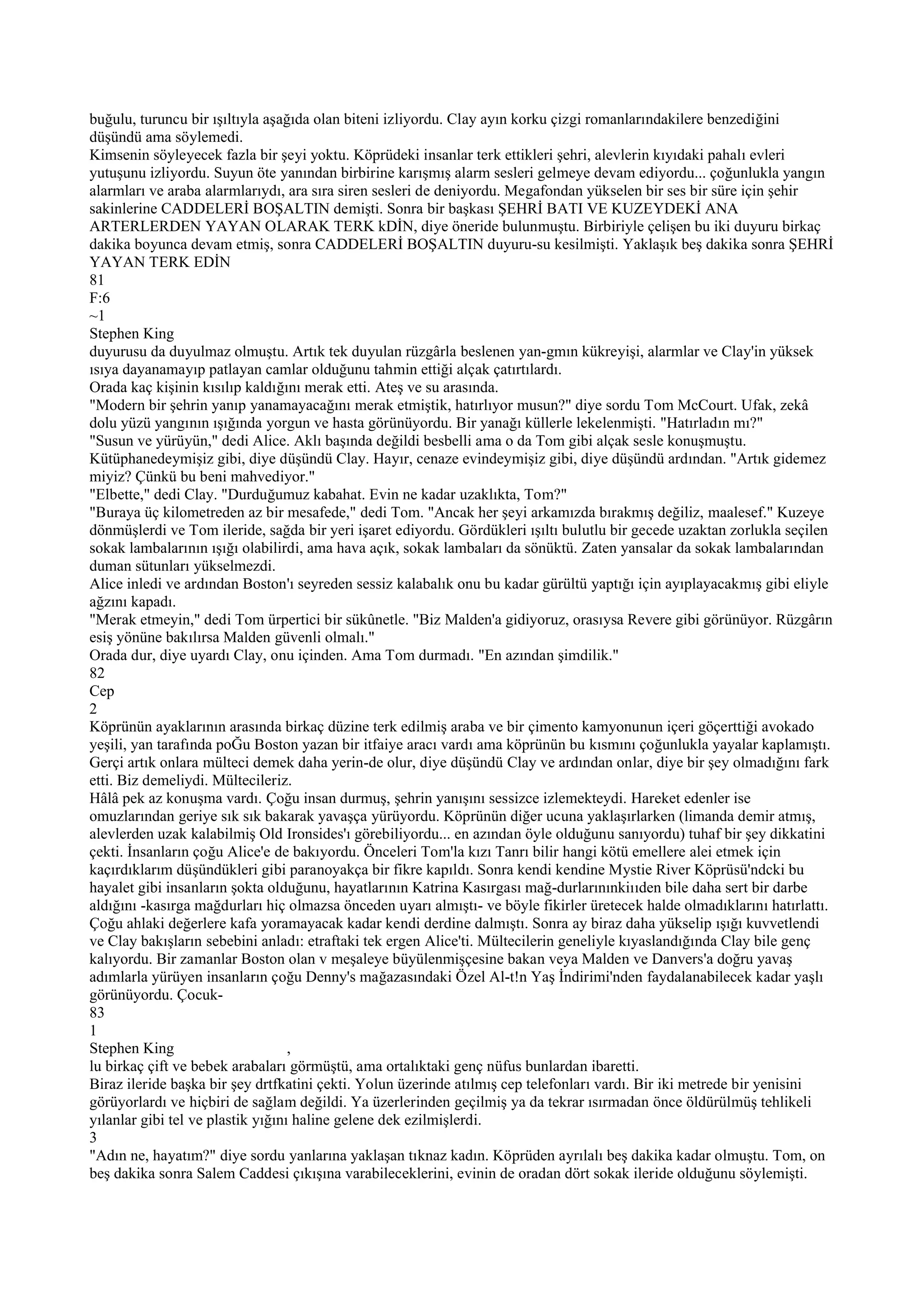 buğulu, turuncu bir ışıltıyla aşağıda olan biteni izliyordu. Clay ayın korku çizgi romanlarındakilere benzediğini
düşündü ama söylemedi.
Kimsenin söyleyecek fazla bir şeyi yoktu. Köprüdeki insanlar terk ettikleri şehri, alevlerin kıyıdaki pahalı evleri
yutuşunu izliyordu. Suyun öte yanından birbirine karışmış alarm sesleri gelmeye devam ediyordu... çoğunlukla yangın
alarmları ve araba alarmlarıydı, ara sıra siren sesleri de deniyordu. Megafondan yükselen bir ses bir süre için şehir
sakinlerine CADDELERİ BOŞALTIN demişti. Sonra bir başkası ŞEHRİ BATI VE KUZEYDEKİ ANA
ARTERLERDEN YAYAN OLARAK TERK kDİN, diye öneride bulunmuştu. Birbiriyle çelişen bu iki duyuru birkaç
dakika boyunca devam etmiş, sonra CADDELERİ BOŞALTIN duyuru-su kesilmişti. Yaklaşık beş dakika sonra ŞEHRİ
YAYAN TERK EDİN
81
F:6
~1
Stephen King
duyurusu da duyulmaz olmuştu. Artık tek duyulan rüzgârla beslenen yan-gmın kükreyişi, alarmlar ve Clay'in yüksek
ısıya dayanamayıp patlayan camlar olduğunu tahmin ettiği alçak çatırtılardı.
Orada kaç kişinin kısılıp kaldığını merak etti. Ateş ve su arasında.
"Modern bir şehrin yanıp yanamayacağını merak etmiştik, hatırlıyor musun?" diye sordu Tom McCourt. Ufak, zekâ
dolu yüzü yangının ışığında yorgun ve hasta görünüyordu. Bir yanağı küllerle lekelenmişti. "Hatırladın mı?"
"Susun ve yürüyün," dedi Alice. Aklı başında değildi besbelli ama o da Tom gibi alçak sesle konuşmuştu.
Kütüphanedeymişiz gibi, diye düşündü Clay. Hayır, cenaze evindeymişiz gibi, diye düşündü ardından. "Artık gidemez
miyiz? Çünkü bu beni mahvediyor."
"Elbette," dedi Clay. "Durduğumuz kabahat. Evin ne kadar uzaklıkta, Tom?"
"Buraya üç kilometreden az bir mesafede," dedi Tom. "Ancak her şeyi arkamızda bırakmış değiliz, maalesef." Kuzeye
dönmüşlerdi ve Tom ileride, sağda bir yeri işaret ediyordu. Gördükleri ışıltı bulutlu bir gecede uzaktan zorlukla seçilen
sokak lambalarının ışığı olabilirdi, ama hava açık, sokak lambaları da sönüktü. Zaten yansalar da sokak lambalarından
duman sütunları yükselmezdi.
Alice inledi ve ardından Boston'ı seyreden sessiz kalabalık onu bu kadar gürültü yaptığı için ayıplayacakmış gibi eliyle
ağzını kapadı.
"Merak etmeyin," dedi Tom ürpertici bir sükûnetle. "Biz Malden'a gidiyoruz, orasıysa Revere gibi görünüyor. Rüzgârın
esiş yönüne bakılırsa Malden güvenli olmalı."
Orada dur, diye uyardı Clay, onu içinden. Ama Tom durmadı. "En azından şimdilik."
82
Cep
2
Köprünün ayaklarının arasında birkaç düzine terk edilmiş araba ve bir çimento kamyonunun içeri göçerttiği avokado
yeşili, yan tarafında poĞu Boston yazan bir itfaiye aracı vardı ama köprünün bu kısmını çoğunlukla yayalar kaplamıştı.
Gerçi artık onlara mülteci demek daha yerin-de olur, diye düşündü Clay ve ardından onlar, diye bir şey olmadığını fark
etti. Biz demeliydi. Mültecileriz.
Hâlâ pek az konuşma vardı. Çoğu insan durmuş, şehrin yanışını sessizce izlemekteydi. Hareket edenler ise
omuzlarından geriye sık sık bakarak yavaşça yürüyordu. Köprünün diğer ucuna yaklaşırlarken (limanda demir atmış,
alevlerden uzak kalabilmiş Old Ironsides'ı görebiliyordu... en azından öyle olduğunu sanıyordu) tuhaf bir şey dikkatini
çekti. İnsanların çoğu Alice'e de bakıyordu. Önceleri Tom'la kızı Tanrı bilir hangi kötü emellere alei etmek için
kaçırdıklarım düşündükleri gibi paranoyakça bir fikre kapıldı. Sonra kendi kendine Mystie River Köprüsü'ndcki bu
hayalet gibi insanların şokta olduğunu, hayatlarının Katrina Kasırgası mağ-durlarınınkiııden bile daha sert bir darbe
aldığını -kasırga mağdurları hiç olmazsa önceden uyarı almıştı- ve böyle fikirler üretecek halde olmadıklarını hatırlattı.
Çoğu ahlaki değerlere kafa yoramayacak kadar kendi derdine dalmıştı. Sonra ay biraz daha yükselip ışığı kuvvetlendi
ve Clay bakışların sebebini anladı: etraftaki tek ergen Alice'ti. Mültecilerin geneliyle kıyaslandığında Clay bile genç
kalıyordu. Bir zamanlar Boston olan v meşaleye büyülenmişçesine bakan veya Malden ve Danvers'a doğru yavaş
adımlarla yürüyen insanların çoğu Denny's mağazasındaki Özel Al-t!n Yaş İndirimi'nden faydalanabilecek kadar yaşlı
görünüyordu. Çocuk-
83
1
Stephen King                       ,
lu birkaç çift ve bebek arabaları görmüştü, ama ortalıktaki genç nüfus bunlardan ibaretti.
Biraz ileride başka bir şey drtfkatini çekti. Yolun üzerinde atılmış cep telefonları vardı. Bir iki metrede bir yenisini
görüyorlardı ve hiçbiri de sağlam değildi. Ya üzerlerinden geçilmiş ya da tekrar ısırmadan önce öldürülmüş tehlikeli
yılanlar gibi tel ve plastik yığını haline gelene dek ezilmişlerdi.
3
"Adın ne, hayatım?" diye sordu yanlarına yaklaşan tıknaz kadın. Köprüden ayrılalı beş dakika kadar olmuştu. Tom, on
beş dakika sonra Salem Caddesi çıkışına varabileceklerini, evinin de oradan dört sokak ileride olduğunu söylemişti.
 