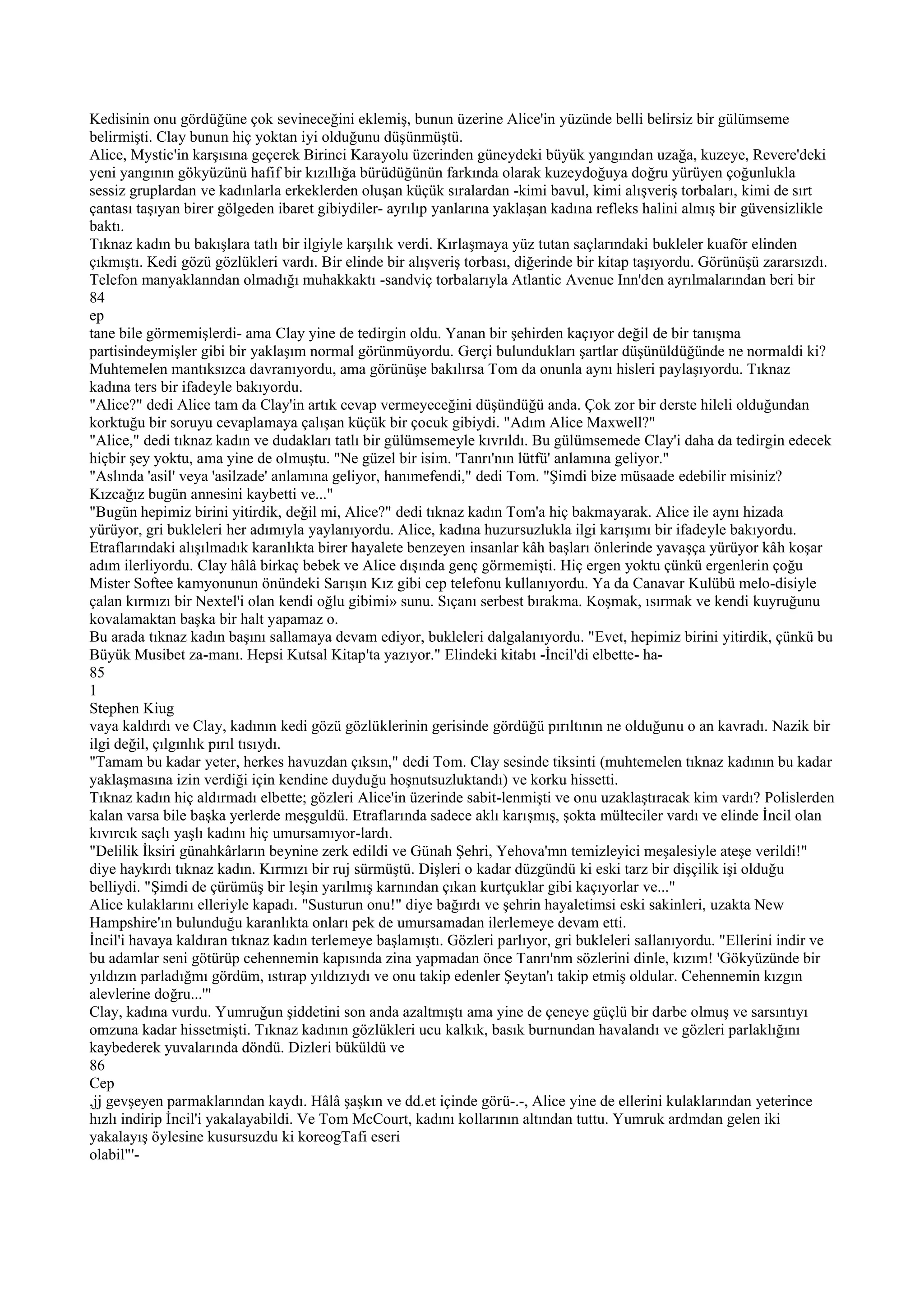 Kedisinin onu gördüğüne çok sevineceğini eklemiş, bunun üzerine Alice'in yüzünde belli belirsiz bir gülümseme
belirmişti. Clay bunun hiç yoktan iyi olduğunu düşünmüştü.
Alice, Mystic'in karşısına geçerek Birinci Karayolu üzerinden güneydeki büyük yangından uzağa, kuzeye, Revere'deki
yeni yangının gökyüzünü hafif bir kızıllığa bürüdüğünün farkında olarak kuzeydoğuya doğru yürüyen çoğunlukla
sessiz gruplardan ve kadınlarla erkeklerden oluşan küçük sıralardan -kimi bavul, kimi alışveriş torbaları, kimi de sırt
çantası taşıyan birer gölgeden ibaret gibiydiler- ayrılıp yanlarına yaklaşan kadına refleks halini almış bir güvensizlikle
baktı.
Tıknaz kadın bu bakışlara tatlı bir ilgiyle karşılık verdi. Kırlaşmaya yüz tutan saçlarındaki bukleler kuaför elinden
çıkmıştı. Kedi gözü gözlükleri vardı. Bir elinde bir alışveriş torbası, diğerinde bir kitap taşıyordu. Görünüşü zararsızdı.
Telefon manyaklanndan olmadığı muhakkaktı -sandviç torbalarıyla Atlantic Avenue Inn'den ayrılmalarından beri bir
84
ep
tane bile görmemişlerdi- ama Clay yine de tedirgin oldu. Yanan bir şehirden kaçıyor değil de bir tanışma
partisindeymişler gibi bir yaklaşım normal görünmüyordu. Gerçi bulundukları şartlar düşünüldüğünde ne normaldi ki?
Muhtemelen mantıksızca davranıyordu, ama görünüşe bakılırsa Tom da onunla aynı hisleri paylaşıyordu. Tıknaz
kadına ters bir ifadeyle bakıyordu.
"Alice?" dedi Alice tam da Clay'in artık cevap vermeyeceğini düşündüğü anda. Çok zor bir derste hileli olduğundan
korktuğu bir soruyu cevaplamaya çalışan küçük bir çocuk gibiydi. "Adım Alice Maxwell?"
"Alice," dedi tıknaz kadın ve dudakları tatlı bir gülümsemeyle kıvrıldı. Bu gülümsemede Clay'i daha da tedirgin edecek
hiçbir şey yoktu, ama yine de olmuştu. "Ne güzel bir isim. 'Tanrı'nın lütfü' anlamına geliyor."
"Aslında 'asil' veya 'asilzade' anlamına geliyor, hanımefendi," dedi Tom. "Şimdi bize müsaade edebilir misiniz?
Kızcağız bugün annesini kaybetti ve..."
"Bugün hepimiz birini yitirdik, değil mi, Alice?" dedi tıknaz kadın Tom'a hiç bakmayarak. Alice ile aynı hizada
yürüyor, gri bukleleri her adımıyla yaylanıyordu. Alice, kadına huzursuzlukla ilgi karışımı bir ifadeyle bakıyordu.
Etraflarındaki alışılmadık karanlıkta birer hayalete benzeyen insanlar kâh başları önlerinde yavaşça yürüyor kâh koşar
adım ilerliyordu. Clay hâlâ birkaç bebek ve Alice dışında genç görmemişti. Hiç ergen yoktu çünkü ergenlerin çoğu
Mister Softee kamyonunun önündeki Sarışın Kız gibi cep telefonu kullanıyordu. Ya da Canavar Kulübü melo-disiyle
çalan kırmızı bir Nextel'i olan kendi oğlu gibimi» sunu. Sıçanı serbest bırakma. Koşmak, ısırmak ve kendi kuyruğunu
kovalamaktan başka bir halt yapamaz o.
Bu arada tıknaz kadın başını sallamaya devam ediyor, bukleleri dalgalanıyordu. "Evet, hepimiz birini yitirdik, çünkü bu
Büyük Musibet za-manı. Hepsi Kutsal Kitap'ta yazıyor." Elindeki kitabı -İncil'di elbette- ha-
85
1
Stephen Kiug
vaya kaldırdı ve Clay, kadının kedi gözü gözlüklerinin gerisinde gördüğü pırıltının ne olduğunu o an kavradı. Nazik bir
ilgi değil, çılgınlık pırıl tısıydı.
"Tamam bu kadar yeter, herkes havuzdan çıksın," dedi Tom. Clay sesinde tiksinti (muhtemelen tıknaz kadının bu kadar
yaklaşmasına izin verdiği için kendine duyduğu hoşnutsuzluktandı) ve korku hissetti.
Tıknaz kadın hiç aldırmadı elbette; gözleri Alice'in üzerinde sabit-lenmişti ve onu uzaklaştıracak kim vardı? Polislerden
kalan varsa bile başka yerlerde meşguldü. Etraflarında sadece aklı karışmış, şokta mülteciler vardı ve elinde İncil olan
kıvırcık saçlı yaşlı kadını hiç umursamıyor-lardı.
"Delilik İksiri günahkârların beynine zerk edildi ve Günah Şehri, Yehova'mn temizleyici meşalesiyle ateşe verildi!"
diye haykırdı tıknaz kadın. Kırmızı bir ruj sürmüştü. Dişleri o kadar düzgündü ki eski tarz bir dişçilik işi olduğu
belliydi. "Şimdi de çürümüş bir leşin yarılmış karnından çıkan kurtçuklar gibi kaçıyorlar ve..."
Alice kulaklarını elleriyle kapadı. "Susturun onu!" diye bağırdı ve şehrin hayaletimsi eski sakinleri, uzakta New
Hampshire'ın bulunduğu karanlıkta onları pek de umursamadan ilerlemeye devam etti.
İncil'i havaya kaldıran tıknaz kadın terlemeye başlamıştı. Gözleri parlıyor, gri bukleleri sallanıyordu. "Ellerini indir ve
bu adamlar seni götürüp cehennemin kapısında zina yapmadan önce Tanrı'nm sözlerini dinle, kızım! 'Gökyüzünde bir
yıldızın parladığmı gördüm, ıstırap yıldızıydı ve onu takip edenler Şeytan'ı takip etmiş oldular. Cehennemin kızgın
alevlerine doğru...'"
Clay, kadına vurdu. Yumruğun şiddetini son anda azaltmıştı ama yine de çeneye güçlü bir darbe olmuş ve sarsıntıyı
omzuna kadar hissetmişti. Tıknaz kadının gözlükleri ucu kalkık, basık burnundan havalandı ve gözleri parlaklığını
kaybederek yuvalarında döndü. Dizleri büküldü ve
86
Cep
,jj gevşeyen parmaklarından kaydı. Hâlâ şaşkın ve dd.et içinde görü-.-, Alice yine de ellerini kulaklarından yeterince
hızlı indirip İncil'i yakalayabildi. Ve Tom McCourt, kadını kollarının altından tuttu. Yumruk ardmdan gelen iki
yakalayış öylesine kusursuzdu ki koreogTafi eseri
olabil"'-
 