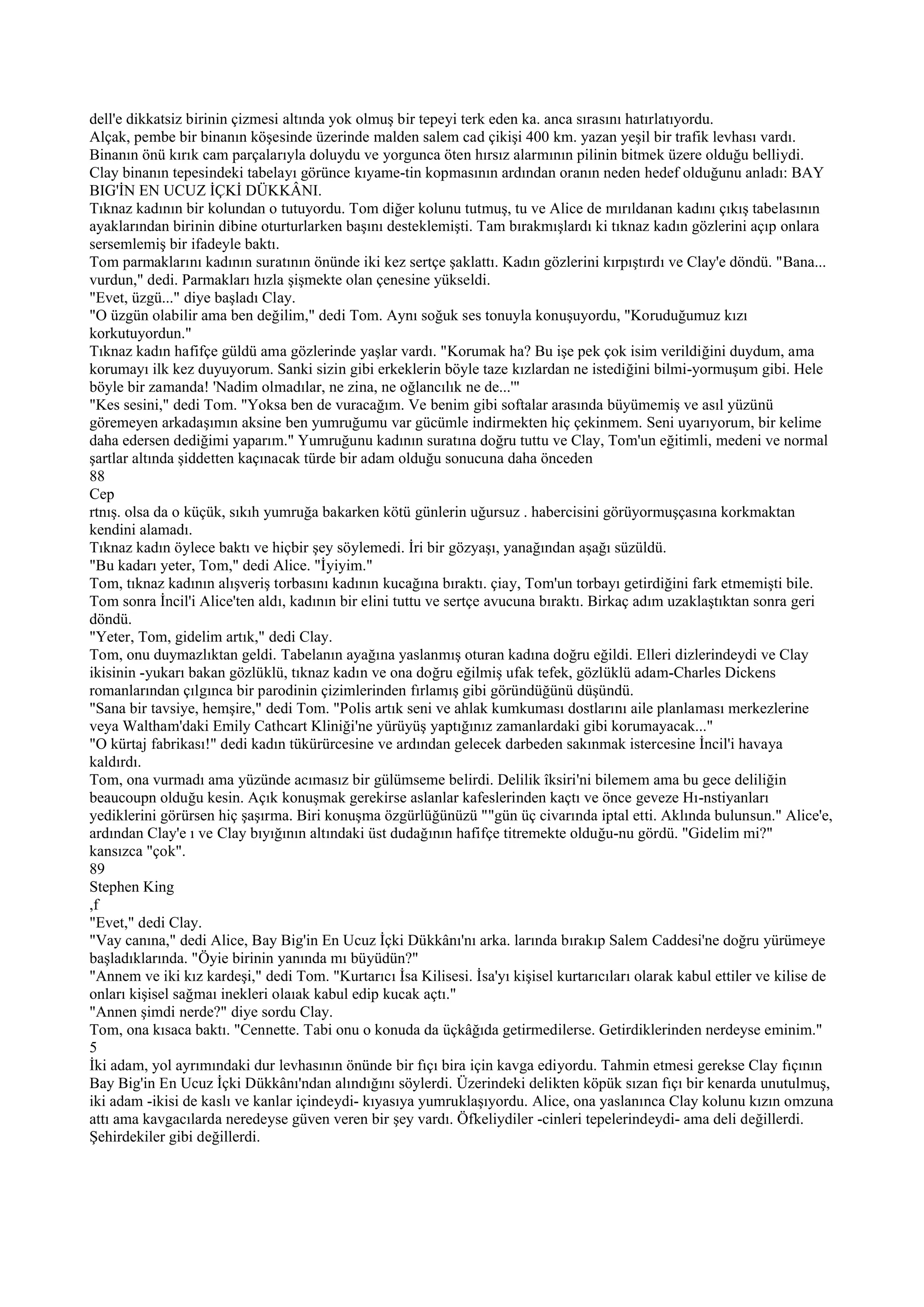 dell'e dikkatsiz birinin çizmesi altında yok olmuş bir tepeyi terk eden ka. anca sırasını hatırlatıyordu.
Alçak, pembe bir binanın köşesinde üzerinde malden salem cad çikişi 400 km. yazan yeşil bir trafik levhası vardı.
Binanın önü kırık cam parçalarıyla doluydu ve yorgunca öten hırsız alarmının pilinin bitmek üzere olduğu belliydi.
Clay binanın tepesindeki tabelayı görünce kıyame-tin kopmasının ardından oranın neden hedef olduğunu anladı: BAY
BIG'İN EN UCUZ İÇKİ DÜKKÂNI.
Tıknaz kadının bir kolundan o tutuyordu. Tom diğer kolunu tutmuş, tu ve Alice de mırıldanan kadını çıkış tabelasının
ayaklarından birinin dibine oturturlarken başını desteklemişti. Tam bırakmışlardı ki tıknaz kadın gözlerini açıp onlara
sersemlemiş bir ifadeyle baktı.
Tom parmaklarını kadının suratının önünde iki kez sertçe şaklattı. Kadın gözlerini kırpıştırdı ve Clay'e döndü. "Bana...
vurdun," dedi. Parmakları hızla şişmekte olan çenesine yükseldi.
"Evet, üzgü..." diye başladı Clay.
"O üzgün olabilir ama ben değilim," dedi Tom. Aynı soğuk ses tonuyla konuşuyordu, "Koruduğumuz kızı
korkutuyordun."
Tıknaz kadın hafifçe güldü ama gözlerinde yaşlar vardı. "Korumak ha? Bu işe pek çok isim verildiğini duydum, ama
korumayı ilk kez duyuyorum. Sanki sizin gibi erkeklerin böyle taze kızlardan ne istediğini bilmi-yormuşum gibi. Hele
böyle bir zamanda! 'Nadim olmadılar, ne zina, ne oğlancılık ne de...'"
"Kes sesini," dedi Tom. "Yoksa ben de vuracağım. Ve benim gibi softalar arasında büyümemiş ve asıl yüzünü
göremeyen arkadaşımın aksine ben yumruğumu var gücümle indirmekten hiç çekinmem. Seni uyarıyorum, bir kelime
daha edersen dediğimi yaparım." Yumruğunu kadının suratına doğru tuttu ve Clay, Tom'un eğitimli, medeni ve normal
şartlar altında şiddetten kaçınacak türde bir adam olduğu sonucuna daha önceden
88
Cep
rtnış. olsa da o küçük, sıkıh yumruğa bakarken kötü günlerin uğursuz . habercisini görüyormuşçasına korkmaktan
kendini alamadı.
Tıknaz kadın öylece baktı ve hiçbir şey söylemedi. İri bir gözyaşı, yanağından aşağı süzüldü.
"Bu kadarı yeter, Tom," dedi Alice. "İyiyim."
Tom, tıknaz kadının alışveriş torbasını kadının kucağına bıraktı. çiay, Tom'un torbayı getirdiğini fark etmemişti bile.
Tom sonra İncil'i Alice'ten aldı, kadının bir elini tuttu ve sertçe avucuna bıraktı. Birkaç adım uzaklaştıktan sonra geri
döndü.
"Yeter, Tom, gidelim artık," dedi Clay.
Tom, onu duymazlıktan geldi. Tabelanın ayağına yaslanmış oturan kadına doğru eğildi. Elleri dizlerindeydi ve Clay
ikisinin -yukarı bakan gözlüklü, tıknaz kadın ve ona doğru eğilmiş ufak tefek, gözlüklü adam-Charles Dickens
romanlarından çılgınca bir parodinin çizimlerinden fırlamış gibi göründüğünü düşündü.
"Sana bir tavsiye, hemşire," dedi Tom. "Polis artık seni ve ahlak kumkuması dostlarını aile planlaması merkezlerine
veya Waltham'daki Emily Cathcart Kliniği'ne yürüyüş yaptığınız zamanlardaki gibi korumayacak..."
"O kürtaj fabrikası!" dedi kadın tükürürcesine ve ardından gelecek darbeden sakınmak istercesine İncil'i havaya
kaldırdı.
Tom, ona vurmadı ama yüzünde acımasız bir gülümseme belirdi. Delilik îksiri'ni bilemem ama bu gece deliliğin
beaucoupn olduğu kesin. Açık konuşmak gerekirse aslanlar kafeslerinden kaçtı ve önce geveze Hı-nstiyanları
yediklerini görürsen hiç şaşırma. Biri konuşma özgürlüğünüzü ""gün üç civarında iptal etti. Aklında bulunsun." Alice'e,
ardından Clay'e ı ve Clay bıyığının altındaki üst dudağının hafifçe titremekte olduğu-nu gördü. "Gidelim mi?"
kansızca "çok".
89
Stephen King
,f
"Evet," dedi Clay.
"Vay canına," dedi Alice, Bay Big'in En Ucuz İçki Dükkânı'nı arka. larında bırakıp Salem Caddesi'ne doğru yürümeye
başladıklarında. "Öyie birinin yanında mı büyüdün?"
"Annem ve iki kız kardeşi," dedi Tom. "Kurtarıcı İsa Kilisesi. İsa'yı kişisel kurtarıcıları olarak kabul ettiler ve kilise de
onları kişisel sağmaı inekleri olaıak kabul edip kucak açtı."
"Annen şimdi nerde?" diye sordu Clay.
Tom, ona kısaca baktı. "Cennette. Tabi onu o konuda da üçkâğıda getirmedilerse. Getirdiklerinden nerdeyse eminim."
5
İki adam, yol ayrımındaki dur levhasının önünde bir fıçı bira için kavga ediyordu. Tahmin etmesi gerekse Clay fıçının
Bay Big'in En Ucuz İçki Dükkânı'ndan alındığını söylerdi. Üzerindeki delikten köpük sızan fıçı bir kenarda unutulmuş,
iki adam -ikisi de kaslı ve kanlar içindeydi- kıyasıya yumruklaşıyordu. Alice, ona yaslanınca Clay kolunu kızın omzuna
attı ama kavgacılarda neredeyse güven veren bir şey vardı. Öfkeliydiler -cinleri tepelerindeydi- ama deli değillerdi.
Şehirdekiler gibi değillerdi.
 
