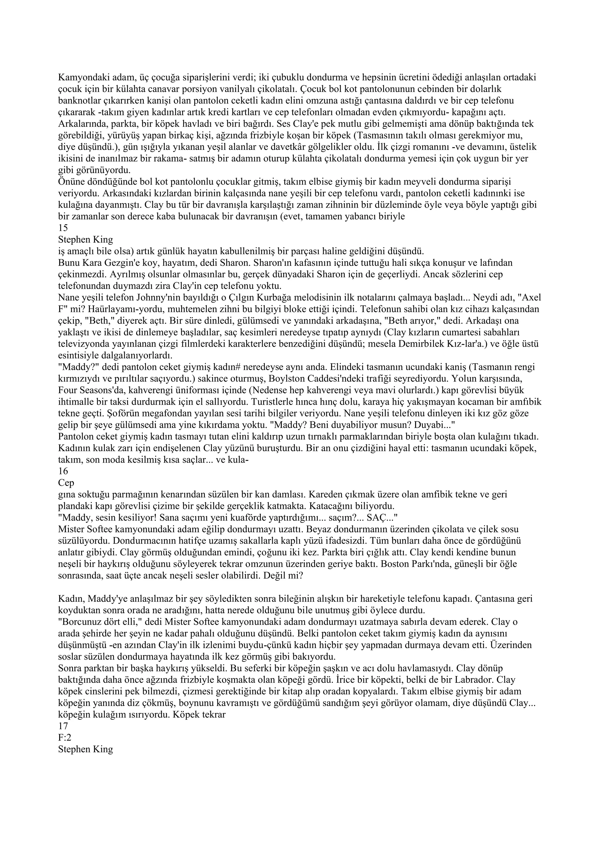 Kamyondaki adam, üç çocuğa siparişlerini verdi; iki çubuklu dondurma ve hepsinin ücretini ödediği anlaşılan ortadaki
çocuk için bir külahta canavar porsiyon vanilyalı çikolatalı. Çocuk bol kot pantolonunun cebinden bir dolarlık
banknotlar çıkarırken kanişi olan pantolon ceketli kadın elini omzuna astığı çantasına daldırdı ve bir cep telefonu
çıkararak -takım giyen kadınlar artık kredi kartları ve cep telefonları olmadan evden çıkmıyordu- kapağını açtı.
Arkalarında, parkta, bir köpek havladı ve biri bağırdı. Ses Clay'e pek mutlu gibi gelmemişti ama dönüp baktığında tek
görebildiği, yürüyüş yapan birkaç kişi, ağzında frizbiyle koşan bir köpek (Tasmasının takılı olması gerekmiyor mu,
diye düşündü.), gün ışığıyla yıkanan yeşil alanlar ve davetkâr gölgelikler oldu. İlk çizgi romanını -ve devamını, üstelik
ikisini de inanılmaz bir rakama- satmış bir adamın oturup külahta çikolatalı dondurma yemesi için çok uygun bir yer
gibi görünüyordu.
Önüne döndüğünde bol kot pantolonlu çocuklar gitmiş, takım elbise giymiş bir kadın meyveli dondurma siparişi
veriyordu. Arkasındaki kızlardan birinin kalçasında nane yeşili bir cep telefonu vardı, pantolon ceketli kadınınki ise
kulağına dayanmıştı. Clay bu tür bir davranışla karşılaştığı zaman zihninin bir düzleminde öyle veya böyle yaptığı gibi
bir zamanlar son derece kaba bulunacak bir davranışın (evet, tamamen yabancı biriyle
15
Stephen King
iş amaçlı bile olsa) artık günlük hayatın kabullenilmiş bir parçası haline geldiğini düşündü.
Bunu Kara Gezgin'e koy, hayatım, dedi Sharon. Sharon'ın kafasının içinde tuttuğu hali sıkça konuşur ve lafından
çekinmezdi. Ayrılmış olsunlar olmasınlar bu, gerçek dünyadaki Sharon için de geçerliydi. Ancak sözlerini cep
telefonundan duymazdı zira Clay'in cep telefonu yoktu.
Nane yeşili telefon Johnny'nin bayıldığı o Çılgın Kurbağa melodisinin ilk notalarını çalmaya başladı... Neydi adı, "Axel
F" mi? Haürlayamı-yordu, muhtemelen zihni bu bilgiyi bloke ettiği içindi. Telefonun sahibi olan kız cihazı kalçasından
çekip, "Beth," diyerek açtı. Bir süre dinledi, gülümsedi ve yanındaki arkadaşına, "Beth arıyor," dedi. Arkadaşı ona
yaklaştı ve ikisi de dinlemeye başladılar, saç kesimleri neredeyse tıpatıp aynıydı (Clay kızların cumartesi sabahları
televizyonda yayınlanan çizgi filmlerdeki karakterlere benzediğini düşündü; mesela Demirbilek Kız-lar'a.) ve öğle üstü
esintisiyle dalgalanıyorlardı.
"Maddy?" dedi pantolon ceket giymiş kadın# neredeyse aynı anda. Elindeki tasmanın ucundaki kaniş (Tasmanın rengi
kırmızıydı ve pırıltılar saçıyordu.) sakince oturmuş, Boylston Caddesi'ndeki trafiği seyrediyordu. Yolun karşısında,
Four Seasons'da, kahverengi üniforması içinde (Nedense hep kahverengi veya mavi olurlardı.) kapı görevlisi büyük
ihtimalle bir taksi durdurmak için el sallıyordu. Turistlerle hınca hınç dolu, karaya hiç yakışmayan kocaman bir amfıbik
tekne geçti. Şoförün megafondan yayılan sesi tarihi bilgiler veriyordu. Nane yeşili telefonu dinleyen iki kız göz göze
gelip bir şeye gülümsedi ama yine kıkırdama yoktu. "Maddy? Beni duyabiliyor musun? Duyabi..."
Pantolon ceket giymiş kadın tasmayı tutan elini kaldırıp uzun tırnaklı parmaklarından biriyle boşta olan kulağını tıkadı.
Kadının kulak zarı için endişelenen Clay yüzünü buruşturdu. Bir an onu çizdiğini hayal etti: tasmanın ucundaki köpek,
takım, son moda kesilmiş kısa saçlar... ve kula-
16
Cep
gına soktuğu parmağının kenarından süzülen bir kan damlası. Kareden çıkmak üzere olan amfibik tekne ve geri
plandaki kapı görevlisi çizime bir şekilde gerçeklik katmakta. Katacağını biliyordu.
"Maddy, sesin kesiliyor! Sana saçımı yeni kuaförde yaptırdığımı... saçım?... SAÇ..."
Mister Softee kamyonundaki adam eğilip dondurmayı uzattı. Beyaz dondurmanın üzerinden çikolata ve çilek sosu
süzülüyordu. Dondurmacının hatifçe uzamış sakallarla kaplı yüzü ifadesizdi. Tüm bunları daha önce de gördüğünü
anlatır gibiydi. Clay görmüş olduğundan emindi, çoğunu iki kez. Parkta biri çığlık attı. Clay kendi kendine bunun
neşeli bir haykırış olduğunu söyleyerek tekrar omzunun üzerinden geriye baktı. Boston Parkı'nda, güneşli bir öğle
sonrasında, saat üçte ancak neşeli sesler olabilirdi. Değil mi?

Kadın, Maddy'ye anlaşılmaz bir şey söyledikten sonra bileğinin alışkın bir hareketiyle telefonu kapadı. Çantasına geri
koyduktan sonra orada ne aradığını, hatta nerede olduğunu bile unutmuş gibi öylece durdu.
"Borcunuz dört elli," dedi Mister Softee kamyonundaki adam dondurmayı uzatmaya sabırla devam ederek. Clay o
arada şehirde her şeyin ne kadar pahalı olduğunu düşündü. Belki pantolon ceket takım giymiş kadın da aynısını
düşünmüştü -en azından Clay'in ilk izlenimi buydu-çünkü kadın hiçbir şey yapmadan durmaya devam etti. Üzerinden
soslar süzülen dondurmaya hayatında ilk kez görmüş gibi bakıyordu.
Sonra parktan bir başka haykırış yükseldi. Bu seferki bir köpeğin şaşkın ve acı dolu havlamasıydı. Clay dönüp
baktığında daha önce ağzında frizbiyle koşmakta olan köpeği gördü. İrice bir köpekti, belki de bir Labrador. Clay
köpek cinslerini pek bilmezdi, çizmesi gerektiğinde bir kitap alıp oradan kopyalardı. Takım elbise giymiş bir adam
köpeğin yanında diz çökmüş, boynunu kavramıştı ve gördüğümü sandığım şeyi görüyor olamam, diye düşündü Clay...
köpeğin kulağım ısırıyordu. Köpek tekrar
17
F:2
Stephen King
 