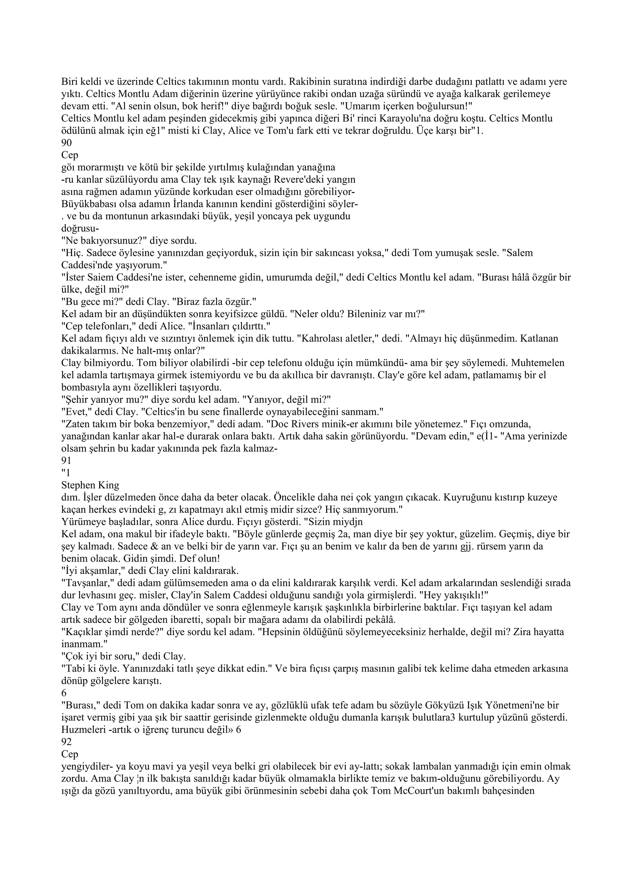 Biri keldi ve üzerinde Celtics takımının montu vardı. Rakibinin suratına indirdiği darbe dudağını patlattı ve adamı yere
yıktı. Celtics Montlu Adam diğerinin üzerine yürüyünce rakibi ondan uzağa süründü ve ayağa kalkarak gerilemeye
devam etti. "Al senin olsun, bok herif!" diye bağırdı boğuk sesle. "Umarım içerken boğulursun!"
Celtics Montlu kel adam peşinden gidecekmiş gibi yapınca diğeri Bi' rinci Karayolu'na doğru koştu. Celtics Montlu
ödülünü almak için eğ1'' misti ki Clay, Alice ve Tom'u fark etti ve tekrar doğruldu. Üçe karşı bir"1.
90
Cep
göı morarmıştı ve kötü bir şekilde yırtılmış kulağından yanağına
-ru kanlar süzülüyordu ama Clay tek ışık kaynağı Revere'deki yangın
asına rağmen adamın yüzünde korkudan eser olmadığını görebiliyor-
Büyükbabası olsa adamın İrlanda kanının kendini gösterdiğini söyler-
. ve bu da montunun arkasındaki büyük, yeşil yoncaya pek uygundu
doğrusu-
"Ne bakıyorsunuz?" diye sordu.
"Hiç. Sadece öylesine yanınızdan geçiyorduk, sizin için bir sakıncası yoksa," dedi Tom yumuşak sesle. "Salem
Caddesi'nde yaşıyorum."
"İster Saiem Caddesi'ne ister, cehenneme gidin, umurumda değil," dedi Celtics Montlu kel adam. "Burası hâlâ özgür bir
ülke, değil mi?"
"Bu gece mi?" dedi Clay. "Biraz fazla özgür."
Kel adam bir an düşündükten sonra keyifsizce güldü. "Neler oldu? Bileniniz var mı?"
"Cep telefonları," dedi Alice. "İnsanları çıldırttı."
Kel adam fıçıyı aldı ve sızıntıyı önlemek için dik tuttu. "Kahrolası aletler," dedi. "Almayı hiç düşünmedim. Katlanan
dakikalarmıs. Ne halt-mış onlar?"
Clay bilmiyordu. Tom biliyor olabilirdi -bir cep telefonu olduğu için mümkündü- ama bir şey söylemedi. Muhtemelen
kel adamla tartışmaya girmek istemiyordu ve bu da akıllıca bir davranıştı. Clay'e göre kel adam, patlamamış bir el
bombasıyla aynı özellikleri taşıyordu.
"Şehir yanıyor mu?" diye sordu kel adam. "Yanıyor, değil mi?"
"Evet," dedi Clay. "Celtics'in bu sene finallerde oynayabileceğini sanmam."
"Zaten takım bir boka benzemiyor," dedi adam. "Doc Rivers minik-er akımını bile yönetemez." Fıçı omzunda,
yanağından kanlar akar hal-e durarak onlara baktı. Artık daha sakin görünüyordu. "Devam edin," e(İ1- "Ama yerinizde
olsam şehrin bu kadar yakınında pek fazla kalmaz-
91
"1
Stephen King
dım. İşler düzelmeden önce daha da beter olacak. Öncelikle daha nei çok yangın çıkacak. Kuyruğunu kıstırıp kuzeye
kaçan herkes evindeki g, zı kapatmayı akıl etmiş midir sizce? Hiç sanmıyorum."
Yürümeye başladılar, sonra Alice durdu. Fıçıyı gösterdi. "Sizin miydjn
Kel adam, ona makul bir ifadeyle baktı. "Böyle günlerde geçmiş 2a, man diye bir şey yoktur, güzelim. Geçmiş, diye bir
şey kalmadı. Sadece & an ve belki bir de yarın var. Fıçı şu an benim ve kalır da ben de yarını gjj. rürsem yarın da
benim olacak. Gidin şimdi. Def olun!
"İyi akşamlar," dedi Clay elini kaldırarak.
"Tavşanlar," dedi adam gülümsemeden ama o da elini kaldırarak karşılık verdi. Kel adam arkalarından seslendiği sırada
dur levhasını geç. misler, Clay'in Salem Caddesi olduğunu sandığı yola girmişlerdi. "Hey yakışıklı!"
Clay ve Tom aynı anda döndüler ve sonra eğlenmeyle karışık şaşkınlıkla birbirlerine baktılar. Fıçı taşıyan kel adam
artık sadece bir gölgeden ibaretti, sopalı bir mağara adamı da olabilirdi pekâlâ.
"Kaçıklar şimdi nerde?" diye sordu kel adam. "Hepsinin öldüğünü söylemeyeceksiniz herhalde, değil mi? Zira hayatta
inanmam."
"Çok iyi bir soru," dedi Clay.
"Tabi ki öyle. Yanınızdaki tatlı şeye dikkat edin." Ve bira fıçısı çarpış masının galibi tek kelime daha etmeden arkasına
dönüp gölgelere karıştı.
6
"Burası," dedi Tom on dakika kadar sonra ve ay, gözlüklü ufak tefe adam bu sözüyle Gökyüzü Işık Yönetmeni'ne bir
işaret vermiş gibi yaa şık bir saattir gerisinde gizlenmekte olduğu dumanla karışık bulutlara3 kurtulup yüzünü gösterdi.
Huzmeleri -artık o iğrenç turuncu değil» 6
92
Cep
yengiydiler- ya koyu mavi ya yeşil veya belki gri olabilecek bir evi ay-lattı; sokak lambalan yanmadığı için emin olmak
zordu. Ama Clay ¦n ilk bakışta sanıldığı kadar büyük olmamakla birlikte temiz ve bakım-olduğunu görebiliyordu. Ay
ışığı da gözü yanıltıyordu, ama büyük gibi örünmesinin sebebi daha çok Tom McCourt'un bakımlı bahçesinden
 