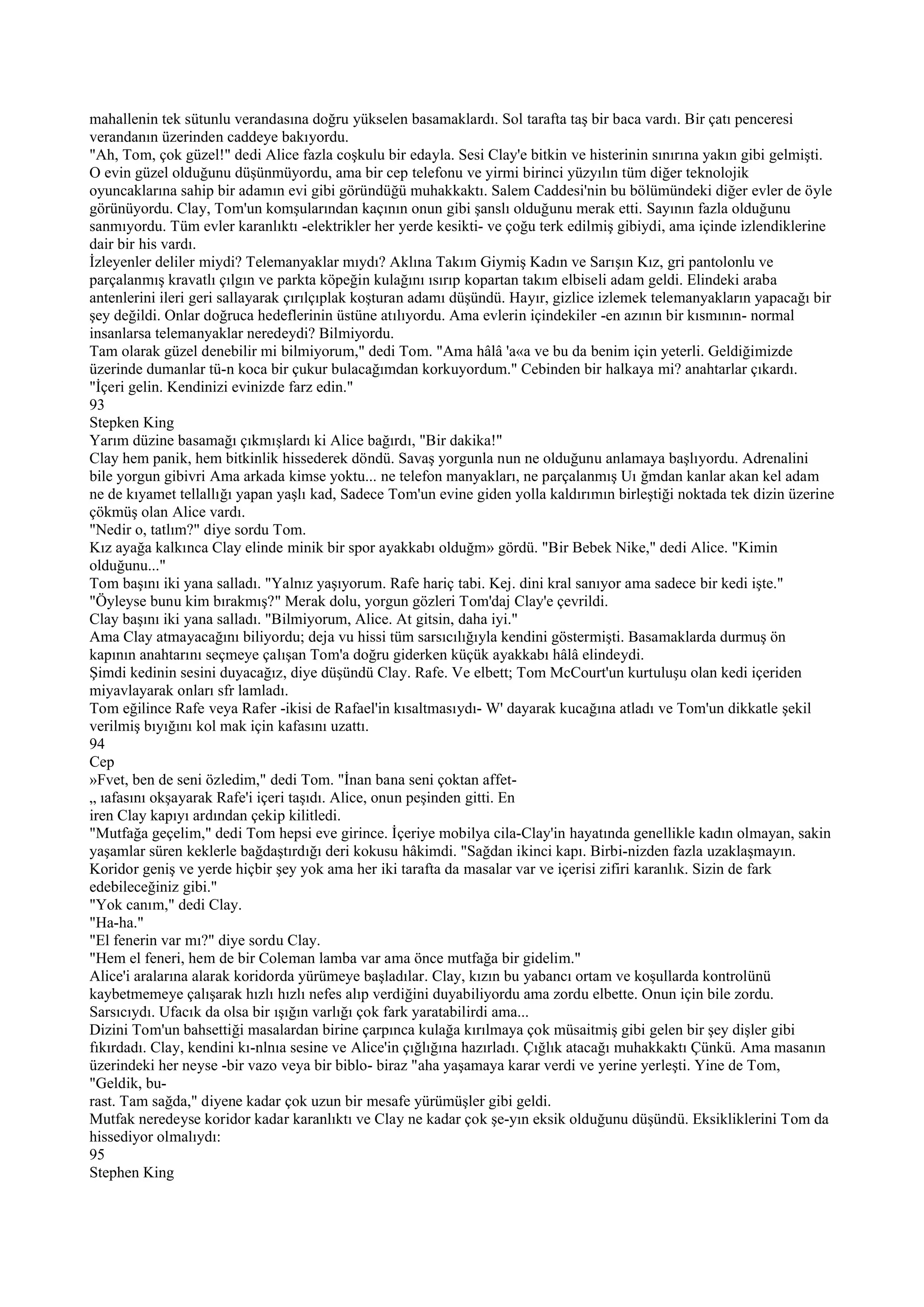 mahallenin tek sütunlu verandasına doğru yükselen basamaklardı. Sol tarafta taş bir baca vardı. Bir çatı penceresi
verandanın üzerinden caddeye bakıyordu.
"Ah, Tom, çok güzel!" dedi Alice fazla coşkulu bir edayla. Sesi Clay'e bitkin ve histerinin sınırına yakın gibi gelmişti.
O evin güzel olduğunu düşünmüyordu, ama bir cep telefonu ve yirmi birinci yüzyılın tüm diğer teknolojik
oyuncaklarına sahip bir adamın evi gibi göründüğü muhakkaktı. Salem Caddesi'nin bu bölümündeki diğer evler de öyle
görünüyordu. Clay, Tom'un komşularından kaçının onun gibi şanslı olduğunu merak etti. Sayının fazla olduğunu
sanmıyordu. Tüm evler karanlıktı -elektrikler her yerde kesikti- ve çoğu terk edilmiş gibiydi, ama içinde izlendiklerine
dair bir his vardı.
İzleyenler deliler miydi? Telemanyaklar mıydı? Aklına Takım Giymiş Kadın ve Sarışın Kız, gri pantolonlu ve
parçalanmış kravatlı çılgın ve parkta köpeğin kulağını ısırıp kopartan takım elbiseli adam geldi. Elindeki araba
antenlerini ileri geri sallayarak çırılçıplak koşturan adamı düşündü. Hayır, gizlice izlemek telemanyakların yapacağı bir
şey değildi. Onlar doğruca hedeflerinin üstüne atılıyordu. Ama evlerin içindekiler -en azının bir kısmının- normal
insanlarsa telemanyaklar neredeydi? Bilmiyordu.
Tam olarak güzel denebilir mi bilmiyorum," dedi Tom. "Ama hâlâ 'a«a ve bu da benim için yeterli. Geldiğimizde
üzerinde dumanlar tü-n koca bir çukur bulacağımdan korkuyordum." Cebinden bir halkaya mi? anahtarlar çıkardı.
"İçeri gelin. Kendinizi evinizde farz edin."
93
Stepken King
Yarım düzine basamağı çıkmışlardı ki Alice bağırdı, "Bir dakika!"
Clay hem panik, hem bitkinlik hissederek döndü. Savaş yorgunla nun ne olduğunu anlamaya başlıyordu. Adrenalini
bile yorgun gibivri Ama arkada kimse yoktu... ne telefon manyakları, ne parçalanmış Uı ğmdan kanlar akan kel adam
ne de kıyamet tellallığı yapan yaşlı kad, Sadece Tom'un evine giden yolla kaldırımın birleştiği noktada tek dizin üzerine
çökmüş olan Alice vardı.
"Nedir o, tatlım?" diye sordu Tom.
Kız ayağa kalkınca Clay elinde minik bir spor ayakkabı olduğm» gördü. "Bir Bebek Nike," dedi Alice. "Kimin
olduğunu..."
Tom başını iki yana salladı. "Yalnız yaşıyorum. Rafe hariç tabi. Kej. dini kral sanıyor ama sadece bir kedi işte."
"Öyleyse bunu kim bırakmış?" Merak dolu, yorgun gözleri Tom'daj Clay'e çevrildi.
Clay başını iki yana salladı. "Bilmiyorum, Alice. At gitsin, daha iyi."
Ama Clay atmayacağını biliyordu; deja vu hissi tüm sarsıcılığıyla kendini göstermişti. Basamaklarda durmuş ön
kapının anahtarını seçmeye çalışan Tom'a doğru giderken küçük ayakkabı hâlâ elindeydi.
Şimdi kedinin sesini duyacağız, diye düşündü Clay. Rafe. Ve elbett; Tom McCourt'un kurtuluşu olan kedi içeriden
miyavlayarak onları sfr lamladı.
Tom eğilince Rafe veya Rafer -ikisi de Rafael'in kısaltmasıydı- W' dayarak kucağına atladı ve Tom'un dikkatle şekil
verilmiş bıyığını kol mak için kafasını uzattı.
94
Cep
»Fvet, ben de seni özledim," dedi Tom. "İnan bana seni çoktan affet-
„ ıafasını okşayarak Rafe'i içeri taşıdı. Alice, onun peşinden gitti. En
iren Clay kapıyı ardından çekip kilitledi.
"Mutfağa geçelim," dedi Tom hepsi eve girince. İçeriye mobilya cila-Clay'in hayatında genellikle kadın olmayan, sakin
yaşamlar süren keklerle bağdaştırdığı deri kokusu hâkimdi. "Sağdan ikinci kapı. Birbi-nizden fazla uzaklaşmayın.
Koridor geniş ve yerde hiçbir şey yok ama her iki tarafta da masalar var ve içerisi zifiri karanlık. Sizin de fark
edebileceğiniz gibi."
"Yok canım," dedi Clay.
"Ha-ha."
"El fenerin var mı?" diye sordu Clay.
"Hem el feneri, hem de bir Coleman lamba var ama önce mutfağa bir gidelim."
Alice'i aralarına alarak koridorda yürümeye başladılar. Clay, kızın bu yabancı ortam ve koşullarda kontrolünü
kaybetmemeye çalışarak hızlı hızlı nefes alıp verdiğini duyabiliyordu ama zordu elbette. Onun için bile zordu.
Sarsıcıydı. Ufacık da olsa bir ışığın varlığı çok fark yaratabilirdi ama...
Dizini Tom'un bahsettiği masalardan birine çarpınca kulağa kırılmaya çok müsaitmiş gibi gelen bir şey dişler gibi
fıkırdadı. Clay, kendini kı-nlnıa sesine ve Alice'in çığlığına hazırladı. Çığlık atacağı muhakkaktı Çünkü. Ama masanın
üzerindeki her neyse -bir vazo veya bir biblo- biraz "aha yaşamaya karar verdi ve yerine yerleşti. Yine de Tom,
"Geldik, bu-
rast. Tam sağda," diyene kadar çok uzun bir mesafe yürümüşler gibi geldi.
Mutfak neredeyse koridor kadar karanlıktı ve Clay ne kadar çok şe-yın eksik olduğunu düşündü. Eksikliklerini Tom da
hissediyor olmalıydı:
95
Stephen King
 