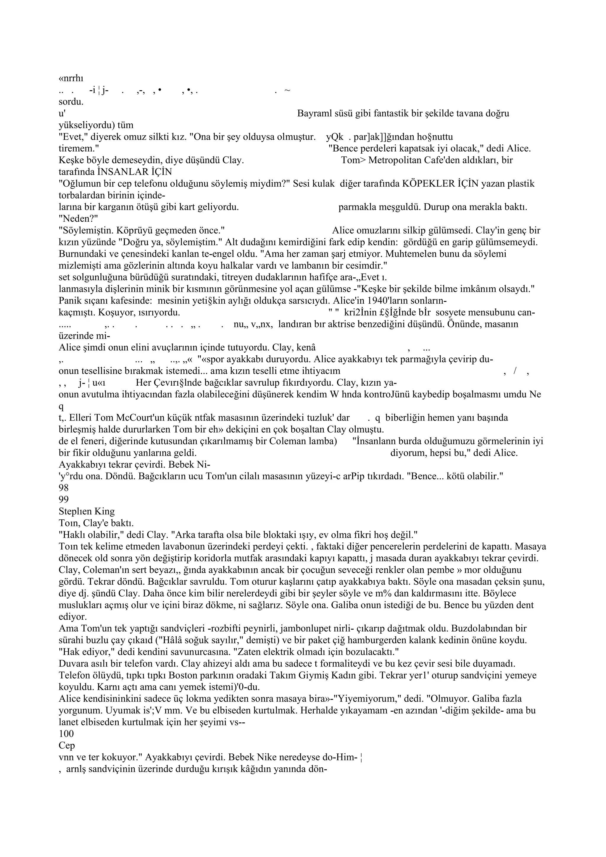 «nrrhı
.. .     -i ¦ j- . ,-, , •        , •, .                . ~
sordu.
u'                                                           Bayraml süsü gibi fantastik bir şekilde tavana doğru
yükseliyordu) tüm
"Evet," diyerek omuz silkti kız. "Ona bir şey olduysa olmuştur. yQk . par]ak]]ğından ho§nuttu
tiremem."                                                             "Bence perdeleri kapatsak iyi olacak," dedi Alice.
Keşke böyle demeseydin, diye düşündü Clay.                               Tom> Metropolitan Cafe'den aldıkları, bir
tarafında İNSANLAR İÇİN
"Oğlumun bir cep telefonu olduğunu söylemiş miydim?" Sesi kulak diğer tarafında KÖPEKLER İÇİN yazan plastik
torbalardan birinin içinde-
larına bir karganın ötüşü gibi kart geliyordu.                           parmakla meşguldü. Durup ona merakla baktı.
"Neden?"
"Söylemiştin. Köprüyü geçmeden önce."                                  Alice omuzlarını silkip gülümsedi. Clay'in genç bir
kızın yüzünde "Doğru ya, söylemiştim." Alt dudağını kemirdiğini fark edip kendin: gördüğü en garip gülümsemeydi.
Burnundaki ve çenesindeki kanlan te-engel oldu. "Ama her zaman şarj etmiyor. Muhtemelen bunu da söylemi
mizlemişti ama gözlerinin altında koyu halkalar vardı ve lambanın bir cesimdir."
set solgunluğuna bürüdüğü suratındaki, titreyen dudaklarının hafifçe ara-„Evet ı.
lanmasıyla dişlerinin minik bir kısmının görünmesine yol açan gülümse -"Keşke bir şekilde bilme imkânım olsaydı."
Panik sıçanı kafesinde: mesinin yeti§kin aylığı oldukça sarsıcıydı. Alice'in 1940'ların sonların-
kaçmıştı. Koşuyor, ısırıyordu.                                        " " kri2İnin £§İğİnde bİr sosyete mensubunu can-
.....          ,. . .       .. . „.       . nu„ v„nx, landıran bır aktrise benzediğini düşündü. Önünde, masanın
üzerinde mi-
Alice şimdi onun elini avuçlarının içinde tutuyordu. Clay, kenâ                           , ...
,.                  ... „    ..,. „« "«spor ayakkabı duruyordu. Alice ayakkabıyı tek parmağıyla çevirip du-
onun tesellisine bırakmak istemedi... ama kızın teselli etme ihtiyacım                                           , / ,
, , j- ¦ u«ı        Her Çevırı§lnde bağcıklar savrulup fıkırdıyordu. Clay, kızın ya-
onun avutulma ihtiyacından fazla olabileceğini düşünerek kendim W hnda kontroJünü kaybedip boşalmasmı umdu Ne
q
t,. Elleri Tom McCourt'un küçük ntfak masasının üzerindeki tuzluk' dar          . q biberliğin hemen yanı başında
birleşmiş halde dururlarken Tom bir eh» dekiçini en çok boşaltan Clay olmuştu.
de el feneri, diğerinde kutusundan çıkarılmamış bir Coleman lamba)          "İnsanlann burda olduğumuzu görmelerinin iyi
bir fikir olduğunu yanlarına geldi.                                                   diyorum, hepsi bu," dedi Alice.
Ayakkabıyı tekrar çevirdi. Bebek Ni-
'y°rdu ona. Döndü. Bağcıkların ucu Tom'un cilalı masasının yüzeyi-c arPip tıkırdadı. "Bence... kötü olabilir."
98
99
Steplıen King
Toın, Clay'e baktı.
"Haklı olabilir," dedi Clay. "Arka tarafta olsa bile bloktaki ışıy, ev olma fikri hoş değil."
Toın tek kelime etmeden lavabonun üzerindeki perdeyi çekti. , faktaki diğer pencerelerin perdelerini de kapattı. Masaya
dönecek old sonra yön değiştirip koridorla mutfak arasındaki kapıyı kapattı, j masada duran ayakkabıyı tekrar çevirdi.
Clay, Coleman'ın sert beyazı,, ğında ayakkabının ancak bir çocuğun seveceği renkler olan pembe » mor olduğunu
gördü. Tekrar döndü. Bağcıklar savruldu. Tom oturur kaşlarını çatıp ayakkabıya baktı. Söyle ona masadan çeksin şunu,
diye dj. şündü Clay. Daha önce kim bilir nerelerdeydi gibi bir şeyler söyle ve m% dan kaldırmasını itte. Böylece
muslukları açmış olur ve içini biraz dökme, ni sağlarız. Söyle ona. Galiba onun istediği de bu. Bence bu yüzden dent
ediyor.
Ama Tom'un tek yaptığı sandviçleri -rozbifti peynirli, jambonlupet nirli- çıkarıp dağıtmak oldu. Buzdolabından bir
sürahi buzlu çay çıkaıd ("Hâlâ soğuk sayılır," demişti) ve bir paket çiğ hamburgerden kalank kedinin önüne koydu.
"Hak ediyor," dedi kendini savunurcasına. "Zaten elektrik olmadı için bozulacaktı."
Duvara asılı bir telefon vardı. Clay ahizeyi aldı ama bu sadece t formaliteydi ve bu kez çevir sesi bile duyamadı.
Telefon ölüydü, tıpkı tıpkı Boston parkının oradaki Takım Giymiş Kadın gibi. Tekrar yer1' oturup sandviçini yemeye
koyuldu. Karnı açtı ama canı yemek istemi)'0-du.
Alice kendisininkini sadece üç lokma yedikten sonra masaya bira»-"Yiyemiyorum," dedi. "Olmuyor. Galiba fazla
yorgunum. Uyumak is';V mm. Ve bu elbiseden kurtulmak. Herhalde yıkayamam -en azından '-diğim şekilde- ama bu
lanet elbiseden kurtulmak için her şeyimi vs--
100
Cep
vnn ve ter kokuyor." Ayakkabıyı çevirdi. Bebek Nike neredeyse do-Him- ¦
, arnlş sandviçinin üzerinde durduğu kırışık kâğıdın yanında dön-
 