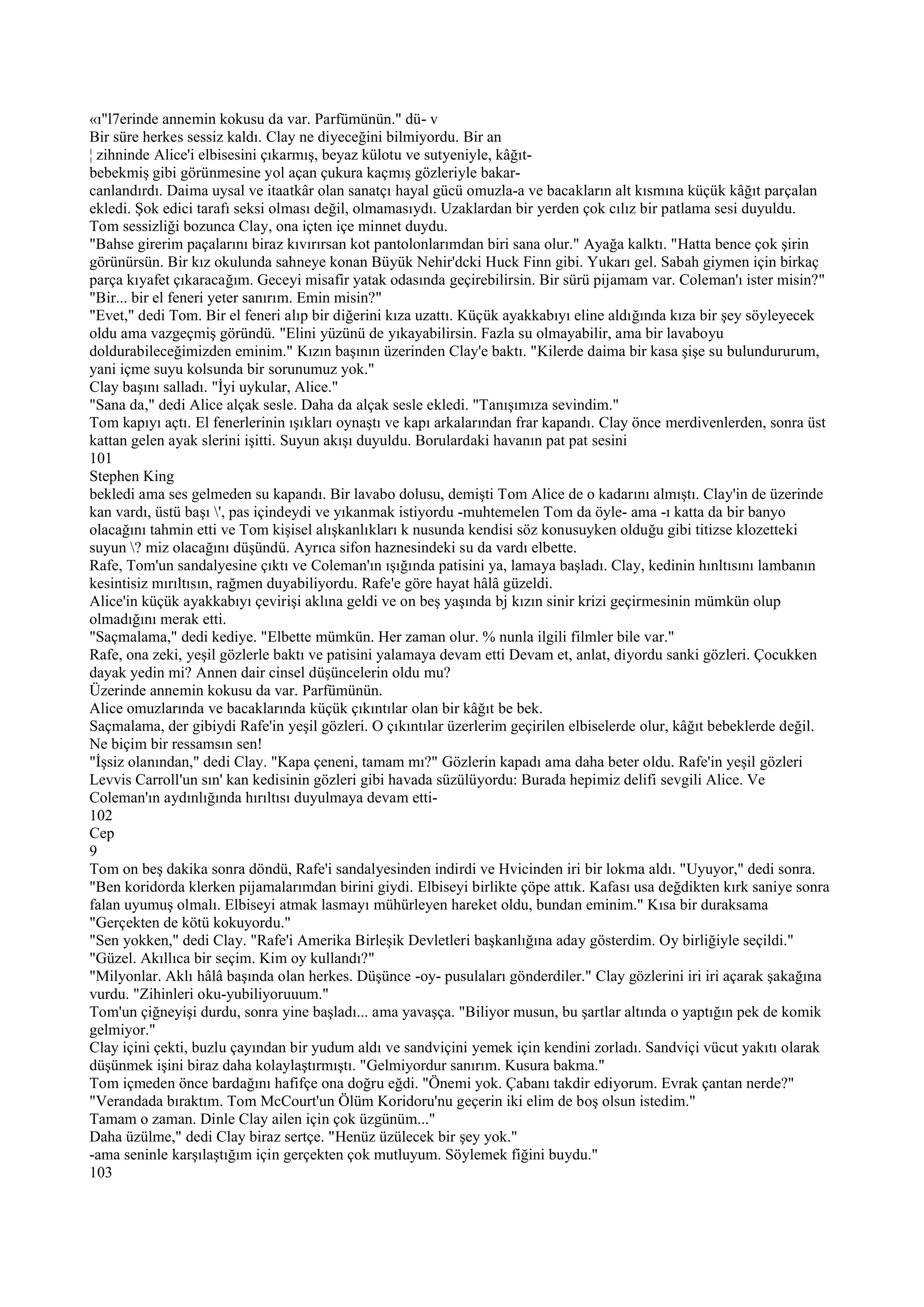 «ı"l7erinde annemin kokusu da var. Parfümünün." dü- v
Bir süre herkes sessiz kaldı. Clay ne diyeceğini bilmiyordu. Bir an
¦ zihninde Alice'i elbisesini çıkarmış, beyaz külotu ve sutyeniyle, kâğıt-
bebekmiş gibi görünmesine yol açan çukura kaçmış gözleriyle bakar-
canlandırdı. Daima uysal ve itaatkâr olan sanatçı hayal gücü omuzla-a ve bacakların alt kısmına küçük kâğıt parçalan
ekledi. Şok edici tarafı seksi olması değil, olmamasıydı. Uzaklardan bir yerden çok cılız bir patlama sesi duyuldu.
Tom sessizliği bozunca Clay, ona içten içe minnet duydu.
"Bahse girerim paçalarını biraz kıvırırsan kot pantolonlarımdan biri sana olur." Ayağa kalktı. "Hatta bence çok şirin
görünürsün. Bir kız okulunda sahneye konan Büyük Nehir'dcki Huck Finn gibi. Yukarı gel. Sabah giymen için birkaç
parça kıyafet çıkaracağım. Geceyi misafir yatak odasında geçirebilirsin. Bir sürü pijamam var. Coleman'ı ister misin?"
"Bir... bir el feneri yeter sanırım. Emin misin?"
"Evet," dedi Tom. Bir el feneri alıp bir diğerini kıza uzattı. Küçük ayakkabıyı eline aldığında kıza bir şey söyleyecek
oldu ama vazgeçmiş göründü. "Elini yüzünü de yıkayabilirsin. Fazla su olmayabilir, ama bir lavaboyu
doldurabileceğimizden eminim." Kızın başının üzerinden Clay'e baktı. "Kilerde daima bir kasa şişe su bulundururum,
yani içme suyu kolsunda bir sorunumuz yok."
Clay başını salladı. "İyi uykular, Alice."
"Sana da," dedi Alice alçak sesle. Daha da alçak sesle ekledi. "Tanışımıza sevindim."
Tom kapıyı açtı. El fenerlerinin ışıkları oynaştı ve kapı arkalarından frar kapandı. Clay önce merdivenlerden, sonra üst
kattan gelen ayak slerini işitti. Suyun akışı duyuldu. Borulardaki havanın pat pat sesini
101
Stephen King
bekledi ama ses gelmeden su kapandı. Bir lavabo dolusu, demişti Tom Alice de o kadarını almıştı. Clay'in de üzerinde
kan vardı, üstü başı ', pas içindeydi ve yıkanmak istiyordu -muhtemelen Tom da öyle- ama -ı katta da bir banyo
olacağını tahmin etti ve Tom kişisel alışkanlıkları k nusunda kendisi söz konusuyken olduğu gibi titizse klozetteki
suyun ? miz olacağını düşündü. Ayrıca sifon haznesindeki su da vardı elbette.
Rafe, Tom'un sandalyesine çıktı ve Coleman'ın ışığında patisini ya, lamaya başladı. Clay, kedinin hınltısını lambanın
kesintisiz mırıltısın, rağmen duyabiliyordu. Rafe'e göre hayat hâlâ güzeldi.
Alice'in küçük ayakkabıyı çevirişi aklına geldi ve on beş yaşında bj kızın sinir krizi geçirmesinin mümkün olup
olmadığını merak etti.
"Saçmalama," dedi kediye. "Elbette mümkün. Her zaman olur. % nunla ilgili filmler bile var."
Rafe, ona zeki, yeşil gözlerle baktı ve patisini yalamaya devam etti Devam et, anlat, diyordu sanki gözleri. Çocukken
dayak yedin mi? Annen dair cinsel düşüncelerin oldu mu?
Üzerinde annemin kokusu da var. Parfümünün.
Alice omuzlarında ve bacaklarında küçük çıkıntılar olan bir kâğıt be bek.
Saçmalama, der gibiydi Rafe'in yeşil gözleri. O çıkıntılar üzerlerim geçirilen elbiselerde olur, kâğıt bebeklerde değil.
Ne biçim bir ressamsın sen!
"İşsiz olanından," dedi Clay. "Kapa çeneni, tamam mı?" Gözlerin kapadı ama daha beter oldu. Rafe'in yeşil gözleri
Levvis Carroll'un sın' kan kedisinin gözleri gibi havada süzülüyordu: Burada hepimiz delifi sevgili Alice. Ve
Coleman'ın aydınlığında hırıltısı duyulmaya devam etti-
102
Cep
9
Tom on beş dakika sonra döndü, Rafe'i sandalyesinden indirdi ve Hvicinden iri bir lokma aldı. "Uyuyor," dedi sonra.
"Ben koridorda klerken pijamalarımdan birini giydi. Elbiseyi birlikte çöpe attık. Kafası usa değdikten kırk saniye sonra
falan uyumuş olmalı. Elbiseyi atmak lasmayı mühürleyen hareket oldu, bundan eminim." Kısa bir duraksama
"Gerçekten de kötü kokuyordu."
"Sen yokken," dedi Clay. "Rafe'i Amerika Birleşik Devletleri başkanlığına aday gösterdim. Oy birliğiyle seçildi."
"Güzel. Akıllıca bir seçim. Kim oy kullandı?"
"Milyonlar. Aklı hâlâ başında olan herkes. Düşünce -oy- pusulaları gönderdiler." Clay gözlerini iri iri açarak şakağına
vurdu. "Zihinleri oku-yubiliyoruuum."
Tom'un çiğneyişi durdu, sonra yine başladı... ama yavaşça. "Biliyor musun, bu şartlar altında o yaptığın pek de komik
gelmiyor."
Clay içini çekti, buzlu çayından bir yudum aldı ve sandviçini yemek için kendini zorladı. Sandviçi vücut yakıtı olarak
düşünmek işini biraz daha kolaylaştırmıştı. "Gelmiyordur sanırım. Kusura bakma."
Tom içmeden önce bardağını hafifçe ona doğru eğdi. "Önemi yok. Çabanı takdir ediyorum. Evrak çantan nerde?"
"Verandada bıraktım. Tom McCourt'un Ölüm Koridoru'nu geçerin iki elim de boş olsun istedim."
Tamam o zaman. Dinle Clay ailen için çok üzgünüm..."
Daha üzülme," dedi Clay biraz sertçe. "Henüz üzülecek bir şey yok."
-ama seninle karşılaştığım için gerçekten çok mutluyum. Söylemek fiğini buydu."
103
 
