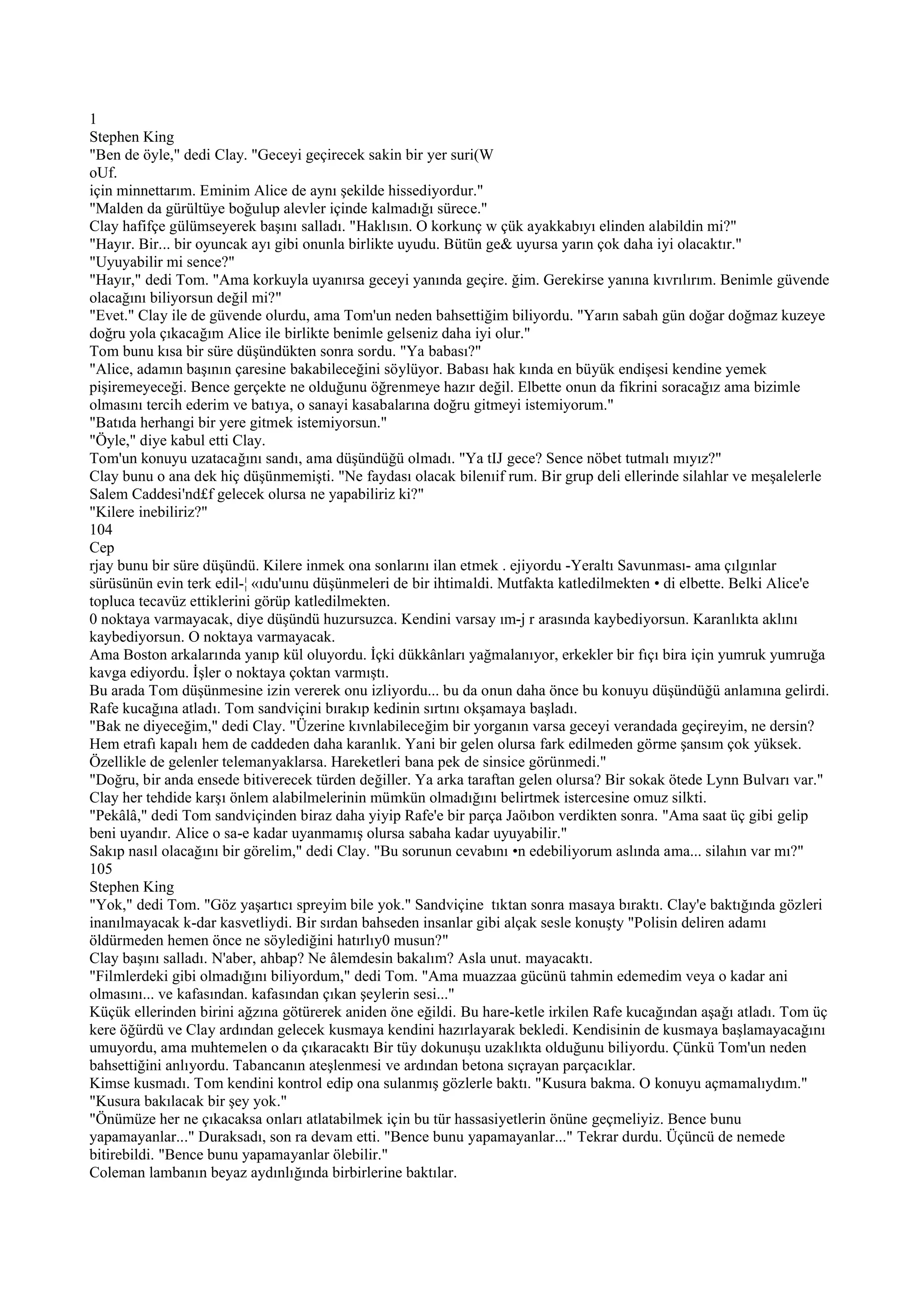 1
Stephen King
"Ben de öyle," dedi Clay. "Geceyi geçirecek sakin bir yer suri(W
oUf.
için minnettarım. Eminim Alice de aynı şekilde hissediyordur."
"Malden da gürültüye boğulup alevler içinde kalmadığı sürece."
Clay hafifçe gülümseyerek başını salladı. "Haklısın. O korkunç w çük ayakkabıyı elinden alabildin mi?"
"Hayır. Bir... bir oyuncak ayı gibi onunla birlikte uyudu. Bütün ge& uyursa yarın çok daha iyi olacaktır."
"Uyuyabilir mi sence?"
"Hayır," dedi Tom. "Ama korkuyla uyanırsa geceyi yanında geçire. ğim. Gerekirse yanına kıvrılırım. Benimle güvende
olacağını biliyorsun değil mi?"
"Evet." Clay ile de güvende olurdu, ama Tom'un neden bahsettiğim biliyordu. "Yarın sabah gün doğar doğmaz kuzeye
doğru yola çıkacağım Alice ile birlikte benimle gelseniz daha iyi olur."
Tom bunu kısa bir süre düşündükten sonra sordu. "Ya babası?"
"Alice, adamın başının çaresine bakabileceğini söylüyor. Babası hak kında en büyük endişesi kendine yemek
pişiremeyeceği. Bence gerçekte ne olduğunu öğrenmeye hazır değil. Elbette onun da fikrini soracağız ama bizimle
olmasını tercih ederim ve batıya, o sanayi kasabalarına doğru gitmeyi istemiyorum."
"Batıda herhangi bir yere gitmek istemiyorsun."
"Öyle," diye kabul etti Clay.
Tom'un konuyu uzatacağını sandı, ama düşündüğü olmadı. "Ya tIJ gece? Sence nöbet tutmalı mıyız?"
Clay bunu o ana dek hiç düşünmemişti. "Ne faydası olacak bilenıif rum. Bir grup deli ellerinde silahlar ve meşalelerle
Salem Caddesi'nd£f gelecek olursa ne yapabiliriz ki?"
"Kilere inebiliriz?"
104
Cep
rjay bunu bir süre düşündü. Kilere inmek ona sonlarını ilan etmek . ejiyordu -Yeraltı Savunması- ama çılgınlar
sürüsünün evin terk edil-¦ «ıdu'uınu düşünmeleri de bir ihtimaldi. Mutfakta katledilmekten • di elbette. Belki Alice'e
topluca tecavüz ettiklerini görüp katledilmekten.
0 noktaya varmayacak, diye düşündü huzursuzca. Kendini varsay ım-j r arasında kaybediyorsun. Karanlıkta aklını
kaybediyorsun. O noktaya varmayacak.
Ama Boston arkalarında yanıp kül oluyordu. İçki dükkânları yağmalanıyor, erkekler bir fıçı bira için yumruk yumruğa
kavga ediyordu. İşler o noktaya çoktan varmıştı.
Bu arada Tom düşünmesine izin vererek onu izliyordu... bu da onun daha önce bu konuyu düşündüğü anlamına gelirdi.
Rafe kucağına atladı. Tom sandviçini bırakıp kedinin sırtını okşamaya başladı.
"Bak ne diyeceğim," dedi Clay. "Üzerine kıvnlabileceğim bir yorganın varsa geceyi verandada geçireyim, ne dersin?
Hem etrafı kapalı hem de caddeden daha karanlık. Yani bir gelen olursa fark edilmeden görme şansım çok yüksek.
Özellikle de gelenler telemanyaklarsa. Hareketleri bana pek de sinsice görünmedi."
"Doğru, bir anda ensede bitiverecek türden değiller. Ya arka taraftan gelen olursa? Bir sokak ötede Lynn Bulvarı var."
Clay her tehdide karşı önlem alabilmelerinin mümkün olmadığını belirtmek istercesine omuz silkti.
"Pekâlâ," dedi Tom sandviçinden biraz daha yiyip Rafe'e bir parça Jaöıbon verdikten sonra. "Ama saat üç gibi gelip
beni uyandır. Alice o sa-e kadar uyanmamış olursa sabaha kadar uyuyabilir."
Sakıp nasıl olacağını bir görelim," dedi Clay. "Bu sorunun cevabını •n edebiliyorum aslında ama... silahın var mı?"
105
Stephen King
"Yok," dedi Tom. "Göz yaşartıcı spreyim bile yok." Sandviçine tıktan sonra masaya bıraktı. Clay'e baktığında gözleri
inanılmayacak k-dar kasvetliydi. Bir sırdan bahseden insanlar gibi alçak sesle konuşty "Polisin deliren adamı
öldürmeden hemen önce ne söylediğini hatırlıy0 musun?"
Clay başını salladı. N'aber, ahbap? Ne âlemdesin bakalım? Asla unut. mayacaktı.
"Filmlerdeki gibi olmadığını biliyordum," dedi Tom. "Ama muazzaa gücünü tahmin edemedim veya o kadar ani
olmasını... ve kafasından. kafasından çıkan şeylerin sesi..."
Küçük ellerinden birini ağzına götürerek aniden öne eğildi. Bu hare-ketle irkilen Rafe kucağından aşağı atladı. Tom üç
kere öğürdü ve Clay ardından gelecek kusmaya kendini hazırlayarak bekledi. Kendisinin de kusmaya başlamayacağını
umuyordu, ama muhtemelen o da çıkaracaktı Bir tüy dokunuşu uzaklıkta olduğunu biliyordu. Çünkü Tom'un neden
bahsettiğini anlıyordu. Tabancanın ateşlenmesi ve ardından betona sıçrayan parçacıklar.
Kimse kusmadı. Tom kendini kontrol edip ona sulanmış gözlerle baktı. "Kusura bakma. O konuyu açmamalıydım."
"Kusura bakılacak bir şey yok."
"Önümüze her ne çıkacaksa onları atlatabilmek için bu tür hassasiyetlerin önüne geçmeliyiz. Bence bunu
yapamayanlar..." Duraksadı, son ra devam etti. "Bence bunu yapamayanlar..." Tekrar durdu. Üçüncü de nemede
bitirebildi. "Bence bunu yapamayanlar ölebilir."
Coleman lambanın beyaz aydınlığında birbirlerine baktılar.
 