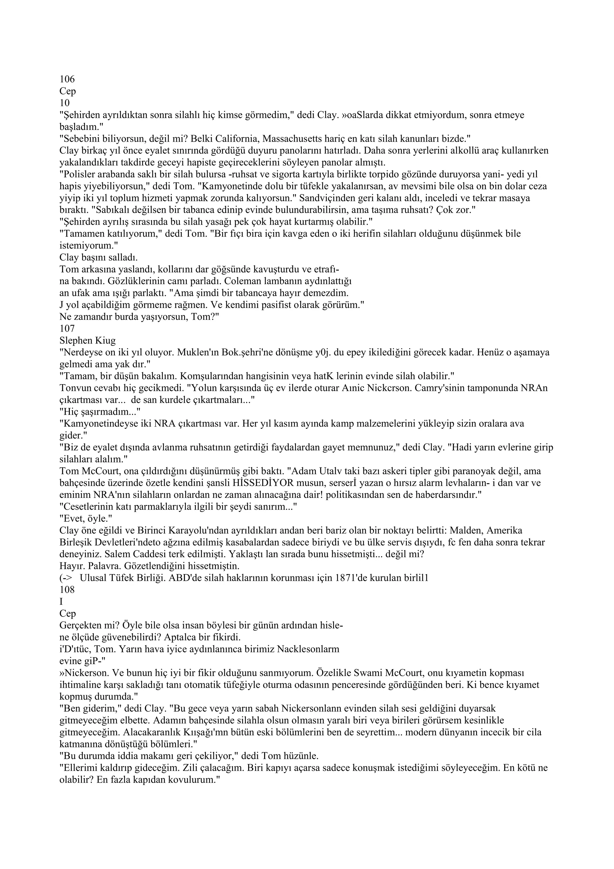106
Cep
10
"Şehirden ayrıldıktan sonra silahlı hiç kimse görmedim," dedi Clay. »oaSlarda dikkat etmiyordum, sonra etmeye
başladım."
"Sebebini biliyorsun, değil mi? Belki California, Massachusetts hariç en katı silah kanunları bizde."
Clay birkaç yıl önce eyalet sınırında gördüğü duyuru panolarını hatırladı. Daha sonra yerlerini alkollü araç kullanırken
yakalandıkları takdirde geceyi hapiste geçireceklerini söyleyen panolar almıştı.
"Polisler arabanda saklı bir silah bulursa -ruhsat ve sigorta kartıyla birlikte torpido gözünde duruyorsa yani- yedi yıl
hapis yiyebiliyorsun," dedi Tom. "Kamyonetinde dolu bir tüfekle yakalanırsan, av mevsimi bile olsa on bin dolar ceza
yiyip iki yıl toplum hizmeti yapmak zorunda kalıyorsun." Sandviçinden geri kalanı aldı, inceledi ve tekrar masaya
bıraktı. "Sabıkalı değilsen bir tabanca edinip evinde bulundurabilirsin, ama taşıma ruhsatı? Çok zor."
"Şehirden ayrılış sırasında bu silah yasağı pek çok hayat kurtarmış olabilir."
"Tamamen katılıyorum," dedi Tom. "Bir fıçı bira için kavga eden o iki herifin silahları olduğunu düşünmek bile
istemiyorum."
Clay başını salladı.
Tom arkasına yaslandı, kollarını dar göğsünde kavuşturdu ve etrafı-
na bakındı. Gözlüklerinin camı parladı. Coleman lambanın aydınlattığı
an ufak ama ışığı parlaktı. "Ama şimdi bir tabancaya hayır demezdim.
J yol açabildiğim görmeme rağmen. Ve kendimi pasifist olarak görürüm."
Ne zamandır burda yaşıyorsun, Tom?"
107
Slephen Kiug
"Nerdeyse on iki yıl oluyor. Muklen'ın Bok.şehri'ne dönüşme y0j. du epey ikilediğini görecek kadar. Henüz o aşamaya
gelmedi ama yak dır."
"Tamam, bir düşün bakalım. Komşularından hangisinin veya hatK lerinin evinde silah olabilir."
Tonvun cevabı hiç gecikmedi. "Yolun karşısında üç ev ilerde oturar Aınic Nickcrson. Camry'sinin tamponunda NRAn
çıkartması var... de san kurdele çıkartmaları..."
"Hiç şaşırmadım..."
"Kamyonetindeyse iki NRA çıkartması var. Her yıl kasım ayında kamp malzemelerini yükleyip sizin oralara ava
gider."
"Biz de eyalet dışında avlanma ruhsatının getirdiği faydalardan gayet memnunuz," dedi Clay. "Hadi yarın evlerine girip
silahları alalım."
Tom McCourt, ona çıldırdığını düşünürmüş gibi baktı. "Adam Utalv taki bazı askeri tipler gibi paranoyak değil, ama
bahçesinde üzerinde özetle kendini şansli HİSSEDİYOR musun, serserİ yazan o hırsız alarm levhaların- i dan var ve
eminim NRA'nın silahların onlardan ne zaman alınacağına dair! politikasından sen de haberdarsındır."
"Cesetlerinin katı parmaklarıyla ilgili bir şeydi sanırım..."
"Evet, öyle."
Clay öne eğildi ve Birinci Karayolu'ndan ayrıldıkları andan beri bariz olan bir noktayı belirtti: Malden, Amerika
Birleşik Devletleri'ndeto ağzına edilmiş kasabalardan sadece biriydi ve bu ülke servis dışıydı, fc fen daha sonra tekrar
deneyiniz. Salem Caddesi terk edilmişti. Yaklaştı lan sırada bunu hissetmişti... değil mi?
Hayır. Palavra. Gözetlendiğini hissetmiştin.
(-> Ulusal Tüfek Birliği. ABD'de silah haklarının korunması için 1871'de kurulan birlil1
108
I
Cep
Gerçekten mi? Öyle bile olsa insan böylesi bir günün ardından hisle-
ne ölçüde güvenebilirdi? Aptalca bir fikirdi.
i'D'ıtüc, Tom. Yarın hava iyice aydınlanınca birimiz Nacklesonlarm
evine giP-"
»Nickerson. Ve bunun hiç iyi bir fikir olduğunu sanmıyorum. Özelikle Swami McCourt, onu kıyametin kopması
ihtimaline karşı sakladığı tanı otomatik tüfeğiyle oturma odasının penceresinde gördüğünden beri. Ki bence kıyamet
kopmuş durumda."
"Ben giderim," dedi Clay. "Bu gece veya yarın sabah Nickersonlann evinden silah sesi geldiğini duyarsak
gitmeyeceğim elbette. Adamın bahçesinde silahla olsun olmasın yaralı biri veya birileri görürsem kesinlikle
gitmeyeceğim. Alacakaranlık Kıışağı'mn bütün eski bölümlerini ben de seyrettim... modern dünyanın incecik bir cila
katmanına dönüştüğü bölümleri."
"Bu durumda iddia makamı geri çekiliyor," dedi Tom hüzünle.
"Ellerimi kaldırıp gideceğim. Zili çalacağım. Biri kapıyı açarsa sadece konuşmak istediğimi söyleyeceğim. En kötü ne
olabilir? En fazla kapıdan kovulurum."
 