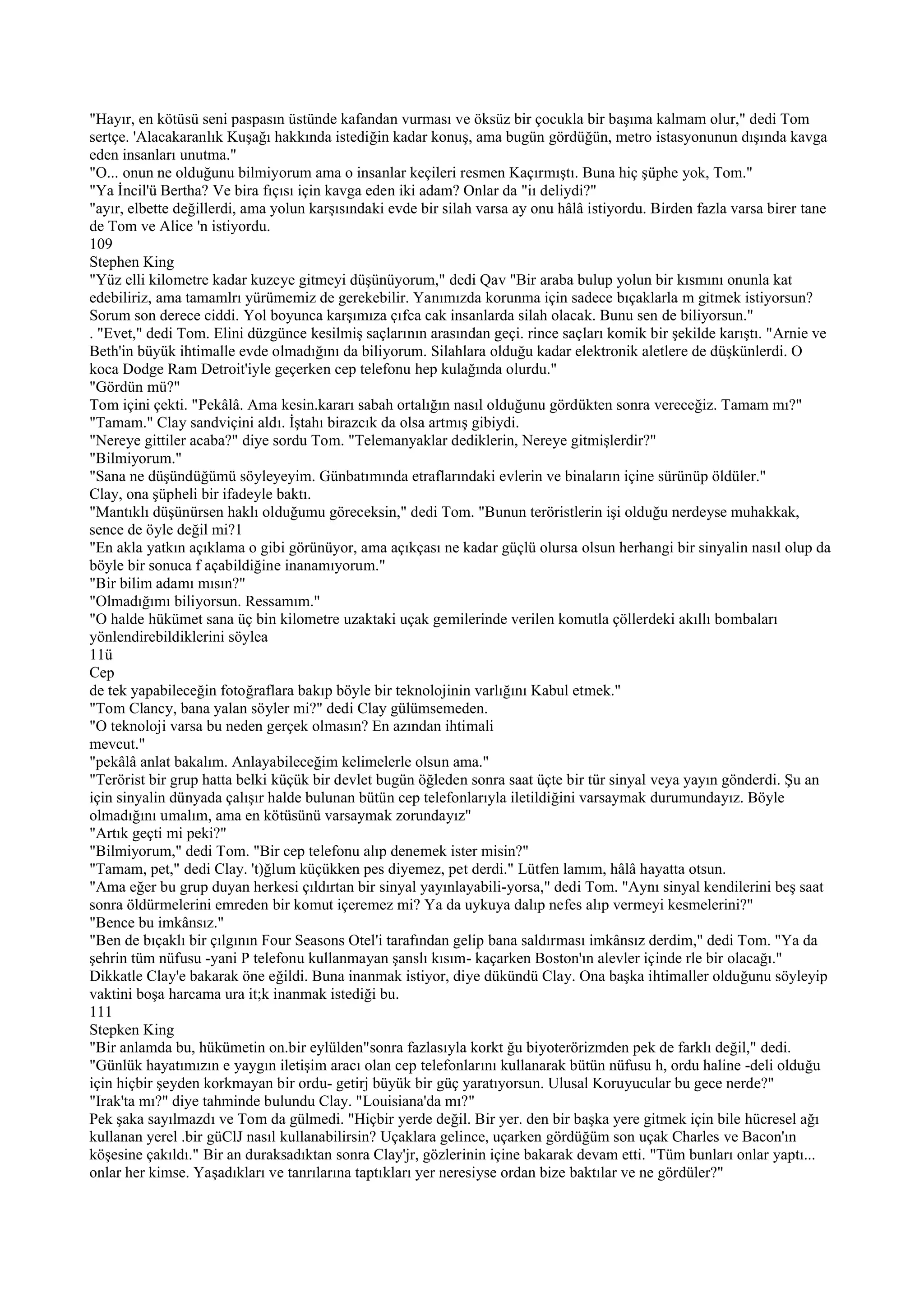 "Hayır, en kötüsü seni paspasın üstünde kafandan vurması ve öksüz bir çocukla bir başıma kalmam olur," dedi Tom
sertçe. 'Alacakaranlık Kuşağı hakkında istediğin kadar konuş, ama bugün gördüğün, metro istasyonunun dışında kavga
eden insanları unutma."
"O... onun ne olduğunu bilmiyorum ama o insanlar keçileri resmen Kaçırmıştı. Buna hiç şüphe yok, Tom."
"Ya İncil'ü Bertha? Ve bira fıçısı için kavga eden iki adam? Onlar da "iı deliydi?"
"ayır, elbette değillerdi, ama yolun karşısındaki evde bir silah varsa ay onu hâlâ istiyordu. Birden fazla varsa birer tane
de Tom ve Alice 'n istiyordu.
109
Stephen King
"Yüz elli kilometre kadar kuzeye gitmeyi düşünüyorum," dedi Qav "Bir araba bulup yolun bir kısmını onunla kat
edebiliriz, ama tamamlrı yürümemiz de gerekebilir. Yanımızda korunma için sadece bıçaklarla m gitmek istiyorsun?
Sorum son derece ciddi. Yol boyunca karşımıza çıfca cak insanlarda silah olacak. Bunu sen de biliyorsun."
. "Evet," dedi Tom. Elini düzgünce kesilmiş saçlarının arasından geçi. rince saçları komik bir şekilde karıştı. "Arnie ve
Beth'in büyük ihtimalle evde olmadığını da biliyorum. Silahlara olduğu kadar elektronik aletlere de düşkünlerdi. O
koca Dodge Ram Detroit'iyle geçerken cep telefonu hep kulağında olurdu."
"Gördün mü?"
Tom içini çekti. "Pekâlâ. Ama kesin.kararı sabah ortalığın nasıl olduğunu gördükten sonra vereceğiz. Tamam mı?"
"Tamam." Clay sandviçini aldı. İştahı birazcık da olsa artmış gibiydi.
"Nereye gittiler acaba?" diye sordu Tom. "Telemanyaklar dediklerin, Nereye gitmişlerdir?"
"Bilmiyorum."
"Sana ne düşündüğümü söyleyeyim. Günbatımında etraflarındaki evlerin ve binaların içine sürünüp öldüler."
Clay, ona şüpheli bir ifadeyle baktı.
"Mantıklı düşünürsen haklı olduğumu göreceksin," dedi Tom. "Bunun teröristlerin işi olduğu nerdeyse muhakkak,
sence de öyle değil mi?1
"En akla yatkın açıklama o gibi görünüyor, ama açıkçası ne kadar güçlü olursa olsun herhangi bir sinyalin nasıl olup da
böyle bir sonuca f açabildiğine inanamıyorum."
"Bir bilim adamı mısın?"
"Olmadığımı biliyorsun. Ressamım."
"O halde hükümet sana üç bin kilometre uzaktaki uçak gemilerinde verilen komutla çöllerdeki akıllı bombaları
yönlendirebildiklerini söylea
11ü
Cep
de tek yapabileceğin fotoğraflara bakıp böyle bir teknolojinin varlığını Kabul etmek."
"Tom Clancy, bana yalan söyler mi?" dedi Clay gülümsemeden.
"O teknoloji varsa bu neden gerçek olmasın? En azından ihtimali
mevcut."
"pekâlâ anlat bakalım. Anlayabileceğim kelimelerle olsun ama."
"Terörist bir grup hatta belki küçük bir devlet bugün öğleden sonra saat üçte bir tür sinyal veya yayın gönderdi. Şu an
için sinyalin dünyada çalışır halde bulunan bütün cep telefonlarıyla iletildiğini varsaymak durumundayız. Böyle
olmadığını umalım, ama en kötüsünü varsaymak zorundayız"
"Artık geçti mi peki?"
"Bilmiyorum," dedi Tom. "Bir cep telefonu alıp denemek ister misin?"
"Tamam, pet," dedi Clay. 't)ğlum küçükken pes diyemez, pet derdi." Lütfen lamım, hâlâ hayatta otsun.
"Ama eğer bu grup duyan herkesi çıldırtan bir sinyal yayınlayabili-yorsa," dedi Tom. "Aynı sinyal kendilerini beş saat
sonra öldürmelerini emreden bir komut içeremez mi? Ya da uykuya dalıp nefes alıp vermeyi kesmelerini?"
"Bence bu imkânsız."
"Ben de bıçaklı bir çılgının Four Seasons Otel'i tarafından gelip bana saldırması imkânsız derdim," dedi Tom. "Ya da
şehrin tüm nüfusu -yani P telefonu kullanmayan şanslı kısım- kaçarken Boston'ın alevler içinde rle bir olacağı."
Dikkatle Clay'e bakarak öne eğildi. Buna inanmak istiyor, diye dükündü Clay. Ona başka ihtimaller olduğunu söyleyip
vaktini boşa harcama ura it;k inanmak istediği bu.
111
Stepken King
"Bir anlamda bu, hükümetin on.bir eylülden"sonra fazlasıyla korkt ğu biyoterörizmden pek de farklı değil," dedi.
"Günlük hayatımızın e yaygın iletişim aracı olan cep telefonlarını kullanarak bütün nüfusu h, ordu haline -deli olduğu
için hiçbir şeyden korkmayan bir ordu- getirj büyük bir güç yaratıyorsun. Ulusal Koruyucular bu gece nerde?"
"Irak'ta mı?" diye tahminde bulundu Clay. "Louisiana'da mı?"
Pek şaka sayılmazdı ve Tom da gülmedi. "Hiçbir yerde değil. Bir yer. den bir başka yere gitmek için bile hücresel ağı
kullanan yerel .bir güClJ nasıl kullanabilirsin? Uçaklara gelince, uçarken gördüğüm son uçak Charles ve Bacon'ın
köşesine çakıldı." Bir an duraksadıktan sonra Clay'jr, gözlerinin içine bakarak devam etti. "Tüm bunları onlar yaptı...
onlar her kimse. Yaşadıkları ve tanrılarına taptıkları yer neresiyse ordan bize baktılar ve ne gördüler?"
 