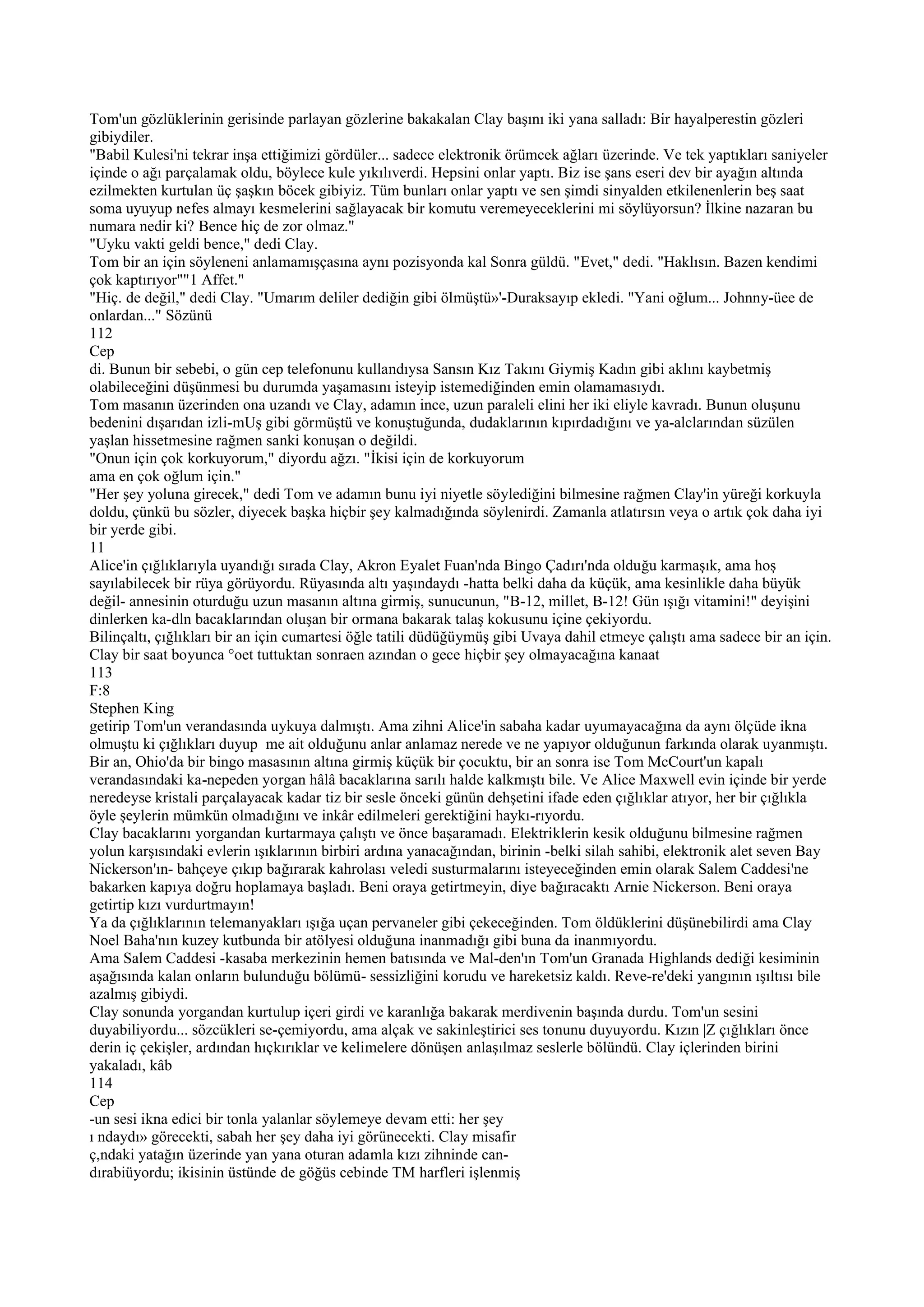 Tom'un gözlüklerinin gerisinde parlayan gözlerine bakakalan Clay başını iki yana salladı: Bir hayalperestin gözleri
gibiydiler.
"Babil Kulesi'ni tekrar inşa ettiğimizi gördüler... sadece elektronik örümcek ağları üzerinde. Ve tek yaptıkları saniyeler
içinde o ağı parçalamak oldu, böylece kule yıkılıverdi. Hepsini onlar yaptı. Biz ise şans eseri dev bir ayağın altında
ezilmekten kurtulan üç şaşkın böcek gibiyiz. Tüm bunları onlar yaptı ve sen şimdi sinyalden etkilenenlerin beş saat
soma uyuyup nefes almayı kesmelerini sağlayacak bir komutu veremeyeceklerini mi söylüyorsun? İlkine nazaran bu
numara nedir ki? Bence hiç de zor olmaz."
"Uyku vakti geldi bence," dedi Clay.
Tom bir an için söyleneni anlamamışçasına aynı pozisyonda kal Sonra güldü. "Evet," dedi. "Haklısın. Bazen kendimi
çok kaptırıyor""1 Affet."
"Hiç. de değil," dedi Clay. "Umarım deliler dediğin gibi ölmüştü»'-Duraksayıp ekledi. "Yani oğlum... Johnny-üee de
onlardan..." Sözünü
112
Cep
di. Bunun bir sebebi, o gün cep telefonunu kullandıysa Sansın Kız Takını Giymiş Kadın gibi aklını kaybetmiş
olabileceğini düşünmesi bu durumda yaşamasını isteyip istemediğinden emin olamamasıydı.
Tom masanın üzerinden ona uzandı ve Clay, adamın ince, uzun paraleli elini her iki eliyle kavradı. Bunun oluşunu
bedenini dışarıdan izli-mUş gibi görmüştü ve konuştuğunda, dudaklarının kıpırdadığını ve ya-alclarından süzülen
yaşlan hissetmesine rağmen sanki konuşan o değildi.
"Onun için çok korkuyorum," diyordu ağzı. "İkisi için de korkuyorum
ama en çok oğlum için."
"Her şey yoluna girecek," dedi Tom ve adamın bunu iyi niyetle söylediğini bilmesine rağmen Clay'in yüreği korkuyla
doldu, çünkü bu sözler, diyecek başka hiçbir şey kalmadığında söylenirdi. Zamanla atlatırsın veya o artık çok daha iyi
bir yerde gibi.
11
Alice'in çığlıklarıyla uyandığı sırada Clay, Akron Eyalet Fuan'nda Bingo Çadırı'nda olduğu karmaşık, ama hoş
sayılabilecek bir rüya görüyordu. Rüyasında altı yaşındaydı -hatta belki daha da küçük, ama kesinlikle daha büyük
değil- annesinin oturduğu uzun masanın altına girmiş, sunucunun, "B-12, millet, B-12! Gün ışığı vitamini!" deyişini
dinlerken ka-dln bacaklarından oluşan bir ormana bakarak talaş kokusunu içine çekiyordu.
Bilinçaltı, çığlıkları bir an için cumartesi öğle tatili düdüğüymüş gibi Uvaya dahil etmeye çalıştı ama sadece bir an için.
Clay bir saat boyunca °oet tuttuktan sonraen azından o gece hiçbir şey olmayacağına kanaat
113
F:8
Stephen King
getirip Tom'un verandasında uykuya dalmıştı. Ama zihni Alice'in sabaha kadar uyumayacağına da aynı ölçüde ikna
olmuştu ki çığlıkları duyup me ait olduğunu anlar anlamaz nerede ve ne yapıyor olduğunun farkında olarak uyanmıştı.
Bir an, Ohio'da bir bingo masasının altına girmiş küçük bir çocuktu, bir an sonra ise Tom McCourt'un kapalı
verandasındaki ka-nepeden yorgan hâlâ bacaklarına sarılı halde kalkmıştı bile. Ve Alice Maxwell evin içinde bir yerde
neredeyse kristali parçalayacak kadar tiz bir sesle önceki günün dehşetini ifade eden çığlıklar atıyor, her bir çığlıkla
öyle şeylerin mümkün olmadığını ve inkâr edilmeleri gerektiğini haykı-rıyordu.
Clay bacaklarını yorgandan kurtarmaya çalıştı ve önce başaramadı. Elektriklerin kesik olduğunu bilmesine rağmen
yolun karşısındaki evlerin ışıklarının birbiri ardına yanacağından, birinin -belki silah sahibi, elektronik alet seven Bay
Nickerson'ın- bahçeye çıkıp bağırarak kahrolası veledi susturmalarını isteyeceğinden emin olarak Salem Caddesi'ne
bakarken kapıya doğru hoplamaya başladı. Beni oraya getirtmeyin, diye bağıracaktı Arnie Nickerson. Beni oraya
getirtip kızı vurdurtmayın!
Ya da çığlıklarının telemanyakları ışığa uçan pervaneler gibi çekeceğinden. Tom öldüklerini düşünebilirdi ama Clay
Noel Baha'nın kuzey kutbunda bir atölyesi olduğuna inanmadığı gibi buna da inanmıyordu.
Ama Salem Caddesi -kasaba merkezinin hemen batısında ve Mal-den'ın Tom'un Granada Highlands dediği kesiminin
aşağısında kalan onların bulunduğu bölümü- sessizliğini korudu ve hareketsiz kaldı. Reve-re'deki yangının ışıltısı bile
azalmış gibiydi.
Clay sonunda yorgandan kurtulup içeri girdi ve karanlığa bakarak merdivenin başında durdu. Tom'un sesini
duyabiliyordu... sözcükleri se-çemiyordu, ama alçak ve sakinleştirici ses tonunu duyuyordu. Kızın |Z çığlıkları önce
derin iç çekişler, ardından hıçkırıklar ve kelimelere dönüşen anlaşılmaz seslerle bölündü. Clay içlerinden birini
yakaladı, kâb
114
Cep
-un sesi ikna edici bir tonla yalanlar söylemeye devam etti: her şey
ı ndaydı» görecekti, sabah her şey daha iyi görünecekti. Clay misafir
ç,ndaki yatağın üzerinde yan yana oturan adamla kızı zihninde can-
dırabiüyordu; ikisinin üstünde de göğüs cebinde TM harfleri işlenmiş
 