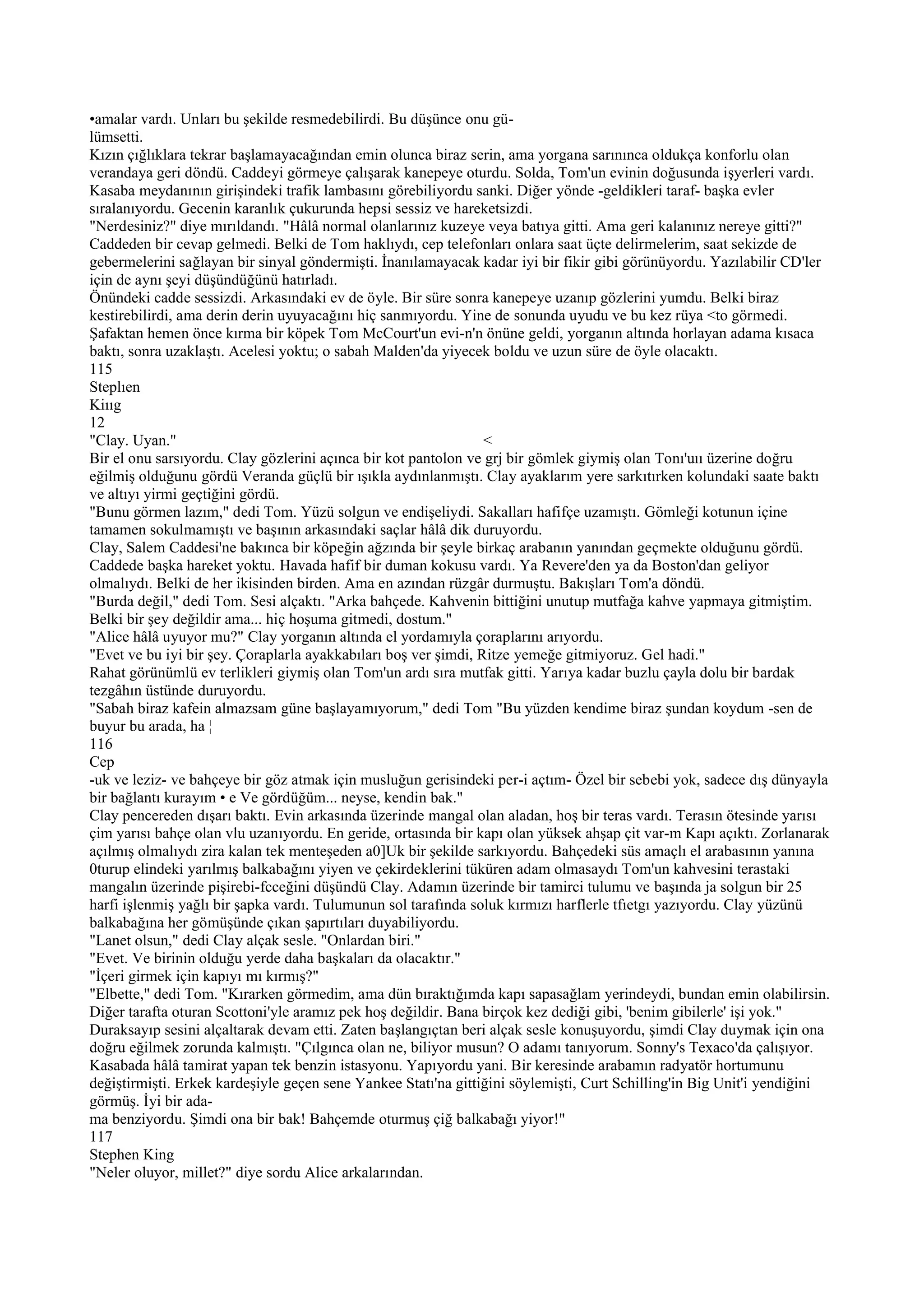 •amalar vardı. Unları bu şekilde resmedebilirdi. Bu düşünce onu gü-
lümsetti.
Kızın çığlıklara tekrar başlamayacağından emin olunca biraz serin, ama yorgana sarınınca oldukça konforlu olan
verandaya geri döndü. Caddeyi görmeye çalışarak kanepeye oturdu. Solda, Tom'un evinin doğusunda işyerleri vardı.
Kasaba meydanının girişindeki trafik lambasını görebiliyordu sanki. Diğer yönde -geldikleri taraf- başka evler
sıralanıyordu. Gecenin karanlık çukurunda hepsi sessiz ve hareketsizdi.
"Nerdesiniz?" diye mırıldandı. "Hâlâ normal olanlarınız kuzeye veya batıya gitti. Ama geri kalanınız nereye gitti?"
Caddeden bir cevap gelmedi. Belki de Tom haklıydı, cep telefonları onlara saat üçte delirmelerim, saat sekizde de
gebermelerini sağlayan bir sinyal göndermişti. İnanılamayacak kadar iyi bir fikir gibi görünüyordu. Yazılabilir CD'ler
için de aynı şeyi düşündüğünü hatırladı.
Önündeki cadde sessizdi. Arkasındaki ev de öyle. Bir süre sonra kanepeye uzanıp gözlerini yumdu. Belki biraz
kestirebilirdi, ama derin derin uyuyacağını hiç sanmıyordu. Yine de sonunda uyudu ve bu kez rüya <to görmedi.
Şafaktan hemen önce kırma bir köpek Tom McCourt'un evi-n'n önüne geldi, yorganın altında horlayan adama kısaca
baktı, sonra uzaklaştı. Acelesi yoktu; o sabah Malden'da yiyecek boldu ve uzun süre de öyle olacaktı.
115
Steplıen
Kiııg
12
"Clay. Uyan."                                                    <
Bir el onu sarsıyordu. Clay gözlerini açınca bir kot pantolon ve grj bir gömlek giymiş olan Tonı'uıı üzerine doğru
eğilmiş olduğunu gördü Veranda güçlü bir ışıkla aydınlanmıştı. Clay ayaklarım yere sarkıtırken kolundaki saate baktı
ve altıyı yirmi geçtiğini gördü.
"Bunu görmen lazım," dedi Tom. Yüzü solgun ve endişeliydi. Sakalları hafifçe uzamıştı. Gömleği kotunun içine
tamamen sokulmamıştı ve başının arkasındaki saçlar hâlâ dik duruyordu.
Clay, Salem Caddesi'ne bakınca bir köpeğin ağzında bir şeyle birkaç arabanın yanından geçmekte olduğunu gördü.
Caddede başka hareket yoktu. Havada hafif bir duman kokusu vardı. Ya Revere'den ya da Boston'dan geliyor
olmalıydı. Belki de her ikisinden birden. Ama en azından rüzgâr durmuştu. Bakışları Tom'a döndü.
"Burda değil," dedi Tom. Sesi alçaktı. "Arka bahçede. Kahvenin bittiğini unutup mutfağa kahve yapmaya gitmiştim.
Belki bir şey değildir ama... hiç hoşuma gitmedi, dostum."
"Alice hâlâ uyuyor mu?" Clay yorganın altında el yordamıyla çoraplarını arıyordu.
"Evet ve bu iyi bir şey. Çoraplarla ayakkabıları boş ver şimdi, Ritze yemeğe gitmiyoruz. Gel hadi."
Rahat görünümlü ev terlikleri giymiş olan Tom'un ardı sıra mutfak gitti. Yarıya kadar buzlu çayla dolu bir bardak
tezgâhın üstünde duruyordu.
"Sabah biraz kafein almazsam güne başlayamıyorum," dedi Tom "Bu yüzden kendime biraz şundan koydum -sen de
buyur bu arada, ha ¦
116
Cep
-uk ve leziz- ve bahçeye bir göz atmak için musluğun gerisindeki per-i açtım- Özel bir sebebi yok, sadece dış dünyayla
bir bağlantı kurayım • e Ve gördüğüm... neyse, kendin bak."
Clay pencereden dışarı baktı. Evin arkasında üzerinde mangal olan aladan, hoş bir teras vardı. Terasın ötesinde yarısı
çim yarısı bahçe olan vlu uzanıyordu. En geride, ortasında bir kapı olan yüksek ahşap çit var-m Kapı açıktı. Zorlanarak
açılmış olmalıydı zira kalan tek menteşeden a0]Uk bir şekilde sarkıyordu. Bahçedeki süs amaçlı el arabasının yanına
0turup elindeki yarılmış balkabağını yiyen ve çekirdeklerini tüküren adam olmasaydı Tom'un kahvesini terastaki
mangalın üzerinde pişirebi-fcceğini düşündü Clay. Adamın üzerinde bir tamirci tulumu ve başında ja solgun bir 25
harfi işlenmiş yağlı bir şapka vardı. Tulumunun sol tarafında soluk kırmızı harflerle tfıetgı yazıyordu. Clay yüzünü
balkabağına her gömüşünde çıkan şapırtıları duyabiliyordu.
"Lanet olsun," dedi Clay alçak sesle. "Onlardan biri."
"Evet. Ve birinin olduğu yerde daha başkaları da olacaktır."
"İçeri girmek için kapıyı mı kırmış?"
"Elbette," dedi Tom. "Kırarken görmedim, ama dün bıraktığımda kapı sapasağlam yerindeydi, bundan emin olabilirsin.
Diğer tarafta oturan Scottoni'yle aramız pek hoş değildir. Bana birçok kez dediği gibi, 'benim gibilerle' işi yok."
Duraksayıp sesini alçaltarak devam etti. Zaten başlangıçtan beri alçak sesle konuşuyordu, şimdi Clay duymak için ona
doğru eğilmek zorunda kalmıştı. "Çılgınca olan ne, biliyor musun? O adamı tanıyorum. Sonny's Texaco'da çalışıyor.
Kasabada hâlâ tamirat yapan tek benzin istasyonu. Yapıyordu yani. Bir keresinde arabamın radyatör hortumunu
değiştirmişti. Erkek kardeşiyle geçen sene Yankee Statı'na gittiğini söylemişti, Curt Schilling'in Big Unit'i yendiğini
görmüş. İyi bir ada-
ma benziyordu. Şimdi ona bir bak! Bahçemde oturmuş çiğ balkabağı yiyor!"
117
Stephen King
"Neler oluyor, millet?" diye sordu Alice arkalarından.
 