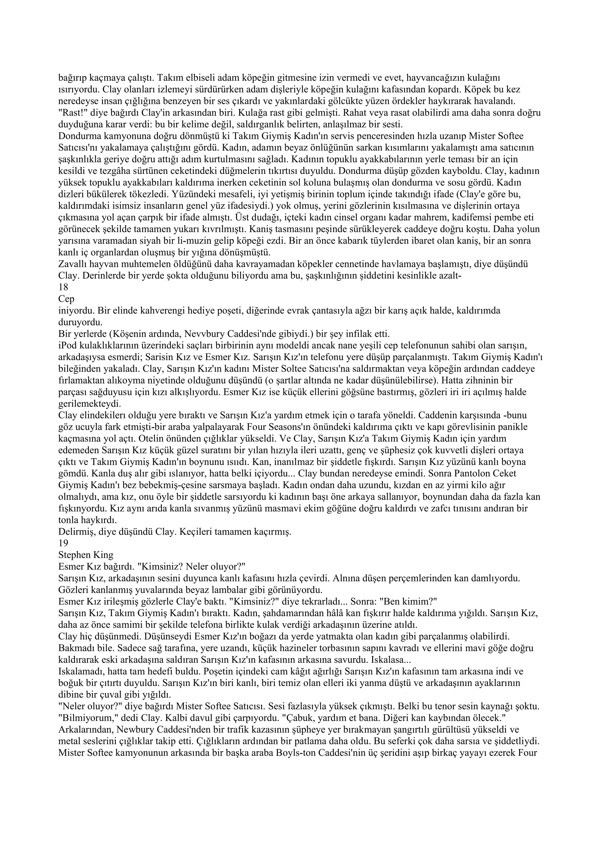 bağırıp kaçmaya çalıştı. Takım elbiseli adam köpeğin gitmesine izin vermedi ve evet, hayvancağızın kulağını
ısırıyordu. Clay olanları izlemeyi sürdürürken adam dişleriyle köpeğin kulağını kafasından kopardı. Köpek bu kez
neredeyse insan çığlığına benzeyen bir ses çıkardı ve yakınlardaki gölcükte yüzen ördekler haykırarak havalandı.
"Rast!" diye bağırdı Clay'in arkasından biri. Kulağa rast gibi gelmişti. Rahat veya rasat olabilirdi ama daha sonra doğru
duyduğuna karar verdi: bu bir kelime değil, saldırganlık belirten, anlaşılmaz bir sesti.
Dondurma kamyonuna doğru dönmüştü ki Takım Giymiş Kadın'ın servis penceresinden hızla uzanıp Mister Softee
Satıcısı'nı yakalamaya çalıştığını gördü. Kadın, adamın beyaz önlüğünün sarkan kısımlarını yakalamıştı ama satıcının
şaşkınlıkla geriye doğru attığı adım kurtulmasını sağladı. Kadının topuklu ayakkabılarının yerle teması bir an için
kesildi ve tezgâha sürtünen ceketindeki düğmelerin tıkırtısı duyuldu. Dondurma düşüp gözden kayboldu. Clay, kadının
yüksek topuklu ayakkabıları kaldırıma inerken ceketinin sol koluna bulaşmış olan dondurma ve sosu gördü. Kadın
dizleri bükülerek tökezledi. Yüzündeki mesafeli, iyi yetişmiş birinin toplum içinde takındığı ifade (Clay'e göre bu,
kaldırımdaki isimsiz insanların genel yüz ifadesiydi.) yok olmuş, yerini gözlerinin kısılmasına ve dişlerinin ortaya
çıkmasına yol açan çarpık bir ifade almıştı. Üst dudağı, içteki kadın cinsel organı kadar mahrem, kadifemsi pembe eti
görünecek şekilde tamamen yukarı kıvrılmıştı. Kaniş tasmasını peşinde sürükleyerek caddeye doğru koştu. Daha yolun
yarısına varamadan siyah bir li-muzin gelip köpeği ezdi. Bir an önce kabarık tüylerden ibaret olan kaniş, bir an sonra
kanlı iç organlardan oluşmuş bir yığına dönüşmüştü.
Zavallı hayvan muhtemelen öldüğünü daha kavrayamadan köpekler cennetinde havlamaya başlamıştı, diye düşündü
Clay. Derinlerde bir yerde şokta olduğunu biliyordu ama bu, şaşkınlığının şiddetini kesinlikle azalt-
18
Cep
iniyordu. Bir elinde kahverengi hediye poşeti, diğerinde evrak çantasıyla ağzı bir karış açık halde, kaldırımda
duruyordu.
Bir yerlerde (Köşenin ardında, Nevvbury Caddesi'nde gibiydi.) bir şey infilak etti.
iPod kulaklıklarının üzerindeki saçları birbirinin aynı modeldi ancak nane yeşili cep telefonunun sahibi olan sarışın,
arkadaşıysa esmerdi; Sarisin Kız ve Esmer Kız. Sarışın Kız'ın telefonu yere düşüp parçalanmıştı. Takım Giymiş Kadın'ı
bileğinden yakaladı. Clay, Sarışın Kız'ın kadını Mister Soltee Satıcısı'na saldırmaktan veya köpeğin ardından caddeye
fırlamaktan alıkoyma niyetinde olduğunu düşündü (o şartlar altında ne kadar düşünülebilirse). Hatta zihninin bir
parçası sağduyusu için kızı alkışlıyordu. Esmer Kız ise küçük ellerini göğsüne bastırmış, gözleri iri iri açılmış halde
gerilemekteydi.
Clay elindekilerı olduğu yere bıraktı ve Sarışın Kız'a yardım etmek için o tarafa yöneldi. Caddenin karşısında -bunu
göz ucuyla fark etmişti-bir araba yalpalayarak Four Seasons'ın önündeki kaldırıma çıktı ve kapı görevlisinin panikle
kaçmasına yol açtı. Otelin önünden çığlıklar yükseldi. Ve Clay, Sarışın Kız'a Takım Giymiş Kadın için yardım
edemeden Sarışın Kız küçük güzel suratını bir yılan hızıyla ileri uzattı, genç ve şüphesiz çok kuvvetli dişleri ortaya
çıktı ve Takım Giymiş Kadın'ın boynunu ısııdı. Kan, inanılmaz bir şiddetle fışkırdı. Sarışın Kız yüzünü kanlı boyna
gömdü. Kanla duş alır gibi ıslanıyor, hatta belki içiyordu... Clay bundan neredeyse emindi. Sonra Pantolon Ceket
Giymiş Kadın'ı bez bebekmiş-çesine sarsmaya başladı. Kadın ondan daha uzundu, kızdan en az yirmi kilo ağır
olmalıydı, ama kız, onu öyle bir şiddetle sarsıyordu ki kadının başı öne arkaya sallanıyor, boynundan daha da fazla kan
fışkınyordu. Kız aynı arıda kanla sıvanmış yüzünü masmavi ekim göğüne doğru kaldırdı ve zafcı tınısını andıran bir
tonla haykırdı.
Delirmiş, diye düşündü Clay. Keçileri tamamen kaçırmış.
19
Stephen King
Esmer Kız bağırdı. "Kimsiniz? Neler oluyor?"
Sarışın Kız, arkadaşının sesini duyunca kanlı kafasını hızla çevirdi. Alnına düşen perçemlerinden kan damlıyordu.
Gözleri kanlanmış yuvalarında beyaz lambalar gibi görünüyordu.
Esmer Kız irileşmiş gözlerle Clay'e baktı. "Kimsiniz?" diye tekrarladı... Sonra: "Ben kimim?"
Sarışın Kız, Takım Giymiş Kadın'ı bıraktı. Kadın, şahdamarından hâlâ kan fışkırır halde kaldırıma yığıldı. Sarışın Kız,
daha az önce samimi bir şekilde telefona birlikte kulak verdiği arkadaşının üzerine atıldı.
Clay hiç düşünmedi. Düşünseydi Esmer Kız'ın boğazı da yerde yatmakta olan kadın gibi parçalanmış olabilirdi.
Bakmadı bile. Sadece sağ tarafına, yere uzandı, küçük hazineler torbasının sapını kavradı ve ellerini mavi göğe doğru
kaldırarak eski arkadaşına saldıran Sarışın Kız'ın kafasının arkasına savurdu. Iskalasa...
Iskalamadı, hatta tam hedefi buldu. Poşetin içindeki cam kâğıt ağırlığı Sarışın Kız'ın kafasının tam arkasına indi ve
boğuk bir çıtırtı duyuldu. Sarışın Kız'ın biri kanlı, biri temiz olan elleri iki yanma düştü ve arkadaşının ayaklarının
dibine bir çuval gibi yığıldı.
"Neler oluyor?" diye bağırdı Mister Softee Satıcısı. Sesi fazlasıyla yüksek çıkmıştı. Belki bu tenor sesin kaynağı şoktu.
"Bilmiyorum," dedi Clay. Kalbi davul gibi çarpıyordu. "Çabuk, yardım et bana. Diğeri kan kaybından ölecek."
Arkalarından, Newbury Caddesi'nden bir trafik kazasının şüpheye yer bırakmayan şangırtılı gürültüsü yükseldi ve
metal seslerini çığlıklar takip etti. Çığlıkların ardından bir patlama daha oldu. Bu seferki çok daha sarsıa ve şiddetliydi.
Mister Softee kamyonunun arkasında bir başka araba Boyls-ton Caddesi'nin üç şeridini aşıp birkaç yayayı ezerek Four
 