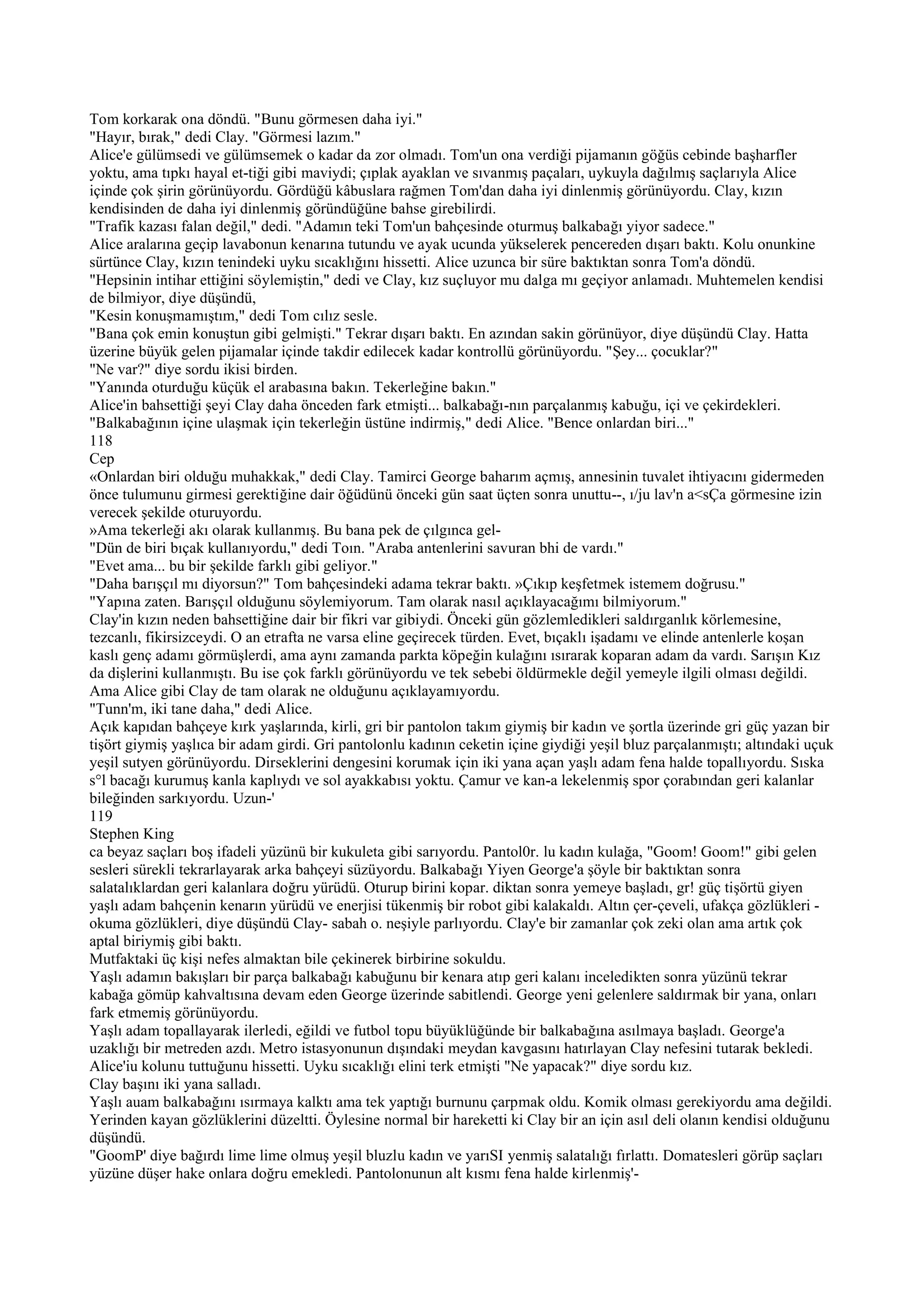 Tom korkarak ona döndü. "Bunu görmesen daha iyi."
"Hayır, bırak," dedi Clay. "Görmesi lazım."
Alice'e gülümsedi ve gülümsemek o kadar da zor olmadı. Tom'un ona verdiği pijamanın göğüs cebinde başharfler
yoktu, ama tıpkı hayal et-tiği gibi maviydi; çıplak ayaklan ve sıvanmış paçaları, uykuyla dağılmış saçlarıyla Alice
içinde çok şirin görünüyordu. Gördüğü kâbuslara rağmen Tom'dan daha iyi dinlenmiş görünüyordu. Clay, kızın
kendisinden de daha iyi dinlenmiş göründüğüne bahse girebilirdi.
"Trafik kazası falan değil," dedi. "Adamın teki Tom'un bahçesinde oturmuş balkabağı yiyor sadece."
Alice aralarına geçip lavabonun kenarına tutundu ve ayak ucunda yükselerek pencereden dışarı baktı. Kolu onunkine
sürtünce Clay, kızın tenindeki uyku sıcaklığını hissetti. Alice uzunca bir süre baktıktan sonra Tom'a döndü.
"Hepsinin intihar ettiğini söylemiştin," dedi ve Clay, kız suçluyor mu dalga mı geçiyor anlamadı. Muhtemelen kendisi
de bilmiyor, diye düşündü,
"Kesin konuşmamıştım," dedi Tom cılız sesle.
"Bana çok emin konuştun gibi gelmişti." Tekrar dışarı baktı. En azından sakin görünüyor, diye düşündü Clay. Hatta
üzerine büyük gelen pijamalar içinde takdir edilecek kadar kontrollü görünüyordu. "Şey... çocuklar?"
"Ne var?" diye sordu ikisi birden.
"Yanında oturduğu küçük el arabasına bakın. Tekerleğine bakın."
Alice'in bahsettiği şeyi Clay daha önceden fark etmişti... balkabağı-nın parçalanmış kabuğu, içi ve çekirdekleri.
"Balkabağının içine ulaşmak için tekerleğin üstüne indirmiş," dedi Alice. "Bence onlardan biri..."
118
Cep
«Onlardan biri olduğu muhakkak," dedi Clay. Tamirci George baharım açmış, annesinin tuvalet ihtiyacını gidermeden
önce tulumunu girmesi gerektiğine dair öğüdünü önceki gün saat üçten sonra unuttu--, ı/ju lav'n a<sÇa görmesine izin
verecek şekilde oturuyordu.
»Ama tekerleği akı olarak kullanmış. Bu bana pek de çılgınca gel-
"Dün de biri bıçak kullanıyordu," dedi Toın. "Araba antenlerini savuran bhi de vardı."
"Evet ama... bu bir şekilde farklı gibi geliyor."
"Daha barışçıl mı diyorsun?" Tom bahçesindeki adama tekrar baktı. »Çıkıp keşfetmek istemem doğrusu."
"Yapına zaten. Barışçıl olduğunu söylemiyorum. Tam olarak nasıl açıklayacağımı bilmiyorum."
Clay'in kızın neden bahsettiğine dair bir fikri var gibiydi. Önceki gün gözlemledikleri saldırganlık körlemesine,
tezcanlı, fikirsizceydi. O an etrafta ne varsa eline geçirecek türden. Evet, bıçaklı işadamı ve elinde antenlerle koşan
kaslı genç adamı görmüşlerdi, ama aynı zamanda parkta köpeğin kulağını ısırarak koparan adam da vardı. Sarışın Kız
da dişlerini kullanmıştı. Bu ise çok farklı görünüyordu ve tek sebebi öldürmekle değil yemeyle ilgili olması değildi.
Ama Alice gibi Clay de tam olarak ne olduğunu açıklayamıyordu.
"Tunn'm, iki tane daha," dedi Alice.
Açık kapıdan bahçeye kırk yaşlarında, kirli, gri bir pantolon takım giymiş bir kadın ve şortla üzerinde gri güç yazan bir
tişört giymiş yaşlıca bir adam girdi. Gri pantolonlu kadının ceketin içine giydiği yeşil bluz parçalanmıştı; altındaki uçuk
yeşil sutyen görünüyordu. Dirseklerini dengesini korumak için iki yana açan yaşlı adam fena halde topallıyordu. Sıska
s°l bacağı kurumuş kanla kaplıydı ve sol ayakkabısı yoktu. Çamur ve kan-a lekelenmiş spor çorabından geri kalanlar
bileğinden sarkıyordu. Uzun-'
119
Stephen King
ca beyaz saçları boş ifadeli yüzünü bir kukuleta gibi sarıyordu. Pantol0r. lu kadın kulağa, "Goom! Goom!" gibi gelen
sesleri sürekli tekrarlayarak arka bahçeyi süzüyordu. Balkabağı Yiyen George'a şöyle bir baktıktan sonra
salatalıklardan geri kalanlara doğru yürüdü. Oturup birini kopar. diktan sonra yemeye başladı, gr! güç tişörtü giyen
yaşlı adam bahçenin kenarın yürüdü ve enerjisi tükenmiş bir robot gibi kalakaldı. Altın çer-çeveli, ufakça gözlükleri -
okuma gözlükleri, diye düşündü Clay- sabah o. neşiyle parlıyordu. Clay'e bir zamanlar çok zeki olan ama artık çok
aptal biriymiş gibi baktı.
Mutfaktaki üç kişi nefes almaktan bile çekinerek birbirine sokuldu.
Yaşlı adamın bakışları bir parça balkabağı kabuğunu bir kenara atıp geri kalanı inceledikten sonra yüzünü tekrar
kabağa gömüp kahvaltısına devam eden George üzerinde sabitlendi. George yeni gelenlere saldırmak bir yana, onları
fark etmemiş görünüyordu.
Yaşlı adam topallayarak ilerledi, eğildi ve futbol topu büyüklüğünde bir balkabağına asılmaya başladı. George'a
uzaklığı bir metreden azdı. Metro istasyonunun dışındaki meydan kavgasını hatırlayan Clay nefesini tutarak bekledi.
Alice'iu kolunu tuttuğunu hissetti. Uyku sıcaklığı elini terk etmişti "Ne yapacak?" diye sordu kız.
Clay başını iki yana salladı.
Yaşlı auam balkabağını ısırmaya kalktı ama tek yaptığı burnunu çarpmak oldu. Komik olması gerekiyordu ama değildi.
Yerinden kayan gözlüklerini düzeltti. Öylesine normal bir hareketti ki Clay bir an için asıl deli olanın kendisi olduğunu
düşündü.
"GoomP' diye bağırdı lime lime olmuş yeşil bluzlu kadın ve yarıSI yenmiş salatalığı fırlattı. Domatesleri görüp saçları
yüzüne düşer hake onlara doğru emekledi. Pantolonunun alt kısmı fena halde kirlenmiş'-
 