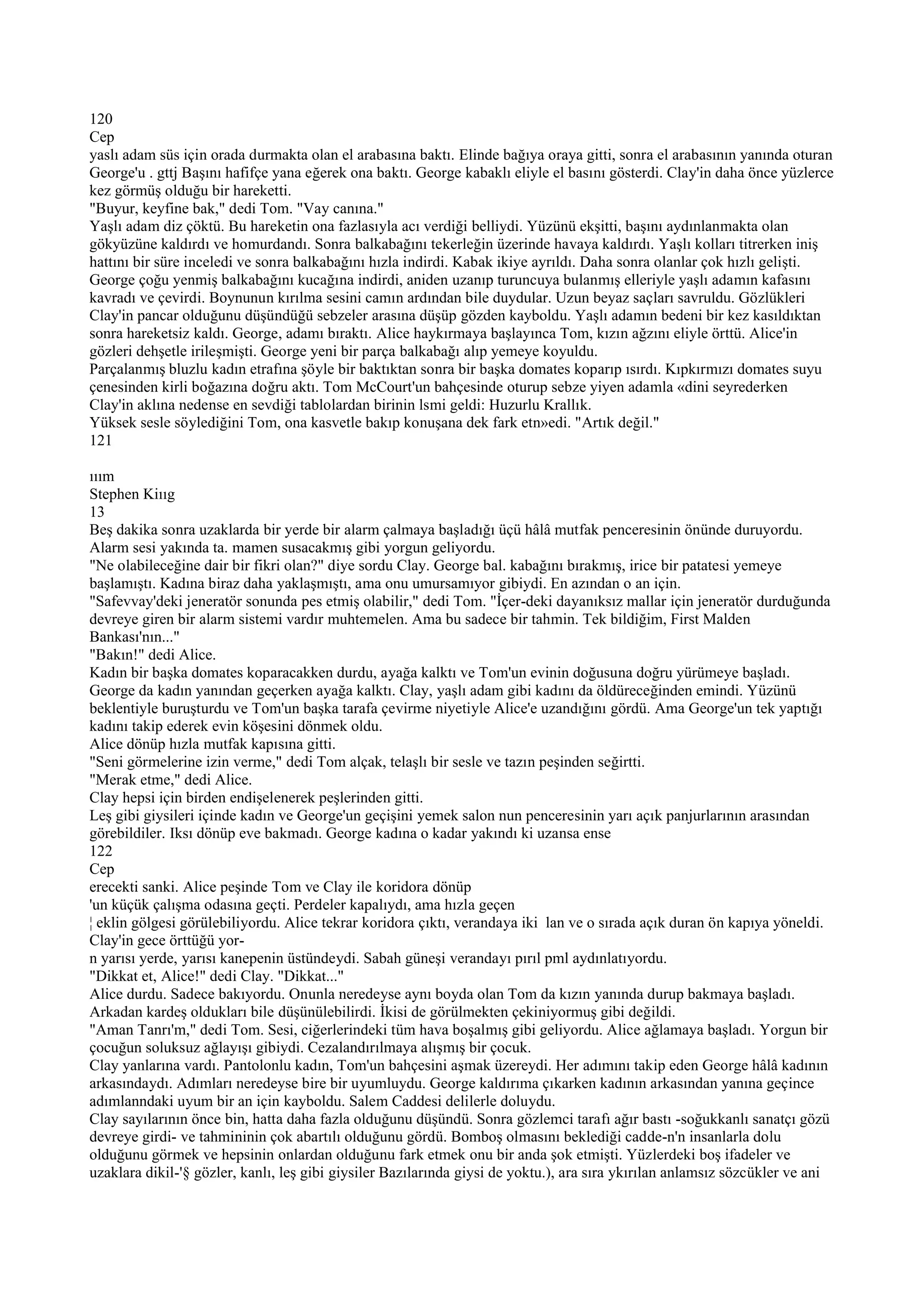 120
Cep
yaslı adam süs için orada durmakta olan el arabasına baktı. Elinde bağıya oraya gitti, sonra el arabasının yanında oturan
George'u . gttj Başını hafifçe yana eğerek ona baktı. George kabaklı eliyle el basını gösterdi. Clay'in daha önce yüzlerce
kez görmüş olduğu bir hareketti.
"Buyur, keyfine bak," dedi Tom. "Vay canına."
Yaşlı adam diz çöktü. Bu hareketin ona fazlasıyla acı verdiği belliydi. Yüzünü ekşitti, başını aydınlanmakta olan
gökyüzüne kaldırdı ve homurdandı. Sonra balkabağını tekerleğin üzerinde havaya kaldırdı. Yaşlı kolları titrerken iniş
hattını bir süre inceledi ve sonra balkabağını hızla indirdi. Kabak ikiye ayrıldı. Daha sonra olanlar çok hızlı gelişti.
George çoğu yenmiş balkabağını kucağına indirdi, aniden uzanıp turuncuya bulanmış elleriyle yaşlı adamın kafasını
kavradı ve çevirdi. Boynunun kırılma sesini camın ardından bile duydular. Uzun beyaz saçları savruldu. Gözlükleri
Clay'in pancar olduğunu düşündüğü sebzeler arasına düşüp gözden kayboldu. Yaşlı adamın bedeni bir kez kasıldıktan
sonra hareketsiz kaldı. George, adamı bıraktı. Alice haykırmaya başlayınca Tom, kızın ağzını eliyle örttü. Alice'in
gözleri dehşetle irileşmişti. George yeni bir parça balkabağı alıp yemeye koyuldu.
Parçalanmış bluzlu kadın etrafına şöyle bir baktıktan sonra bir başka domates koparıp ısırdı. Kıpkırmızı domates suyu
çenesinden kirli boğazına doğru aktı. Tom McCourt'un bahçesinde oturup sebze yiyen adamla «dini seyrederken
Clay'in aklına nedense en sevdiği tablolardan birinin lsmi geldi: Huzurlu Krallık.
Yüksek sesle söylediğini Tom, ona kasvetle bakıp konuşana dek fark etn»edi. "Artık değil."
121

ııım
Stephen Kiııg
13
Beş dakika sonra uzaklarda bir yerde bir alarm çalmaya başladığı üçü hâlâ mutfak penceresinin önünde duruyordu.
Alarm sesi yakında ta. mamen susacakmış gibi yorgun geliyordu.
"Ne olabileceğine dair bir fikri olan?" diye sordu Clay. George bal. kabağını bırakmış, irice bir patatesi yemeye
başlamıştı. Kadına biraz daha yaklaşmıştı, ama onu umursamıyor gibiydi. En azından o an için.
"Safevvay'deki jeneratör sonunda pes etmiş olabilir," dedi Tom. "İçer-deki dayanıksız mallar için jeneratör durduğunda
devreye giren bir alarm sistemi vardır muhtemelen. Ama bu sadece bir tahmin. Tek bildiğim, First Malden
Bankası'nın..."
"Bakın!" dedi Alice.
Kadın bir başka domates koparacakken durdu, ayağa kalktı ve Tom'un evinin doğusuna doğru yürümeye başladı.
George da kadın yanından geçerken ayağa kalktı. Clay, yaşlı adam gibi kadını da öldüreceğinden emindi. Yüzünü
beklentiyle buruşturdu ve Tom'un başka tarafa çevirme niyetiyle Alice'e uzandığını gördü. Ama George'un tek yaptığı
kadını takip ederek evin köşesini dönmek oldu.
Alice dönüp hızla mutfak kapısına gitti.
"Seni görmelerine izin verme," dedi Tom alçak, telaşlı bir sesle ve tazın peşinden seğirtti.
"Merak etme," dedi Alice.
Clay hepsi için birden endişelenerek peşlerinden gitti.
Leş gibi giysileri içinde kadın ve George'un geçişini yemek salon nun penceresinin yarı açık panjurlarının arasından
görebildiler. Iksı dönüp eve bakmadı. George kadına o kadar yakındı ki uzansa ense
122
Cep
erecekti sanki. Alice peşinde Tom ve Clay ile koridora dönüp
'un küçük çalışma odasına geçti. Perdeler kapalıydı, ama hızla geçen
¦ eklin gölgesi görülebiliyordu. Alice tekrar koridora çıktı, verandaya iki lan ve o sırada açık duran ön kapıya yöneldi.
Clay'in gece örttüğü yor-
n yarısı yerde, yarısı kanepenin üstündeydi. Sabah güneşi verandayı pırıl pml aydınlatıyordu.
"Dikkat et, Alice!" dedi Clay. "Dikkat..."
Alice durdu. Sadece bakıyordu. Onunla neredeyse aynı boyda olan Tom da kızın yanında durup bakmaya başladı.
Arkadan kardeş oldukları bile düşünülebilirdi. İkisi de görülmekten çekiniyormuş gibi değildi.
"Aman Tanrı'm," dedi Tom. Sesi, ciğerlerindeki tüm hava boşalmış gibi geliyordu. Alice ağlamaya başladı. Yorgun bir
çocuğun soluksuz ağlayışı gibiydi. Cezalandırılmaya alışmış bir çocuk.
Clay yanlarına vardı. Pantolonlu kadın, Tom'un bahçesini aşmak üzereydi. Her adımını takip eden George hâlâ kadının
arkasındaydı. Adımları neredeyse bire bir uyumluydu. George kaldırıma çıkarken kadının arkasından yanına geçince
adımlanndaki uyum bir an için kayboldu. Salem Caddesi delilerle doluydu.
Clay sayılarının önce bin, hatta daha fazla olduğunu düşündü. Sonra gözlemci tarafı ağır bastı -soğukkanlı sanatçı gözü
devreye girdi- ve tahmininin çok abartılı olduğunu gördü. Bomboş olmasını beklediği cadde-n'n insanlarla dolu
olduğunu görmek ve hepsinin onlardan olduğunu fark etmek onu bir anda şok etmişti. Yüzlerdeki boş ifadeler ve
uzaklara dikil-'§ gözler, kanlı, leş gibi giysiler Bazılarında giysi de yoktu.), ara sıra ykırılan anlamsız sözcükler ve ani
 