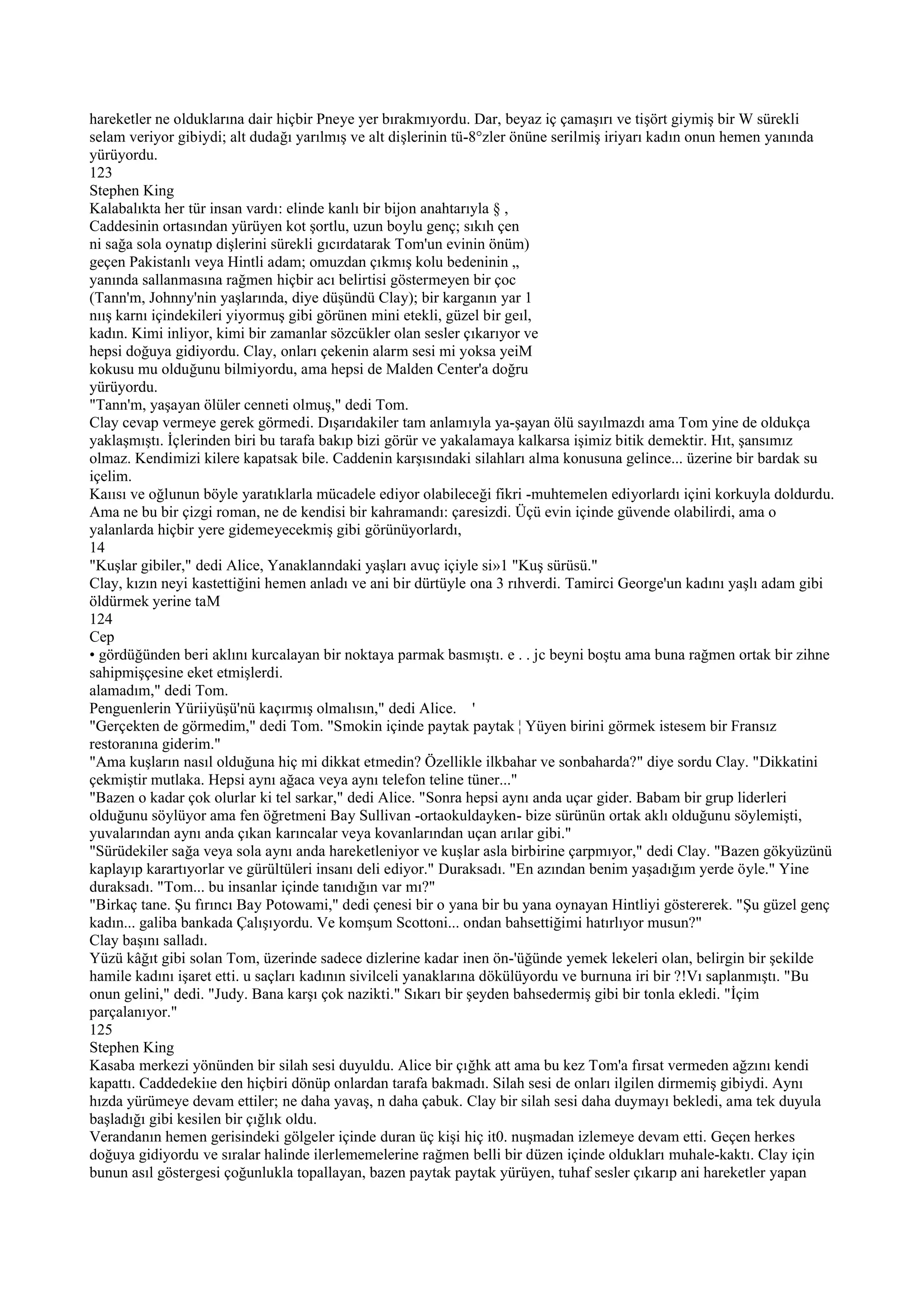hareketler ne olduklarına dair hiçbir Pneye yer bırakmıyordu. Dar, beyaz iç çamaşırı ve tişört giymiş bir W sürekli
selam veriyor gibiydi; alt dudağı yarılmış ve alt dişlerinin tü-8°zler önüne serilmiş iriyarı kadın onun hemen yanında
yürüyordu.
123
Stephen King
Kalabalıkta her tür insan vardı: elinde kanlı bir bijon anahtarıyla § ,
Caddesinin ortasından yürüyen kot şortlu, uzun boylu genç; sıkıh çen
ni sağa sola oynatıp dişlerini sürekli gıcırdatarak Tom'un evinin önüm)
geçen Pakistanlı veya Hintli adam; omuzdan çıkmış kolu bedeninin „
yanında sallanmasına rağmen hiçbir acı belirtisi göstermeyen bir çoc
(Tann'm, Johnny'nin yaşlarında, diye düşündü Clay); bir karganın yar 1
nıış karnı içindekileri yiyormuş gibi görünen mini etekli, güzel bir geıl,
kadın. Kimi inliyor, kimi bir zamanlar sözcükler olan sesler çıkarıyor ve
hepsi doğuya gidiyordu. Clay, onları çekenin alarm sesi mi yoksa yeiM
kokusu mu olduğunu bilmiyordu, ama hepsi de Malden Center'a doğru
yürüyordu.
"Tann'm, yaşayan ölüler cenneti olmuş," dedi Tom.
Clay cevap vermeye gerek görmedi. Dışarıdakiler tam anlamıyla ya-şayan ölü sayılmazdı ama Tom yine de oldukça
yaklaşmıştı. İçlerinden biri bu tarafa bakıp bizi görür ve yakalamaya kalkarsa işimiz bitik demektir. Hıt, şansımız
olmaz. Kendimizi kilere kapatsak bile. Caddenin karşısındaki silahları alma konusuna gelince... üzerine bir bardak su
içelim.
Kaıısı ve oğlunun böyle yaratıklarla mücadele ediyor olabileceği fikri -muhtemelen ediyorlardı içini korkuyla doldurdu.
Ama ne bu bir çizgi roman, ne de kendisi bir kahramandı: çaresizdi. Üçü evin içinde güvende olabilirdi, ama o
yalanlarda hiçbir yere gidemeyecekmiş gibi görünüyorlardı,
14
"Kuşlar gibiler," dedi Alice, Yanaklanndaki yaşları avuç içiyle si»1 "Kuş sürüsü."
Clay, kızın neyi kastettiğini hemen anladı ve ani bir dürtüyle ona 3 rıhverdi. Tamirci George'un kadını yaşlı adam gibi
öldürmek yerine taM
124
Cep
• gördüğünden beri aklını kurcalayan bir noktaya parmak basmıştı. e . . jc beyni boştu ama buna rağmen ortak bir zihne
sahipmişçesine eket etmişlerdi.
alamadım," dedi Tom.
Penguenlerin Yüriiyüşü'nü kaçırmış olmalısın," dedi Alice. '
"Gerçekten de görmedim," dedi Tom. "Smokin içinde paytak paytak ¦ Yüyen birini görmek istesem bir Fransız
restoranına giderim."
"Ama kuşların nasıl olduğuna hiç mi dikkat etmedin? Özellikle ilkbahar ve sonbaharda?" diye sordu Clay. "Dikkatini
çekmiştir mutlaka. Hepsi aynı ağaca veya aynı telefon teline tüner..."
"Bazen o kadar çok olurlar ki tel sarkar," dedi Alice. "Sonra hepsi aynı anda uçar gider. Babam bir grup liderleri
olduğunu söylüyor ama fen öğretmeni Bay Sullivan -ortaokuldayken- bize sürünün ortak aklı olduğunu söylemişti,
yuvalarından aynı anda çıkan karıncalar veya kovanlarından uçan arılar gibi."
"Sürüdekiler sağa veya sola aynı anda hareketleniyor ve kuşlar asla birbirine çarpmıyor," dedi Clay. "Bazen gökyüzünü
kaplayıp karartıyorlar ve gürültüleri insanı deli ediyor." Duraksadı. "En azından benim yaşadığım yerde öyle." Yine
duraksadı. "Tom... bu insanlar içinde tanıdığın var mı?"
"Birkaç tane. Şu fırıncı Bay Potowami," dedi çenesi bir o yana bir bu yana oynayan Hintliyi göstererek. "Şu güzel genç
kadın... galiba bankada Çalışıyordu. Ve komşum Scottoni... ondan bahsettiğimi hatırlıyor musun?"
Clay başını salladı.
Yüzü kâğıt gibi solan Tom, üzerinde sadece dizlerine kadar inen ön-'üğünde yemek lekeleri olan, belirgin bir şekilde
hamile kadını işaret etti. u saçları kadının sivilceli yanaklarına dökülüyordu ve burnuna iri bir ?!Vı saplanmıştı. "Bu
onun gelini," dedi. "Judy. Bana karşı çok nazikti." Sıkarı bir şeyden bahsedermiş gibi bir tonla ekledi. "İçim
parçalanıyor."
125
Stephen King
Kasaba merkezi yönünden bir silah sesi duyuldu. Alice bir çığhk att ama bu kez Tom'a fırsat vermeden ağzını kendi
kapattı. Caddedekiıe den hiçbiri dönüp onlardan tarafa bakmadı. Silah sesi de onları ilgilen dirmemiş gibiydi. Aynı
hızda yürümeye devam ettiler; ne daha yavaş, n daha çabuk. Clay bir silah sesi daha duymayı bekledi, ama tek duyula
başladığı gibi kesilen bir çığlık oldu.
Verandanın hemen gerisindeki gölgeler içinde duran üç kişi hiç it0. nuşmadan izlemeye devam etti. Geçen herkes
doğuya gidiyordu ve sıralar halinde ilerlememelerine rağmen belli bir düzen içinde oldukları muhale-kaktı. Clay için
bunun asıl göstergesi çoğunlukla topallayan, bazen paytak paytak yürüyen, tuhaf sesler çıkarıp ani hareketler yapan
 