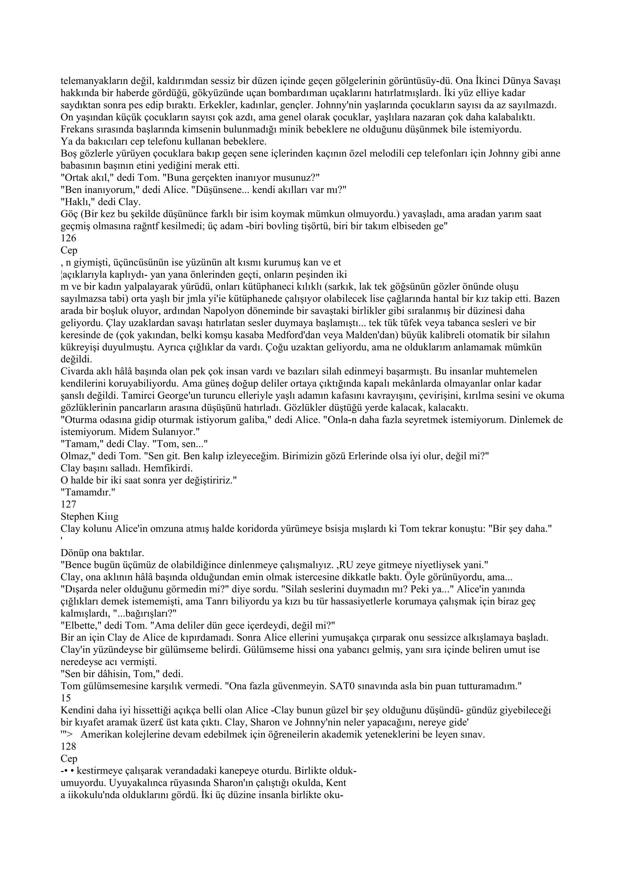 telemanyakların değil, kaldırımdan sessiz bir düzen içinde geçen gölgelerinin görüntüsüy-dü. Ona İkinci Dünya Savaşı
hakkında bir haberde gördüğü, gökyüzünde uçan bombardıman uçaklarını hatırlatmışlardı. İki yüz elliye kadar
saydıktan sonra pes edip bıraktı. Erkekler, kadınlar, gençler. Johnny'nin yaşlarında çocukların sayısı da az sayılmazdı.
On yaşından küçük çocukların sayısı çok azdı, ama genel olarak çocuklar, yaşlılara nazaran çok daha kalabalıktı.
Frekans sırasında başlarında kimsenin bulunmadığı minik bebeklere ne olduğunu düşünmek bile istemiyordu.
Ya da bakıcıları cep telefonu kullanan bebeklere.
Boş gözlerle yürüyen çocuklara bakıp geçen sene içlerinden kaçının özel melodili cep telefonları için Johnny gibi anne
babasının başının etini yediğini merak etti.
"Ortak akıl," dedi Tom. "Buna gerçekten inanıyor musunuz?"
"Ben inanıyorum," dedi Alice. "Düşünsene... kendi akılları var mı?"
"Haklı," dedi Clay.
Göç (Bir kez bu şekilde düşününce farklı bir isim koymak mümkun olmuyordu.) yavaşladı, ama aradan yarım saat
geçmiş olmasına rağntf kesilmedi; üç adam -biri bovling tişörtü, biri bir takım elbiseden ge"
126
Cep
, n giymişti, üçüncüsünün ise yüzünün alt kısmı kurumuş kan ve et
¦açıklarıyla kaplıydı- yan yana önlerinden geçti, onların peşinden iki
m ve bir kadın yalpalayarak yürüdü, onları kütüphaneci kılıklı (sarkık, lak tek göğsünün gözler önünde oluşu
sayılmazsa tabi) orta yaşlı bir jmla yi'ie kütüphanede çalışıyor olabilecek lise çağlarında hantal bir kız takip etti. Bazen
arada bir boşluk oluyor, ardından Napolyon döneminde bir savaştaki birlikler gibi sıralanmış bir düzinesi daha
geliyordu. Çlay uzaklardan savaşı hatırlatan sesler duymaya başlamıştı... tek tük tüfek veya tabanca sesleri ve bir
keresinde de (çok yakından, belki komşu kasaba Medford'dan veya Malden'dan) büyük kalibreli otomatik bir silahın
kükreyişi duyulmuştu. Ayrıca çığlıklar da vardı. Çoğu uzaktan geliyordu, ama ne olduklarım anlamamak mümkün
değildi.
Civarda aklı hâlâ başında olan pek çok insan vardı ve bazıları silah edinmeyi başarmıştı. Bu insanlar muhtemelen
kendilerini koruyabiliyordu. Ama güneş doğup deliler ortaya çıktığında kapalı mekânlarda olmayanlar onlar kadar
şanslı değildi. Tamirci George'un turuncu elleriyle yaşlı adamın kafasını kavrayışını, çevirişini, kırılma sesini ve okuma
gözlüklerinin pancarların arasına düşüşünü hatırladı. Gözlükler düştüğü yerde kalacak, kalacaktı.
"Oturma odasına gidip oturmak istiyorum galiba," dedi Alice. "Onla-n daha fazla seyretmek istemiyorum. Dinlemek de
istemiyorum. Midem Sulanıyor."
"Tamam," dedi Clay. "Tom, sen..."
Olmaz," dedi Tom. "Sen git. Ben kalıp izleyeceğim. Birimizin gözü Erlerinde olsa iyi olur, değil mi?"
Clay başını salladı. Hemfikirdi.
O halde bir iki saat sonra yer değiştiririz."
"Tamamdır."
127
Stephen Kiııg
Clay kolunu Alice'in omzuna atmış halde koridorda yürümeye bsisja mışlardı ki Tom tekrar konuştu: "Bir şey daha."
'
Dönüp ona baktılar.
"Bence bugün üçümüz de olabildiğince dinlenmeye çalışmalıyız. ,RU zeye gitmeye niyetliysek yani."
Clay, ona aklının hâlâ başında olduğundan emin olmak istercesine dikkatle baktı. Öyle görünüyordu, ama...
"Dışarda neler olduğunu görmedin mi?" diye sordu. "Silah seslerini duymadın mı? Peki ya..." Alice'in yanında
çığlıkları demek istememişti, ama Tanrı biliyordu ya kızı bu tür hassasiyetlerle korumaya çalışmak için biraz geç
kalmışlardı, "...bağırışları?"
"Elbette," dedi Tom. "Ama deliler dün gece içerdeydi, değil mi?"
Bir an için Clay de Alice de kıpırdamadı. Sonra Alice ellerini yumuşakça çırparak onu sessizce alkışlamaya başladı.
Clay'in yüzündeyse bir gülümseme belirdi. Gülümseme hissi ona yabancı gelmiş, yanı sıra içinde beliren umut ise
neredeyse acı vermişti.
"Sen bir dâhisin, Tom," dedi.
Tom gülümsemesine karşılık vermedi. "Ona fazla güvenmeyin. SAT0 sınavında asla bin puan tutturamadım."
15
Kendini daha iyi hissettiği açıkça belli olan Alice -Clay bunun güzel bir şey olduğunu düşündü- gündüz giyebileceği
bir kıyafet aramak üzer£ üst kata çıktı. Clay, Sharon ve Johnny'nin neler yapacağını, nereye gide'
'"> Amerikan kolejlerine devam edebilmek için öğreneilerin akademik yeteneklerini be leyen sınav.
128
Cep
-• • kestirmeye çalışarak verandadaki kanepeye oturdu. Birlikte olduk-
umuyordu. Uyuyakalınca rüyasında Sharon'ın çalıştığı okulda, Kent
a iikokulu'nda olduklarını gördü. İki üç düzine insanla birlikte oku-
 