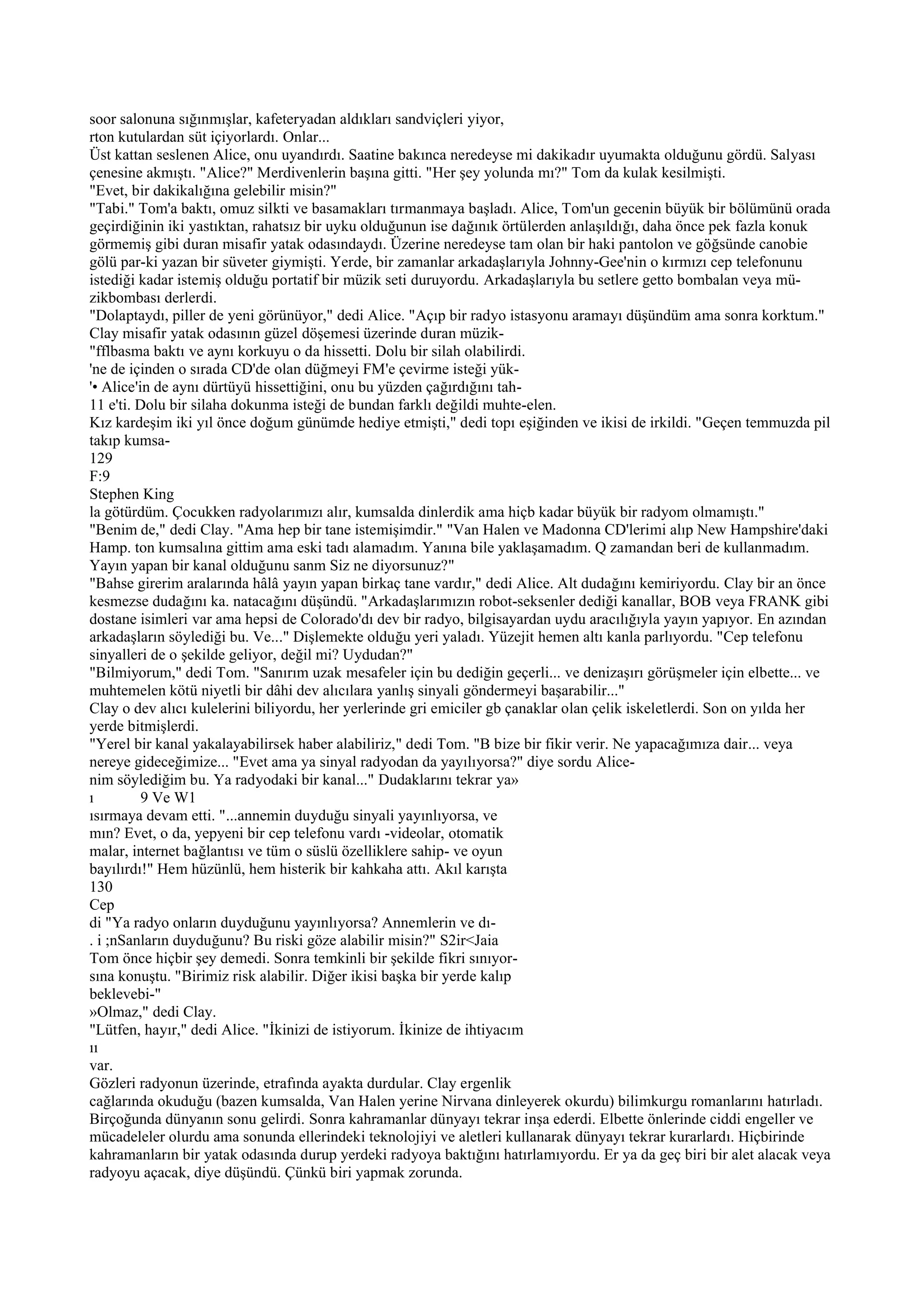 soor salonuna sığınmışlar, kafeteryadan aldıkları sandviçleri yiyor,
rton kutulardan süt içiyorlardı. Onlar...
Üst kattan seslenen Alice, onu uyandırdı. Saatine bakınca neredeyse mi dakikadır uyumakta olduğunu gördü. Salyası
çenesine akmıştı. "Alice?" Merdivenlerin başına gitti. "Her şey yolunda mı?" Tom da kulak kesilmişti.
"Evet, bir dakikalığına gelebilir misin?"
"Tabi." Tom'a baktı, omuz silkti ve basamakları tırmanmaya başladı. Alice, Tom'un gecenin büyük bir bölümünü orada
geçirdiğinin iki yastıktan, rahatsız bir uyku olduğunun ise dağınık örtülerden anlaşıldığı, daha önce pek fazla konuk
görmemiş gibi duran misafir yatak odasındaydı. Üzerine neredeyse tam olan bir haki pantolon ve göğsünde canobie
gölü par-ki yazan bir süveter giymişti. Yerde, bir zamanlar arkadaşlarıyla Johnny-Gee'nin o kırmızı cep telefonunu
istediği kadar istemiş olduğu portatif bir müzik seti duruyordu. Arkadaşlarıyla bu setlere getto bombalan veya mü-
zikbombası derlerdi.
"Dolaptaydı, piller de yeni görünüyor," dedi Alice. "Açıp bir radyo istasyonu aramayı düşündüm ama sonra korktum."
Clay misafir yatak odasının güzel döşemesi üzerinde duran müzik-
"fflbasma baktı ve aynı korkuyu o da hissetti. Dolu bir silah olabilirdi.
'ne de içinden o sırada CD'de olan düğmeyi FM'e çevirme isteği yük-
'• Alice'in de aynı dürtüyü hissettiğini, onu bu yüzden çağırdığını tah-
11 e'ti. Dolu bir silaha dokunma isteği de bundan farklı değildi muhte-elen.
Kız kardeşim iki yıl önce doğum günümde hediye etmişti," dedi topı eşiğinden ve ikisi de irkildi. "Geçen temmuzda pil
takıp kumsa-
129
F:9
Stephen King
la götürdüm. Çocukken radyolarımızı alır, kumsalda dinlerdik ama hiçb kadar büyük bir radyom olmamıştı."
"Benim de," dedi Clay. "Ama hep bir tane istemişimdir." "Van Halen ve Madonna CD'lerimi alıp New Hampshire'daki
Hamp. ton kumsalına gittim ama eski tadı alamadım. Yanına bile yaklaşamadım. Q zamandan beri de kullanmadım.
Yayın yapan bir kanal olduğunu sanm Siz ne diyorsunuz?"
"Bahse girerim aralarında hâlâ yayın yapan birkaç tane vardır," dedi Alice. Alt dudağını kemiriyordu. Clay bir an önce
kesmezse dudağını ka. natacağını düşündü. "Arkadaşlarımızın robot-seksenler dediği kanallar, BOB veya FRANK gibi
dostane isimleri var ama hepsi de Colorado'dı dev bir radyo, bilgisayardan uydu aracılığıyla yayın yapıyor. En azından
arkadaşların söylediği bu. Ve..." Dişlemekte olduğu yeri yaladı. Yüzejit hemen altı kanla parlıyordu. "Cep telefonu
sinyalleri de o şekilde geliyor, değil mi? Uydudan?"
"Bilmiyorum," dedi Tom. "Sanırım uzak mesafeler için bu dediğin geçerli... ve denizaşırı görüşmeler için elbette... ve
muhtemelen kötü niyetli bir dâhi dev alıcılara yanlış sinyali göndermeyi başarabilir..."
Clay o dev alıcı kulelerini biliyordu, her yerlerinde gri emiciler gb çanaklar olan çelik iskeletlerdi. Son on yılda her
yerde bitmişlerdi.
"Yerel bir kanal yakalayabilirsek haber alabiliriz," dedi Tom. "B bize bir fikir verir. Ne yapacağımıza dair... veya
nereye gideceğimize... "Evet ama ya sinyal radyodan da yayılıyorsa?" diye sordu Alice-
nim söylediğim bu. Ya radyodaki bir kanal..." Dudaklarını tekrar ya»
ı         9 Ve W1
ısırmaya devam etti. "...annemin duyduğu sinyali yayınlıyorsa, ve
mın? Evet, o da, yepyeni bir cep telefonu vardı -videolar, otomatik
malar, internet bağlantısı ve tüm o süslü özelliklere sahip- ve oyun
bayılırdı!" Hem hüzünlü, hem histerik bir kahkaha attı. Akıl karışta
130
Cep
di "Ya radyo onların duyduğunu yayınlıyorsa? Annemlerin ve dı-
. i ;nSanların duyduğunu? Bu riski göze alabilir misin?" S2ir<Jaia
Tom önce hiçbir şey demedi. Sonra temkinli bir şekilde fikri sınıyor-
sına konuştu. "Birimiz risk alabilir. Diğer ikisi başka bir yerde kalıp
beklevebi-"
»Olmaz," dedi Clay.
"Lütfen, hayır," dedi Alice. "İkinizi de istiyorum. İkinize de ihtiyacım
ıı
var.
Gözleri radyonun üzerinde, etrafında ayakta durdular. Clay ergenlik
cağlarında okuduğu (bazen kumsalda, Van Halen yerine Nirvana dinleyerek okurdu) bilimkurgu romanlarını hatırladı.
Birçoğunda dünyanın sonu gelirdi. Sonra kahramanlar dünyayı tekrar inşa ederdi. Elbette önlerinde ciddi engeller ve
mücadeleler olurdu ama sonunda ellerindeki teknolojiyi ve aletleri kullanarak dünyayı tekrar kurarlardı. Hiçbirinde
kahramanların bir yatak odasında durup yerdeki radyoya baktığını hatırlamıyordu. Er ya da geç biri bir alet alacak veya
radyoyu açacak, diye düşündü. Çünkü biri yapmak zorunda.
 