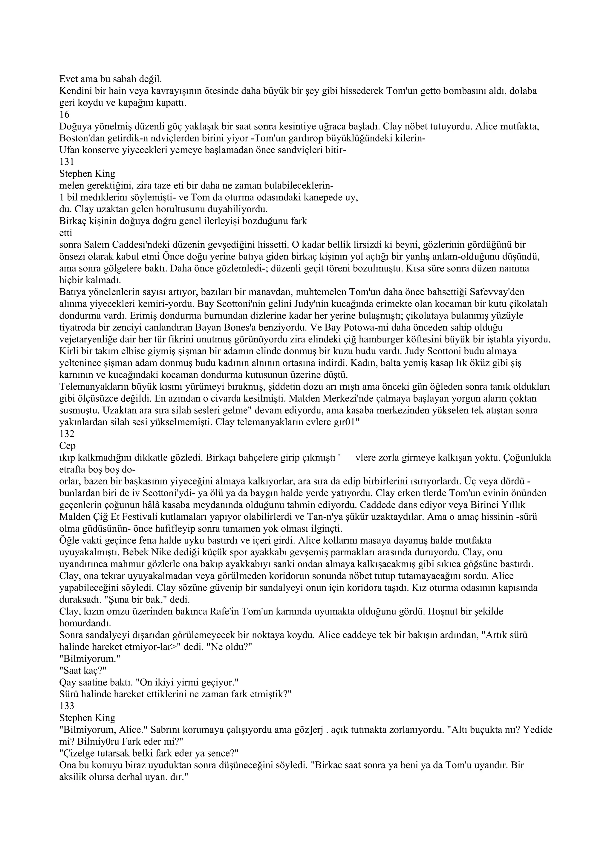 Evet ama bu sabah değil.
Kendini bir hain veya kavrayışının ötesinde daha büyük bir şey gibi hissederek Tom'un getto bombasını aldı, dolaba
geri koydu ve kapağını kapattı.
16
Doğuya yönelmiş düzenli göç yaklaşık bir saat sonra kesintiye uğraca başladı. Clay nöbet tutuyordu. Alice mutfakta,
Boston'dan getirdik-n ndviçlerden birini yiyor -Tom'un gardırop büyüklüğündeki kilerin-
Ufan konserve yiyecekleri yemeye başlamadan önce sandviçleri bitir-
131
Stephen King
melen gerektiğini, zira taze eti bir daha ne zaman bulabileceklerin-
1 bil medıklerinı söylemişti- ve Tom da oturma odasındaki kanepede uy,
du. Clay uzaktan gelen horultusunu duyabiliyordu.
Birkaç kişinin doğuya doğru genel ilerleyişi bozduğunu fark
etti
sonra Salem Caddesi'ndeki düzenin gevşediğini hissetti. O kadar bellik lirsizdi ki beyni, gözlerinin gördüğünü bir
önsezi olarak kabul etmi Önce doğu yerine batıya giden birkaç kişinin yol açtığı bir yanlış anlam-olduğunu düşündü,
ama sonra gölgelere baktı. Daha önce gözlemledi-; düzenli geçit töreni bozulmuştu. Kısa süre sonra düzen namına
hiçbir kalmadı.
Batıya yönelenlerin sayısı artıyor, bazıları bir manavdan, muhtemelen Tom'un daha önce bahsettiği Safevvay'den
alınma yiyecekleri kemiri-yordu. Bay Scottoni'nin gelini Judy'nin kucağında erimekte olan kocaman bir kutu çikolatalı
dondurma vardı. Erimiş dondurma burnundan dizlerine kadar her yerine bulaşmıştı; çikolataya bulanmış yüzüyle
tiyatroda bir zenciyi canlandıran Bayan Bones'a benziyordu. Ve Bay Potowa-mi daha önceden sahip olduğu
vejetaryenliğe dair her tür fikrini unutmuş görünüyordu zira elindeki çiğ hamburger köftesini büyük bir iştahla yiyordu.
Kirli bir takım elbise giymiş şişman bir adamın elinde donmuş bir kuzu budu vardı. Judy Scottoni budu almaya
yeltenince şişman adam donmuş budu kadının alnının ortasına indirdi. Kadın, balta yemiş kasap lık öküz gibi şiş
karnının ve kucağındaki kocaman dondurma kutusunun üzerine düştü.
Telemanyakların büyük kısmı yürümeyi bırakmış, şiddetin dozu arı mıştı ama önceki gün öğleden sonra tanık oldukları
gibi ölçüsüzce değildi. En azından o civarda kesilmişti. Malden Merkezi'nde çalmaya başlayan yorgun alarm çoktan
susmuştu. Uzaktan ara sıra silah sesleri gelme" devam ediyordu, ama kasaba merkezinden yükselen tek atıştan sonra
yakınlardan silah sesi yükselmemişti. Clay telemanyakların evlere gır01"
132
Cep
ıkıp kalkmadığını dikkatle gözledi. Birkaçı bahçelere girip çıkmıştı '    vlere zorla girmeye kalkışan yoktu. Çoğunlukla
etrafta boş boş do-
orlar, bazen bir başkasının yiyeceğini almaya kalkıyorlar, ara sıra da edip birbirlerini ısırıyorlardı. Üç veya dördü -
bunlardan biri de iv Scottoni'ydi- ya ölü ya da baygın halde yerde yatıyordu. Clay erken tlerde Tom'un evinin önünden
geçenlerin çoğunun hâlâ kasaba meydanında olduğunu tahmin ediyordu. Caddede dans ediyor veya Birinci Yıllık
Malden Çiğ Et Festivali kutlamaları yapıyor olabilirlerdi ve Tan-n'ya şükür uzaktaydılar. Ama o amaç hissinin -sürü
olma güdüsünün- önce hafifleyip sonra tamamen yok olması ilginçti.
Öğle vakti geçince fena halde uyku bastırdı ve içeri girdi. Alice kollarını masaya dayamış halde mutfakta
uyuyakalmıştı. Bebek Nike dediği küçük spor ayakkabı gevşemiş parmakları arasında duruyordu. Clay, onu
uyandırınca mahmur gözlerle ona bakıp ayakkabıyı sanki ondan almaya kalkışacakmış gibi sıkıca göğsüne bastırdı.
Clay, ona tekrar uyuyakalmadan veya görülmeden koridorun sonunda nöbet tutup tutamayacağını sordu. Alice
yapabileceğini söyledi. Clay sözüne güvenip bir sandalyeyi onun için koridora taşıdı. Kız oturma odasının kapısında
duraksadı. "Şuna bir bak," dedi.
Clay, kızın omzu üzerinden bakınca Rafe'in Tom'un karnında uyumakta olduğunu gördü. Hoşnut bir şekilde
homurdandı.
Sonra sandalyeyi dışarıdan görülemeyecek bir noktaya koydu. Alice caddeye tek bir bakışın ardından, "Artık sürü
halinde hareket etmiyor-lar>" dedi. "Ne oldu?"
"Bilmiyorum."
"Saat kaç?"
Qay saatine baktı. "On ikiyi yirmi geçiyor."
Sürü halinde hareket ettiklerini ne zaman fark etmiştik?"
133
Stephen King
"Bilmiyorum, Alice." Sabrını korumaya çalışıyordu ama göz]erj . açık tutmakta zorlanıyordu. "Altı buçukta mı? Yedide
mi? Bilmiy0ru Fark eder mi?"
"Çizelge tutarsak belki fark eder ya sence?"
Ona bu konuyu biraz uyuduktan sonra düşüneceğini söyledi. "Birkac saat sonra ya beni ya da Tom'u uyandır. Bir
aksilik olursa derhal uyan. dır."
 