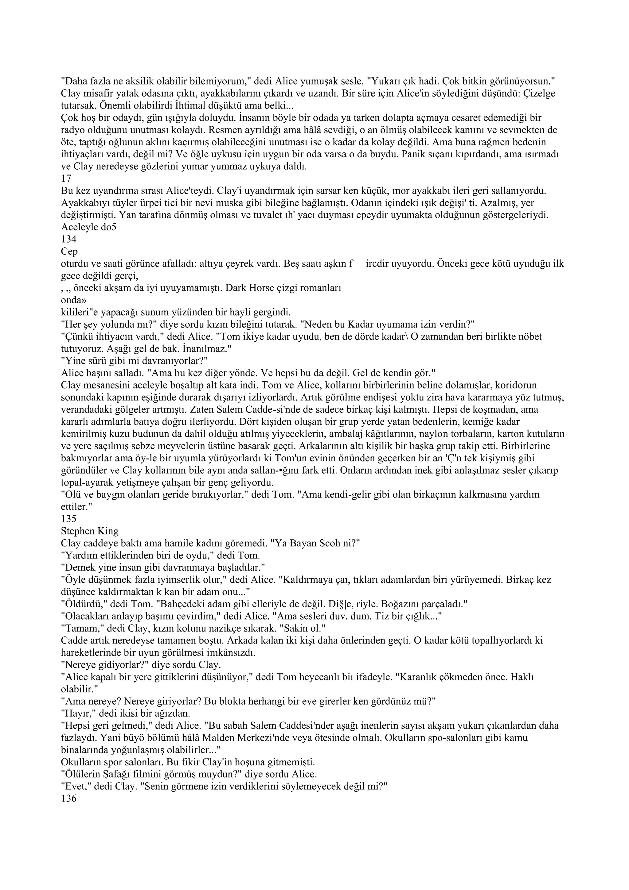 "Daha fazla ne aksilik olabilir bilemiyorum," dedi Alice yumuşak sesle. "Yukarı çık hadi. Çok bitkin görünüyorsun."
Clay misafir yatak odasına çıktı, ayakkabılarını çıkardı ve uzandı. Bir süre için Alice'in söylediğini düşündü: Çizelge
tutarsak. Önemli olabilirdi İhtimal düşüktü ama belki...
Çok hoş bir odaydı, gün ışığıyla doluydu. İnsanın böyle bir odada ya tarken dolapta açmaya cesaret edemediği bir
radyo olduğunu unutması kolaydı. Resmen ayrıldığı ama hâlâ sevdiği, o an ölmüş olabilecek kamını ve sevmekten de
öte, taptığı oğlunun aklını kaçırmış olabileceğini unutması ise o kadar da kolay değildi. Ama buna rağmen bedenin
ihtiyaçları vardı, değil mi? Ve öğle uykusu için uygun bir oda varsa o da buydu. Panik sıçanı kıpırdandı, ama ısırmadı
ve Clay neredeyse gözlerini yumar yummaz uykuya daldı.
17
Bu kez uyandırma sırası Alice'teydi. Clay'i uyandırmak için sarsar ken küçük, mor ayakkabı ileri geri sallanıyordu.
Ayakkabıyı tüyler ürpei tici bir nevi muska gibi bileğine bağlamıştı. Odanın içindeki ışık değişi' ti. Azalmış, yer
değiştirmişti. Yan tarafına dönmüş olması ve tuvalet ıh' yacı duyması epeydir uyumakta olduğunun göstergeleriydi.
Aceleyle do5
134
Cep
oturdu ve saati görünce afalladı: altıya çeyrek vardı. Beş saati aşkın f ircdir uyuyordu. Önceki gece kötü uyuduğu ilk
gece değildi gerçi,
, „ önceki akşam da iyi uyuyamamıştı. Dark Horse çizgi romanları
onda»
kilileri"e yapacağı sunum yüzünden bir hayli gergindi.
"Her şey yolunda mı?" diye sordu kızın bileğini tutarak. "Neden bu Kadar uyumama izin verdin?"
"Çünkü ihtiyacın vardı," dedi Alice. "Tom ikiye kadar uyudu, ben de dörde kadar O zamandan beri birlikte nöbet
tutuyoruz. Aşağı gel de bak. İnanılmaz."
"Yine sürü gibi mi davranıyorlar?"
Alice başını salladı. "Ama bu kez diğer yönde. Ve hepsi bu da değil. Gel de kendin gör."
Clay mesanesini aceleyle boşaltıp alt kata indi. Tom ve Alice, kollarını birbirlerinin beline dolamışlar, koridorun
sonundaki kapının eşiğinde durarak dışarıyı izliyorlardı. Artık görülme endişesi yoktu zira hava kararmaya yüz tutmuş,
verandadaki gölgeler artmıştı. Zaten Salem Cadde-si'nde de sadece birkaç kişi kalmıştı. Hepsi de koşmadan, ama
kararlı adımlarla batıya doğru ilerliyordu. Dört kişiden oluşan bir grup yerde yatan bedenlerin, kemiğe kadar
kemirilmiş kuzu budunun da dahil olduğu atılmış yiyeceklerin, ambalaj kâğıtlarının, naylon torbaların, karton kutuların
ve yere saçılmış sebze meyvelerin üstüne basarak geçti. Arkalarının altı kişilik bir başka grup takip etti. Birbirlerine
bakmıyorlar ama öy-le bir uyumla yürüyorlardı ki Tom'un evinin önünden geçerken bir an 'Ç'n tek kişiymiş gibi
göründüler ve Clay kollarının bile aynı anda sallan-•ğını fark etti. Onların ardından inek gibi anlaşılmaz sesler çıkarıp
topal-ayarak yetişmeye çalışan bir genç geliyordu.
"Olü ve baygın olanları geride bırakıyorlar," dedi Tom. "Ama kendi-gelir gibi olan birkaçının kalkmasına yardım
ettiler."
135
Stephen King
Clay caddeye baktı ama hamile kadını göremedi. "Ya Bayan Scoh ni?"
"Yardım ettiklerinden biri de oydu," dedi Tom.
"Demek yine insan gibi davranmaya başladılar."
"Öyle düşünmek fazla iyimserlik olur," dedi Alice. "Kaldırmaya çaı, tıkları adamlardan biri yürüyemedi. Birkaç kez
düşünce kaldırmaktan k kan bir adam onu..."
"Öldürdü," dedi Tom. "Bahçedeki adam gibi elleriyle de değil. Di§|e, riyle. Boğazını parçaladı."
"Olacakları anlayıp başımı çevirdim," dedi Alice. "Ama sesleri duv. dum. Tiz bir çığlık..."
"Tamam," dedi Clay, kızın kolunu nazikçe sıkarak. "Sakin ol."
Cadde artık neredeyse tamamen boştu. Arkada kalan iki kişi daha önlerinden geçti. O kadar kötü topallıyorlardı ki
hareketlerinde bir uyun görülmesi imkânsızdı.
"Nereye gidiyorlar?" diye sordu Clay.
"Alice kapalı bir yere gittiklerini düşünüyor," dedi Tom heyecanlı biı ifadeyle. "Karanlık çökmeden önce. Haklı
olabilir."
"Ama nereye? Nereye giriyorlar? Bu blokta herhangi bir eve girerler ken gördünüz mü?"
"Hayır," dedi ikisi bir ağızdan.
"Hepsi geri gelmedi," dedi Alice. "Bu sabah Salem Caddesi'nder aşağı inenlerin sayısı akşam yukarı çıkanlardan daha
fazlaydı. Yani büyö bölümü hâlâ Malden Merkezi'nde veya ötesinde olmalı. Okulların spo-salonları gibi kamu
binalarında yoğunlaşmış olabilirler..."
Okulların spor salonları. Bu fikir Clay'in hoşuna gitmemişti.
"Ölülerin Şafağı filmini görmüş muydun?" diye sordu Alice.
"Evet," dedi Clay. "Senin görmene izin verdiklerini söylemeyecek değil mi?"
136
 