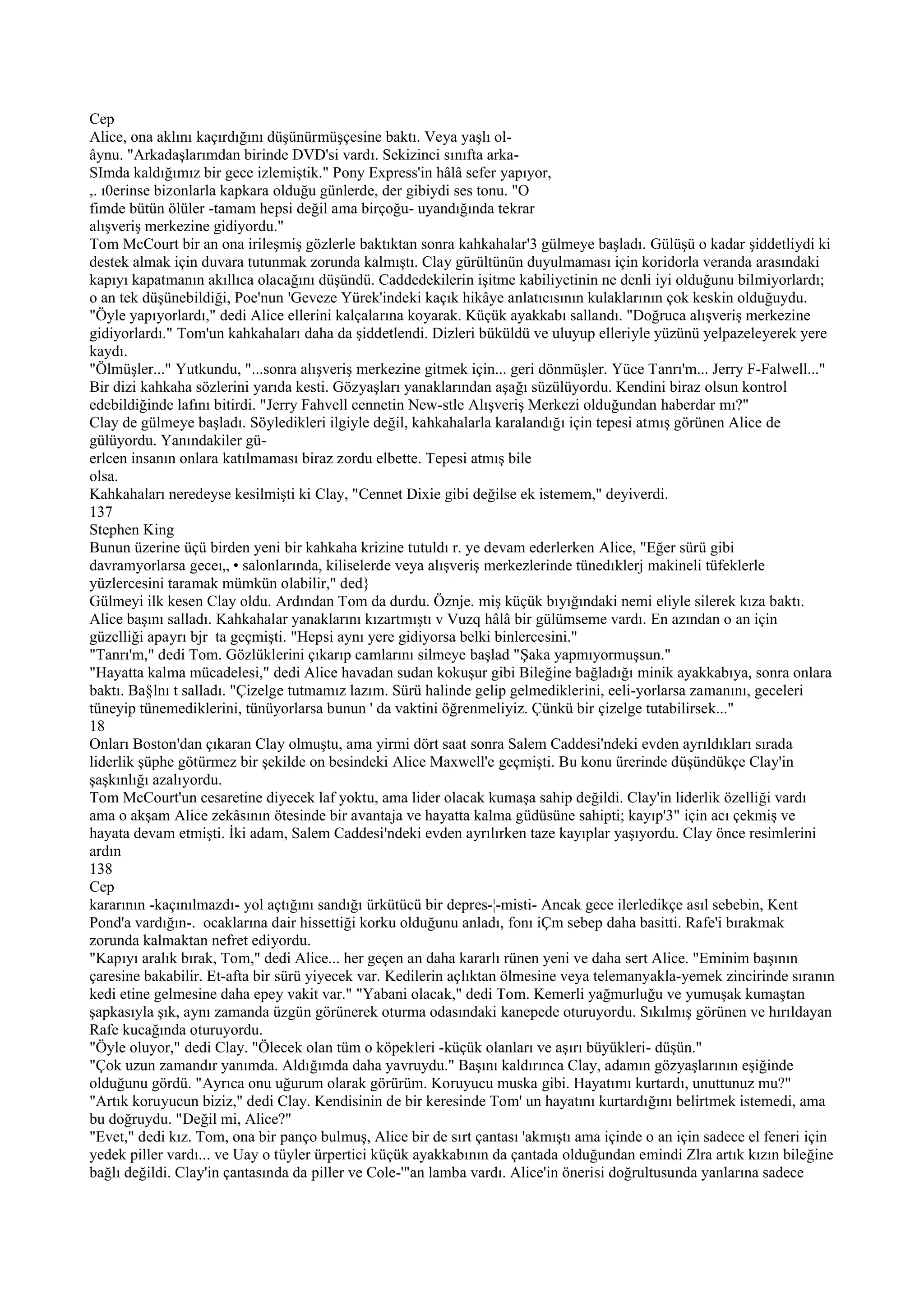Cep
Alice, ona aklını kaçırdığını düşünürmüşçesine baktı. Veya yaşlı ol-
âynu. "Arkadaşlarımdan birinde DVD'si vardı. Sekizinci sınıfta arka-
SImda kaldığımız bir gece izlemiştik." Pony Express'in hâlâ sefer yapıyor,
,. ı0erinse bizonlarla kapkara olduğu günlerde, der gibiydi ses tonu. "O
fimde bütün ölüler -tamam hepsi değil ama birçoğu- uyandığında tekrar
alışveriş merkezine gidiyordu."
Tom McCourt bir an ona irileşmiş gözlerle baktıktan sonra kahkahalar'3 gülmeye başladı. Gülüşü o kadar şiddetliydi ki
destek almak için duvara tutunmak zorunda kalmıştı. Clay gürültünün duyulmaması için koridorla veranda arasındaki
kapıyı kapatmanın akıllıca olacağını düşündü. Caddedekilerin işitme kabiliyetinin ne denli iyi olduğunu bilmiyorlardı;
o an tek düşünebildiği, Poe'nun 'Geveze Yürek'indeki kaçık hikâye anlatıcısının kulaklarının çok keskin olduğuydu.
"Öyle yapıyorlardı," dedi Alice ellerini kalçalarına koyarak. Küçük ayakkabı sallandı. "Doğruca alışveriş merkezine
gidiyorlardı." Tom'un kahkahaları daha da şiddetlendi. Dizleri büküldü ve uluyup elleriyle yüzünü yelpazeleyerek yere
kaydı.
"Ölmüşler..." Yutkundu, "...sonra alışveriş merkezine gitmek için... geri dönmüşler. Yüce Tanrı'm... Jerry F-Falwell..."
Bir dizi kahkaha sözlerini yarıda kesti. Gözyaşları yanaklarından aşağı süzülüyordu. Kendini biraz olsun kontrol
edebildiğinde lafını bitirdi. "Jerry Fahvell cennetin New-stle Alışveriş Merkezi olduğundan haberdar mı?"
Clay de gülmeye başladı. Söyledikleri ilgiyle değil, kahkahalarla karalandığı için tepesi atmış görünen Alice de
gülüyordu. Yanındakiler gü-
erlcen insanın onlara katılmaması biraz zordu elbette. Tepesi atmış bile
olsa.
Kahkahaları neredeyse kesilmişti ki Clay, "Cennet Dixie gibi değilse ek istemem," deyiverdi.
137
Stephen King
Bunun üzerine üçü birden yeni bir kahkaha krizine tutuldı r. ye devam ederlerken Alice, "Eğer sürü gibi
davramyorlarsa geceı„ • salonlarında, kiliselerde veya alışveriş merkezlerinde tünedıklerj makineli tüfeklerle
yüzlercesini taramak mümkün olabilir," ded}
Gülmeyi ilk kesen Clay oldu. Ardından Tom da durdu. Öznje. miş küçük bıyığındaki nemi eliyle silerek kıza baktı.
Alice başını salladı. Kahkahalar yanaklarını kızartmıştı v Vuzq hâlâ bir gülümseme vardı. En azından o an için
güzelliği apayrı bjr ta geçmişti. "Hepsi aynı yere gidiyorsa belki binlercesini."
"Tanrı'm," dedi Tom. Gözlüklerini çıkarıp camlarını silmeye başlad "Şaka yapmıyormuşsun."
"Hayatta kalma mücadelesi," dedi Alice havadan sudan kokuşur gibi Bileğine bağladığı minik ayakkabıya, sonra onlara
baktı. Ba§lnı t salladı. "Çizelge tutmamız lazım. Sürü halinde gelip gelmediklerini, eeli-yorlarsa zamanını, geceleri
tüneyip tünemediklerini, tünüyorlarsa bunun ' da vaktini öğrenmeliyiz. Çünkü bir çizelge tutabilirsek..."
18
Onları Boston'dan çıkaran Clay olmuştu, ama yirmi dört saat sonra Salem Caddesi'ndeki evden ayrıldıkları sırada
liderlik şüphe götürmez bir şekilde on besindeki Alice Maxwell'e geçmişti. Bu konu ürerinde düşündükçe Clay'in
şaşkınlığı azalıyordu.
Tom McCourt'un cesaretine diyecek laf yoktu, ama lider olacak kumaşa sahip değildi. Clay'in liderlik özelliği vardı
ama o akşam Alice zekâsının ötesinde bir avantaja ve hayatta kalma güdüsüne sahipti; kayıp'3" için acı çekmiş ve
hayata devam etmişti. İki adam, Salem Caddesi'ndeki evden ayrılırken taze kayıplar yaşıyordu. Clay önce resimlerini
ardın
138
Cep
kararının -kaçınılmazdı- yol açtığını sandığı ürkütücü bir depres-¦-misti- Ancak gece ilerledikçe asıl sebebin, Kent
Pond'a vardığın-. ocaklarına dair hissettiği korku olduğunu anladı, fonı iÇm sebep daha basitti. Rafe'i bırakmak
zorunda kalmaktan nefret ediyordu.
"Kapıyı aralık bırak, Tom," dedi Alice... her geçen an daha kararlı rünen yeni ve daha sert Alice. "Eminim başının
çaresine bakabilir. Et-afta bir sürü yiyecek var. Kedilerin açlıktan ölmesine veya telemanyakla-yemek zincirinde sıranın
kedi etine gelmesine daha epey vakit var." "Yabani olacak," dedi Tom. Kemerli yağmurluğu ve yumuşak kumaştan
şapkasıyla şık, aynı zamanda üzgün görünerek oturma odasındaki kanepede oturuyordu. Sıkılmış görünen ve hırıldayan
Rafe kucağında oturuyordu.
"Öyle oluyor," dedi Clay. "Ölecek olan tüm o köpekleri -küçük olanları ve aşırı büyükleri- düşün."
"Çok uzun zamandır yanımda. Aldığımda daha yavruydu." Başını kaldırınca Clay, adamın gözyaşlarının eşiğinde
olduğunu gördü. "Ayrıca onu uğurum olarak görürüm. Koruyucu muska gibi. Hayatımı kurtardı, unuttunuz mu?"
"Artık koruyucun biziz," dedi Clay. Kendisinin de bir keresinde Tom' un hayatını kurtardığını belirtmek istemedi, ama
bu doğruydu. "Değil mi, Alice?"
"Evet," dedi kız. Tom, ona bir panço bulmuş, Alice bir de sırt çantası 'akmıştı ama içinde o an için sadece el feneri için
yedek piller vardı... ve Uay o tüyler ürpertici küçük ayakkabının da çantada olduğundan emindi Zlra artık kızın bileğine
bağlı değildi. Clay'in çantasında da piller ve Cole-'"an lamba vardı. Alice'in önerisi doğrultusunda yanlarına sadece
 