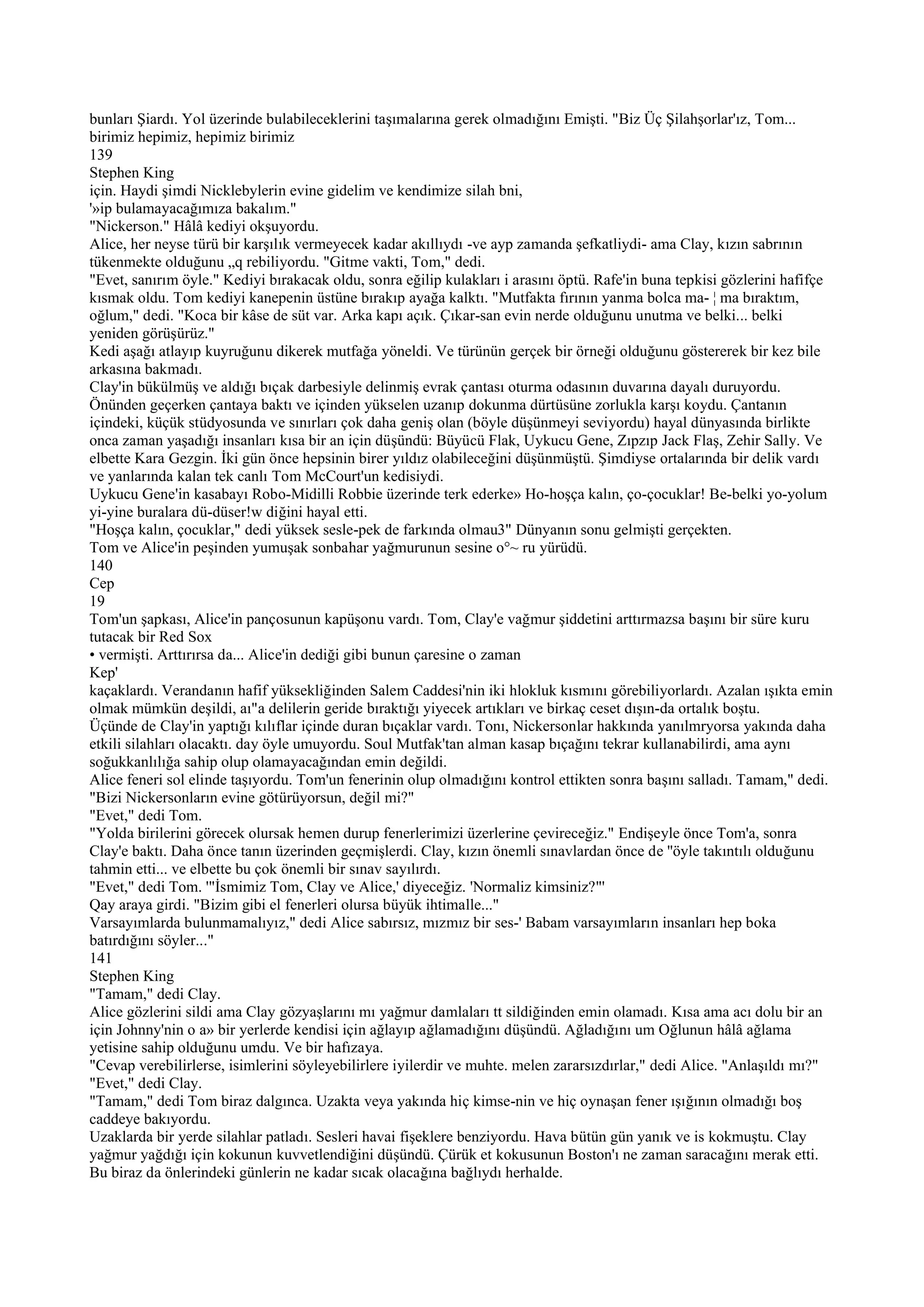 bunları Şiardı. Yol üzerinde bulabileceklerini taşımalarına gerek olmadığını Emişti. "Biz Üç Şilahşorlar'ız, Tom...
birimiz hepimiz, hepimiz birimiz
139
Stephen King
için. Haydi şimdi Nicklebylerin evine gidelim ve kendimize silah bni,
'»ip bulamayacağımıza bakalım."
"Nickerson." Hâlâ kediyi okşuyordu.
Alice, her neyse türü bir karşılık vermeyecek kadar akıllıydı -ve ayp zamanda şefkatliydi- ama Clay, kızın sabrının
tükenmekte olduğunu „q rebiliyordu. "Gitme vakti, Tom," dedi.
"Evet, sanırım öyle." Kediyi bırakacak oldu, sonra eğilip kulakları i arasını öptü. Rafe'in buna tepkisi gözlerini hafifçe
kısmak oldu. Tom kediyi kanepenin üstüne bırakıp ayağa kalktı. "Mutfakta fırının yanma bolca ma- ¦ ma bıraktım,
oğlum," dedi. "Koca bir kâse de süt var. Arka kapı açık. Çıkar-san evin nerde olduğunu unutma ve belki... belki
yeniden görüşürüz."
Kedi aşağı atlayıp kuyruğunu dikerek mutfağa yöneldi. Ve türünün gerçek bir örneği olduğunu göstererek bir kez bile
arkasına bakmadı.
Clay'in bükülmüş ve aldığı bıçak darbesiyle delinmiş evrak çantası oturma odasının duvarına dayalı duruyordu.
Önünden geçerken çantaya baktı ve içinden yükselen uzanıp dokunma dürtüsüne zorlukla karşı koydu. Çantanın
içindeki, küçük stüdyosunda ve sınırları çok daha geniş olan (böyle düşünmeyi seviyordu) hayal dünyasında birlikte
onca zaman yaşadığı insanları kısa bir an için düşündü: Büyücü Flak, Uykucu Gene, Zıpzıp Jack Flaş, Zehir Sally. Ve
elbette Kara Gezgin. İki gün önce hepsinin birer yıldız olabileceğini düşünmüştü. Şimdiyse ortalarında bir delik vardı
ve yanlarında kalan tek canlı Tom McCourt'un kedisiydi.
Uykucu Gene'in kasabayı Robo-Midilli Robbie üzerinde terk ederke» Ho-hoşça kalın, ço-çocuklar! Be-belki yo-yolum
yi-yine buralara dü-düser!w diğini hayal etti.
"Hoşça kalın, çocuklar," dedi yüksek sesle-pek de farkında olmau3" Dünyanın sonu gelmişti gerçekten.
Tom ve Alice'in peşinden yumuşak sonbahar yağmurunun sesine o°~ ru yürüdü.
140
Cep
19
Tom'un şapkası, Alice'in pançosunun kapüşonu vardı. Tom, Clay'e vağmur şiddetini arttırmazsa başını bir süre kuru
tutacak bir Red Sox
• vermişti. Arttırırsa da... Alice'in dediği gibi bunun çaresine o zaman
Kep'
kaçaklardı. Verandanın hafif yüksekliğinden Salem Caddesi'nin iki hlokluk kısmını görebiliyorlardı. Azalan ışıkta emin
olmak mümkün deşildi, aı"a delilerin geride bıraktığı yiyecek artıkları ve birkaç ceset dışın-da ortalık boştu.
Üçünde de Clay'in yaptığı kılıflar içinde duran bıçaklar vardı. Tonı, Nickersonlar hakkında yanılmryorsa yakında daha
etkili silahları olacaktı. day öyle umuyordu. Soul Mutfak'tan alman kasap bıçağını tekrar kullanabilirdi, ama aynı
soğukkanlılığa sahip olup olamayacağından emin değildi.
Alice feneri sol elinde taşıyordu. Tom'un fenerinin olup olmadığını kontrol ettikten sonra başını salladı. Tamam," dedi.
"Bizi Nickersonların evine götürüyorsun, değil mi?"
"Evet," dedi Tom.
"Yolda birilerini görecek olursak hemen durup fenerlerimizi üzerlerine çevireceğiz." Endişeyle önce Tom'a, sonra
Clay'e baktı. Daha önce tanın üzerinden geçmişlerdi. Clay, kızın önemli sınavlardan önce de ''öyle takıntılı olduğunu
tahmin etti... ve elbette bu çok önemli bir sınav sayılırdı.
"Evet," dedi Tom. '"İsmimiz Tom, Clay ve Alice,' diyeceğiz. 'Normaliz kimsiniz?"'
Qay araya girdi. "Bizim gibi el fenerleri olursa büyük ihtimalle..."
Varsayımlarda bulunmamalıyız," dedi Alice sabırsız, mızmız bir ses-' Babam varsayımların insanları hep boka
batırdığını söyler..."
141
Stephen King
"Tamam," dedi Clay.
Alice gözlerini sildi ama Clay gözyaşlarını mı yağmur damlaları tt sildiğinden emin olamadı. Kısa ama acı dolu bir an
için Johnny'nin o a» bir yerlerde kendisi için ağlayıp ağlamadığını düşündü. Ağladığını um Oğlunun hâlâ ağlama
yetisine sahip olduğunu umdu. Ve bir hafızaya.
"Cevap verebilirlerse, isimlerini söyleyebilirlere iyilerdir ve muhte. melen zararsızdırlar," dedi Alice. "Anlaşıldı mı?"
"Evet," dedi Clay.
"Tamam," dedi Tom biraz dalgınca. Uzakta veya yakında hiç kimse-nin ve hiç oynaşan fener ışığının olmadığı boş
caddeye bakıyordu.
Uzaklarda bir yerde silahlar patladı. Sesleri havai fişeklere benziyordu. Hava bütün gün yanık ve is kokmuştu. Clay
yağmur yağdığı için kokunun kuvvetlendiğini düşündü. Çürük et kokusunun Boston'ı ne zaman saracağını merak etti.
Bu biraz da önlerindeki günlerin ne kadar sıcak olacağına bağlıydı herhalde.
 