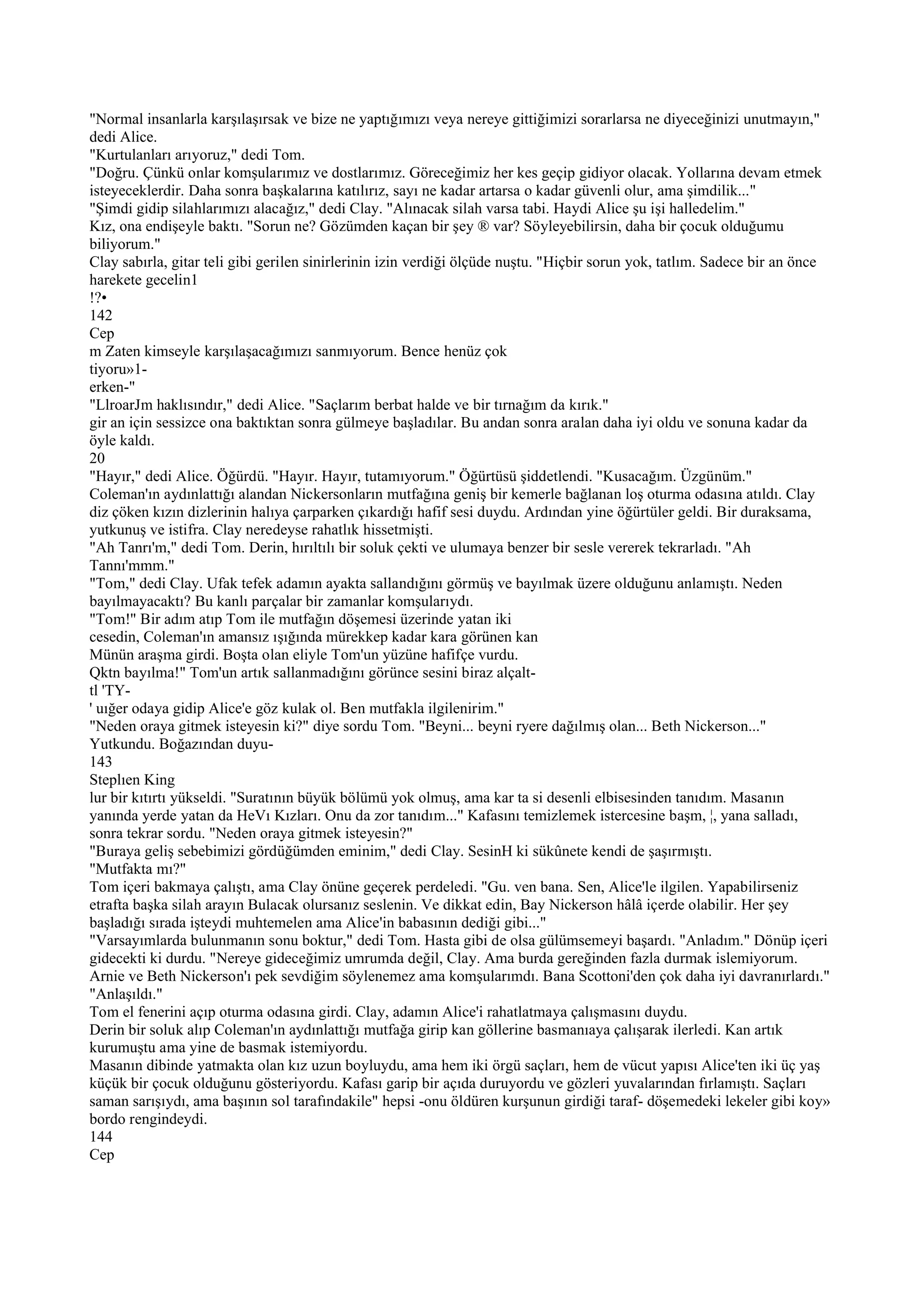 "Normal insanlarla karşılaşırsak ve bize ne yaptığımızı veya nereye gittiğimizi sorarlarsa ne diyeceğinizi unutmayın,"
dedi Alice.
"Kurtulanları arıyoruz," dedi Tom.
"Doğru. Çünkü onlar komşularımız ve dostlarımız. Göreceğimiz her kes geçip gidiyor olacak. Yollarına devam etmek
isteyeceklerdir. Daha sonra başkalarına katılırız, sayı ne kadar artarsa o kadar güvenli olur, ama şimdilik..."
"Şimdi gidip silahlarımızı alacağız," dedi Clay. "Alınacak silah varsa tabi. Haydi Alice şu işi halledelim."
Kız, ona endişeyle baktı. "Sorun ne? Gözümden kaçan bir şey ® var? Söyleyebilirsin, daha bir çocuk olduğumu
biliyorum."
Clay sabırla, gitar teli gibi gerilen sinirlerinin izin verdiği ölçüde nuştu. "Hiçbir sorun yok, tatlım. Sadece bir an önce
harekete gecelin1
!?•
142
Cep
m Zaten kimseyle karşılaşacağımızı sanmıyorum. Bence henüz çok
tiyoru»1-
erken-"
"LlroarJm haklısındır," dedi Alice. "Saçlarım berbat halde ve bir tırnağım da kırık."
gir an için sessizce ona baktıktan sonra gülmeye başladılar. Bu andan sonra aralan daha iyi oldu ve sonuna kadar da
öyle kaldı.
20
"Hayır," dedi Alice. Öğürdü. "Hayır. Hayır, tutamıyorum." Öğürtüsü şiddetlendi. "Kusacağım. Üzgünüm."
Coleman'ın aydınlattığı alandan Nickersonların mutfağına geniş bir kemerle bağlanan loş oturma odasına atıldı. Clay
diz çöken kızın dizlerinin halıya çarparken çıkardığı hafif sesi duydu. Ardından yine öğürtüler geldi. Bir duraksama,
yutkunuş ve istifra. Clay neredeyse rahatlık hissetmişti.
"Ah Tanrı'm," dedi Tom. Derin, hırıltılı bir soluk çekti ve ulumaya benzer bir sesle vererek tekrarladı. "Ah
Tannı'mmm."
"Tom," dedi Clay. Ufak tefek adamın ayakta sallandığını görmüş ve bayılmak üzere olduğunu anlamıştı. Neden
bayılmayacaktı? Bu kanlı parçalar bir zamanlar komşularıydı.
"Tom!" Bir adım atıp Tom ile mutfağın döşemesi üzerinde yatan iki
cesedin, Coleman'ın amansız ışığında mürekkep kadar kara görünen kan
Münün araşma girdi. Boşta olan eliyle Tom'un yüzüne hafifçe vurdu.
Qktn bayılma!" Tom'un artık sallanmadığını görünce sesini biraz alçalt-
tl 'TY-
' uığer odaya gidip Alice'e göz kulak ol. Ben mutfakla ilgilenirim."
"Neden oraya gitmek isteyesin ki?" diye sordu Tom. "Beyni... beyni ryere dağılmış olan... Beth Nickerson..."
Yutkundu. Boğazından duyu-
143
Steplıen King
lur bir kıtırtı yükseldi. "Suratının büyük bölümü yok olmuş, ama kar ta si desenli elbisesinden tanıdım. Masanın
yanında yerde yatan da HeVı Kızları. Onu da zor tanıdım..." Kafasını temizlemek istercesine başm, ¦, yana salladı,
sonra tekrar sordu. "Neden oraya gitmek isteyesin?"
"Buraya geliş sebebimizi gördüğümden eminim," dedi Clay. SesinH ki sükûnete kendi de şaşırmıştı.
"Mutfakta mı?"
Tom içeri bakmaya çalıştı, ama Clay önüne geçerek perdeledi. "Gu. ven bana. Sen, Alice'le ilgilen. Yapabilirseniz
etrafta başka silah arayın Bulacak olursanız seslenin. Ve dikkat edin, Bay Nickerson hâlâ içerde olabilir. Her şey
başladığı sırada işteydi muhtemelen ama Alice'in babasının dediği gibi..."
"Varsayımlarda bulunmanın sonu boktur," dedi Tom. Hasta gibi de olsa gülümsemeyi başardı. "Anladım." Dönüp içeri
gidecekti ki durdu. "Nereye gideceğimiz umrumda değil, Clay. Ama burda gereğinden fazla durmak islemiyorum.
Arnie ve Beth Nickerson'ı pek sevdiğim söylenemez ama komşularımdı. Bana Scottoni'den çok daha iyi davranırlardı."
"Anlaşıldı."
Tom el fenerini açıp oturma odasına girdi. Clay, adamın Alice'i rahatlatmaya çalışmasını duydu.
Derin bir soluk alıp Coleman'ın aydınlattığı mutfağa girip kan göllerine basmanıaya çalışarak ilerledi. Kan artık
kurumuştu ama yine de basmak istemiyordu.
Masanın dibinde yatmakta olan kız uzun boyluydu, ama hem iki örgü saçları, hem de vücut yapısı Alice'ten iki üç yaş
küçük bir çocuk olduğunu gösteriyordu. Kafası garip bir açıda duruyordu ve gözleri yuvalarından fırlamıştı. Saçları
saman sarışıydı, ama başının sol tarafındakile" hepsi -onu öldüren kurşunun girdiği taraf- döşemedeki lekeler gibi koy»
bordo rengindeydi.
144
Cep
 