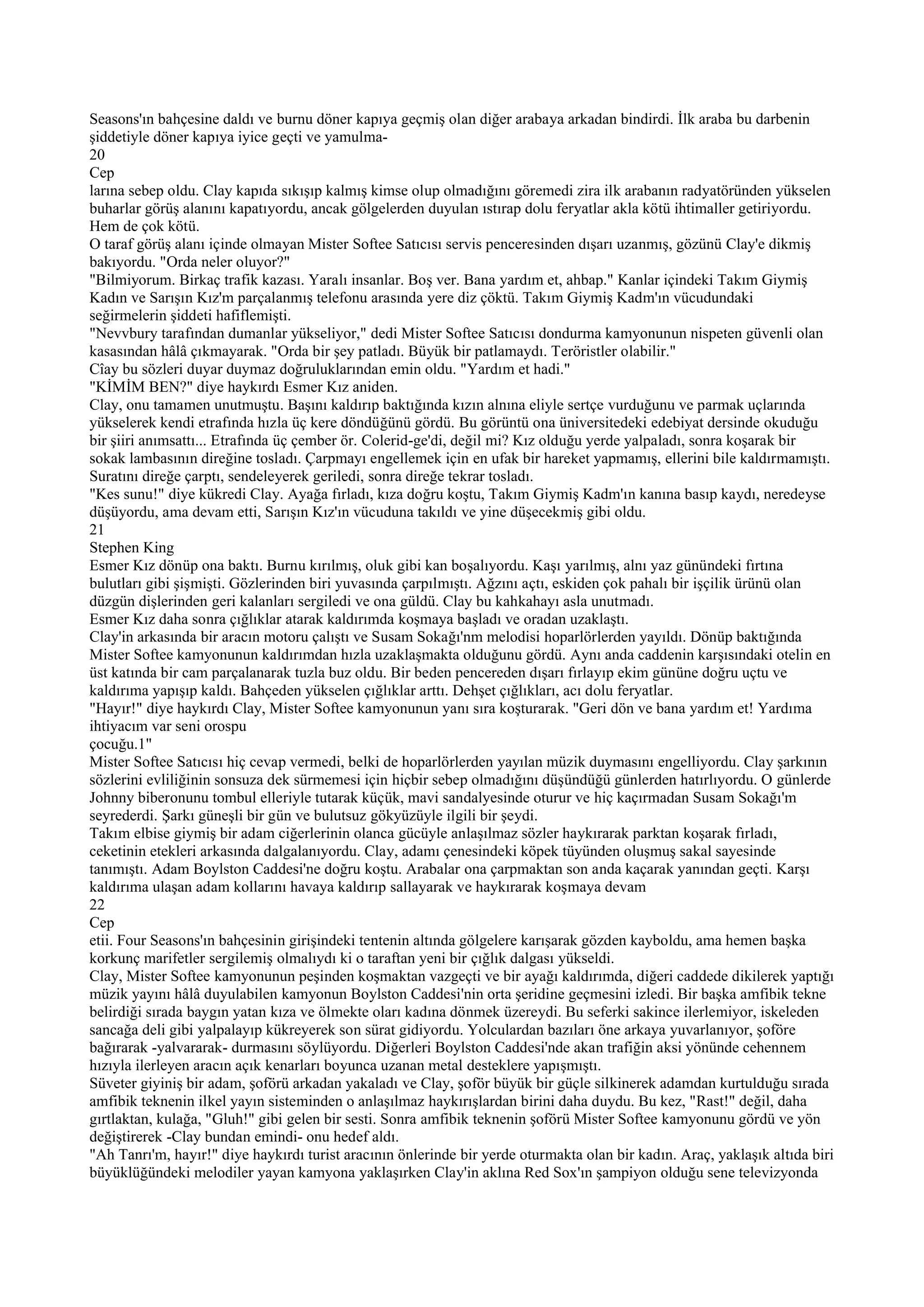 Seasons'ın bahçesine daldı ve burnu döner kapıya geçmiş olan diğer arabaya arkadan bindirdi. İlk araba bu darbenin
şiddetiyle döner kapıya iyice geçti ve yamulma-
20
Cep
larına sebep oldu. Clay kapıda sıkışıp kalmış kimse olup olmadığını göremedi zira ilk arabanın radyatöründen yükselen
buharlar görüş alanını kapatıyordu, ancak gölgelerden duyulan ıstırap dolu feryatlar akla kötü ihtimaller getiriyordu.
Hem de çok kötü.
O taraf görüş alanı içinde olmayan Mister Softee Satıcısı servis penceresinden dışarı uzanmış, gözünü Clay'e dikmiş
bakıyordu. "Orda neler oluyor?"
"Bilmiyorum. Birkaç trafik kazası. Yaralı insanlar. Boş ver. Bana yardım et, ahbap." Kanlar içindeki Takım Giymiş
Kadın ve Sarışın Kız'm parçalanmış telefonu arasında yere diz çöktü. Takım Giymiş Kadm'ın vücudundaki
seğirmelerin şiddeti hafiflemişti.
"Nevvbury tarafından dumanlar yükseliyor," dedi Mister Softee Satıcısı dondurma kamyonunun nispeten güvenli olan
kasasından hâlâ çıkmayarak. "Orda bir şey patladı. Büyük bir patlamaydı. Teröristler olabilir."
Cîay bu sözleri duyar duymaz doğruluklarından emin oldu. "Yardım et hadi."
"KİMİM BEN?" diye haykırdı Esmer Kız aniden.
Clay, onu tamamen unutmuştu. Başını kaldırıp baktığında kızın alnına eliyle sertçe vurduğunu ve parmak uçlarında
yükselerek kendi etrafında hızla üç kere döndüğünü gördü. Bu görüntü ona üniversitedeki edebiyat dersinde okuduğu
bir şiiri anımsattı... Etrafında üç çember ör. Colerid-ge'di, değil mi? Kız olduğu yerde yalpaladı, sonra koşarak bir
sokak lambasının direğine tosladı. Çarpmayı engellemek için en ufak bir hareket yapmamış, ellerini bile kaldırmamıştı.
Suratını direğe çarptı, sendeleyerek geriledi, sonra direğe tekrar tosladı.
"Kes sunu!" diye kükredi Clay. Ayağa fırladı, kıza doğru koştu, Takım Giymiş Kadm'ın kanına basıp kaydı, neredeyse
düşüyordu, ama devam etti, Sarışın Kız'ın vücuduna takıldı ve yine düşecekmiş gibi oldu.
21
Stephen King
Esmer Kız dönüp ona baktı. Burnu kırılmış, oluk gibi kan boşalıyordu. Kaşı yarılmış, alnı yaz günündeki fırtına
bulutları gibi şişmişti. Gözlerinden biri yuvasında çarpılmıştı. Ağzını açtı, eskiden çok pahalı bir işçilik ürünü olan
düzgün dişlerinden geri kalanları sergiledi ve ona güldü. Clay bu kahkahayı asla unutmadı.
Esmer Kız daha sonra çığlıklar atarak kaldırımda koşmaya başladı ve oradan uzaklaştı.
Clay'in arkasında bir aracın motoru çalıştı ve Susam Sokağı'nm melodisi hoparlörlerden yayıldı. Dönüp baktığında
Mister Softee kamyonunun kaldırımdan hızla uzaklaşmakta olduğunu gördü. Aynı anda caddenin karşısındaki otelin en
üst katında bir cam parçalanarak tuzla buz oldu. Bir beden pencereden dışarı fırlayıp ekim gününe doğru uçtu ve
kaldırıma yapışıp kaldı. Bahçeden yükselen çığlıklar arttı. Dehşet çığlıkları, acı dolu feryatlar.
"Hayır!" diye haykırdı Clay, Mister Softee kamyonunun yanı sıra koşturarak. "Geri dön ve bana yardım et! Yardıma
ihtiyacım var seni orospu
çocuğu.1"
Mister Softee Satıcısı hiç cevap vermedi, belki de hoparlörlerden yayılan müzik duymasını engelliyordu. Clay şarkının
sözlerini evliliğinin sonsuza dek sürmemesi için hiçbir sebep olmadığını düşündüğü günlerden hatırlıyordu. O günlerde
Johnny biberonunu tombul elleriyle tutarak küçük, mavi sandalyesinde oturur ve hiç kaçırmadan Susam Sokağı'm
seyrederdi. Şarkı güneşli bir gün ve bulutsuz gökyüzüyle ilgili bir şeydi.
Takım elbise giymiş bir adam ciğerlerinin olanca gücüyle anlaşılmaz sözler haykırarak parktan koşarak fırladı,
ceketinin etekleri arkasında dalgalanıyordu. Clay, adamı çenesindeki köpek tüyünden oluşmuş sakal sayesinde
tanımıştı. Adam Boylston Caddesi'ne doğru koştu. Arabalar ona çarpmaktan son anda kaçarak yanından geçti. Karşı
kaldırıma ulaşan adam kollarını havaya kaldırıp sallayarak ve haykırarak koşmaya devam
22
Cep
etii. Four Seasons'ın bahçesinin girişindeki tentenin altında gölgelere karışarak gözden kayboldu, ama hemen başka
korkunç marifetler sergilemiş olmalıydı ki o taraftan yeni bir çığlık dalgası yükseldi.
Clay, Mister Softee kamyonunun peşinden koşmaktan vazgeçti ve bir ayağı kaldırımda, diğeri caddede dikilerek yaptığı
müzik yayını hâlâ duyulabilen kamyonun Boylston Caddesi'nin orta şeridine geçmesini izledi. Bir başka amfibik tekne
belirdiği sırada baygın yatan kıza ve ölmekte oları kadına dönmek üzereydi. Bu seferki sakince ilerlemiyor, iskeleden
sancağa deli gibi yalpalayıp kükreyerek son sürat gidiyordu. Yolculardan bazıları öne arkaya yuvarlanıyor, şoföre
bağırarak -yalvararak- durmasını söylüyordu. Diğerleri Boylston Caddesi'nde akan trafiğin aksi yönünde cehennem
hızıyla ilerleyen aracın açık kenarları boyunca uzanan metal desteklere yapışmıştı.
Süveter giyiniş bir adam, şoförü arkadan yakaladı ve Clay, şoför büyük bir güçle silkinerek adamdan kurtulduğu sırada
amfibik teknenin ilkel yayın sisteminden o anlaşılmaz haykırışlardan birini daha duydu. Bu kez, "Rast!" değil, daha
gırtlaktan, kulağa, "Gluh!" gibi gelen bir sesti. Sonra amfibik teknenin şoförü Mister Softee kamyonunu gördü ve yön
değiştirerek -Clay bundan emindi- onu hedef aldı.
"Ah Tanrı'm, hayır!" diye haykırdı turist aracının önlerinde bir yerde oturmakta olan bir kadın. Araç, yaklaşık altıda biri
büyüklüğündeki melodiler yayan kamyona yaklaşırken Clay'in aklına Red Sox'ın şampiyon olduğu sene televizyonda
 