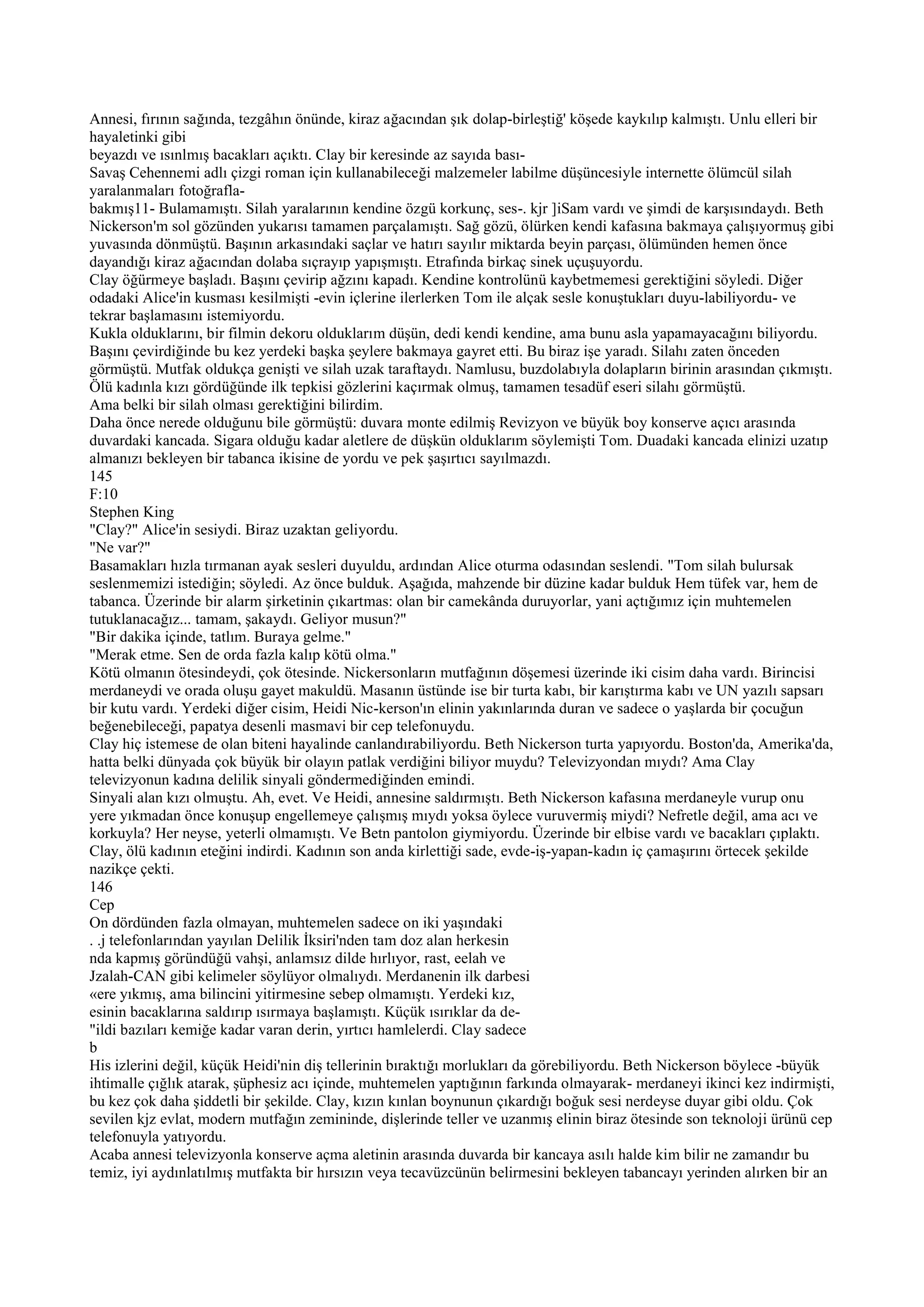 Annesi, fırının sağında, tezgâhın önünde, kiraz ağacından şık dolap-birleştiğ' köşede kaykılıp kalmıştı. Unlu elleri bir
hayaletinki gibi
beyazdı ve ısınlmış bacakları açıktı. Clay bir keresinde az sayıda bası-
Savaş Cehennemi adlı çizgi roman için kullanabileceği malzemeler labilme düşüncesiyle internette ölümcül silah
yaralanmaları fotoğrafla-
bakmış11- Bulamamıştı. Silah yaralarının kendine özgü korkunç, ses-. kjr ]iSam vardı ve şimdi de karşısındaydı. Beth
Nickerson'm sol gözünden yukarısı tamamen parçalamıştı. Sağ gözü, ölürken kendi kafasına bakmaya çalışıyormuş gibi
yuvasında dönmüştü. Başının arkasındaki saçlar ve hatırı sayılır miktarda beyin parçası, ölümünden hemen önce
dayandığı kiraz ağacından dolaba sıçrayıp yapışmıştı. Etrafında birkaç sinek uçuşuyordu.
Clay öğürmeye başladı. Başını çevirip ağzını kapadı. Kendine kontrolünü kaybetmemesi gerektiğini söyledi. Diğer
odadaki Alice'in kusması kesilmişti -evin içlerine ilerlerken Tom ile alçak sesle konuştukları duyu-labiliyordu- ve
tekrar başlamasını istemiyordu.
Kukla olduklarını, bir filmin dekoru olduklarım düşün, dedi kendi kendine, ama bunu asla yapamayacağını biliyordu.
Başını çevirdiğinde bu kez yerdeki başka şeylere bakmaya gayret etti. Bu biraz işe yaradı. Silahı zaten önceden
görmüştü. Mutfak oldukça genişti ve silah uzak taraftaydı. Namlusu, buzdolabıyla dolapların birinin arasından çıkmıştı.
Ölü kadınla kızı gördüğünde ilk tepkisi gözlerini kaçırmak olmuş, tamamen tesadüf eseri silahı görmüştü.
Ama belki bir silah olması gerektiğini bilirdim.
Daha önce nerede olduğunu bile görmüştü: duvara monte edilmiş Revizyon ve büyük boy konserve açıcı arasında
duvardaki kancada. Sigara olduğu kadar aletlere de düşkün olduklarım söylemişti Tom. Duadaki kancada elinizi uzatıp
almanızı bekleyen bir tabanca ikisine de yordu ve pek şaşırtıcı sayılmazdı.
145
F:10
Stephen King
"Clay?" Alice'in sesiydi. Biraz uzaktan geliyordu.
"Ne var?"
Basamakları hızla tırmanan ayak sesleri duyuldu, ardından Alice oturma odasından seslendi. "Tom silah bulursak
seslenmemizi istediğin; söyledi. Az önce bulduk. Aşağıda, mahzende bir düzine kadar bulduk Hem tüfek var, hem de
tabanca. Üzerinde bir alarm şirketinin çıkartmas: olan bir camekânda duruyorlar, yani açtığımız için muhtemelen
tutuklanacağız... tamam, şakaydı. Geliyor musun?"
"Bir dakika içinde, tatlım. Buraya gelme."
"Merak etme. Sen de orda fazla kalıp kötü olma."
Kötü olmanın ötesindeydi, çok ötesinde. Nickersonların mutfağının döşemesi üzerinde iki cisim daha vardı. Birincisi
merdaneydi ve orada oluşu gayet makuldü. Masanın üstünde ise bir turta kabı, bir karıştırma kabı ve UN yazılı sapsarı
bir kutu vardı. Yerdeki diğer cisim, Heidi Nic-kerson'ın elinin yakınlarında duran ve sadece o yaşlarda bir çocuğun
beğenebileceği, papatya desenli masmavi bir cep telefonuydu.
Clay hiç istemese de olan biteni hayalinde canlandırabiliyordu. Beth Nickerson turta yapıyordu. Boston'da, Amerika'da,
hatta belki dünyada çok büyük bir olayın patlak verdiğini biliyor muydu? Televizyondan mıydı? Ama Clay
televizyonun kadına delilik sinyali göndermediğinden emindi.
Sinyali alan kızı olmuştu. Ah, evet. Ve Heidi, annesine saldırmıştı. Beth Nickerson kafasına merdaneyle vurup onu
yere yıkmadan önce konuşup engellemeye çalışmış mıydı yoksa öylece vuruvermiş miydi? Nefretle değil, ama acı ve
korkuyla? Her neyse, yeterli olmamıştı. Ve Betn pantolon giymiyordu. Üzerinde bir elbise vardı ve bacakları çıplaktı.
Clay, ölü kadının eteğini indirdi. Kadının son anda kirlettiği sade, evde-iş-yapan-kadın iç çamaşırını örtecek şekilde
nazikçe çekti.
146
Cep
On dördünden fazla olmayan, muhtemelen sadece on iki yaşındaki
. .j telefonlarından yayılan Delilik İksiri'nden tam doz alan herkesin
nda kapmış göründüğü vahşi, anlamsız dilde hırlıyor, rast, eelah ve
Jzalah-CAN gibi kelimeler söylüyor olmalıydı. Merdanenin ilk darbesi
«ere yıkmış, ama bilincini yitirmesine sebep olmamıştı. Yerdeki kız,
esinin bacaklarına saldırıp ısırmaya başlamıştı. Küçük ısırıklar da de-
"ildi bazıları kemiğe kadar varan derin, yırtıcı hamlelerdi. Clay sadece
b
His izlerini değil, küçük Heidi'nin diş tellerinin bıraktığı morlukları da görebiliyordu. Beth Nickerson böylece -büyük
ihtimalle çığlık atarak, şüphesiz acı içinde, muhtemelen yaptığının farkında olmayarak- merdaneyi ikinci kez indirmişti,
bu kez çok daha şiddetli bir şekilde. Clay, kızın kınlan boynunun çıkardığı boğuk sesi nerdeyse duyar gibi oldu. Çok
sevilen kjz evlat, modern mutfağın zemininde, dişlerinde teller ve uzanmış elinin biraz ötesinde son teknoloji ürünü cep
telefonuyla yatıyordu.
Acaba annesi televizyonla konserve açma aletinin arasında duvarda bir kancaya asılı halde kim bilir ne zamandır bu
temiz, iyi aydınlatılmış mutfakta bir hırsızın veya tecavüzcünün belirmesini bekleyen tabancayı yerinden alırken bir an
 