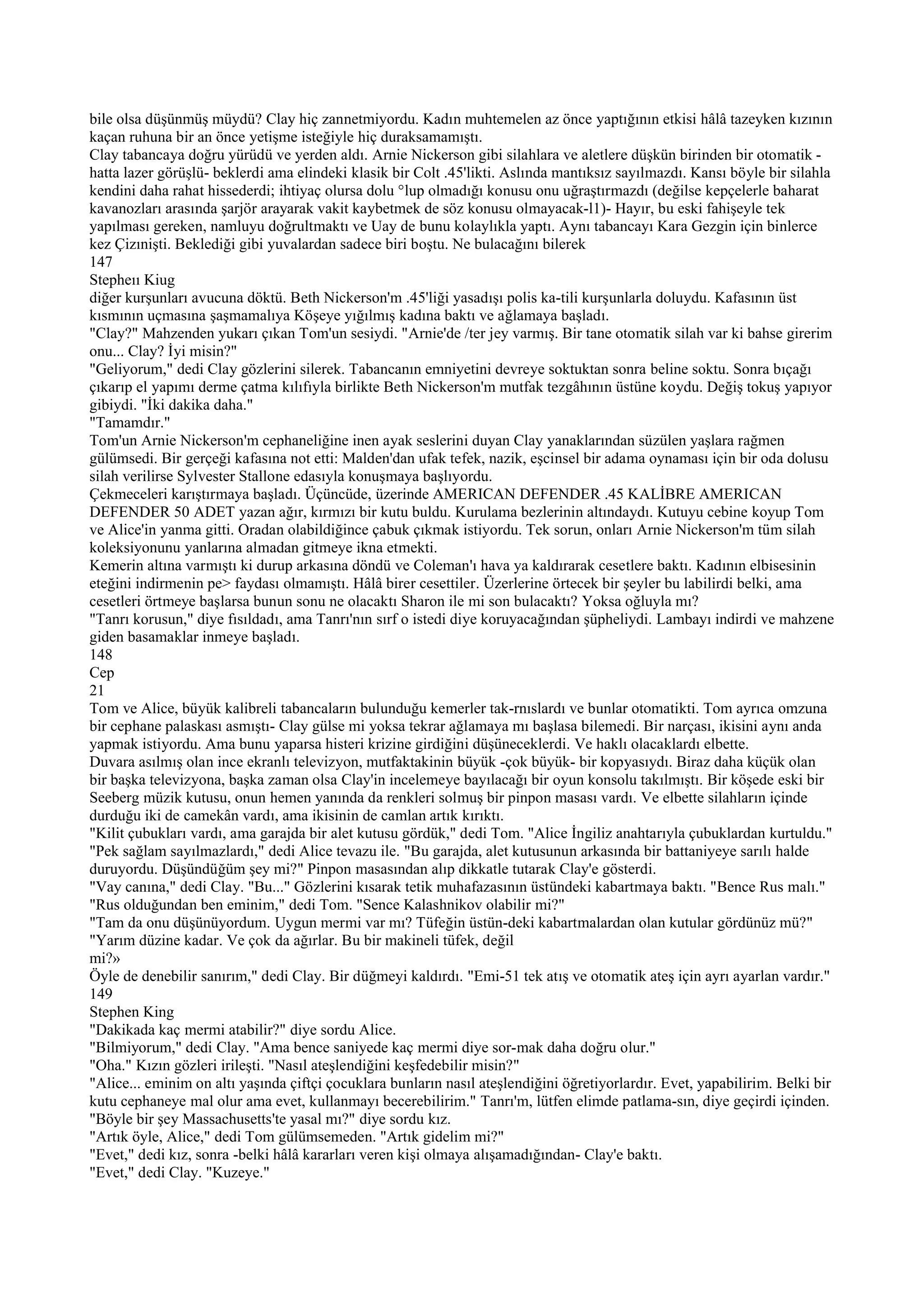 bile olsa düşünmüş müydü? Clay hiç zannetmiyordu. Kadın muhtemelen az önce yaptığının etkisi hâlâ tazeyken kızının
kaçan ruhuna bir an önce yetişme isteğiyle hiç duraksamamıştı.
Clay tabancaya doğru yürüdü ve yerden aldı. Arnie Nickerson gibi silahlara ve aletlere düşkün birinden bir otomatik -
hatta lazer görüşlü- beklerdi ama elindeki klasik bir Colt .45'likti. Aslında mantıksız sayılmazdı. Kansı böyle bir silahla
kendini daha rahat hissederdi; ihtiyaç olursa dolu °lup olmadığı konusu onu uğraştırmazdı (değilse kepçelerle baharat
kavanozları arasında şarjör arayarak vakit kaybetmek de söz konusu olmayacak-l1)- Hayır, bu eski fahişeyle tek
yapılması gereken, namluyu doğrultmaktı ve Uay de bunu kolaylıkla yaptı. Aynı tabancayı Kara Gezgin için binlerce
kez Çizınişti. Beklediği gibi yuvalardan sadece biri boştu. Ne bulacağını bilerek
147
Stepheıı Kiug
diğer kurşunları avucuna döktü. Beth Nickerson'm .45'liği yasadışı polis ka-tili kurşunlarla doluydu. Kafasının üst
kısmının uçmasına şaşmamalıya Köşeye yığılmış kadına baktı ve ağlamaya başladı.
"Clay?" Mahzenden yukarı çıkan Tom'un sesiydi. "Arnie'de /ter jey varmış. Bir tane otomatik silah var ki bahse girerim
onu... Clay? İyi misin?"
"Geliyorum," dedi Clay gözlerini silerek. Tabancanın emniyetini devreye soktuktan sonra beline soktu. Sonra bıçağı
çıkarıp el yapımı derme çatma kılıfıyla birlikte Beth Nickerson'm mutfak tezgâhının üstüne koydu. Değiş tokuş yapıyor
gibiydi. "İki dakika daha."
"Tamamdır."
Tom'un Arnie Nickerson'm cephaneliğine inen ayak seslerini duyan Clay yanaklarından süzülen yaşlara rağmen
gülümsedi. Bir gerçeği kafasına not etti: Malden'dan ufak tefek, nazik, eşcinsel bir adama oynaması için bir oda dolusu
silah verilirse Sylvester Stallone edasıyla konuşmaya başlıyordu.
Çekmeceleri karıştırmaya başladı. Üçüncüde, üzerinde AMERICAN DEFENDER .45 KALİBRE AMERICAN
DEFENDER 50 ADET yazan ağır, kırmızı bir kutu buldu. Kurulama bezlerinin altındaydı. Kutuyu cebine koyup Tom
ve Alice'in yanma gitti. Oradan olabildiğince çabuk çıkmak istiyordu. Tek sorun, onları Arnie Nickerson'm tüm silah
koleksiyonunu yanlarına almadan gitmeye ikna etmekti.
Kemerin altına varmıştı ki durup arkasına döndü ve Coleman'ı hava ya kaldırarak cesetlere baktı. Kadının elbisesinin
eteğini indirmenin pe> faydası olmamıştı. Hâlâ birer cesettiler. Üzerlerine örtecek bir şeyler bu labilirdi belki, ama
cesetleri örtmeye başlarsa bunun sonu ne olacaktı Sharon ile mi son bulacaktı? Yoksa oğluyla mı?
"Tanrı korusun," diye fısıldadı, ama Tanrı'nın sırf o istedi diye koruyacağından şüpheliydi. Lambayı indirdi ve mahzene
giden basamaklar inmeye başladı.
148
Cep
21
Tom ve Alice, büyük kalibreli tabancaların bulunduğu kemerler tak-rnıslardı ve bunlar otomatikti. Tom ayrıca omzuna
bir cephane palaskası asmıştı- Clay gülse mi yoksa tekrar ağlamaya mı başlasa bilemedi. Bir narçası, ikisini aynı anda
yapmak istiyordu. Ama bunu yaparsa histeri krizine girdiğini düşüneceklerdi. Ve haklı olacaklardı elbette.
Duvara asılmış olan ince ekranlı televizyon, mutfaktakinin büyük -çok büyük- bir kopyasıydı. Biraz daha küçük olan
bir başka televizyona, başka zaman olsa Clay'in incelemeye bayılacağı bir oyun konsolu takılmıştı. Bir köşede eski bir
Seeberg müzik kutusu, onun hemen yanında da renkleri solmuş bir pinpon masası vardı. Ve elbette silahların içinde
durduğu iki de camekân vardı, ama ikisinin de camlan artık kırıktı.
"Kilit çubukları vardı, ama garajda bir alet kutusu gördük," dedi Tom. "Alice İngiliz anahtarıyla çubuklardan kurtuldu."
"Pek sağlam sayılmazlardı," dedi Alice tevazu ile. "Bu garajda, alet kutusunun arkasında bir battaniyeye sarılı halde
duruyordu. Düşündüğüm şey mi?" Pinpon masasından alıp dikkatle tutarak Clay'e gösterdi.
"Vay canına," dedi Clay. "Bu..." Gözlerini kısarak tetik muhafazasının üstündeki kabartmaya baktı. "Bence Rus malı."
"Rus olduğundan ben eminim," dedi Tom. "Sence Kalashnikov olabilir mi?"
"Tam da onu düşünüyordum. Uygun mermi var mı? Tüfeğin üstün-deki kabartmalardan olan kutular gördünüz mü?"
"Yarım düzine kadar. Ve çok da ağırlar. Bu bir makineli tüfek, değil
mi?»
Öyle de denebilir sanırım," dedi Clay. Bir düğmeyi kaldırdı. "Emi-51 tek atış ve otomatik ateş için ayrı ayarlan vardır."
149
Stephen King
"Dakikada kaç mermi atabilir?" diye sordu Alice.
"Bilmiyorum," dedi Clay. "Ama bence saniyede kaç mermi diye sor-mak daha doğru olur."
"Oha." Kızın gözleri irileşti. "Nasıl ateşlendiğini keşfedebilir misin?"
"Alice... eminim on altı yaşında çiftçi çocuklara bunların nasıl ateşlendiğini öğretiyorlardır. Evet, yapabilirim. Belki bir
kutu cephaneye mal olur ama evet, kullanmayı becerebilirim." Tanrı'm, lütfen elimde patlama-sın, diye geçirdi içinden.
"Böyle bir şey Massachusetts'te yasal mı?" diye sordu kız.
"Artık öyle, Alice," dedi Tom gülümsemeden. "Artık gidelim mi?"
"Evet," dedi kız, sonra -belki hâlâ kararları veren kişi olmaya alışamadığından- Clay'e baktı.
"Evet," dedi Clay. "Kuzeye."
 