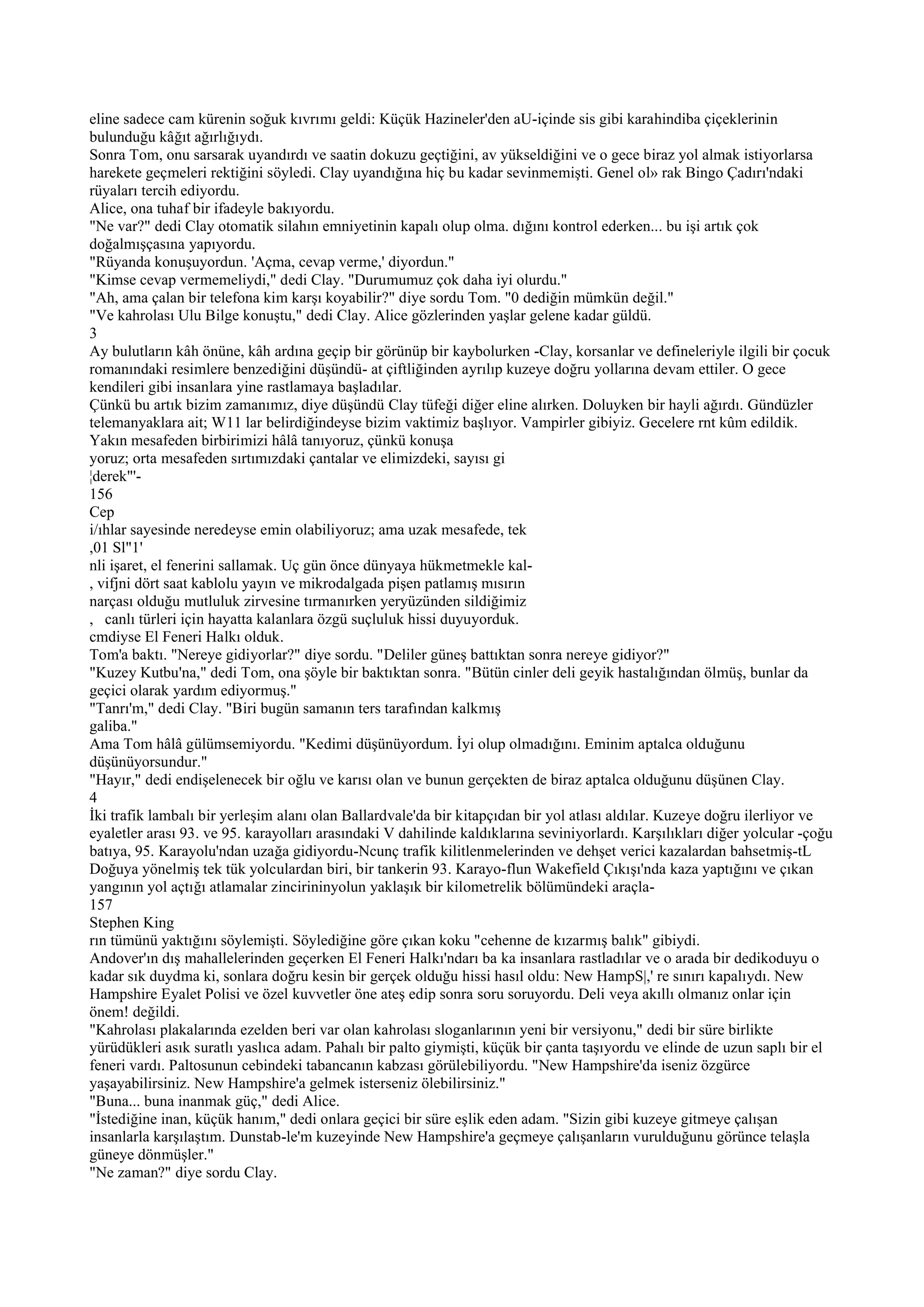 eline sadece cam kürenin soğuk kıvrımı geldi: Küçük Hazineler'den aU-içinde sis gibi karahindiba çiçeklerinin
bulunduğu kâğıt ağırlığıydı.
Sonra Tom, onu sarsarak uyandırdı ve saatin dokuzu geçtiğini, av yükseldiğini ve o gece biraz yol almak istiyorlarsa
harekete geçmeleri rektiğini söyledi. Clay uyandığına hiç bu kadar sevinmemişti. Genel ol» rak Bingo Çadırı'ndaki
rüyaları tercih ediyordu.
Alice, ona tuhaf bir ifadeyle bakıyordu.
"Ne var?" dedi Clay otomatik silahın emniyetinin kapalı olup olma. dığını kontrol ederken... bu işi artık çok
doğalmışçasına yapıyordu.
"Rüyanda konuşuyordun. 'Açma, cevap verme,' diyordun."
"Kimse cevap vermemeliydi," dedi Clay. "Durumumuz çok daha iyi olurdu."
"Ah, ama çalan bir telefona kim karşı koyabilir?" diye sordu Tom. "0 dediğin mümkün değil."
"Ve kahrolası Ulu Bilge konuştu," dedi Clay. Alice gözlerinden yaşlar gelene kadar güldü.
3
Ay bulutların kâh önüne, kâh ardına geçip bir görünüp bir kaybolurken -Clay, korsanlar ve defineleriyle ilgili bir çocuk
romanındaki resimlere benzediğini düşündü- at çiftliğinden ayrılıp kuzeye doğru yollarına devam ettiler. O gece
kendileri gibi insanlara yine rastlamaya başladılar.
Çünkü bu artık bizim zamanımız, diye düşündü Clay tüfeği diğer eline alırken. Doluyken bir hayli ağırdı. Gündüzler
telemanyaklara ait; W11 lar belirdiğindeyse bizim vaktimiz başlıyor. Vampirler gibiyiz. Gecelere rnt kûm edildik.
Yakın mesafeden birbirimizi hâlâ tanıyoruz, çünkü konuşa
yoruz; orta mesafeden sırtımızdaki çantalar ve elimizdeki, sayısı gi
¦derek"'-
156
Cep
i/ıhlar sayesinde neredeyse emin olabiliyoruz; ama uzak mesafede, tek
,01 Sl"1'
nli işaret, el fenerini sallamak. Uç gün önce dünyaya hükmetmekle kal-
, vifjni dört saat kablolu yayın ve mikrodalgada pişen patlamış mısırın
narçası olduğu mutluluk zirvesine tırmanırken yeryüzünden sildiğimiz
, canlı türleri için hayatta kalanlara özgü suçluluk hissi duyuyorduk.
cmdiyse El Feneri Halkı olduk.
Tom'a baktı. "Nereye gidiyorlar?" diye sordu. "Deliler güneş battıktan sonra nereye gidiyor?"
"Kuzey Kutbu'na," dedi Tom, ona şöyle bir baktıktan sonra. "Bütün cinler deli geyik hastalığından ölmüş, bunlar da
geçici olarak yardım ediyormuş."
"Tanrı'm," dedi Clay. "Biri bugün samanın ters tarafından kalkmış
galiba."
Ama Tom hâlâ gülümsemiyordu. "Kedimi düşünüyordum. İyi olup olmadığını. Eminim aptalca olduğunu
düşünüyorsundur."
"Hayır," dedi endişelenecek bir oğlu ve karısı olan ve bunun gerçekten de biraz aptalca olduğunu düşünen Clay.
4
İki trafik lambalı bir yerleşim alanı olan Ballardvale'da bir kitapçıdan bir yol atlası aldılar. Kuzeye doğru ilerliyor ve
eyaletler arası 93. ve 95. karayolları arasındaki V dahilinde kaldıklarına seviniyorlardı. Karşılıkları diğer yolcular -çoğu
batıya, 95. Karayolu'ndan uzağa gidiyordu-Ncunç trafik kilitlenmelerinden ve dehşet verici kazalardan bahsetmiş-tL
Doğuya yönelmiş tek tük yolculardan biri, bir tankerin 93. Karayo-flun Wakefield Çıkışı'nda kaza yaptığını ve çıkan
yangının yol açtığı atlamalar zincirininyolun yaklaşık bir kilometrelik bölümündeki araçla-
157
Stephen King
rın tümünü yaktığını söylemişti. Söylediğine göre çıkan koku "cehenne de kızarmış balık" gibiydi.
Andover'ın dış mahallelerinden geçerken El Feneri Halkı'ndarı ba ka insanlara rastladılar ve o arada bir dedikoduyu o
kadar sık duydma ki, sonlara doğru kesin bir gerçek olduğu hissi hasıl oldu: New HampS|,' re sınırı kapalıydı. New
Hampshire Eyalet Polisi ve özel kuvvetler öne ateş edip sonra soru soruyordu. Deli veya akıllı olmanız onlar için
önem! değildi.
"Kahrolası plakalarında ezelden beri var olan kahrolası sloganlarının yeni bir versiyonu," dedi bir süre birlikte
yürüdükleri asık suratlı yaslıca adam. Pahalı bir palto giymişti, küçük bir çanta taşıyordu ve elinde de uzun saplı bir el
feneri vardı. Paltosunun cebindeki tabancanın kabzası görülebiliyordu. "New Hampshire'da iseniz özgürce
yaşayabilirsiniz. New Hampshire'a gelmek isterseniz ölebilirsiniz."
"Buna... buna inanmak güç," dedi Alice.
"İstediğine inan, küçük hanım," dedi onlara geçici bir süre eşlik eden adam. "Sizin gibi kuzeye gitmeye çalışan
insanlarla karşılaştım. Dunstab-le'm kuzeyinde New Hampshire'a geçmeye çalışanların vurulduğunu görünce telaşla
güneye dönmüşler."
"Ne zaman?" diye sordu Clay.
 