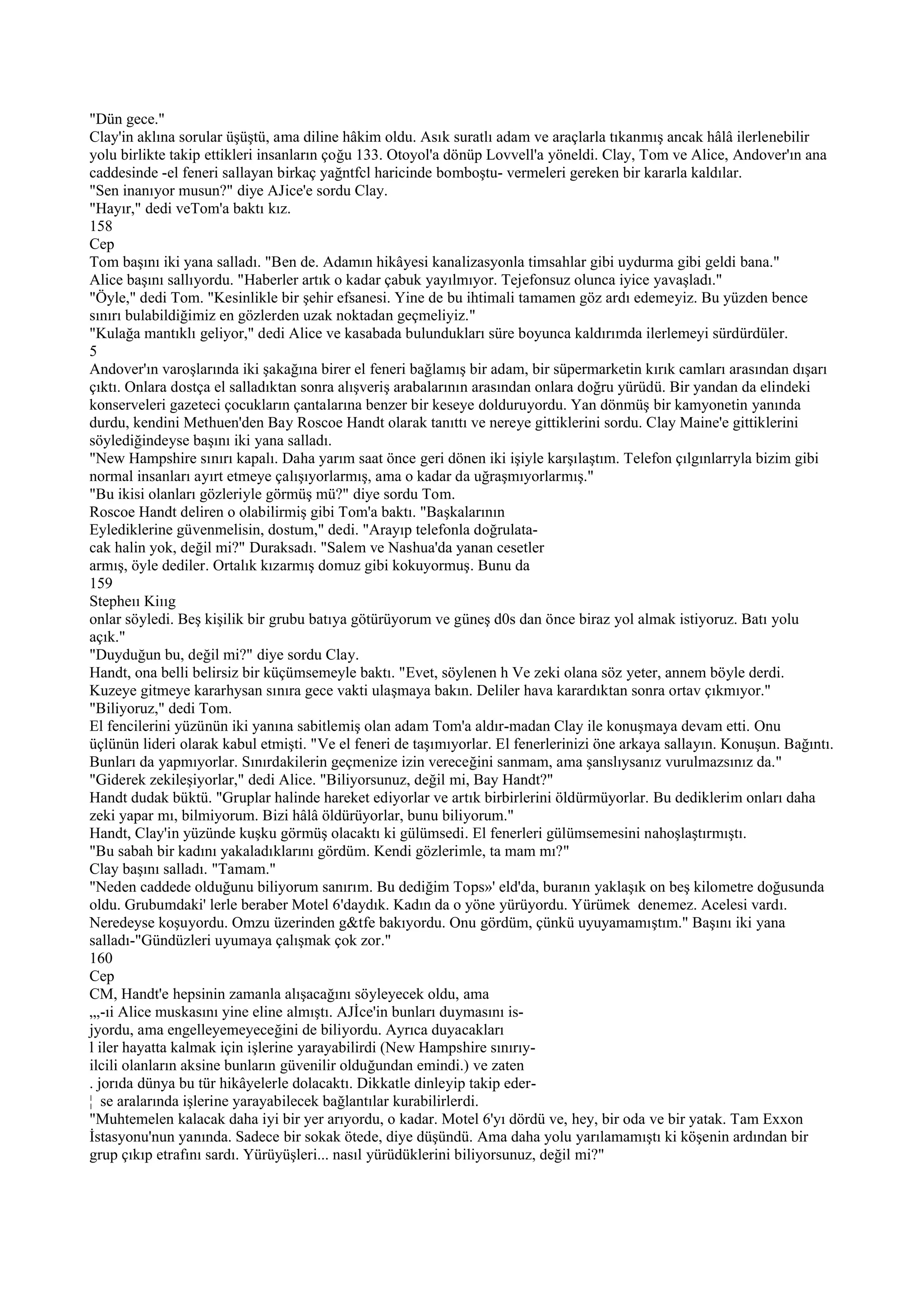 "Dün gece."
Clay'in aklına sorular üşüştü, ama diline hâkim oldu. Asık suratlı adam ve araçlarla tıkanmış ancak hâlâ ilerlenebilir
yolu birlikte takip ettikleri insanların çoğu 133. Otoyol'a dönüp Lovvell'a yöneldi. Clay, Tom ve Alice, Andover'ın ana
caddesinde -el feneri sallayan birkaç yağntfcl haricinde bomboştu- vermeleri gereken bir kararla kaldılar.
"Sen inanıyor musun?" diye AJice'e sordu Clay.
"Hayır," dedi veTom'a baktı kız.
158
Cep
Tom başını iki yana salladı. "Ben de. Adamın hikâyesi kanalizasyonla timsahlar gibi uydurma gibi geldi bana."
Alice başını sallıyordu. "Haberler artık o kadar çabuk yayılmıyor. Tejefonsuz olunca iyice yavaşladı."
"Öyle," dedi Tom. "Kesinlikle bir şehir efsanesi. Yine de bu ihtimali tamamen göz ardı edemeyiz. Bu yüzden bence
sınırı bulabildiğimiz en gözlerden uzak noktadan geçmeliyiz."
"Kulağa mantıklı geliyor," dedi Alice ve kasabada bulundukları süre boyunca kaldırımda ilerlemeyi sürdürdüler.
5
Andover'ın varoşlarında iki şakağına birer el feneri bağlamış bir adam, bir süpermarketin kırık camları arasından dışarı
çıktı. Onlara dostça el salladıktan sonra alışveriş arabalarının arasından onlara doğru yürüdü. Bir yandan da elindeki
konserveleri gazeteci çocukların çantalarına benzer bir keseye dolduruyordu. Yan dönmüş bir kamyonetin yanında
durdu, kendini Methuen'den Bay Roscoe Handt olarak tanıttı ve nereye gittiklerini sordu. Clay Maine'e gittiklerini
söylediğindeyse başını iki yana salladı.
"New Hampshire sınırı kapalı. Daha yarım saat önce geri dönen iki işiyle karşılaştım. Telefon çılgınlarryla bizim gibi
normal insanları ayırt etmeye çalışıyorlarmış, ama o kadar da uğraşmıyorlarmış."
"Bu ikisi olanları gözleriyle görmüş mü?" diye sordu Tom.
Roscoe Handt deliren o olabilirmiş gibi Tom'a baktı. "Başkalarının
Eylediklerine güvenmelisin, dostum," dedi. "Arayıp telefonla doğrulata-
cak halin yok, değil mi?" Duraksadı. "Salem ve Nashua'da yanan cesetler
armış, öyle dediler. Ortalık kızarmış domuz gibi kokuyormuş. Bunu da
159
Stepheıı Kiııg
onlar söyledi. Beş kişilik bir grubu batıya götürüyorum ve güneş d0s dan önce biraz yol almak istiyoruz. Batı yolu
açık."
"Duyduğun bu, değil mi?" diye sordu Clay.
Handt, ona belli belirsiz bir küçümsemeyle baktı. "Evet, söylenen h Ve zeki olana söz yeter, annem böyle derdi.
Kuzeye gitmeye kararhysan sınıra gece vakti ulaşmaya bakın. Deliler hava karardıktan sonra ortav çıkmıyor."
"Biliyoruz," dedi Tom.
El fencilerini yüzünün iki yanına sabitlemiş olan adam Tom'a aldır-madan Clay ile konuşmaya devam etti. Onu
üçlünün lideri olarak kabul etmişti. "Ve el feneri de taşımıyorlar. El fenerlerinizi öne arkaya sallayın. Konuşun. Bağıntı.
Bunları da yapmıyorlar. Sınırdakilerin geçmenize izin vereceğini sanmam, ama şanslıysanız vurulmazsınız da."
"Giderek zekileşiyorlar," dedi Alice. "Biliyorsunuz, değil mi, Bay Handt?"
Handt dudak büktü. "Gruplar halinde hareket ediyorlar ve artık birbirlerini öldürmüyorlar. Bu dediklerim onları daha
zeki yapar mı, bilmiyorum. Bizi hâlâ öldürüyorlar, bunu biliyorum."
Handt, Clay'in yüzünde kuşku görmüş olacaktı ki gülümsedi. El fenerleri gülümsemesini nahoşlaştırmıştı.
"Bu sabah bir kadını yakaladıklarını gördüm. Kendi gözlerimle, ta mam mı?"
Clay başını salladı. "Tamam."
"Neden caddede olduğunu biliyorum sanırım. Bu dediğim Tops»' eld'da, buranın yaklaşık on beş kilometre doğusunda
oldu. Grubumdaki' lerle beraber Motel 6'daydık. Kadın da o yöne yürüyordu. Yürümek denemez. Acelesi vardı.
Neredeyse koşuyordu. Omzu üzerinden g&tfe bakıyordu. Onu gördüm, çünkü uyuyamamıştım." Başını iki yana
salladı-"Gündüzleri uyumaya çalışmak çok zor."
160
Cep
CM, Handt'e hepsinin zamanla alışacağını söyleyecek oldu, ama
„,-ıi Alice muskasını yine eline almıştı. AJİce'in bunları duymasını is-
jyordu, ama engelleyemeyeceğini de biliyordu. Ayrıca duyacakları
l iler hayatta kalmak için işlerine yarayabilirdi (New Hampshire sınırıy-
ilcili olanların aksine bunların güvenilir olduğundan emindi.) ve zaten
. jorıda dünya bu tür hikâyelerle dolacaktı. Dikkatle dinleyip takip eder-
¦ se aralarında işlerine yarayabilecek bağlantılar kurabilirlerdi.
"Muhtemelen kalacak daha iyi bir yer arıyordu, o kadar. Motel 6'yı dördü ve, hey, bir oda ve bir yatak. Tam Exxon
İstasyonu'nun yanında. Sadece bir sokak ötede, diye düşündü. Ama daha yolu yarılamamıştı ki köşenin ardından bir
grup çıkıp etrafını sardı. Yürüyüşleri... nasıl yürüdüklerini biliyorsunuz, değil mi?"
 