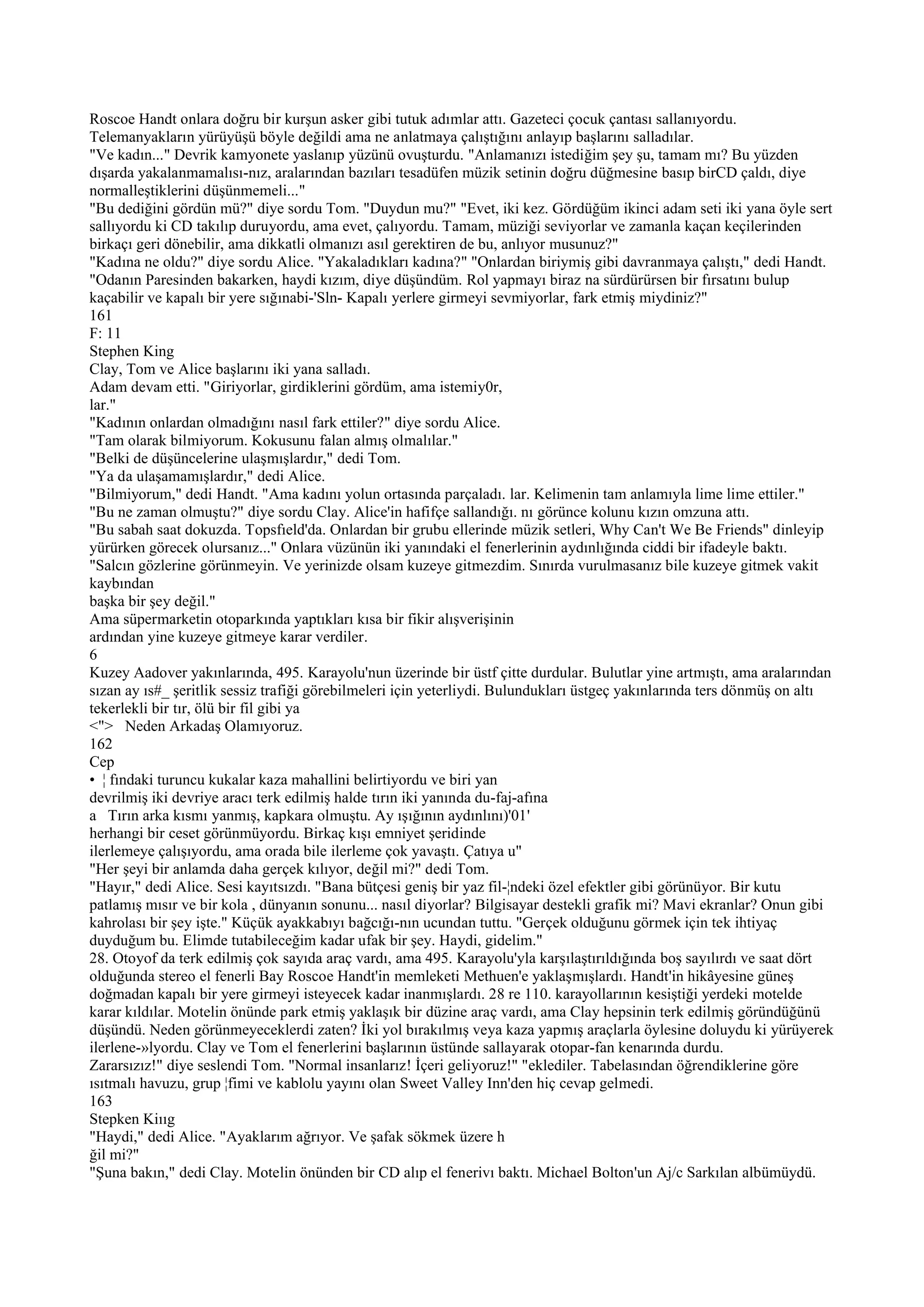 Roscoe Handt onlara doğru bir kurşun asker gibi tutuk adımlar attı. Gazeteci çocuk çantası sallanıyordu.
Telemanyakların yürüyüşü böyle değildi ama ne anlatmaya çalıştığını anlayıp başlarını salladılar.
"Ve kadın..." Devrik kamyonete yaslanıp yüzünü ovuşturdu. "Anlamanızı istediğim şey şu, tamam mı? Bu yüzden
dışarda yakalanmamalısı-nız, aralarından bazıları tesadüfen müzik setinin doğru düğmesine basıp birCD çaldı, diye
normalleştiklerini düşünmemeli..."
"Bu dediğini gördün mü?" diye sordu Tom. "Duydun mu?" "Evet, iki kez. Gördüğüm ikinci adam seti iki yana öyle sert
sallıyordu ki CD takılıp duruyordu, ama evet, çalıyordu. Tamam, müziği seviyorlar ve zamanla kaçan keçilerinden
birkaçı geri dönebilir, ama dikkatli olmanızı asıl gerektiren de bu, anlıyor musunuz?"
"Kadına ne oldu?" diye sordu Alice. "Yakaladıkları kadına?" "Onlardan biriymiş gibi davranmaya çalıştı," dedi Handt.
"Odanın Paresinden bakarken, haydi kızım, diye düşündüm. Rol yapmayı biraz na sürdürürsen bir fırsatını bulup
kaçabilir ve kapalı bir yere sığınabi-'Sln- Kapalı yerlere girmeyi sevmiyorlar, fark etmiş miydiniz?"
161
F: 11
Stephen King
Clay, Tom ve Alice başlarını iki yana salladı.
Adam devam etti. "Giriyorlar, girdiklerini gördüm, ama istemiy0r,
lar."
"Kadının onlardan olmadığını nasıl fark ettiler?" diye sordu Alice.
"Tam olarak bilmiyorum. Kokusunu falan almış olmalılar."
"Belki de düşüncelerine ulaşmışlardır," dedi Tom.
"Ya da ulaşamamışlardır," dedi Alice.
"Bilmiyorum," dedi Handt. "Ama kadını yolun ortasında parçaladı. lar. Kelimenin tam anlamıyla lime lime ettiler."
"Bu ne zaman olmuştu?" diye sordu Clay. Alice'in hafifçe sallandığı. nı görünce kolunu kızın omzuna attı.
"Bu sabah saat dokuzda. Topsfıeld'da. Onlardan bir grubu ellerinde müzik setleri, Why Can't We Be Friends" dinleyip
yürürken görecek olursanız..." Onlara vüzünün iki yanındaki el fenerlerinin aydınlığında ciddi bir ifadeyle baktı.
"Salcın gözlerine görünmeyin. Ve yerinizde olsam kuzeye gitmezdim. Sınırda vurulmasanız bile kuzeye gitmek vakit
kaybından
başka bir şey değil."
Ama süpermarketin otoparkında yaptıkları kısa bir fikir alışverişinin
ardından yine kuzeye gitmeye karar verdiler.
6
Kuzey Aadover yakınlarında, 495. Karayolu'nun üzerinde bir üstf çitte durdular. Bulutlar yine artmıştı, ama aralarından
sızan ay ıs#_ şeritlik sessiz trafiği görebilmeleri için yeterliydi. Bulundukları üstgeç yakınlarında ters dönmüş on altı
tekerlekli bir tır, ölü bir fil gibi ya
<"> Neden Arkadaş Olamıyoruz.
162
Cep
• ¦ fındaki turuncu kukalar kaza mahallini belirtiyordu ve biri yan
devrilmiş iki devriye aracı terk edilmiş halde tırın iki yanında du-faj-afına
a Tırın arka kısmı yanmış, kapkara olmuştu. Ay ışığının aydınlını)'01'
herhangi bir ceset görünmüyordu. Birkaç kışı emniyet şeridinde
ilerlemeye çalışıyordu, ama orada bile ilerleme çok yavaştı. Çatıya u"
"Her şeyi bir anlamda daha gerçek kılıyor, değil mi?" dedi Tom.
"Hayır," dedi Alice. Sesi kayıtsızdı. "Bana bütçesi geniş bir yaz fil-¦ndeki özel efektler gibi görünüyor. Bir kutu
patlamış mısır ve bir kola , dünyanın sonunu... nasıl diyorlar? Bilgisayar destekli grafik mi? Mavi ekranlar? Onun gibi
kahrolası bir şey işte." Küçük ayakkabıyı bağcığı-nın ucundan tuttu. "Gerçek olduğunu görmek için tek ihtiyaç
duyduğum bu. Elimde tutabileceğim kadar ufak bir şey. Haydi, gidelim."
28. Otoyof da terk edilmiş çok sayıda araç vardı, ama 495. Karayolu'yla karşılaştırıldığında boş sayılırdı ve saat dört
olduğunda stereo el fenerli Bay Roscoe Handt'in memleketi Methuen'e yaklaşmışlardı. Handt'in hikâyesine güneş
doğmadan kapalı bir yere girmeyi isteyecek kadar inanmışlardı. 28 re 110. karayollarının kesiştiği yerdeki motelde
karar kıldılar. Motelin önünde park etmiş yaklaşık bir düzine araç vardı, ama Clay hepsinin terk edilmiş göründüğünü
düşündü. Neden görünmeyeceklerdi zaten? İki yol bırakılmış veya kaza yapmış araçlarla öylesine doluydu ki yürüyerek
ilerlene-»lyordu. Clay ve Tom el fenerlerini başlarının üstünde sallayarak otopar-fan kenarında durdu.
Zararsızız!" diye seslendi Tom. "Normal insanlarız! İçeri geliyoruz!" "eklediler. Tabelasından öğrendiklerine göre
ısıtmalı havuzu, grup ¦fimi ve kablolu yayını olan Sweet Valley Inn'den hiç cevap gelmedi.
163
Stepken Kiııg
"Haydi," dedi Alice. "Ayaklarım ağrıyor. Ve şafak sökmek üzere h
ğil mi?"
"Şuna bakın," dedi Clay. Motelin önünden bir CD alıp el fenerivı baktı. Michael Bolton'un Aj/c Sarkılan albümüydü.
 