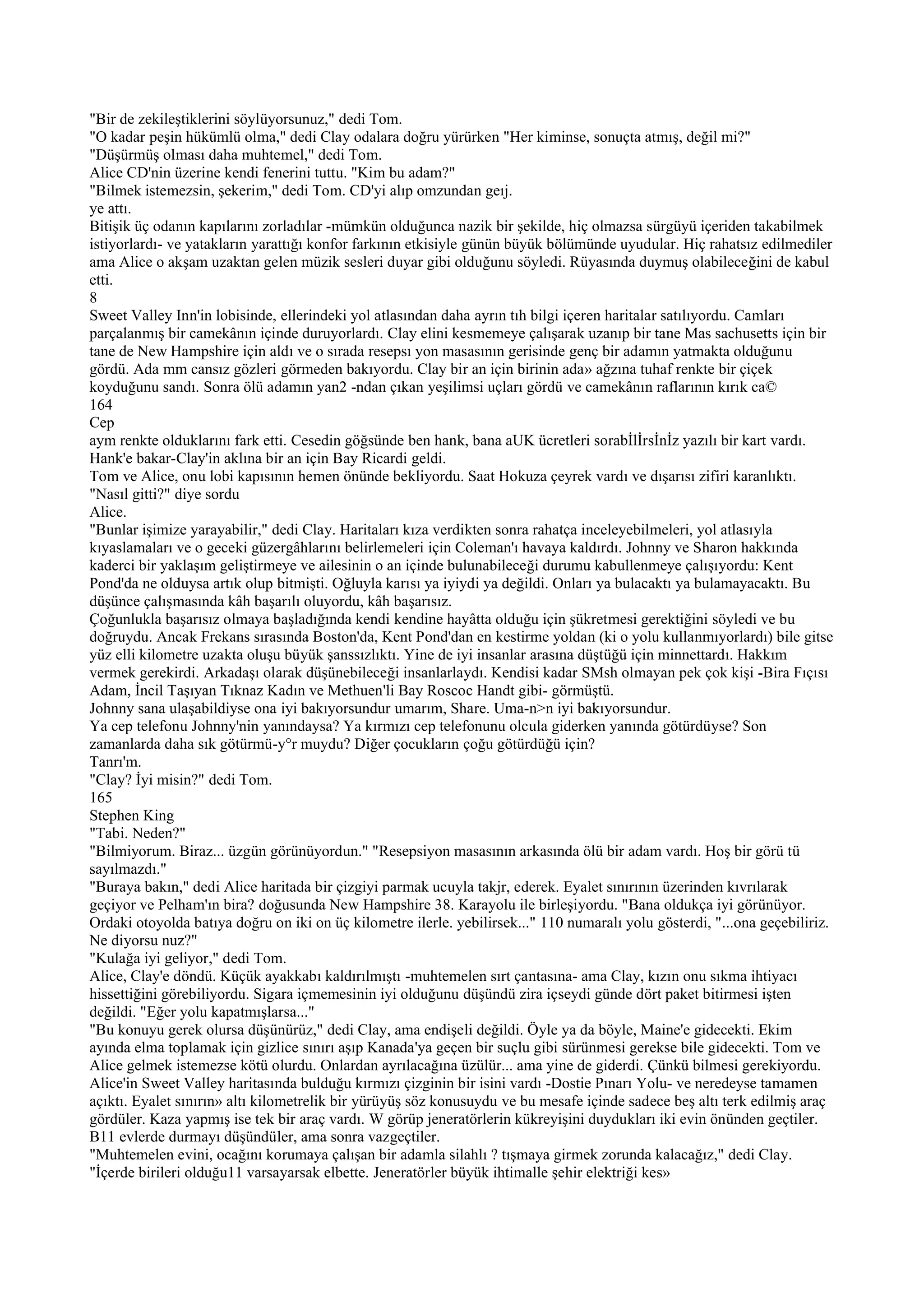 "Bir de zekileştiklerini söylüyorsunuz," dedi Tom.
"O kadar peşin hükümlü olma," dedi Clay odalara doğru yürürken "Her kiminse, sonuçta atmış, değil mi?"
"Düşürmüş olması daha muhtemel," dedi Tom.
Alice CD'nin üzerine kendi fenerini tuttu. "Kim bu adam?"
"Bilmek istemezsin, şekerim," dedi Tom. CD'yi alıp omzundan geıj.
ye attı.
Bitişik üç odanın kapılarını zorladılar -mümkün olduğunca nazik bir şekilde, hiç olmazsa sürgüyü içeriden takabilmek
istiyorlardı- ve yatakların yarattığı konfor farkının etkisiyle günün büyük bölümünde uyudular. Hiç rahatsız edilmediler
ama Alice o akşam uzaktan gelen müzik sesleri duyar gibi olduğunu söyledi. Rüyasında duymuş olabileceğini de kabul
etti.
8
Sweet Valley Inn'in lobisinde, ellerindeki yol atlasından daha ayrın tıh bilgi içeren haritalar satılıyordu. Camları
parçalanmış bir camekânın içinde duruyorlardı. Clay elini kesmemeye çalışarak uzanıp bir tane Mas sachusetts için bir
tane de New Hampshire için aldı ve o sırada resepsı yon masasının gerisinde genç bir adamın yatmakta olduğunu
gördü. Ada mm cansız gözleri görmeden bakıyordu. Clay bir an için birinin ada» ağzına tuhaf renkte bir çiçek
koyduğunu sandı. Sonra ölü adamın yan2 -ndan çıkan yeşilimsi uçları gördü ve camekânın raflarının kırık ca©
164
Cep
aym renkte olduklarını fark etti. Cesedin göğsünde ben hank, bana aUK ücretleri sorabİlİrsİnİz yazılı bir kart vardı.
Hank'e bakar-Clay'in aklına bir an için Bay Ricardi geldi.
Tom ve Alice, onu lobi kapısının hemen önünde bekliyordu. Saat Hokuza çeyrek vardı ve dışarısı zifiri karanlıktı.
"Nasıl gitti?" diye sordu
Alice.
"Bunlar işimize yarayabilir," dedi Clay. Haritaları kıza verdikten sonra rahatça inceleyebilmeleri, yol atlasıyla
kıyaslamaları ve o geceki güzergâhlarını belirlemeleri için Coleman'ı havaya kaldırdı. Johnny ve Sharon hakkında
kaderci bir yaklaşım geliştirmeye ve ailesinin o an içinde bulunabileceği durumu kabullenmeye çalışıyordu: Kent
Pond'da ne olduysa artık olup bitmişti. Oğluyla karısı ya iyiydi ya değildi. Onları ya bulacaktı ya bulamayacaktı. Bu
düşünce çalışmasında kâh başarılı oluyordu, kâh başarısız.
Çoğunlukla başarısız olmaya başladığında kendi kendine hayâtta olduğu için şükretmesi gerektiğini söyledi ve bu
doğruydu. Ancak Frekans sırasında Boston'da, Kent Pond'dan en kestirme yoldan (ki o yolu kullanmıyorlardı) bile gitse
yüz elli kilometre uzakta oluşu büyük şanssızlıktı. Yine de iyi insanlar arasına düştüğü için minnettardı. Hakkım
vermek gerekirdi. Arkadaşı olarak düşünebileceği insanlarlaydı. Kendisi kadar SMsh olmayan pek çok kişi -Bira Fıçısı
Adam, İncil Taşıyan Tıknaz Kadın ve Methuen'li Bay Roscoc Handt gibi- görmüştü.
Johnny sana ulaşabildiyse ona iyi bakıyorsundur umarım, Share. Uma-n>n iyi bakıyorsundur.
Ya cep telefonu Johnny'nin yanındaysa? Ya kırmızı cep telefonunu olcula giderken yanında götürdüyse? Son
zamanlarda daha sık götürmü-y°r muydu? Diğer çocukların çoğu götürdüğü için?
Tanrı'm.
"Clay? İyi misin?" dedi Tom.
165
Stephen King
"Tabi. Neden?"
"Bilmiyorum. Biraz... üzgün görünüyordun." "Resepsiyon masasının arkasında ölü bir adam vardı. Hoş bir görü tü
sayılmazdı."
"Buraya bakın," dedi Alice haritada bir çizgiyi parmak ucuyla takjr, ederek. Eyalet sınırının üzerinden kıvrılarak
geçiyor ve Pelham'ın bira? doğusunda New Hampshire 38. Karayolu ile birleşiyordu. "Bana oldukça iyi görünüyor.
Ordaki otoyolda batıya doğru on iki on üç kilometre ilerle. yebilirsek..." 110 numaralı yolu gösterdi, "...ona geçebiliriz.
Ne diyorsu nuz?"
"Kulağa iyi geliyor," dedi Tom.
Alice, Clay'e döndü. Küçük ayakkabı kaldırılmıştı -muhtemelen sırt çantasına- ama Clay, kızın onu sıkma ihtiyacı
hissettiğini görebiliyordu. Sigara içmemesinin iyi olduğunu düşündü zira içseydi günde dört paket bitirmesi işten
değildi. "Eğer yolu kapatmışlarsa..."
"Bu konuyu gerek olursa düşünürüz," dedi Clay, ama endişeli değildi. Öyle ya da böyle, Maine'e gidecekti. Ekim
ayında elma toplamak için gizlice sınırı aşıp Kanada'ya geçen bir suçlu gibi sürünmesi gerekse bile gidecekti. Tom ve
Alice gelmek istemezse kötü olurdu. Onlardan ayrılacağına üzülür... ama yine de giderdi. Çünkü bilmesi gerekiyordu.
Alice'in Sweet Valley haritasında bulduğu kırmızı çizginin bir isini vardı -Dostie Pınarı Yolu- ve neredeyse tamamen
açıktı. Eyalet sınırın» altı kilometrelik bir yürüyüş söz konusuydu ve bu mesafe içinde sadece beş altı terk edilmiş araç
gördüler. Kaza yapmış ise tek bir araç vardı. W görüp jeneratörlerin kükreyişini duydukları iki evin önünden geçtiler.
B11 evlerde durmayı düşündüler, ama sonra vazgeçtiler.
"Muhtemelen evini, ocağını korumaya çalışan bir adamla silahlı ? tışmaya girmek zorunda kalacağız," dedi Clay.
"İçerde birileri olduğu11 varsayarsak elbette. Jeneratörler büyük ihtimalle şehir elektriği kes»
 