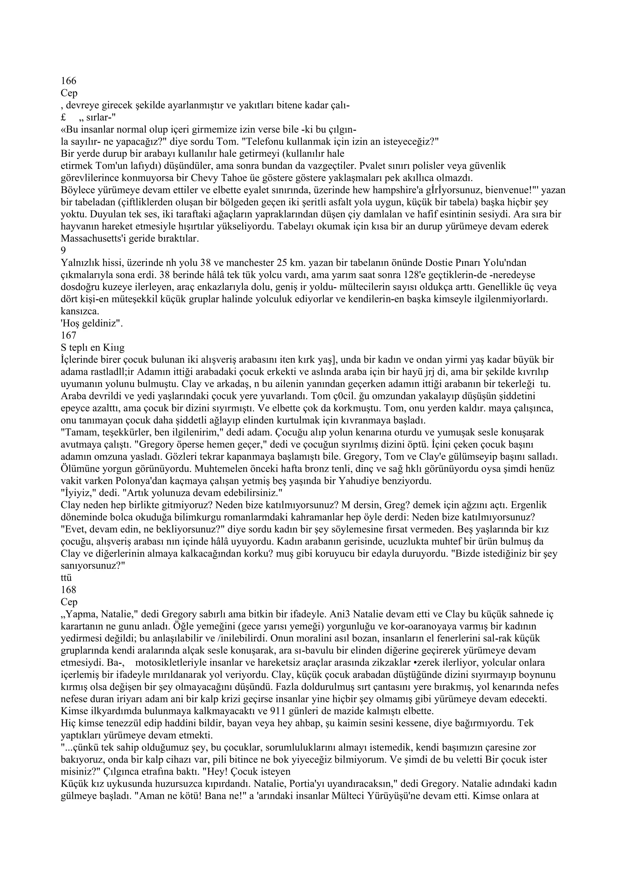 166
Cep
, devreye girecek şekilde ayarlanmıştır ve yakıtları bitene kadar çalı-
£ „ sırlar-"
«Bu insanlar normal olup içeri girmemize izin verse bile -ki bu çılgın-
la sayılır- ne yapacağız?" diye sordu Tom. "Telefonu kullanmak için izin an isteyeceğiz?"
Bir yerde durup bir arabayı kullanılır hale getirmeyi (kullanılır hale
etirmek Tom'un lafıydı) düşündüler, ama sonra bundan da vazgeçtiler. Pvalet sınırı polisler veya güvenlik
görevlilerince konmuyorsa bir Chevy Tahoe üe göstere göstere yaklaşmaları pek akıllıca olmazdı.
Böylece yürümeye devam ettiler ve elbette eyalet sınırında, üzerinde hew hampshire'a gİrİyorsunuz, bienvenue!"' yazan
bir tabeladan (çiftliklerden oluşan bir bölgeden geçen iki şeritli asfalt yola uygun, küçük bir tabela) başka hiçbir şey
yoktu. Duyulan tek ses, iki taraftaki ağaçların yapraklarından düşen çiy damlalan ve hafif esintinin sesiydi. Ara sıra bir
hayvanın hareket etmesiyle hışırtılar yükseliyordu. Tabelayı okumak için kısa bir an durup yürümeye devam ederek
Massachusetts'i geride bıraktılar.
9
Yalnızlık hissi, üzerinde nh yolu 38 ve manchester 25 km. yazan bir tabelanın önünde Dostie Pınarı Yolu'ndan
çıkmalarıyla sona erdi. 38 berinde hâlâ tek tük yolcu vardı, ama yarım saat sonra 128'e geçtiklerin-de -neredeyse
dosdoğru kuzeye ilerleyen, araç enkazlarıyla dolu, geniş ir yoldu- mültecilerin sayısı oldukça arttı. Genellikle üç veya
dört kişi-en müteşekkil küçük gruplar halinde yolculuk ediyorlar ve kendilerin-en başka kimseyle ilgilenmiyorlardı.
kansızca.
'Hoş geldiniz".
167
S teplı en Kiııg
İçlerinde birer çocuk bulunan iki alışveriş arabasını iten kırk yaş], unda bir kadın ve ondan yirmi yaş kadar büyük bir
adama rastladll;ir Adamın ittiği arabadaki çocuk erkekti ve aslında araba için bir hayü jrj di, ama bir şekilde kıvrılıp
uyumanın yolunu bulmuştu. Clay ve arkadaş, n bu ailenin yanından geçerken adamın ittiği arabanın bir tekerleği tu.
Araba devrildi ve yedi yaşlarındaki çocuk yere yuvarlandı. Tom ç0cil. ğu omzundan yakalayıp düşüşün şiddetini
epeyce azalttı, ama çocuk bir dizini sıyırmıştı. Ve elbette çok da korkmuştu. Tom, onu yerden kaldır. maya çalışınca,
onu tanımayan çocuk daha şiddetli ağlayıp elinden kurtulmak için kıvranmaya başladı.
"Tamam, teşekkürler, ben ilgilenirim," dedi adam. Çocuğu alıp yolun kenarına oturdu ve yumuşak sesle konuşarak
avutmaya çalıştı. "Gregory öperse hemen geçer," dedi ve çocuğun sıyrılmış dizini öptü. İçini çeken çocuk başını
adamın omzuna yasladı. Gözleri tekrar kapanmaya başlamıştı bile. Gregory, Tom ve Clay'e gülümseyip başını salladı.
Ölümüne yorgun görünüyordu. Muhtemelen önceki hafta bronz tenli, dinç ve sağ hklı görünüyordu oysa şimdi henüz
vakit varken Polonya'dan kaçmaya çalışan yetmiş beş yaşında bir Yahudiye benziyordu.
"İyiyiz," dedi. "Artık yolunuza devam edebilirsiniz."
Clay neden hep birlikte gitmiyoruz? Neden bize katılmıyorsunuz? M dersin, Greg? demek için ağzını açtı. Ergenlik
döneminde bolca okuduğa bilimkurgu romanlarmdaki kahramanlar hep öyle derdi: Neden bize katılmıyorsunuz?
"Evet, devam edin, ne bekliyorsunuz?" diye sordu kadın bir şey söylemesine fırsat vermeden. Beş yaşlarında bir kız
çocuğu, alışveriş arabası nın içinde hâlâ uyuyordu. Kadın arabanın gerisinde, ucuzlukta muhtef bir ürün bulmuş da
Clay ve diğerlerinin almaya kalkacağından korku? muş gibi koruyucu bir edayla duruyordu. "Bizde istediğiniz bir şey
sanıyorsunuz?"
ttü
168
Cep
„Yapma, Natalie," dedi Gregory sabırlı ama bitkin bir ifadeyle. Ani3 Natalie devam etti ve Clay bu küçük sahnede iç
karartanın ne gunu anladı. Öğle yemeğini (gece yarısı yemeği) yorgunluğu ve kor-oaranoyaya varmış bir kadının
yedirmesi değildi; bu anlaşılabilir ve /inilebilirdi. Onun moralini asıl bozan, insanların el fenerlerini sal-rak küçük
gruplarında kendi aralarında alçak sesle konuşarak, ara sı-bavulu bir elinden diğerine geçirerek yürümeye devam
etmesiydi. Ba-, motosikletleriyle insanlar ve hareketsiz araçlar arasında zikzaklar •zerek ilerliyor, yolcular onlara
içerlemiş bir ifadeyle mırıldanarak yol veriyordu. Clay, küçük çocuk arabadan düştüğünde dizini sıyırmayıp boynunu
kırmış olsa değişen bir şey olmayacağını düşündü. Fazla doldurulmuş sırt çantasını yere bırakmış, yol kenarında nefes
nefese duran iriyarı adam ani bir kalp krizi geçirse insanlar yine hiçbir şey olmamış gibi yürümeye devam edecekti.
Kimse ilkyardımda bulunmaya kalkmayacaktı ve 911 günleri de mazide kalmıştı elbette.
Hiç kimse tenezzül edip haddini bildir, bayan veya hey ahbap, şu kaimin sesini kessene, diye bağırmıyordu. Tek
yaptıkları yürümeye devam etmekti.
"...çünkü tek sahip olduğumuz şey, bu çocuklar, sorumluluklarını almayı istemedik, kendi başımızın çaresine zor
bakıyoruz, onda bir kalp cihazı var, pili bitince ne bok yiyeceğiz bilmiyorum. Ve şimdi de bu veletti Bir çocuk ister
misiniz?" Çılgınca etrafına baktı. "Hey! Çocuk isteyen
Küçük kız uykusunda huzursuzca kıpırdandı. Natalie, Portia'yı uyandıracaksın," dedi Gregory. Natalie adındaki kadın
gülmeye başladı. "Aman ne kötü! Bana ne!" a 'arındaki insanlar Mülteci Yürüyüşü'ne devam etti. Kimse onlara at
 