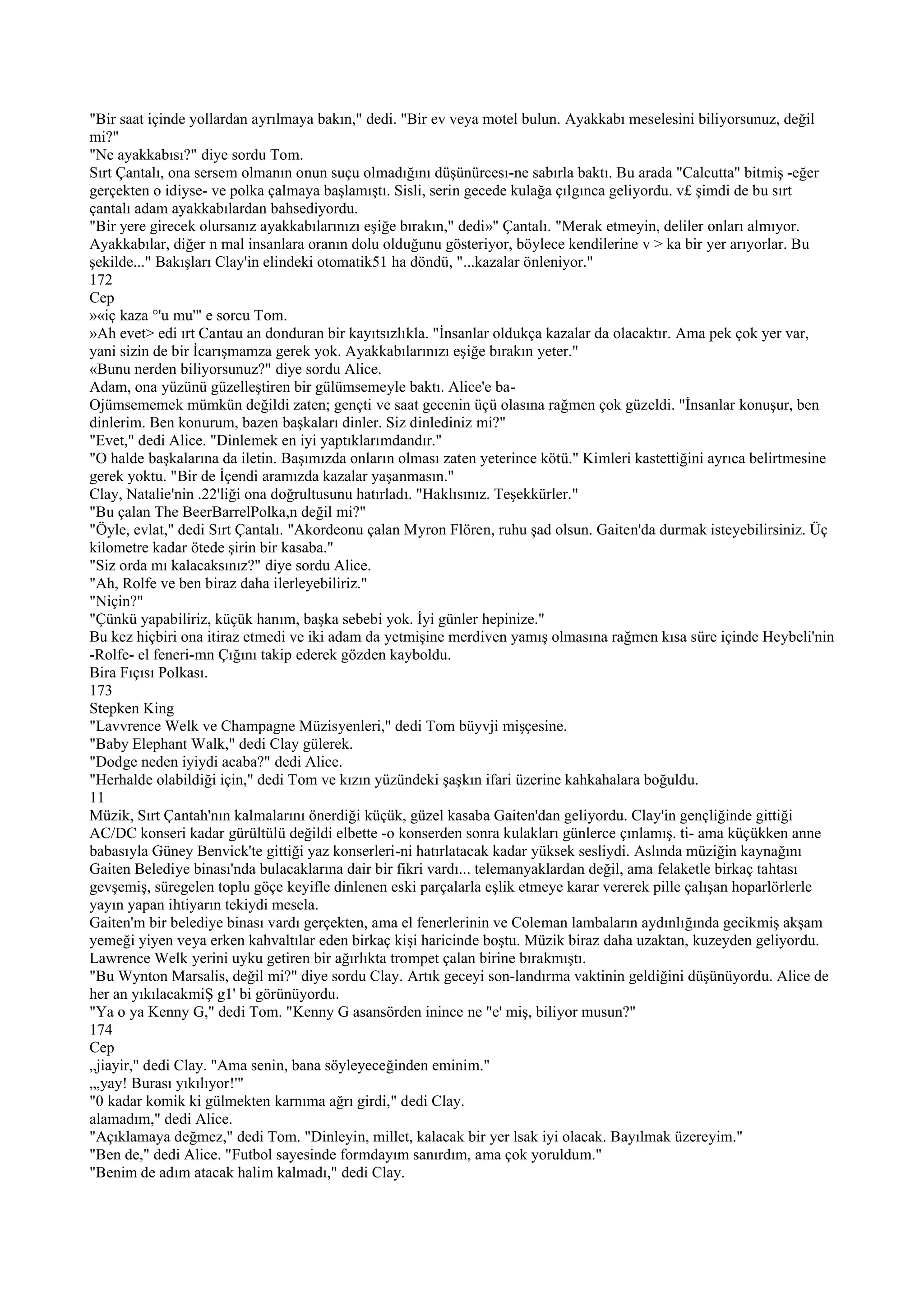 "Bir saat içinde yollardan ayrılmaya bakın," dedi. "Bir ev veya motel bulun. Ayakkabı meselesini biliyorsunuz, değil
mi?"
"Ne ayakkabısı?" diye sordu Tom.
Sırt Çantalı, ona sersem olmanın onun suçu olmadığını düşünürcesı-ne sabırla baktı. Bu arada "Calcutta" bitmiş -eğer
gerçekten o idiyse- ve polka çalmaya başlamıştı. Sisli, serin gecede kulağa çılgınca geliyordu. v£ şimdi de bu sırt
çantalı adam ayakkabılardan bahsediyordu.
"Bir yere girecek olursanız ayakkabılarınızı eşiğe bırakın," dedi»" Çantalı. "Merak etmeyin, deliler onları almıyor.
Ayakkabılar, diğer n mal insanlara oranın dolu olduğunu gösteriyor, böylece kendilerine v > ka bir yer arıyorlar. Bu
şekilde..." Bakışları Clay'in elindeki otomatik51 ha döndü, "...kazalar önleniyor."
172
Cep
»«iç kaza °'u mu'" e sorcu Tom.
»Ah evet> edi ırt Cantau an donduran bir kayıtsızlıkla. "İnsanlar oldukça kazalar da olacaktır. Ama pek çok yer var,
yani sizin de bir İcarışmamza gerek yok. Ayakkabılarınızı eşiğe bırakın yeter."
«Bunu nerden biliyorsunuz?" diye sordu Alice.
Adam, ona yüzünü güzelleştiren bir gülümsemeyle baktı. Alice'e ba-
Ojümsememek mümkün değildi zaten; gençti ve saat gecenin üçü olasına rağmen çok güzeldi. "İnsanlar konuşur, ben
dinlerim. Ben konurum, bazen başkaları dinler. Siz dinlediniz mi?"
"Evet," dedi Alice. "Dinlemek en iyi yaptıklarımdandır."
"O halde başkalarına da iletin. Başımızda onların olması zaten yeterince kötü." Kimleri kastettiğini ayrıca belirtmesine
gerek yoktu. "Bir de İçendi aramızda kazalar yaşanmasın."
Clay, Natalie'nin .22'liği ona doğrultusunu hatırladı. "Haklısınız. Teşekkürler."
"Bu çalan The BeerBarrelPolka,n değil mi?"
"Öyle, evlat," dedi Sırt Çantalı. "Akordeonu çalan Myron Flören, ruhu şad olsun. Gaiten'da durmak isteyebilirsiniz. Üç
kilometre kadar ötede şirin bir kasaba."
"Siz orda mı kalacaksınız?" diye sordu Alice.
"Ah, Rolfe ve ben biraz daha ilerleyebiliriz."
"Niçin?"
"Çünkü yapabiliriz, küçük hanım, başka sebebi yok. İyi günler hepinize."
Bu kez hiçbiri ona itiraz etmedi ve iki adam da yetmişine merdiven yamış olmasına rağmen kısa süre içinde Heybeli'nin
-Rolfe- el feneri-mn Çığını takip ederek gözden kayboldu.
Bira Fıçısı Polkası.
173
Stepken King
"Lavvrence Welk ve Champagne Müzisyenleri," dedi Tom büyvji mişçesine.
"Baby Elephant Walk," dedi Clay gülerek.
"Dodge neden iyiydi acaba?" dedi Alice.
"Herhalde olabildiği için," dedi Tom ve kızın yüzündeki şaşkın ifari üzerine kahkahalara boğuldu.
11
Müzik, Sırt Çantah'nın kalmalarını önerdiği küçük, güzel kasaba Gaiten'dan geliyordu. Clay'in gençliğinde gittiği
AC/DC konseri kadar gürültülü değildi elbette -o konserden sonra kulakları günlerce çınlamış. ti- ama küçükken anne
babasıyla Güney Benvick'te gittiği yaz konserleri-ni hatırlatacak kadar yüksek sesliydi. Aslında müziğin kaynağını
Gaiten Belediye binası'nda bulacaklarına dair bir fikri vardı... telemanyaklardan değil, ama felaketle birkaç tahtası
gevşemiş, süregelen toplu göçe keyifle dinlenen eski parçalarla eşlik etmeye karar vererek pille çalışan hoparlörlerle
yayın yapan ihtiyarın tekiydi mesela.
Gaiten'm bir belediye binası vardı gerçekten, ama el fenerlerinin ve Coleman lambaların aydınlığında gecikmiş akşam
yemeği yiyen veya erken kahvaltılar eden birkaç kişi haricinde boştu. Müzik biraz daha uzaktan, kuzeyden geliyordu.
Lawrence Welk yerini uyku getiren bir ağırlıkta trompet çalan birine bırakmıştı.
"Bu Wynton Marsalis, değil mi?" diye sordu Clay. Artık geceyi son-landırma vaktinin geldiğini düşünüyordu. Alice de
her an yıkılacakmiŞ g1' bi görünüyordu.
"Ya o ya Kenny G," dedi Tom. "Kenny G asansörden inince ne "e' miş, biliyor musun?"
174
Cep
„jiayir," dedi Clay. "Ama senin, bana söyleyeceğinden eminim."
„,yay! Burası yıkılıyor!'"
"0 kadar komik ki gülmekten karnıma ağrı girdi," dedi Clay.
alamadım," dedi Alice.
"Açıklamaya değmez," dedi Tom. "Dinleyin, millet, kalacak bir yer lsak iyi olacak. Bayılmak üzereyim."
"Ben de," dedi Alice. "Futbol sayesinde formdayım sanırdım, ama çok yoruldum."
"Benim de adım atacak halim kalmadı," dedi Clay.
 