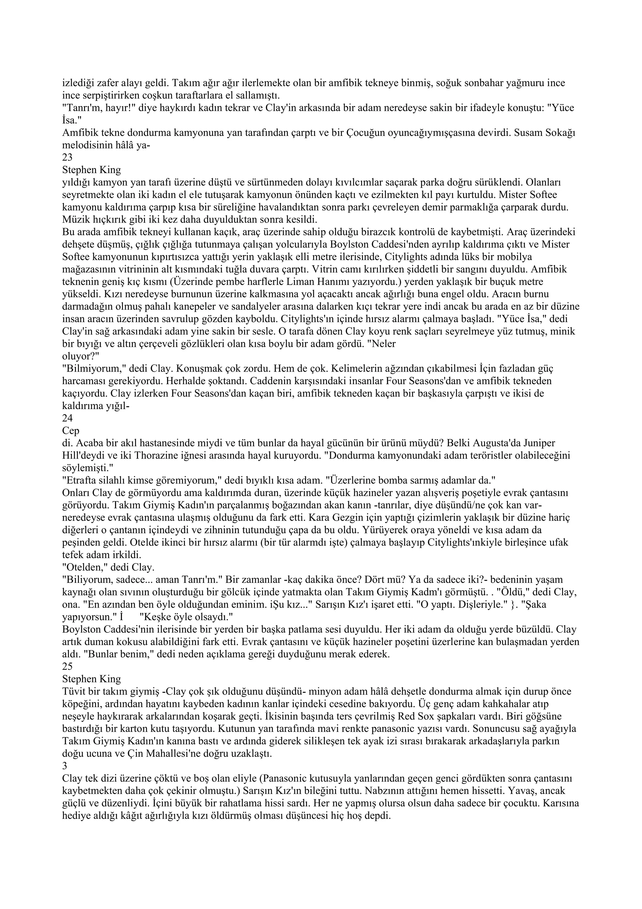 izlediği zafer alayı geldi. Takım ağır ağır ilerlemekte olan bir amfibik tekneye binmiş, soğuk sonbahar yağmuru ince
ince serpiştirirken coşkun taraftarlara el sallamıştı.
"Tanrı'm, hayır!" diye haykırdı kadın tekrar ve Clay'in arkasında bir adam neredeyse sakin bir ifadeyle konuştu: "Yüce
İsa."
Amfibik tekne dondurma kamyonuna yan tarafından çarptı ve bir Çocuğun oyuncağıymışçasına devirdi. Susam Sokağı
melodisinin hâlâ ya-
23
Stephen King
yıldığı kamyon yan tarafı üzerine düştü ve sürtünmeden dolayı kıvılcımlar saçarak parka doğru sürüklendi. Olanları
seyretmekte olan iki kadın el ele tutuşarak kamyonun önünden kaçtı ve ezilmekten kıl payı kurtuldu. Mister Softee
kamyonu kaldırıma çarpıp kısa bir süreliğine havalandıktan sonra parkı çevreleyen demir parmaklığa çarparak durdu.
Müzik hıçkırık gibi iki kez daha duyulduktan sonra kesildi.
Bu arada amfibik tekneyi kullanan kaçık, araç üzerinde sahip olduğu birazcık kontrolü de kaybetmişti. Araç üzerindeki
dehşete düşmüş, çığlık çığlığa tutunmaya çalışan yolcularıyla Boylston Caddesi'nden ayrılıp kaldırıma çıktı ve Mister
Softee kamyonunun kıpırtısızca yattığı yerin yaklaşık elli metre ilerisinde, Citylights adında lüks bir mobilya
mağazasının vitrininin alt kısmındaki tuğla duvara çarptı. Vitrin camı kırılırken şiddetli bir sangını duyuldu. Amfibik
teknenin geniş kıç kısmı (Üzerinde pembe harflerle Liman Hanımı yazıyordu.) yerden yaklaşık bir buçuk metre
yükseldi. Kızı neredeyse burnunun üzerine kalkmasına yol açacaktı ancak ağırlığı buna engel oldu. Aracın burnu
darmadağın olmuş pahalı kanepeler ve sandalyeler arasına dalarken kıçı tekrar yere indi ancak bu arada en az bir düzine
insan aracın üzerinden savrulup gözden kayboldu. Citylights'ın içinde hırsız alarmı çalmaya başladı. "Yüce İsa," dedi
Clay'in sağ arkasındaki adam yine sakin bir sesle. O tarafa dönen Clay koyu renk saçları seyrelmeye yüz tutmuş, minik
bir bıyığı ve altın çerçeveli gözlükleri olan kısa boylu bir adam gördü. "Neler
oluyor?"
"Bilmiyorum," dedi Clay. Konuşmak çok zordu. Hem de çok. Kelimelerin ağzından çıkabilmesi İçin fazladan güç
harcaması gerekiyordu. Herhalde şoktandı. Caddenin karşısındaki insanlar Four Seasons'dan ve amfibik tekneden
kaçıyordu. Clay izlerken Four Seasons'dan kaçan biri, amfibik tekneden kaçan bir başkasıyla çarpıştı ve ikisi de
kaldırıma yığıl-
24
Cep
di. Acaba bir akıl hastanesinde miydi ve tüm bunlar da hayal gücünün bir ürünü müydü? Belki Augusta'da Juniper
Hill'deydi ve iki Thorazine iğnesi arasında hayal kuruyordu. "Dondurma kamyonundaki adam teröristler olabileceğini
söylemişti."
"Etrafta silahlı kimse göremiyorum," dedi bıyıklı kısa adam. "Üzerlerine bomba sarmış adamlar da."
Onları Clay de görmüyordu ama kaldırımda duran, üzerinde küçük hazineler yazan alışveriş poşetiyle evrak çantasını
görüyordu. Takım Giymiş Kadın'ın parçalanmış boğazından akan kanın -tanrılar, diye düşündü/ne çok kan var-
neredeyse evrak çantasına ulaşmış olduğunu da fark etti. Kara Gezgin için yaptığı çizimlerin yaklaşık bir düzine hariç
diğerleri o çantanın içindeydi ve zihninin tutunduğu çapa da bu oldu. Yürüyerek oraya yöneldi ve kısa adam da
peşinden geldi. Otelde ikinci bir hırsız alarmı (bir tür alarmdı işte) çalmaya başlayıp Citylights'ınkiyle birleşince ufak
tefek adam irkildi.
"Otelden," dedi Clay.
"Biliyorum, sadece... aman Tanrı'm." Bir zamanlar -kaç dakika önce? Dört mü? Ya da sadece iki?- bedeninin yaşam
kaynağı olan sıvının oluşturduğu bir gölcük içinde yatmakta olan Takım Giymiş Kadm'ı görmüştü. . "Öldü," dedi Clay,
ona. "En azından ben öyle olduğundan eminim. iŞu kız..." Sarışın Kız'ı işaret etti. "O yaptı. Dişleriyle." }. "Şaka
yapıyorsun." İ      "Keşke öyle olsaydı."
Boylston Caddesi'nin ilerisinde bir yerden bir başka patlama sesi duyuldu. Her iki adam da olduğu yerde büzüldü. Clay
artık duman kokusu alabildiğini fark etti. Evrak çantasını ve küçük hazineler poşetini üzerlerine kan bulaşmadan yerden
aldı. "Bunlar benim," dedi neden açıklama gereği duyduğunu merak ederek.
25
Stephen King
Tüvit bir takım giymiş -Clay çok şık olduğunu düşündü- minyon adam hâlâ dehşetle dondurma almak için durup önce
köpeğini, ardından hayatını kaybeden kadının kanlar içindeki cesedine bakıyordu. Üç genç adam kahkahalar atıp
neşeyle haykırarak arkalarından koşarak geçti. İkisinin başında ters çevrilmiş Red Sox şapkaları vardı. Biri göğsüne
bastırdığı bir karton kutu taşıyordu. Kutunun yan tarafında mavi renkte panasonic yazısı vardı. Sonuncusu sağ ayağıyla
Takım Giymiş Kadın'ın kanına bastı ve ardında giderek silikleşen tek ayak izi sırası bırakarak arkadaşlarıyla parkın
doğu ucuna ve Çin Mahallesi'ne doğru uzaklaştı.
3
Clay tek dizi üzerine çöktü ve boş olan eliyle (Panasonic kutusuyla yanlarından geçen genci gördükten sonra çantasını
kaybetmekten daha çok çekinir olmuştu.) Sarışın Kız'ın bileğini tuttu. Nabzının attığını hemen hissetti. Yavaş, ancak
güçlü ve düzenliydi. İçini büyük bir rahatlama hissi sardı. Her ne yapmış olursa olsun daha sadece bir çocuktu. Karısına
hediye aldığı kâğıt ağırlığıyla kızı öldürmüş olması düşüncesi hiç hoş depdi.
 