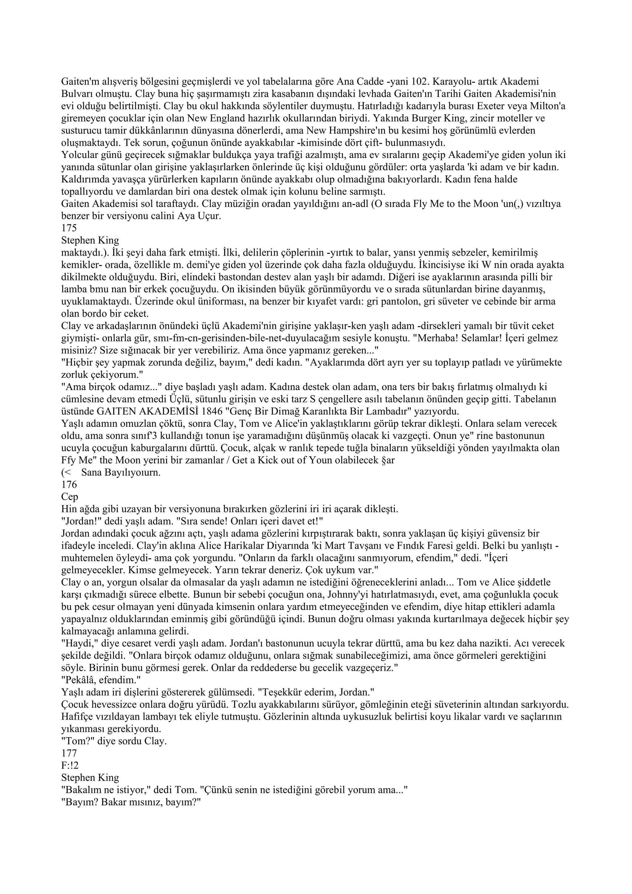 Gaiten'm alışveriş bölgesini geçmişlerdi ve yol tabelalarına göre Ana Cadde -yani 102. Karayolu- artık Akademi
Bulvarı olmuştu. Clay buna hiç şaşırmamıştı zira kasabanın dışındaki levhada Gaiten'ın Tarihi Gaiten Akademisi'nin
evi olduğu belirtilmişti. Clay bu okul hakkında söylentiler duymuştu. Hatırladığı kadarıyla burası Exeter veya Milton'a
giremeyen çocuklar için olan New England hazırlık okullarından biriydi. Yakında Burger King, zincir moteller ve
susturucu tamir dükkânlarının dünyasına dönerlerdi, ama New Hampshire'ın bu kesimi hoş görünümlü evlerden
oluşmaktaydı. Tek sorun, çoğunun önünde ayakkabılar -kimisinde dört çift- bulunmasıydı.
Yolcular günü geçirecek sığmaklar buldukça yaya trafiği azalmıştı, ama ev sıralarını geçip Akademi'ye giden yolun iki
yanında sütunlar olan girişine yaklaşırlarken önlerinde üç kişi olduğunu gördüler: orta yaşlarda 'ki adam ve bir kadın.
Kaldırımda yavaşça yürürlerken kapıların önünde ayakkabı olup olmadığına bakıyorlardı. Kadın fena halde
topallıyordu ve damlardan biri ona destek olmak için kolunu beline sarmıştı.
Gaiten Akademisi sol taraftaydı. Clay müziğin oradan yayıldığını an-adl (O sırada Fly Me to the Moon 'un(,) vızıltıya
benzer bir versiyonu calini Aya Uçur.
175
Stephen King
maktaydı.). İki şeyi daha fark etmişti. İlki, delilerin çöplerinin -yırtık to balar, yansı yenmiş sebzeler, kemirilmiş
kemikler- orada, özellikle m. demi'ye giden yol üzerinde çok daha fazla olduğuydu. İkincisiyse iki W nin orada ayakta
dikilmekte olduğuydu. Biri, elindeki bastondan destev alan yaşlı bir adamdı. Diğeri ise ayaklarının arasında pilli bir
lamba bmu nan bir erkek çocuğuydu. On ikisinden büyük görünmüyordu ve o sırada sütunlardan birine dayanmış,
uyuklamaktaydı. Üzerinde okul üniforması, na benzer bir kıyafet vardı: gri pantolon, gri süveter ve cebinde bir arma
olan bordo bir ceket.
Clay ve arkadaşlarının önündeki üçlü Akademi'nin girişine yaklaşır-ken yaşlı adam -dirsekleri yamalı bir tüvit ceket
giymişti- onlarla gür, smı-fm-cn-gerisinden-bile-net-duyulacağım sesiyle konuştu. "Merhaba! Selamlar! İçeri gelmez
misiniz? Size sığınacak bir yer verebiliriz. Ama önce yapmanız gereken..."
"Hiçbir şey yapmak zorunda değiliz, bayım," dedi kadın. "Ayaklarımda dört ayrı yer su toplayıp patladı ve yürümekte
zorluk çekiyorum."
"Ama birçok odamız..." diye başladı yaşlı adam. Kadına destek olan adam, ona ters bir bakış fırlatmış olmalıydı ki
cümlesine devam etmedi Üçlü, sütunlu girişin ve eski tarz S çengellere asılı tabelanın önünden geçip gitti. Tabelanın
üstünde GAITEN AKADEMİSİ 1846 "Genç Bir Dimağ Karanlıkta Bir Lambadır" yazıyordu.
Yaşlı adamın omuzlan çöktü, sonra Clay, Tom ve Alice'in yaklaştıklarını görüp tekrar dikleşti. Onlara selam verecek
oldu, ama sonra sınıf'3 kullandığı tonun işe yaramadığını düşünmüş olacak ki vazgeçti. Onun ye" rine bastonunun
ucuyla çocuğun kaburgalarını dürttü. Çocuk, alçak w ranlık tepede tuğla binaların yükseldiği yönden yayılmakta olan
Ffy Me" the Moon yerini bir zamanlar / Get a Kick out of Youn olabilecek §ar
(< Sana Bayılıyoıurn.
176
Cep
Hin ağda gibi uzayan bir versiyonuna bırakırken gözlerini iri iri açarak dikleşti.
"Jordan!" dedi yaşlı adam. "Sıra sende! Onları içeri davet et!"
Jordan adındaki çocuk ağzını açtı, yaşlı adama gözlerini kırpıştırarak baktı, sonra yaklaşan üç kişiyi güvensiz bir
ifadeyle inceledi. Clay'in aklına Alice Harikalar Diyarında 'ki Mart Tavşanı ve Fındık Faresi geldi. Belki bu yanlıştı -
muhtemelen öyleydi- ama çok yorgundu. "Onların da farklı olacağını sanmıyorum, efendim," dedi. "İçeri
gelmeyecekler. Kimse gelmeyecek. Yarın tekrar deneriz. Çok uykum var."
Clay o an, yorgun olsalar da olmasalar da yaşlı adamın ne istediğini öğreneceklerini anladı... Tom ve Alice şiddetle
karşı çıkmadığı sürece elbette. Bunun bir sebebi çocuğun ona, Johnny'yi hatırlatmasıydı, evet, ama çoğunlukla çocuk
bu pek cesur olmayan yeni dünyada kimsenin onlara yardım etmeyeceğinden ve efendim, diye hitap ettikleri adamla
yapayalnız olduklarından eminmiş gibi göründüğü içindi. Bunun doğru olması yakında kurtarılmaya değecek hiçbir şey
kalmayacağı anlamına gelirdi.
"Haydi," diye cesaret verdi yaşlı adam. Jordan'ı bastonunun ucuyla tekrar dürttü, ama bu kez daha nazikti. Acı verecek
şekilde değildi. "Onlara birçok odamız olduğunu, onlara sığmak sunabileceğimizi, ama önce görmeleri gerektiğini
söyle. Birinin bunu görmesi gerek. Onlar da reddederse bu gecelik vazgeçeriz."
"Pekâlâ, efendim."
Yaşlı adam iri dişlerini göstererek gülümsedi. "Teşekkür ederim, Jordan."
Çocuk hevessizce onlara doğru yürüdü. Tozlu ayakkabılarını sürüyor, gömleğinin eteği süveterinin altından sarkıyordu.
Hafifçe vızıldayan lambayı tek eliyle tutmuştu. Gözlerinin altında uykusuzluk belirtisi koyu likalar vardı ve saçlarının
yıkanması gerekiyordu.
"Tom?" diye sordu Clay.
177
F:!2
Stephen King
"Bakalım ne istiyor," dedi Tom. "Çünkü senin ne istediğini görebil yorum ama..."
"Bayım? Bakar mısınız, bayım?"
 