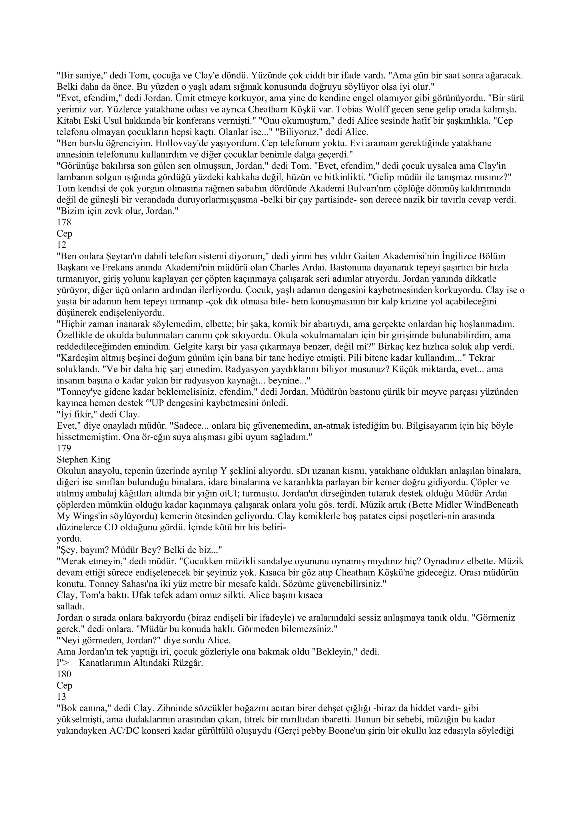 "Bir saniye," dedi Tom, çocuğa ve Clay'e döndü. Yüzünde çok ciddi bir ifade vardı. "Ama gün bir saat sonra ağaracak.
Belki daha da önce. Bu yüzden o yaşlı adam sığınak konusunda doğruyu söylüyor olsa iyi olur."
"Evet, efendim," dedi Jordan. Ümit etmeye korkuyor, ama yine de kendine engel olamıyor gibi görünüyordu. "Bir sürü
yerimiz var. Yüzlerce yatakhane odası ve ayrıca Cheatham Köşkü var. Tobias Wolff geçen sene gelip orada kalmıştı.
Kitabı Eski Usul hakkında bir konferans vermişti." "Onu okumuştum," dedi Alice sesinde hafif bir şaşkınlıkla. "Cep
telefonu olmayan çocukların hepsi kaçtı. Olanlar ise..." "Biliyoruz," dedi Alice.
"Ben burslu öğrenciyim. Hollovvay'de yaşıyordum. Cep telefonum yoktu. Evi aramam gerektiğinde yatakhane
annesinin telefonunu kullanırdım ve diğer çocuklar benimle dalga geçerdi."
"Görünüşe bakılırsa son gülen sen olmuşsun, Jordan," dedi Tom. "Evet, efendim," dedi çocuk uysalca ama Clay'in
lambanın solgun ışığında gördüğü yüzdeki kahkaha değil, hüzün ve bitkinlikti. "Gelip müdür ile tanışmaz mısınız?"
Tom kendisi de çok yorgun olmasına rağmen sabahın dördünde Akademi Bulvarı'nm çöplüğe dönmüş kaldırımında
değil de güneşli bir verandada duruyorlarmışçasma -belki bir çay partisinde- son derece nazik bir tavırla cevap verdi.
"Bizim için zevk olur, Jordan."
178
Cep
12
"Ben onlara Şeytan'ın dahili telefon sistemi diyorum," dedi yirmi beş vıldır Gaiten Akademisi'nin İngilizce Bölüm
Başkanı ve Frekans anında Akademi'nin müdürü olan Charles Ardai. Bastonuna dayanarak tepeyi şaşırtıcı bir hızla
tırmanıyor, giriş yolunu kaplayan çer çöpten kaçınmaya çalışarak seri adımlar atıyordu. Jordan yanında dikkatle
yürüyor, diğer üçü onların ardından ilerliyordu. Çocuk, yaşlı adamın dengesini kaybetmesinden korkuyordu. Clay ise o
yaşta bir adamın hem tepeyi tırmanıp -çok dik olmasa bile- hem konuşmasının bir kalp krizine yol açabileceğini
düşünerek endişeleniyordu.
"Hiçbir zaman inanarak söylemedim, elbette; bir şaka, komik bir abartıydı, ama gerçekte onlardan hiç hoşlanmadım.
Özellikle de okulda bulunmaları canımı çok sıkıyordu. Okula sokulmamaları için bir girişimde bulunabilirdim, ama
reddedileceğimden emindim. Gelgite karşı bir yasa çıkarmaya benzer, değil mi?" Birkaç kez hızlıca soluk alıp verdi.
"Kardeşim altmış beşinci doğum günüm için bana bir tane hediye etmişti. Pili bitene kadar kullandım..." Tekrar
soluklandı. "Ve bir daha hiç şarj etmedim. Radyasyon yaydıklarını biliyor musunuz? Küçük miktarda, evet... ama
insanın başına o kadar yakın bir radyasyon kaynağı... beynine..."
"Tonney'ye gidene kadar beklemelisiniz, efendim," dedi Jordan. Müdürün bastonu çürük bir meyve parçası yüzünden
kayınca hemen destek °'UP dengesini kaybetmesini önledi.
"İyi fikir," dedi Clay.
Evet," diye onayladı müdür. "Sadece... onlara hiç güvenemedim, an-atmak istediğim bu. Bilgisayarım için hiç böyle
hissetmemiştim. Ona ör-eğın suya alışması gibi uyum sağladım."
179
Stephen King
Okulun anayolu, tepenin üzerinde ayrılıp Y şeklini alıyordu. sDı uzanan kısmı, yatakhane oldukları anlaşılan binalara,
diğeri ise sınıflan bulunduğu binalara, idare binalarına ve karanlıkta parlayan bir kemer doğru gidiyordu. Çöpler ve
atılmış ambalaj kâğıtları altında bir yığın oiUl; turmuştu. Jordan'ın dirseğinden tutarak destek olduğu Müdür Ardai
çöplerden mümkün olduğu kadar kaçınmaya çalışarak onlara yolu gös. terdi. Müzik artık (Bette Midler WindBeneath
My Wings'in söylüyordu) kemerin ötesinden geliyordu. Clay kemiklerle boş patates cipsi poşetleri-nin arasında
düzinelerce CD olduğunu gördü. İçinde kötü bir his beliri-
yordu.
"Şey, bayım? Müdür Bey? Belki de biz..."
"Merak etmeyin," dedi müdür. "Çocukken müzikli sandalye oyununu oynamış mıydınız hiç? Oynadınız elbette. Müzik
devam ettiği sürece endişelenecek bir şeyimiz yok. Kısaca bir göz atıp Cheatham Köşkü'ne gideceğiz. Orası müdürün
konutu. Tonney Sahası'na iki yüz metre bir mesafe kaldı. Sözüme güvenebilirsiniz."
Clay, Tom'a baktı. Ufak tefek adam omuz silkti. Alice başını kısaca
salladı.
Jordan o sırada onlara bakıyordu (biraz endişeli bir ifadeyle) ve aralarındaki sessiz anlaşmaya tanık oldu. "Görmeniz
gerek," dedi onlara. "Müdür bu konuda haklı. Görmeden bilemezsiniz."
"Neyi görmeden, Jordan?" diye sordu Alice.
Ama Jordan'ın tek yaptığı iri, çocuk gözleriyle ona bakmak oldu "Bekleyin," dedi.
l"> Kanatlarımın Altındaki Rüzgâr.
180
Cep
13
"Bok canına," dedi Clay. Zihninde sözcükler boğazını acıtan birer dehşet çığlığı -biraz da hiddet vardı- gibi
yükselmişti, ama dudaklarının arasından çıkan, titrek bir mırıltıdan ibaretti. Bunun bir sebebi, müziğin bu kadar
yakındayken AC/DC konseri kadar gürültülü oluşuydu (Gerçi pebby Boone'un şirin bir okullu kız edasıyla söylediği
 