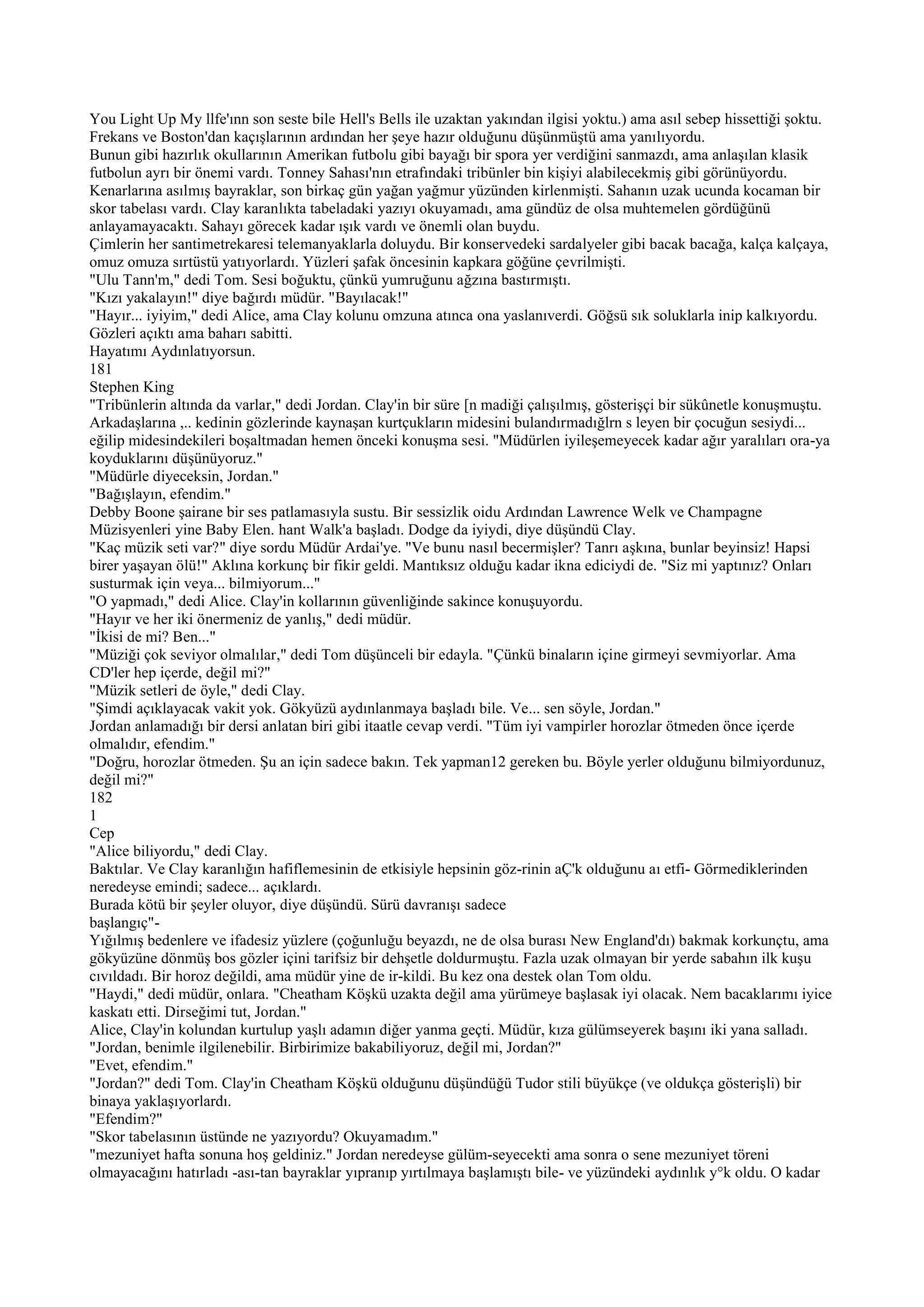 You Light Up My llfe'ınn son seste bile Hell's Bells ile uzaktan yakından ilgisi yoktu.) ama asıl sebep hissettiği şoktu.
Frekans ve Boston'dan kaçışlarının ardından her şeye hazır olduğunu düşünmüştü ama yanılıyordu.
Bunun gibi hazırlık okullarının Amerikan futbolu gibi bayağı bir spora yer verdiğini sanmazdı, ama anlaşılan klasik
futbolun ayrı bir önemi vardı. Tonney Sahası'nın etrafındaki tribünler bin kişiyi alabilecekmiş gibi görünüyordu.
Kenarlarına asılmış bayraklar, son birkaç gün yağan yağmur yüzünden kirlenmişti. Sahanın uzak ucunda kocaman bir
skor tabelası vardı. Clay karanlıkta tabeladaki yazıyı okuyamadı, ama gündüz de olsa muhtemelen gördüğünü
anlayamayacaktı. Sahayı görecek kadar ışık vardı ve önemli olan buydu.
Çimlerin her santimetrekaresi telemanyaklarla doluydu. Bir konservedeki sardalyeler gibi bacak bacağa, kalça kalçaya,
omuz omuza sırtüstü yatıyorlardı. Yüzleri şafak öncesinin kapkara göğüne çevrilmişti.
"Ulu Tann'm," dedi Tom. Sesi boğuktu, çünkü yumruğunu ağzına bastırmıştı.
"Kızı yakalayın!" diye bağırdı müdür. "Bayılacak!"
"Hayır... iyiyim," dedi Alice, ama Clay kolunu omzuna atınca ona yaslanıverdi. Göğsü sık soluklarla inip kalkıyordu.
Gözleri açıktı ama baharı sabitti.
Hayatımı Aydınlatıyorsun.
181
Stephen King
"Tribünlerin altında da varlar," dedi Jordan. Clay'in bir süre [n madiği çalışılmış, gösterişçi bir sükûnetle konuşmuştu.
Arkadaşlarına ,.. kedinin gözlerinde kaynaşan kurtçukların midesini bulandırmadığlrn s leyen bir çocuğun sesiydi...
eğilip midesindekileri boşaltmadan hemen önceki konuşma sesi. "Müdürlen iyileşemeyecek kadar ağır yaralıları ora-ya
koyduklarını düşünüyoruz."
"Müdürle diyeceksin, Jordan."
"Bağışlayın, efendim."
Debby Boone şairane bir ses patlamasıyla sustu. Bir sessizlik oidu Ardından Lawrence Welk ve Champagne
Müzisyenleri yine Baby Elen. hant Walk'a başladı. Dodge da iyiydi, diye düşündü Clay.
"Kaç müzik seti var?" diye sordu Müdür Ardai'ye. "Ve bunu nasıl becermişler? Tanrı aşkına, bunlar beyinsiz! Hapsi
birer yaşayan ölü!" Aklına korkunç bir fikir geldi. Mantıksız olduğu kadar ikna ediciydi de. "Siz mi yaptınız? Onları
susturmak için veya... bilmiyorum..."
"O yapmadı," dedi Alice. Clay'in kollarının güvenliğinde sakince konuşuyordu.
"Hayır ve her iki önermeniz de yanlış," dedi müdür.
"İkisi de mi? Ben..."
"Müziği çok seviyor olmalılar," dedi Tom düşünceli bir edayla. "Çünkü binaların içine girmeyi sevmiyorlar. Ama
CD'ler hep içerde, değil mi?"
"Müzik setleri de öyle," dedi Clay.
"Şimdi açıklayacak vakit yok. Gökyüzü aydınlanmaya başladı bile. Ve... sen söyle, Jordan."
Jordan anlamadığı bir dersi anlatan biri gibi itaatle cevap verdi. "Tüm iyi vampirler horozlar ötmeden önce içerde
olmalıdır, efendim."
"Doğru, horozlar ötmeden. Şu an için sadece bakın. Tek yapman12 gereken bu. Böyle yerler olduğunu bilmiyordunuz,
değil mi?"
182
1
Cep
"Alice biliyordu," dedi Clay.
Baktılar. Ve Clay karanlığın hafiflemesinin de etkisiyle hepsinin göz-rinin aÇ'k olduğunu aı etfi- Görmediklerinden
neredeyse emindi; sadece... açıklardı.
Burada kötü bir şeyler oluyor, diye düşündü. Sürü davranışı sadece
başlangıç"-
Yığılmış bedenlere ve ifadesiz yüzlere (çoğunluğu beyazdı, ne de olsa burası New England'dı) bakmak korkunçtu, ama
gökyüzüne dönmüş bos gözler içini tarifsiz bir dehşetle doldurmuştu. Fazla uzak olmayan bir yerde sabahın ilk kuşu
cıvıldadı. Bir horoz değildi, ama müdür yine de ir-kildi. Bu kez ona destek olan Tom oldu.
"Haydi," dedi müdür, onlara. "Cheatham Köşkü uzakta değil ama yürümeye başlasak iyi olacak. Nem bacaklarımı iyice
kaskatı etti. Dirseğimi tut, Jordan."
Alice, Clay'in kolundan kurtulup yaşlı adamın diğer yanma geçti. Müdür, kıza gülümseyerek başını iki yana salladı.
"Jordan, benimle ilgilenebilir. Birbirimize bakabiliyoruz, değil mi, Jordan?"
"Evet, efendim."
"Jordan?" dedi Tom. Clay'in Cheatham Köşkü olduğunu düşündüğü Tudor stili büyükçe (ve oldukça gösterişli) bir
binaya yaklaşıyorlardı.
"Efendim?"
"Skor tabelasının üstünde ne yazıyordu? Okuyamadım."
"mezuniyet hafta sonuna hoş geldiniz." Jordan neredeyse gülüm-seyecekti ama sonra o sene mezuniyet töreni
olmayacağını hatırladı -ası-tan bayraklar yıpranıp yırtılmaya başlamıştı bile- ve yüzündeki aydınlık y°k oldu. O kadar
 