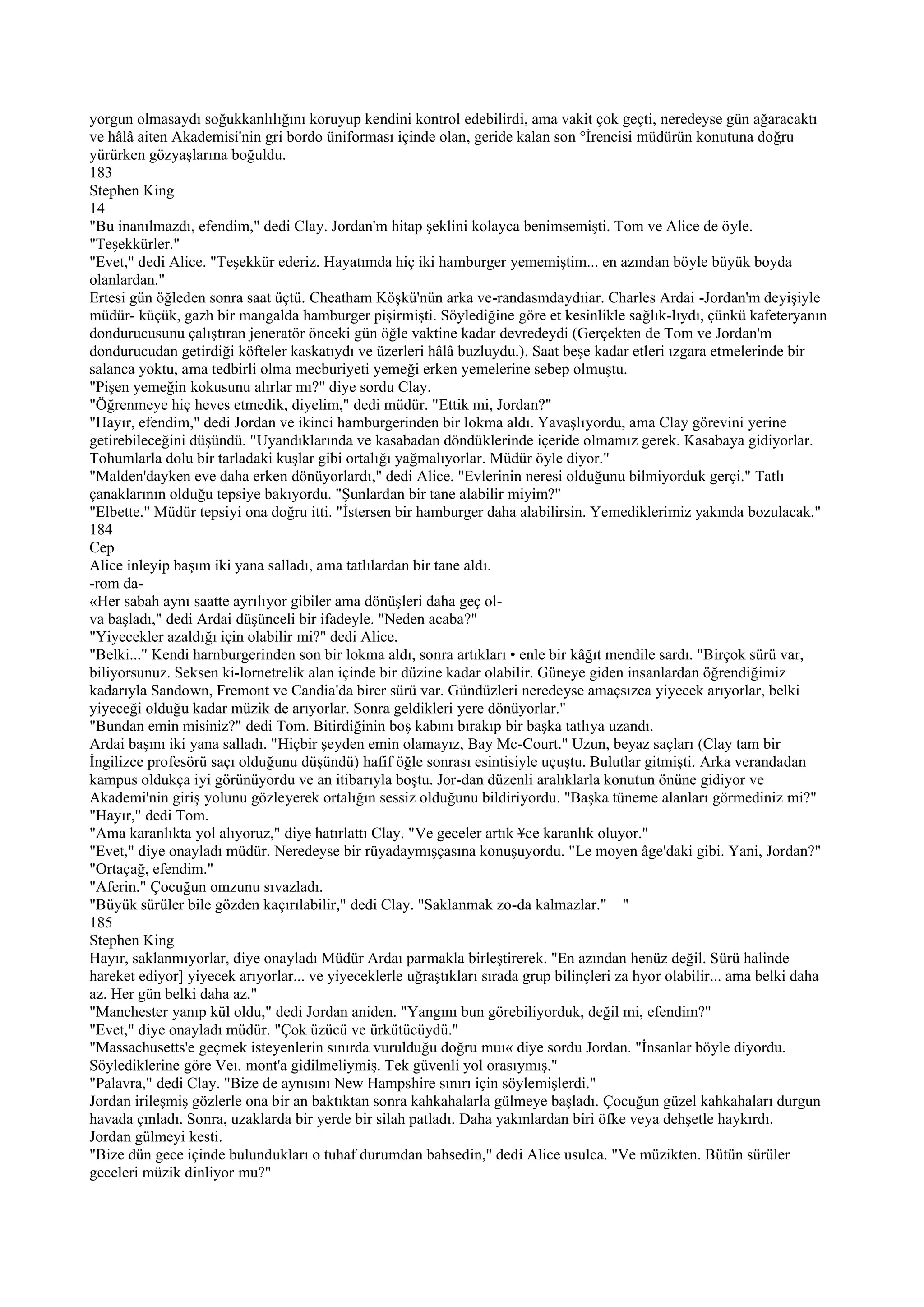 yorgun olmasaydı soğukkanlılığını koruyup kendini kontrol edebilirdi, ama vakit çok geçti, neredeyse gün ağaracaktı
ve hâlâ aiten Akademisi'nin gri bordo üniforması içinde olan, geride kalan son °İrencisi müdürün konutuna doğru
yürürken gözyaşlarına boğuldu.
183
Stephen King
14
"Bu inanılmazdı, efendim," dedi Clay. Jordan'm hitap şeklini kolayca benimsemişti. Tom ve Alice de öyle.
"Teşekkürler."
"Evet," dedi Alice. "Teşekkür ederiz. Hayatımda hiç iki hamburger yememiştim... en azından böyle büyük boyda
olanlardan."
Ertesi gün öğleden sonra saat üçtü. Cheatham Köşkü'nün arka ve-randasmdaydıiar. Charles Ardai -Jordan'm deyişiyle
müdür- küçük, gazh bir mangalda hamburger pişirmişti. Söylediğine göre et kesinlikle sağlık-lıydı, çünkü kafeteryanın
dondurucusunu çalıştıran jeneratör önceki gün öğle vaktine kadar devredeydi (Gerçekten de Tom ve Jordan'm
dondurucudan getirdiği köfteler kaskatıydı ve üzerleri hâlâ buzluydu.). Saat beşe kadar etleri ızgara etmelerinde bir
salanca yoktu, ama tedbirli olma mecburiyeti yemeği erken yemelerine sebep olmuştu.
"Pişen yemeğin kokusunu alırlar mı?" diye sordu Clay.
"Öğrenmeye hiç heves etmedik, diyelim," dedi müdür. "Ettik mi, Jordan?"
"Hayır, efendim," dedi Jordan ve ikinci hamburgerinden bir lokma aldı. Yavaşlıyordu, ama Clay görevini yerine
getirebileceğini düşündü. "Uyandıklarında ve kasabadan döndüklerinde içeride olmamız gerek. Kasabaya gidiyorlar.
Tohumlarla dolu bir tarladaki kuşlar gibi ortalığı yağmalıyorlar. Müdür öyle diyor."
"Malden'dayken eve daha erken dönüyorlardı," dedi Alice. "Evlerinin neresi olduğunu bilmiyorduk gerçi." Tatlı
çanaklarının olduğu tepsiye bakıyordu. "Şunlardan bir tane alabilir miyim?"
"Elbette." Müdür tepsiyi ona doğru itti. "İstersen bir hamburger daha alabilirsin. Yemediklerimiz yakında bozulacak."
184
Cep
Alice inleyip başım iki yana salladı, ama tatlılardan bir tane aldı.
-rom da-
«Her sabah aynı saatte ayrılıyor gibiler ama dönüşleri daha geç ol-
va başladı," dedi Ardai düşünceli bir ifadeyle. "Neden acaba?"
"Yiyecekler azaldığı için olabilir mi?" dedi Alice.
"Belki..." Kendi harnburgerinden son bir lokma aldı, sonra artıkları • enle bir kâğıt mendile sardı. "Birçok sürü var,
biliyorsunuz. Seksen ki-lornetrelik alan içinde bir düzine kadar olabilir. Güneye giden insanlardan öğrendiğimiz
kadarıyla Sandown, Fremont ve Candia'da birer sürü var. Gündüzleri neredeyse amaçsızca yiyecek arıyorlar, belki
yiyeceği olduğu kadar müzik de arıyorlar. Sonra geldikleri yere dönüyorlar."
"Bundan emin misiniz?" dedi Tom. Bitirdiğinin boş kabını bırakıp bir başka tatlıya uzandı.
Ardai başını iki yana salladı. "Hiçbir şeyden emin olamayız, Bay Mc-Court." Uzun, beyaz saçları (Clay tam bir
İngilizce profesörü saçı olduğunu düşündü) hafif öğle sonrası esintisiyle uçuştu. Bulutlar gitmişti. Arka verandadan
kampus oldukça iyi görünüyordu ve an itibarıyla boştu. Jor-dan düzenli aralıklarla konutun önüne gidiyor ve
Akademi'nin giriş yolunu gözleyerek ortalığın sessiz olduğunu bildiriyordu. "Başka tüneme alanları görmediniz mi?"
"Hayır," dedi Tom.
"Ama karanlıkta yol alıyoruz," diye hatırlattı Clay. "Ve geceler artık ¥ce karanlık oluyor."
"Evet," diye onayladı müdür. Neredeyse bir rüyadaymışçasına konuşuyordu. "Le moyen âge'daki gibi. Yani, Jordan?"
"Ortaçağ, efendim."
"Aferin." Çocuğun omzunu sıvazladı.
"Büyük sürüler bile gözden kaçırılabilir," dedi Clay. "Saklanmak zo-da kalmazlar." "
185
Stephen King
Hayır, saklanmıyorlar, diye onayladı Müdür Ardaı parmakla birleştirerek. "En azından henüz değil. Sürü halinde
hareket ediyor] yiyecek arıyorlar... ve yiyeceklerle uğraştıkları sırada grup bilinçleri za hyor olabilir... ama belki daha
az. Her gün belki daha az."
"Manchester yanıp kül oldu," dedi Jordan aniden. "Yangını bun görebiliyorduk, değil mi, efendim?"
"Evet," diye onayladı müdür. "Çok üzücü ve ürkütücüydü."
"Massachusetts'e geçmek isteyenlerin sınırda vurulduğu doğru muı« diye sordu Jordan. "İnsanlar böyle diyordu.
Söylediklerine göre Veı. mont'a gidilmeliymiş. Tek güvenli yol orasıymış."
"Palavra," dedi Clay. "Bize de aynısını New Hampshire sınırı için söylemişlerdi."
Jordan irileşmiş gözlerle ona bir an baktıktan sonra kahkahalarla gülmeye başladı. Çocuğun güzel kahkahaları durgun
havada çınladı. Sonra, uzaklarda bir yerde bir silah patladı. Daha yakınlardan biri öfke veya dehşetle haykırdı.
Jordan gülmeyi kesti.
"Bize dün gece içinde bulundukları o tuhaf durumdan bahsedin," dedi Alice usulca. "Ve müzikten. Bütün sürüler
geceleri müzik dinliyor mu?"
 