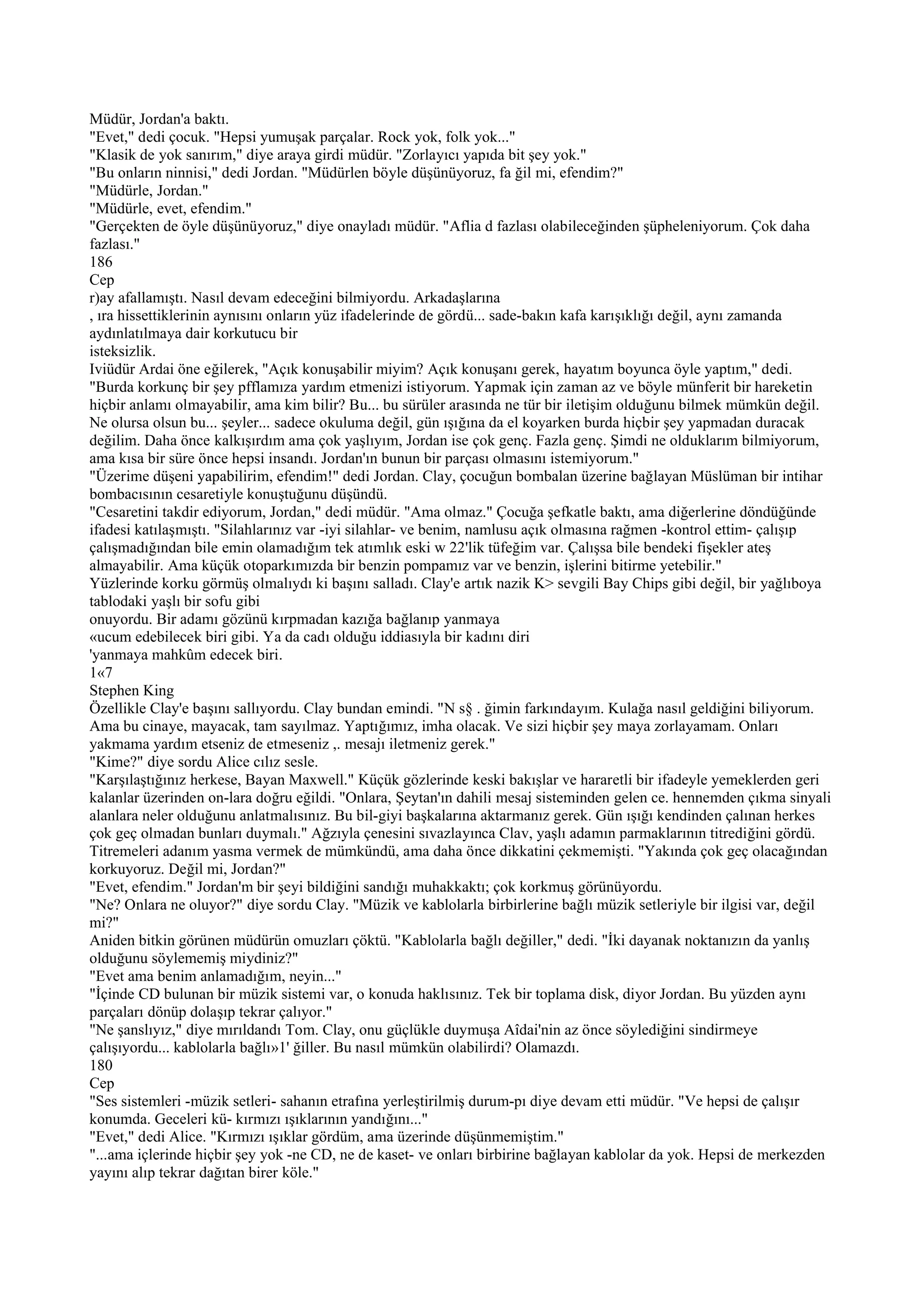 Müdür, Jordan'a baktı.
"Evet," dedi çocuk. "Hepsi yumuşak parçalar. Rock yok, folk yok..."
"Klasik de yok sanırım," diye araya girdi müdür. "Zorlayıcı yapıda bit şey yok."
"Bu onların ninnisi," dedi Jordan. "Müdürlen böyle düşünüyoruz, fa ğil mi, efendim?"
"Müdürle, Jordan."
"Müdürle, evet, efendim."
"Gerçekten de öyle düşünüyoruz," diye onayladı müdür. "Aflia d fazlası olabileceğinden şüpheleniyorum. Çok daha
fazlası."
186
Cep
r)ay afallamıştı. Nasıl devam edeceğini bilmiyordu. Arkadaşlarına
, ıra hissettiklerinin aynısını onların yüz ifadelerinde de gördü... sade-bakın kafa karışıklığı değil, aynı zamanda
aydınlatılmaya dair korkutucu bir
isteksizlik.
Iviüdür Ardai öne eğilerek, "Açık konuşabilir miyim? Açık konuşanı gerek, hayatım boyunca öyle yaptım," dedi.
"Burda korkunç bir şey pfflamıza yardım etmenizi istiyorum. Yapmak için zaman az ve böyle münferit bir hareketin
hiçbir anlamı olmayabilir, ama kim bilir? Bu... bu sürüler arasında ne tür bir iletişim olduğunu bilmek mümkün değil.
Ne olursa olsun bu... şeyler... sadece okuluma değil, gün ışığına da el koyarken burda hiçbir şey yapmadan duracak
değilim. Daha önce kalkışırdım ama çok yaşlıyım, Jordan ise çok genç. Fazla genç. Şimdi ne olduklarım bilmiyorum,
ama kısa bir süre önce hepsi insandı. Jordan'ın bunun bir parçası olmasını istemiyorum."
"Üzerime düşeni yapabilirim, efendim!" dedi Jordan. Clay, çocuğun bombalan üzerine bağlayan Müslüman bir intihar
bombacısının cesaretiyle konuştuğunu düşündü.
"Cesaretini takdir ediyorum, Jordan," dedi müdür. "Ama olmaz." Çocuğa şefkatle baktı, ama diğerlerine döndüğünde
ifadesi katılaşmıştı. "Silahlarınız var -iyi silahlar- ve benim, namlusu açık olmasına rağmen -kontrol ettim- çalışıp
çalışmadığından bile emin olamadığım tek atımlık eski w 22'lik tüfeğim var. Çalışsa bile bendeki fişekler ateş
almayabilir. Ama küçük otoparkımızda bir benzin pompamız var ve benzin, işlerini bitirme yetebilir."
Yüzlerinde korku görmüş olmalıydı ki başını salladı. Clay'e artık nazik K> sevgili Bay Chips gibi değil, bir yağlıboya
tablodaki yaşlı bir sofu gibi
onuyordu. Bir adamı gözünü kırpmadan kazığa bağlanıp yanmaya
«ucum edebilecek biri gibi. Ya da cadı olduğu iddiasıyla bir kadını diri
'yanmaya mahkûm edecek biri.
1«7
Stephen King
Özellikle Clay'e başını sallıyordu. Clay bundan emindi. "N s§ . ğimin farkındayım. Kulağa nasıl geldiğini biliyorum.
Ama bu cinaye, mayacak, tam sayılmaz. Yaptığımız, imha olacak. Ve sizi hiçbir şey maya zorlayamam. Onları
yakmama yardım etseniz de etmeseniz ,. mesajı iletmeniz gerek."
"Kime?" diye sordu Alice cılız sesle.
"Karşılaştığınız herkese, Bayan Maxwell." Küçük gözlerinde keski bakışlar ve hararetli bir ifadeyle yemeklerden geri
kalanlar üzerinden on-lara doğru eğildi. "Onlara, Şeytan'ın dahili mesaj sisteminden gelen ce. hennemden çıkma sinyali
alanlara neler olduğunu anlatmalısınız. Bu bil-giyi başkalarına aktarmanız gerek. Gün ışığı kendinden çalınan herkes
çok geç olmadan bunları duymalı." Ağzıyla çenesini sıvazlayınca Clav, yaşlı adamın parmaklarının titrediğini gördü.
Titremeleri adanım yasma vermek de mümkündü, ama daha önce dikkatini çekmemişti. "Yakında çok geç olacağından
korkuyoruz. Değil mi, Jordan?"
"Evet, efendim." Jordan'm bir şeyi bildiğini sandığı muhakkaktı; çok korkmuş görünüyordu.
"Ne? Onlara ne oluyor?" diye sordu Clay. "Müzik ve kablolarla birbirlerine bağlı müzik setleriyle bir ilgisi var, değil
mi?"
Aniden bitkin görünen müdürün omuzları çöktü. "Kablolarla bağlı değiller," dedi. "İki dayanak noktanızın da yanlış
olduğunu söylememiş miydiniz?"
"Evet ama benim anlamadığım, neyin..."
"İçinde CD bulunan bir müzik sistemi var, o konuda haklısınız. Tek bir toplama disk, diyor Jordan. Bu yüzden aynı
parçaları dönüp dolaşıp tekrar çalıyor."
"Ne şanslıyız," diye mırıldandı Tom. Clay, onu güçlükle duymuşa Aîdai'nin az önce söylediğini sindirmeye
çalışıyordu... kablolarla bağlı»1' ğiller. Bu nasıl mümkün olabilirdi? Olamazdı.
180
Cep
"Ses sistemleri -müzik setleri- sahanın etrafına yerleştirilmiş durum-pı diye devam etti müdür. "Ve hepsi de çalışır
konumda. Geceleri kü- kırmızı ışıklarının yandığını..."
"Evet," dedi Alice. "Kırmızı ışıklar gördüm, ama üzerinde düşünmemiştim."
"...ama içlerinde hiçbir şey yok -ne CD, ne de kaset- ve onları birbirine bağlayan kablolar da yok. Hepsi de merkezden
yayını alıp tekrar dağıtan birer köle."
 