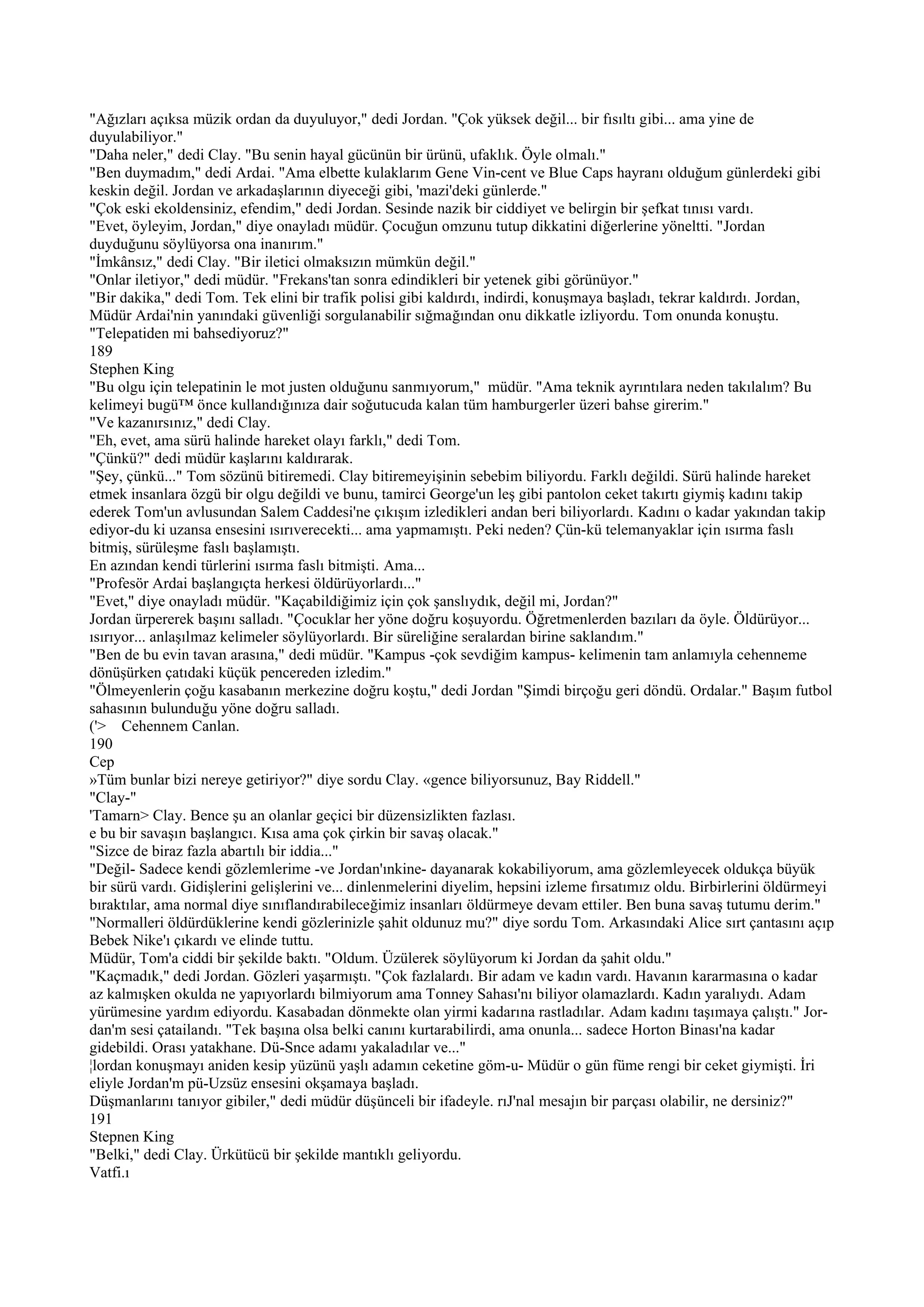 "Ağızları açıksa müzik ordan da duyuluyor," dedi Jordan. "Çok yüksek değil... bir fısıltı gibi... ama yine de
duyulabiliyor."
"Daha neler," dedi Clay. "Bu senin hayal gücünün bir ürünü, ufaklık. Öyle olmalı."
"Ben duymadım," dedi Ardai. "Ama elbette kulaklarım Gene Vin-cent ve Blue Caps hayranı olduğum günlerdeki gibi
keskin değil. Jordan ve arkadaşlarının diyeceği gibi, 'mazi'deki günlerde."
"Çok eski ekoldensiniz, efendim," dedi Jordan. Sesinde nazik bir ciddiyet ve belirgin bir şefkat tınısı vardı.
"Evet, öyleyim, Jordan," diye onayladı müdür. Çocuğun omzunu tutup dikkatini diğerlerine yöneltti. "Jordan
duyduğunu söylüyorsa ona inanırım."
"İmkânsız," dedi Clay. "Bir iletici olmaksızın mümkün değil."
"Onlar iletiyor," dedi müdür. "Frekans'tan sonra edindikleri bir yetenek gibi görünüyor."
"Bir dakika," dedi Tom. Tek elini bir trafik polisi gibi kaldırdı, indirdi, konuşmaya başladı, tekrar kaldırdı. Jordan,
Müdür Ardai'nin yanındaki güvenliği sorgulanabilir sığmağından onu dikkatle izliyordu. Tom onunda konuştu.
"Telepatiden mi bahsediyoruz?"
189
Stephen King
"Bu olgu için telepatinin le mot justen olduğunu sanmıyorum," müdür. "Ama teknik ayrıntılara neden takılalım? Bu
kelimeyi bugü™ önce kullandığınıza dair soğutucuda kalan tüm hamburgerler üzeri bahse girerim."
"Ve kazanırsınız," dedi Clay.
"Eh, evet, ama sürü halinde hareket olayı farklı," dedi Tom.
"Çünkü?" dedi müdür kaşlarını kaldırarak.
"Şey, çünkü..." Tom sözünü bitiremedi. Clay bitiremeyişinin sebebim biliyordu. Farklı değildi. Sürü halinde hareket
etmek insanlara özgü bir olgu değildi ve bunu, tamirci George'un leş gibi pantolon ceket takırtı giymiş kadını takip
ederek Tom'un avlusundan Salem Caddesi'ne çıkışım izledikleri andan beri biliyorlardı. Kadını o kadar yakından takip
ediyor-du ki uzansa ensesini ısırıverecekti... ama yapmamıştı. Peki neden? Çün-kü telemanyaklar için ısırma faslı
bitmiş, sürüleşme faslı başlamıştı.
En azından kendi türlerini ısırma faslı bitmişti. Ama...
"Profesör Ardai başlangıçta herkesi öldürüyorlardı..."
"Evet," diye onayladı müdür. "Kaçabildiğimiz için çok şanslıydık, değil mi, Jordan?"
Jordan ürpererek başını salladı. "Çocuklar her yöne doğru koşuyordu. Öğretmenlerden bazıları da öyle. Öldürüyor...
ısırıyor... anlaşılmaz kelimeler söylüyorlardı. Bir süreliğine seralardan birine saklandım."
"Ben de bu evin tavan arasına," dedi müdür. "Kampus -çok sevdiğim kampus- kelimenin tam anlamıyla cehenneme
dönüşürken çatıdaki küçük pencereden izledim."
"Ölmeyenlerin çoğu kasabanın merkezine doğru koştu," dedi Jordan "Şimdi birçoğu geri döndü. Ordalar." Başım futbol
sahasının bulunduğu yöne doğru salladı.
('> Cehennem Canlan.
190
Cep
»Tüm bunlar bizi nereye getiriyor?" diye sordu Clay. «gence biliyorsunuz, Bay Riddell."
"Clay-"
'Tamarn> Clay. Bence şu an olanlar geçici bir düzensizlikten fazlası.
e bu bir savaşın başlangıcı. Kısa ama çok çirkin bir savaş olacak."
"Sizce de biraz fazla abartılı bir iddia..."
"Değil- Sadece kendi gözlemlerime -ve Jordan'ınkine- dayanarak kokabiliyorum, ama gözlemleyecek oldukça büyük
bir sürü vardı. Gidişlerini gelişlerini ve... dinlenmelerini diyelim, hepsini izleme fırsatımız oldu. Birbirlerini öldürmeyi
bıraktılar, ama normal diye sınıflandırabileceğimiz insanları öldürmeye devam ettiler. Ben buna savaş tutumu derim."
"Normalleri öldürdüklerine kendi gözlerinizle şahit oldunuz mu?" diye sordu Tom. Arkasındaki Alice sırt çantasını açıp
Bebek Nike'ı çıkardı ve elinde tuttu.
Müdür, Tom'a ciddi bir şekilde baktı. "Oldum. Üzülerek söylüyorum ki Jordan da şahit oldu."
"Kaçmadık," dedi Jordan. Gözleri yaşarmıştı. "Çok fazlalardı. Bir adam ve kadın vardı. Havanın kararmasına o kadar
az kalmışken okulda ne yapıyorlardı bilmiyorum ama Tonney Sahası'nı biliyor olamazlardı. Kadın yaralıydı. Adam
yürümesine yardım ediyordu. Kasabadan dönmekte olan yirmi kadarına rastladılar. Adam kadını taşımaya çalıştı." Jor-
dan'm sesi çatailandı. "Tek başına olsa belki canını kurtarabilirdi, ama onunla... sadece Horton Binası'na kadar
gidebildi. Orası yatakhane. Dü-Snce adamı yakaladılar ve..."
¦lordan konuşmayı aniden kesip yüzünü yaşlı adamın ceketine göm-u- Müdür o gün füme rengi bir ceket giymişti. İri
eliyle Jordan'm pü-Uzsüz ensesini okşamaya başladı.
Düşmanlarını tanıyor gibiler," dedi müdür düşünceli bir ifadeyle. rıJ'nal mesajın bir parçası olabilir, ne dersiniz?"
191
Stepnen King
"Belki," dedi Clay. Ürkütücü bir şekilde mantıklı geliyordu.
Vatfi.ı
 