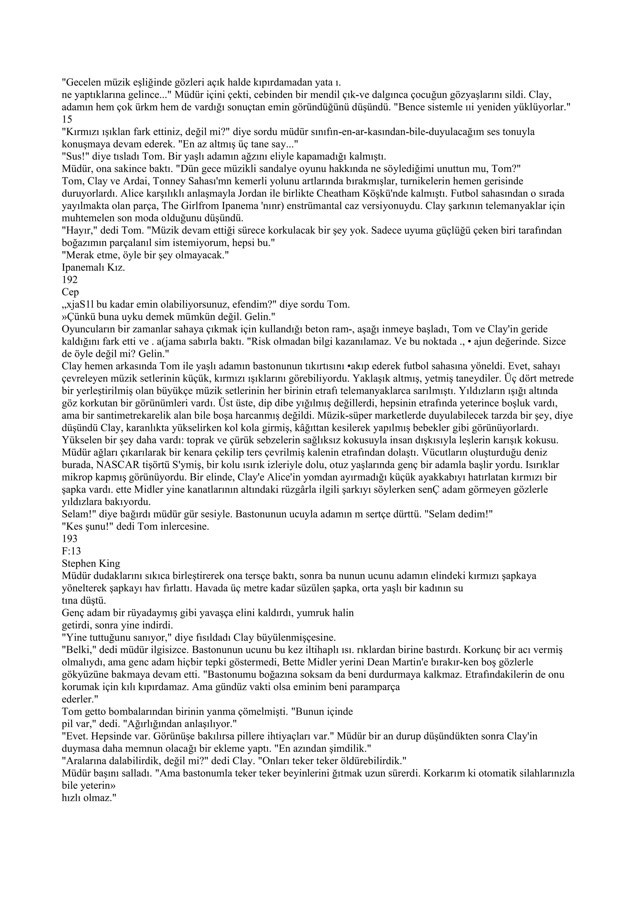 "Gecelen müzik eşliğinde gözleri açık halde kıpırdamadan yata ı.
ne yaptıklarına gelince..." Müdür içini çekti, cebinden bir mendil çık-ve dalgınca çocuğun gözyaşlarını sildi. Clay,
adamın hem çok ürkm hem de vardığı sonuçtan emin göründüğünü düşündü. "Bence sistemle ııi yeniden yüklüyorlar."
15
"Kırmızı ışıklan fark ettiniz, değil mi?" diye sordu müdür sınıfın-en-ar-kasından-bile-duyulacağım ses tonuyla
konuşmaya devam ederek. "En az altmış üç tane say..."
"Sus!" diye tısladı Tom. Bir yaşlı adamın ağzını eliyle kapamadığı kalmıştı.
Müdür, ona sakince baktı. "Dün gece müzikli sandalye oyunu hakkında ne söylediğimi unuttun mu, Tom?"
Tom, Clay ve Ardai, Tonney Sahası'mn kemerli yolunu artlarında bırakmışlar, turnikelerin hemen gerisinde
duruyorlardı. Alice karşılıklı anlaşmayla Jordan ile birlikte Cheatham Köşkü'nde kalmıştı. Futbol sahasından o sırada
yayılmakta olan parça, The Girlfrom Ipanema 'nınr) enstrümantal caz versiyonuydu. Clay şarkının telemanyaklar için
muhtemelen son moda olduğunu düşündü.
"Hayır," dedi Tom. "Müzik devam ettiği sürece korkulacak bir şey yok. Sadece uyuma güçlüğü çeken biri tarafından
boğazımın parçalanıl sim istemiyorum, hepsi bu."
"Merak etme, öyle bir şey olmayacak."
Ipanemalı Kız.
192
Cep
„xjaS1l bu kadar emin olabiliyorsunuz, efendim?" diye sordu Tom.
»Çünkü buna uyku demek mümkün değil. Gelin."
Oyuncuların bir zamanlar sahaya çıkmak için kullandığı beton ram-, aşağı inmeye başladı, Tom ve Clay'in geride
kaldığını fark etti ve . a(jama sabırla baktı. "Risk olmadan bilgi kazanılamaz. Ve bu noktada ., • ajun değerinde. Sizce
de öyle değil mi? Gelin."
Clay hemen arkasında Tom ile yaşlı adamın bastonunun tıkırtısını •akıp ederek futbol sahasına yöneldi. Evet, sahayı
çevreleyen müzik setlerinin küçük, kırmızı ışıklarını görebiliyordu. Yaklaşık altmış, yetmiş taneydiler. Üç dört metrede
bir yerleştirilmiş olan büyükçe müzik setlerinin her birinin etrafı telemanyaklarca sarılmıştı. Yıldızların ışığı altında
göz korkutan bir görünümleri vardı. Üst üste, dip dibe yığılmış değillerdi, hepsinin etrafında yeterince boşluk vardı,
ama bir santimetrekarelik alan bile boşa harcanmış değildi. Müzik-süper marketlerde duyulabilecek tarzda bir şey, diye
düşündü Clay, karanlıkta yükselirken kol kola girmiş, kâğıttan kesilerek yapılmış bebekler gibi görünüyorlardı.
Yükselen bir şey daha vardı: toprak ve çürük sebzelerin sağlıksız kokusuyla insan dışkısıyla leşlerin karışık kokusu.
Müdür ağları çıkarılarak bir kenara çekilip ters çevrilmiş kalenin etrafından dolaştı. Vücutların oluşturduğu deniz
burada, NASCAR tişörtü S'ymiş, bir kolu ısırık izleriyle dolu, otuz yaşlarında genç bir adamla başlir yordu. Isırıklar
mikrop kapmış görünüyordu. Bir elinde, Clay'e Alice'in yomdan ayırmadığı küçük ayakkabıyı hatırlatan kırmızı bir
şapka vardı. ette Midler yine kanatlarının altındaki rüzgârla ilgili şarkıyı söylerken senÇ adam görmeyen gözlerle
yıldızlara bakıyordu.
Selam!" diye bağırdı müdür gür sesiyle. Bastonunun ucuyla adamın m sertçe dürttü. "Selam dedim!"
"Kes şunu!" dedi Tom inlercesine.
193
F:13
Stephen King
Müdür dudaklarını sıkıca birleştirerek ona tersçe baktı, sonra ba nunun ucunu adamın elindeki kırmızı şapkaya
yönelterek şapkayı hav fırlattı. Havada üç metre kadar süzülen şapka, orta yaşlı bir kadının su
tına düştü.
Genç adam bir rüyadaymış gibi yavaşça elini kaldırdı, yumruk halin
getirdi, sonra yine indirdi.
"Yine tuttuğunu sanıyor," diye fısıldadı Clay büyülenmişçesine.
"Belki," dedi müdür ilgisizce. Bastonunun ucunu bu kez iltihaplı ısı. rıklardan birine bastırdı. Korkunç bir acı vermiş
olmalıydı, ama genc adam hiçbir tepki göstermedi, Bette Midler yerini Dean Martin'e bırakır-ken boş gözlerle
gökyüzüne bakmaya devam etti. "Bastonumu boğazına soksam da beni durdurmaya kalkmaz. Etrafındakilerin de onu
korumak için kılı kıpırdamaz. Ama gündüz vakti olsa eminim beni paramparça
ederler."
Tom getto bombalarından birinin yanma çömelmişti. "Bunun içinde
pil var," dedi. "Ağırlığından anlaşılıyor."
"Evet. Hepsinde var. Görünüşe bakılırsa pillere ihtiyaçları var." Müdür bir an durup düşündükten sonra Clay'in
duymasa daha memnun olacağı bir ekleme yaptı. "En azından şimdilik."
"Aralarına dalabilirdik, değil mi?" dedi Clay. "Onları teker teker öldürebilirdik."
Müdür başını salladı. "Ama bastonumla teker teker beyinlerini ğıtmak uzun sürerdi. Korkarım ki otomatik silahlarınızla
bile yeterin»
hızlı olmaz."
 