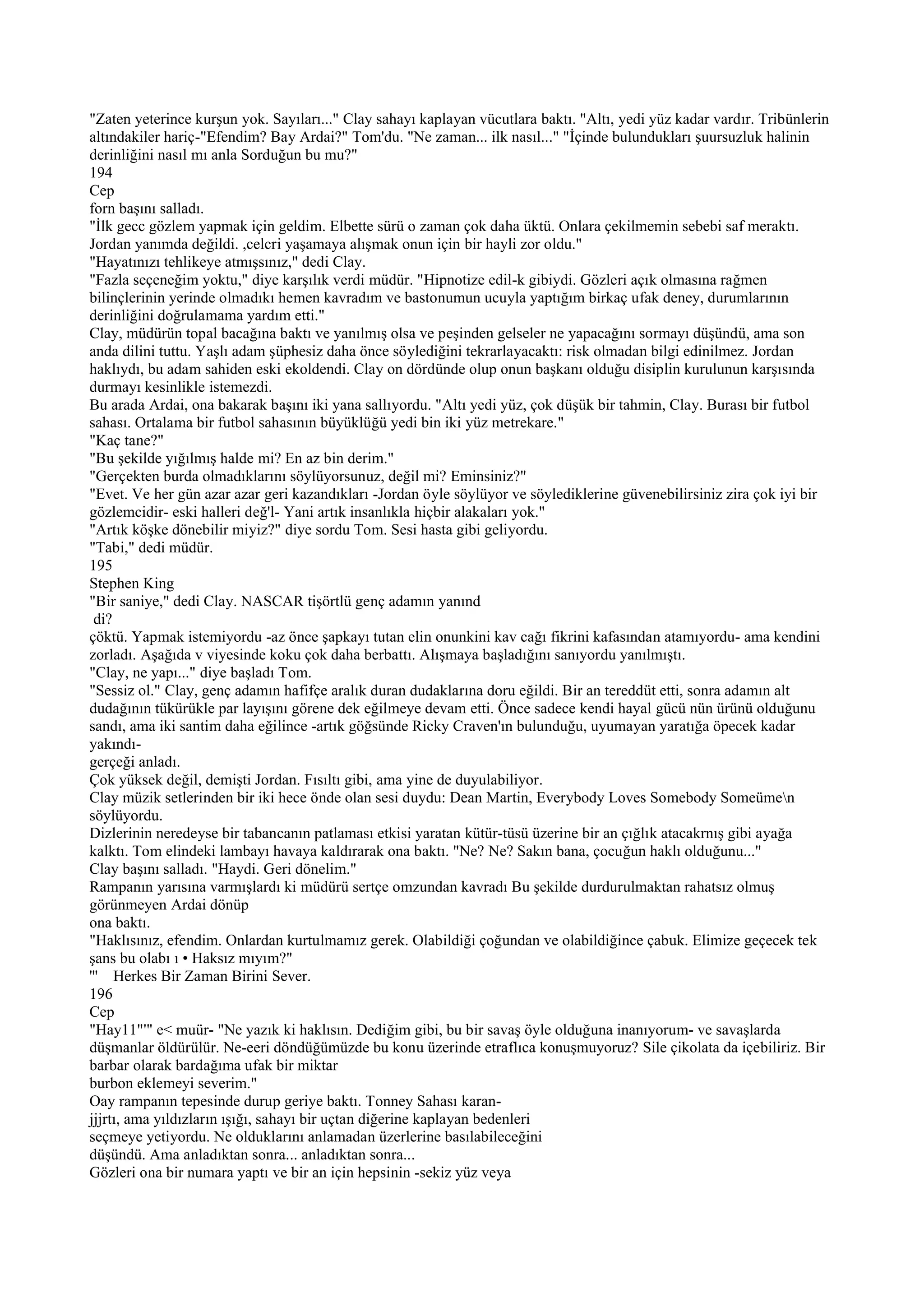 "Zaten yeterince kurşun yok. Sayıları..." Clay sahayı kaplayan vücutlara baktı. "Altı, yedi yüz kadar vardır. Tribünlerin
altındakiler hariç-"Efendim? Bay Ardai?" Tom'du. "Ne zaman... ilk nasıl..." "İçinde bulundukları şuursuzluk halinin
derinliğini nasıl mı anla Sorduğun bu mu?"
194
Cep
forn başını salladı.
"İlk gecc gözlem yapmak için geldim. Elbette sürü o zaman çok daha üktü. Onlara çekilmemin sebebi saf meraktı.
Jordan yanımda değildi. ,celcri yaşamaya alışmak onun için bir hayli zor oldu."
"Hayatınızı tehlikeye atmışsınız," dedi Clay.
"Fazla seçeneğim yoktu," diye karşılık verdi müdür. "Hipnotize edil-k gibiydi. Gözleri açık olmasına rağmen
bilinçlerinin yerinde olmadıkı hemen kavradım ve bastonumun ucuyla yaptığım birkaç ufak deney, durumlarının
derinliğini doğrulamama yardım etti."
Clay, müdürün topal bacağına baktı ve yanılmış olsa ve peşinden gelseler ne yapacağını sormayı düşündü, ama son
anda dilini tuttu. Yaşlı adam şüphesiz daha önce söylediğini tekrarlayacaktı: risk olmadan bilgi edinilmez. Jordan
haklıydı, bu adam sahiden eski ekoldendi. Clay on dördünde olup onun başkanı olduğu disiplin kurulunun karşısında
durmayı kesinlikle istemezdi.
Bu arada Ardai, ona bakarak başını iki yana sallıyordu. "Altı yedi yüz, çok düşük bir tahmin, Clay. Burası bir futbol
sahası. Ortalama bir futbol sahasının büyüklüğü yedi bin iki yüz metrekare."
"Kaç tane?"
"Bu şekilde yığılmış halde mi? En az bin derim."
"Gerçekten burda olmadıklarını söylüyorsunuz, değil mi? Eminsiniz?"
"Evet. Ve her gün azar azar geri kazandıkları -Jordan öyle söylüyor ve söylediklerine güvenebilirsiniz zira çok iyi bir
gözlemcidir- eski halleri değ'l- Yani artık insanlıkla hiçbir alakaları yok."
"Artık köşke dönebilir miyiz?" diye sordu Tom. Sesi hasta gibi geliyordu.
"Tabi," dedi müdür.
195
Stephen King
"Bir saniye," dedi Clay. NASCAR tişörtlü genç adamın yanınd
 di?
çöktü. Yapmak istemiyordu -az önce şapkayı tutan elin onunkini kav cağı fikrini kafasından atamıyordu- ama kendini
zorladı. Aşağıda v viyesinde koku çok daha berbattı. Alışmaya başladığını sanıyordu yanılmıştı.
"Clay, ne yapı..." diye başladı Tom.
"Sessiz ol." Clay, genç adamın hafifçe aralık duran dudaklarına doru eğildi. Bir an tereddüt etti, sonra adamın alt
dudağının tükürükle par layışını görene dek eğilmeye devam etti. Önce sadece kendi hayal gücü nün ürünü olduğunu
sandı, ama iki santim daha eğilince -artık göğsünde Ricky Craven'ın bulunduğu, uyumayan yaratığa öpecek kadar
yakındı-
gerçeği anladı.
Çok yüksek değil, demişti Jordan. Fısıltı gibi, ama yine de duyulabiliyor.
Clay müzik setlerinden bir iki hece önde olan sesi duydu: Dean Martin, Everybody Loves Somebody Someümen
söylüyordu.
Dizlerinin neredeyse bir tabancanın patlaması etkisi yaratan kütür-tüsü üzerine bir an çığlık atacakrnış gibi ayağa
kalktı. Tom elindeki lambayı havaya kaldırarak ona baktı. "Ne? Ne? Sakın bana, çocuğun haklı olduğunu..."
Clay başını salladı. "Haydi. Geri dönelim."
Rampanın yarısına varmışlardı ki müdürü sertçe omzundan kavradı Bu şekilde durdurulmaktan rahatsız olmuş
görünmeyen Ardai dönüp
ona baktı.
"Haklısınız, efendim. Onlardan kurtulmamız gerek. Olabildiği çoğundan ve olabildiğince çabuk. Elimize geçecek tek
şans bu olabı ı • Haksız mıyım?"
''' Herkes Bir Zaman Birini Sever.
196
Cep
"Hay11"'" e< muür- "Ne yazık ki haklısın. Dediğim gibi, bu bir savaş öyle olduğuna inanıyorum- ve savaşlarda
düşmanlar öldürülür. Ne-eeri döndüğümüzde bu konu üzerinde etraflıca konuşmuyoruz? Sile çikolata da içebiliriz. Bir
barbar olarak bardağıma ufak bir miktar
burbon eklemeyi severim."
Oay rampanın tepesinde durup geriye baktı. Tonney Sahası karan-
jjjrtı, ama yıldızların ışığı, sahayı bir uçtan diğerine kaplayan bedenleri
seçmeye yetiyordu. Ne olduklarını anlamadan üzerlerine basılabileceğini
düşündü. Ama anladıktan sonra... anladıktan sonra...
Gözleri ona bir numara yaptı ve bir an için hepsinin -sekiz yüz veya
 