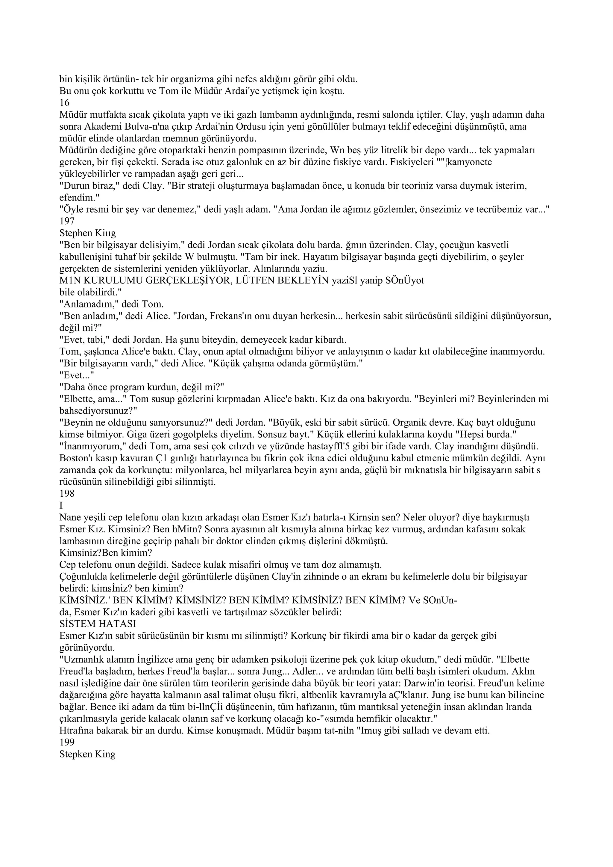 bin kişilik örtünün- tek bir organizma gibi nefes aldığını görür gibi oldu.
Bu onu çok korkuttu ve Tom ile Müdür Ardai'ye yetişmek için koştu.
16
Müdür mutfakta sıcak çikolata yaptı ve iki gazlı lambanın aydınlığında, resmi salonda içtiler. Clay, yaşlı adamın daha
sonra Akademi Bulva-n'na çıkıp Ardai'nin Ordusu için yeni gönüllüler bulmayı teklif edeceğini düşünmüştü, ama
müdür elinde olanlardan memnun görünüyordu.
Müdürün dediğine göre otoparktaki benzin pompasının üzerinde, Wn beş yüz litrelik bir depo vardı... tek yapmaları
gereken, bir fişi çekekti. Serada ise otuz galonluk en az bir düzine fıskiye vardı. Fıskiyeleri ""¦kamyonete
yükleyebilirler ve rampadan aşağı geri geri...
"Durun biraz," dedi Clay. "Bir strateji oluşturmaya başlamadan önce, u konuda bir teoriniz varsa duymak isterim,
efendim."
"Öyle resmi bir şey var denemez," dedi yaşlı adam. "Ama Jordan ile ağımız gözlemler, önsezimiz ve tecrübemiz var..."
197
Stephen Kiııg
"Ben bir bilgisayar delisiyim," dedi Jordan sıcak çikolata dolu barda. ğmın üzerinden. Clay, çocuğun kasvetli
kabullenişini tuhaf bir şekilde W bulmuştu. "Tam bir inek. Hayatım bilgisayar başında geçti diyebilirim, o şeyler
gerçekten de sistemlerini yeniden yüklüyorlar. Alınlarında yaziu.
M1N KURULUMU GERÇEKLEŞİYOR, LÜTFEN BEKLEYİN yaziSl yanip SÖnÜyot
bile olabilirdi."
"Anlamadım," dedi Tom.
"Ben anladım," dedi Alice. "Jordan, Frekans'ın onu duyan herkesin... herkesin sabit sürücüsünü sildiğini düşünüyorsun,
değil mi?"
"Evet, tabi," dedi Jordan. Ha şunu biteydin, demeyecek kadar kibardı.
Tom, şaşkınca Alice'e baktı. Clay, onun aptal olmadığını biliyor ve anlayışının o kadar kıt olabileceğine inanmıyordu.
"Bir bilgisayarın vardı," dedi Alice. "Küçük çalışma odanda görmüştüm."
"Evet..."
"Daha önce program kurdun, değil mi?"
"Elbette, ama..." Tom susup gözlerini kırpmadan Alice'e baktı. Kız da ona bakıyordu. "Beyinleri mi? Beyinlerinden mi
bahsediyorsunuz?"
"Beynin ne olduğunu sanıyorsunuz?" dedi Jordan. "Büyük, eski bir sabit sürücü. Organik devre. Kaç bayt olduğunu
kimse bilmiyor. Giga üzeri gogolpleks diyelim. Sonsuz bayt." Küçük ellerini kulaklarına koydu "Hepsi burda."
"İnanmıyorum," dedi Tom, ama sesi çok cılızdı ve yüzünde hastayffl'5 gibi bir ifade vardı. Clay inandığını düşündü.
Boston'ı kasıp kavuran Ç1 gınlığı hatırlayınca bu fikrin çok ikna edici olduğunu kabul etmenie mümkün değildi. Aynı
zamanda çok da korkunçtu: milyonlarca, bel milyarlarca beyin aynı anda, güçlü bir mıknatısla bir bilgisayarın sabit s
rücüsünün silinebildiği gibi silinmişti.
198
I
Nane yeşili cep telefonu olan kızın arkadaşı olan Esmer Kız'ı hatırla-ı Kirnsin sen? Neler oluyor? diye haykırmıştı
Esmer Kız. Kimsiniz? Ben hMitn? Sonra ayasının alt kısmıyla alnına birkaç kez vurmuş, ardından kafasını sokak
lambasının direğine geçirip pahalı bir doktor elinden çıkmış dişlerini dökmüştü.
Kimsiniz?Ben kimim?
Cep telefonu onun değildi. Sadece kulak misafiri olmuş ve tam doz almamıştı.
Çoğunlukla kelimelerle değil görüntülerle düşünen Clay'in zihninde o an ekranı bu kelimelerle dolu bir bilgisayar
belirdi: kimsİniz? ben kimim?
KİMSİNİZ.' BEN KİMİM? KİMSİNİZ? BEN KİMİM? KİMSİNİZ? BEN KİMİM? Ve SOnUn-
da, Esmer Kız'ın kaderi gibi kasvetli ve tartışılmaz sözcükler belirdi:
SİSTEM HATASI
Esmer Kız'ın sabit sürücüsünün bir kısmı mı silinmişti? Korkunç bir fikirdi ama bir o kadar da gerçek gibi
görünüyordu.
"Uzmanlık alanım İngilizce ama genç bir adamken psikoloji üzerine pek çok kitap okudum," dedi müdür. "Elbette
Freud'la başladım, herkes Freud'la başlar... sonra Jung... Adler... ve ardından tüm belli başlı isimleri okudum. Aklın
nasıl işlediğine dair öne sürülen tüm teorilerin gerisinde daha büyük bir teori yatar: Darwin'in teorisi. Freud'un kelime
dağarcığına göre hayatta kalmanın asal talimat oluşu fikri, altbenlik kavramıyla aÇ'klanır. Jung ise bunu kan bilincine
bağlar. Bence iki adam da tüm bi-llnÇİi düşüncenin, tüm hafızanın, tüm mantıksal yeteneğin insan aklından lranda
çıkarılmasıyla geride kalacak olanın saf ve korkunç olacağı ko-"«sımda hemfikir olacaktır."
Htrafına bakarak bir an durdu. Kimse konuşmadı. Müdür başını tat-niln "Imuş gibi salladı ve devam etti.
199
Stepken King
 