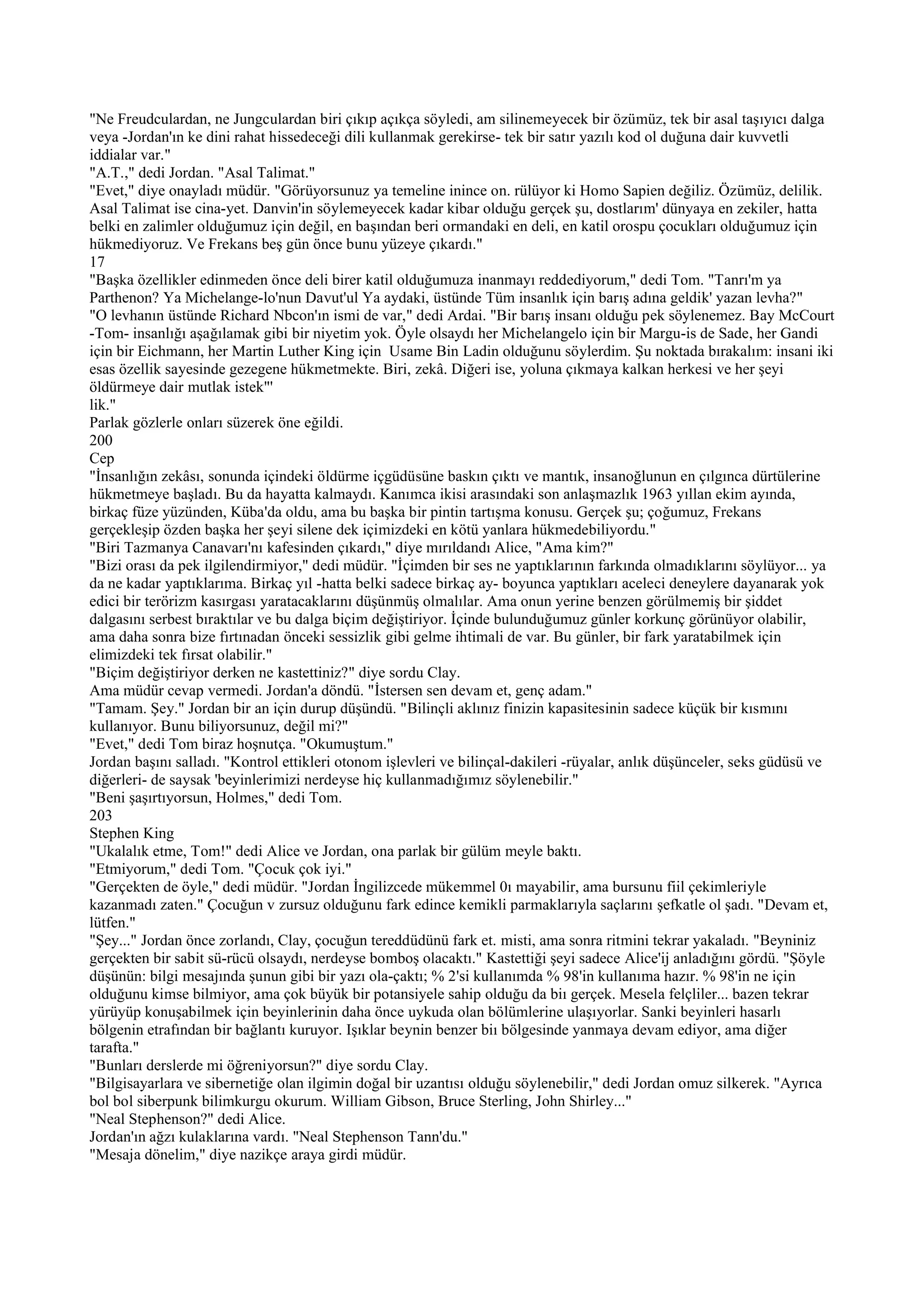 "Ne Freudculardan, ne Jungculardan biri çıkıp açıkça söyledi, am silinemeyecek bir özümüz, tek bir asal taşıyıcı dalga
veya -Jordan'ın ke dini rahat hissedeceği dili kullanmak gerekirse- tek bir satır yazılı kod ol duğuna dair kuvvetli
iddialar var."
"A.T.," dedi Jordan. "Asal Talimat."
"Evet," diye onayladı müdür. "Görüyorsunuz ya temeline inince on. rülüyor ki Homo Sapien değiliz. Özümüz, delilik.
Asal Talimat ise cina-yet. Danvin'in söylemeyecek kadar kibar olduğu gerçek şu, dostlarım' dünyaya en zekiler, hatta
belki en zalimler olduğumuz için değil, en başından beri ormandaki en deli, en katil orospu çocukları olduğumuz için
hükmediyoruz. Ve Frekans beş gün önce bunu yüzeye çıkardı."
17
"Başka özellikler edinmeden önce deli birer katil olduğumuza inanmayı reddediyorum," dedi Tom. "Tanrı'm ya
Parthenon? Ya Michelange-lo'nun Davut'ul Ya aydaki, üstünde Tüm insanlık için barış adına geldik' yazan levha?"
"O levhanın üstünde Richard Nbcon'ın ismi de var," dedi Ardai. "Bir barış insanı olduğu pek söylenemez. Bay McCourt
-Tom- insanlığı aşağılamak gibi bir niyetim yok. Öyle olsaydı her Michelangelo için bir Margu-is de Sade, her Gandi
için bir Eichmann, her Martin Luther King için Usame Bin Ladin olduğunu söylerdim. Şu noktada bırakalım: insani iki
esas özellik sayesinde gezegene hükmetmekte. Biri, zekâ. Diğeri ise, yoluna çıkmaya kalkan herkesi ve her şeyi
öldürmeye dair mutlak istek"'
lik."
Parlak gözlerle onları süzerek öne eğildi.
200
Cep
"İnsanlığın zekâsı, sonunda içindeki öldürme içgüdüsüne baskın çıktı ve mantık, insanoğlunun en çılgınca dürtülerine
hükmetmeye başladı. Bu da hayatta kalmaydı. Kanımca ikisi arasındaki son anlaşmazlık 1963 yıllan ekim ayında,
birkaç füze yüzünden, Küba'da oldu, ama bu başka bir pintin tartışma konusu. Gerçek şu; çoğumuz, Frekans
gerçekleşip özden başka her şeyi silene dek içimizdeki en kötü yanlara hükmedebiliyordu."
"Biri Tazmanya Canavarı'nı kafesinden çıkardı," diye mırıldandı Alice, "Ama kim?"
"Bizi orası da pek ilgilendirmiyor," dedi müdür. "İçimden bir ses ne yaptıklarının farkında olmadıklarını söylüyor... ya
da ne kadar yaptıklarıma. Birkaç yıl -hatta belki sadece birkaç ay- boyunca yaptıkları aceleci deneylere dayanarak yok
edici bir terörizm kasırgası yaratacaklarını düşünmüş olmalılar. Ama onun yerine benzen görülmemiş bir şiddet
dalgasını serbest bıraktılar ve bu dalga biçim değiştiriyor. İçinde bulunduğumuz günler korkunç görünüyor olabilir,
ama daha sonra bize fırtınadan önceki sessizlik gibi gelme ihtimali de var. Bu günler, bir fark yaratabilmek için
elimizdeki tek fırsat olabilir."
"Biçim değiştiriyor derken ne kastettiniz?" diye sordu Clay.
Ama müdür cevap vermedi. Jordan'a döndü. "İstersen sen devam et, genç adam."
"Tamam. Şey." Jordan bir an için durup düşündü. "Bilinçli aklınız finizin kapasitesinin sadece küçük bir kısmını
kullanıyor. Bunu biliyorsunuz, değil mi?"
"Evet," dedi Tom biraz hoşnutça. "Okumuştum."
Jordan başını salladı. "Kontrol ettikleri otonom işlevleri ve bilinçal-dakileri -rüyalar, anlık düşünceler, seks güdüsü ve
diğerleri- de saysak 'beyinlerimizi nerdeyse hiç kullanmadığımız söylenebilir."
"Beni şaşırtıyorsun, Holmes," dedi Tom.
203
Stephen King
"Ukalalık etme, Tom!" dedi Alice ve Jordan, ona parlak bir gülüm meyle baktı.
"Etmiyorum," dedi Tom. "Çocuk çok iyi."
"Gerçekten de öyle," dedi müdür. "Jordan İngilizcede mükemmel 0ı mayabilir, ama bursunu fiil çekimleriyle
kazanmadı zaten." Çocuğun v zursuz olduğunu fark edince kemikli parmaklarıyla saçlarını şefkatle ol şadı. "Devam et,
lütfen."
"Şey..." Jordan önce zorlandı, Clay, çocuğun tereddüdünü fark et. misti, ama sonra ritmini tekrar yakaladı. "Beyniniz
gerçekten bir sabit sü-rücü olsaydı, nerdeyse bomboş olacaktı." Kastettiği şeyi sadece Alice'ij anladığını gördü. "Şöyle
düşünün: bilgi mesajında şunun gibi bir yazı ola-çaktı; % 2'si kullanımda % 98'in kullanıma hazır. % 98'in ne için
olduğunu kimse bilmiyor, ama çok büyük bir potansiyele sahip olduğu da biı gerçek. Mesela felçliler... bazen tekrar
yürüyüp konuşabilmek için beyinlerinin daha önce uykuda olan bölümlerine ulaşıyorlar. Sanki beyinleri hasarlı
bölgenin etrafından bir bağlantı kuruyor. Işıklar beynin benzer biı bölgesinde yanmaya devam ediyor, ama diğer
tarafta."
"Bunları derslerde mi öğreniyorsun?" diye sordu Clay.
"Bilgisayarlara ve sibernetiğe olan ilgimin doğal bir uzantısı olduğu söylenebilir," dedi Jordan omuz silkerek. "Ayrıca
bol bol siberpunk bilimkurgu okurum. William Gibson, Bruce Sterling, John Shirley..."
"Neal Stephenson?" dedi Alice.
Jordan'ın ağzı kulaklarına vardı. "Neal Stephenson Tann'du."
"Mesaja dönelim," diye nazikçe araya girdi müdür.
 