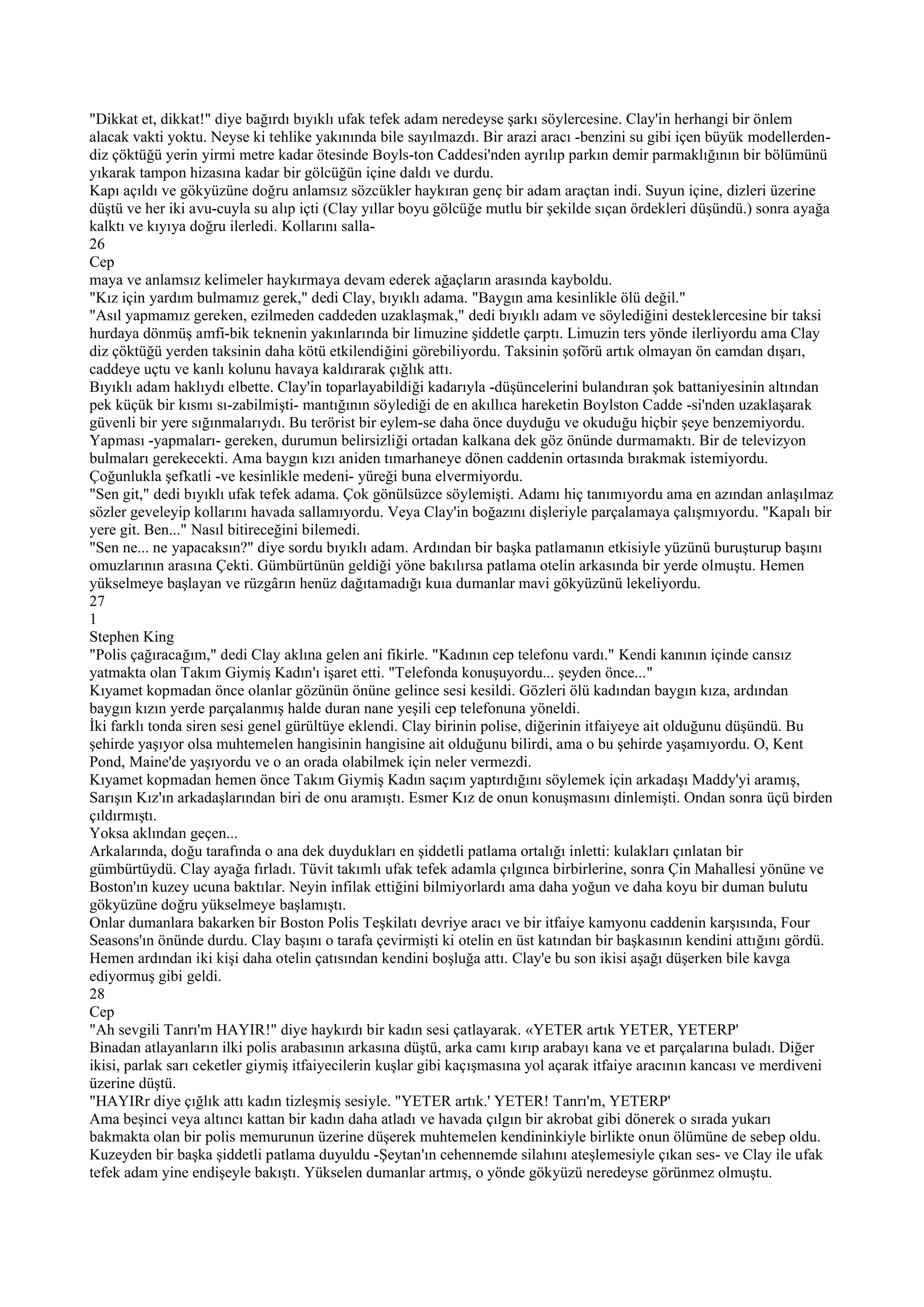 "Dikkat et, dikkat!" diye bağırdı bıyıklı ufak tefek adam neredeyse şarkı söylercesine. Clay'in herhangi bir önlem
alacak vakti yoktu. Neyse ki tehlike yakınında bile sayılmazdı. Bir arazi aracı -benzini su gibi içen büyük modellerden-
diz çöktüğü yerin yirmi metre kadar ötesinde Boyls-ton Caddesi'nden ayrılıp parkın demir parmaklığının bir bölümünü
yıkarak tampon hizasına kadar bir gölcüğün içine daldı ve durdu.
Kapı açıldı ve gökyüzüne doğru anlamsız sözcükler haykıran genç bir adam araçtan indi. Suyun içine, dizleri üzerine
düştü ve her iki avu-cuyla su alıp içti (Clay yıllar boyu gölcüğe mutlu bir şekilde sıçan ördekleri düşündü.) sonra ayağa
kalktı ve kıyıya doğru ilerledi. Kollarını salla-
26
Cep
maya ve anlamsız kelimeler haykırmaya devam ederek ağaçların arasında kayboldu.
"Kız için yardım bulmamız gerek," dedi Clay, bıyıklı adama. "Baygın ama kesinlikle ölü değil."
"Asıl yapmamız gereken, ezilmeden caddeden uzaklaşmak," dedi bıyıklı adam ve söylediğini desteklercesine bir taksi
hurdaya dönmüş amfi-bik teknenin yakınlarında bir limuzine şiddetle çarptı. Limuzin ters yönde ilerliyordu ama Clay
diz çöktüğü yerden taksinin daha kötü etkilendiğini görebiliyordu. Taksinin şoförü artık olmayan ön camdan dışarı,
caddeye uçtu ve kanlı kolunu havaya kaldırarak çığlık attı.
Bıyıklı adam haklıydı elbette. Clay'in toparlayabildiği kadarıyla -düşüncelerini bulandıran şok battaniyesinin altından
pek küçük bir kısmı sı-zabilmişti- mantığının söylediği de en akıllıca hareketin Boylston Cadde -si'nden uzaklaşarak
güvenli bir yere sığınmalarıydı. Bu terörist bir eylem-se daha önce duyduğu ve okuduğu hiçbir şeye benzemiyordu.
Yapması -yapmaları- gereken, durumun belirsizliği ortadan kalkana dek göz önünde durmamaktı. Bir de televizyon
bulmaları gerekecekti. Ama baygın kızı aniden tımarhaneye dönen caddenin ortasında bırakmak istemiyordu.
Çoğunlukla şefkatli -ve kesinlikle medeni- yüreği buna elvermiyordu.
"Sen git," dedi bıyıklı ufak tefek adama. Çok gönülsüzce söylemişti. Adamı hiç tanımıyordu ama en azından anlaşılmaz
sözler geveleyip kollarını havada sallamıyordu. Veya Clay'in boğazını dişleriyle parçalamaya çalışmıyordu. "Kapalı bir
yere git. Ben..." Nasıl bitireceğini bilemedi.
"Sen ne... ne yapacaksın?" diye sordu bıyıklı adam. Ardından bir başka patlamanın etkisiyle yüzünü buruşturup başını
omuzlarının arasına Çekti. Gümbürtünün geldiği yöne bakılırsa patlama otelin arkasında bir yerde olmuştu. Hemen
yükselmeye başlayan ve rüzgârın henüz dağıtamadığı kuıa dumanlar mavi gökyüzünü lekeliyordu.
27
1
Stephen King
"Polis çağıracağım," dedi Clay aklına gelen ani fikirle. "Kadının cep telefonu vardı." Kendi kanının içinde cansız
yatmakta olan Takım Giymiş Kadın'ı işaret etti. "Telefonda konuşuyordu... şeyden önce..."
Kıyamet kopmadan önce olanlar gözünün önüne gelince sesi kesildi. Gözleri ölü kadından baygın kıza, ardından
baygın kızın yerde parçalanmış halde duran nane yeşili cep telefonuna yöneldi.
İki farklı tonda siren sesi genel gürültüye eklendi. Clay birinin polise, diğerinin itfaiyeye ait olduğunu düşündü. Bu
şehirde yaşıyor olsa muhtemelen hangisinin hangisine ait olduğunu bilirdi, ama o bu şehirde yaşamıyordu. O, Kent
Pond, Maine'de yaşıyordu ve o an orada olabilmek için neler vermezdi.
Kıyamet kopmadan hemen önce Takım Giymiş Kadın saçım yaptırdığını söylemek için arkadaşı Maddy'yi aramış,
Sarışın Kız'ın arkadaşlarından biri de onu aramıştı. Esmer Kız de onun konuşmasını dinlemişti. Ondan sonra üçü birden
çıldırmıştı.
Yoksa aklından geçen...
Arkalarında, doğu tarafında o ana dek duydukları en şiddetli patlama ortalığı inletti: kulakları çınlatan bir
gümbürtüydü. Clay ayağa fırladı. Tüvit takımlı ufak tefek adamla çılgınca birbirlerine, sonra Çin Mahallesi yönüne ve
Boston'ın kuzey ucuna baktılar. Neyin infilak ettiğini bilmiyorlardı ama daha yoğun ve daha koyu bir duman bulutu
gökyüzüne doğru yükselmeye başlamıştı.
Onlar dumanlara bakarken bir Boston Polis Teşkilatı devriye aracı ve bir itfaiye kamyonu caddenin karşısında, Four
Seasons'ın önünde durdu. Clay başını o tarafa çevirmişti ki otelin en üst katından bir başkasının kendini attığını gördü.
Hemen ardından iki kişi daha otelin çatısından kendini boşluğa attı. Clay'e bu son ikisi aşağı düşerken bile kavga
ediyormuş gibi geldi.
28
Cep
"Ah sevgili Tanrı'm HAYIR!" diye haykırdı bir kadın sesi çatlayarak. «YETER artık YETER, YETERP'
Binadan atlayanların ilki polis arabasının arkasına düştü, arka camı kırıp arabayı kana ve et parçalarına buladı. Diğer
ikisi, parlak sarı ceketler giymiş itfaiyecilerin kuşlar gibi kaçışmasına yol açarak itfaiye aracının kancası ve merdiveni
üzerine düştü.
"HAYIRr diye çığlık attı kadın tizleşmiş sesiyle. "YETER artık.' YETER! Tanrı'm, YETERP'
Ama beşinci veya altıncı kattan bir kadın daha atladı ve havada çılgın bir akrobat gibi dönerek o sırada yukarı
bakmakta olan bir polis memurunun üzerine düşerek muhtemelen kendininkiyle birlikte onun ölümüne de sebep oldu.
Kuzeyden bir başka şiddetli patlama duyuldu -Şeytan'ın cehennemde silahını ateşlemesiyle çıkan ses- ve Clay ile ufak
tefek adam yine endişeyle bakıştı. Yükselen dumanlar artmış, o yönde gökyüzü neredeyse görünmez olmuştu.
 