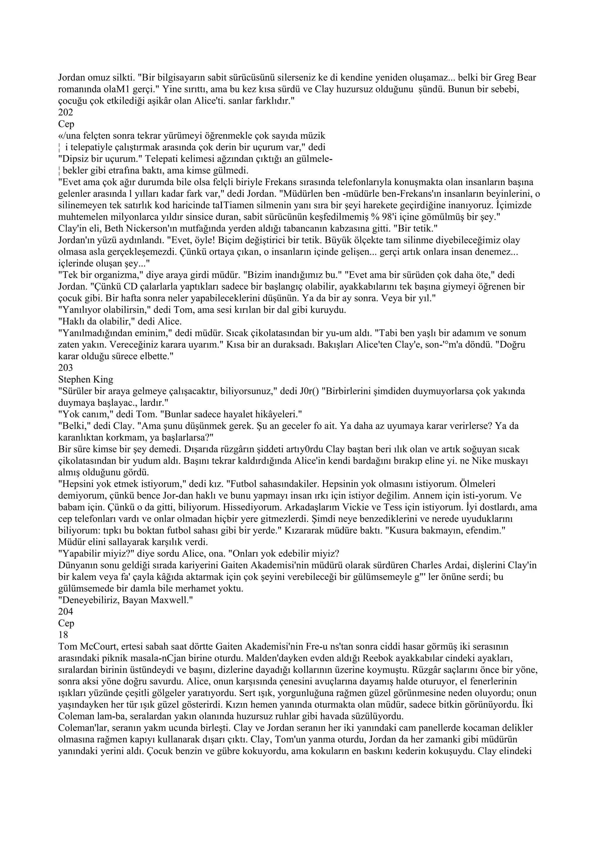 Jordan omuz silkti. "Bir bilgisayarın sabit sürücüsünü silerseniz ke di kendine yeniden oluşamaz... belki bir Greg Bear
romanında olaM1 gerçi." Yine sırıttı, ama bu kez kısa sürdü ve Clay huzursuz olduğunu şündü. Bunun bir sebebi,
çocuğu çok etkilediği aşikâr olan Alice'ti. sanlar farklıdır."
202
Cep
«/una felçten sonra tekrar yürümeyi öğrenmekle çok sayıda müzik
¦ i telepatiyle çalıştırmak arasında çok derin bir uçurum var," dedi
"Dipsiz bir uçurum." Telepati kelimesi ağzından çıktığı an gülmele-
¦ bekler gibi etrafına baktı, ama kimse gülmedi.
"Evet ama çok ağır durumda bile olsa felçli biriyle Frekans sırasında telefonlarıyla konuşmakta olan insanların başına
gelenler arasında l yılları kadar fark var," dedi Jordan. "Müdürlen ben -müdürle ben-Frekans'ın insanların beyinlerini, o
silinemeyen tek satırlık kod haricinde taITiamen silmenin yanı sıra bir şeyi harekete geçirdiğine inanıyoruz. İçimizde
muhtemelen milyonlarca yıldır sinsice duran, sabit sürücünün keşfedilmemiş % 98'i içine gömülmüş bir şey."
Clay'in eli, Beth Nickerson'ın mutfağında yerden aldığı tabancanın kabzasına gitti. "Bir tetik."
Jordan'ın yüzü aydınlandı. "Evet, öyle! Biçim değiştirici bir tetik. Büyük ölçekte tam silinme diyebileceğimiz olay
olmasa asla gerçekleşemezdi. Çünkü ortaya çıkan, o insanların içinde gelişen... gerçi artık onlara insan denemez...
içlerinde oluşan şey..."
"Tek bir organizma," diye araya girdi müdür. "Bizim inandığımız bu." "Evet ama bir sürüden çok daha öte," dedi
Jordan. "Çünkü CD çalarlarla yaptıkları sadece bir başlangıç olabilir, ayakkabılarını tek başına giymeyi öğrenen bir
çocuk gibi. Bir hafta sonra neler yapabileceklerini düşünün. Ya da bir ay sonra. Veya bir yıl."
"Yanılıyor olabilirsin," dedi Tom, ama sesi kırılan bir dal gibi kuruydu.
"Haklı da olabilir," dedi Alice.
"Yanılmadığından eminim," dedi müdür. Sıcak çikolatasından bir yu-um aldı. "Tabi ben yaşlı bir adamım ve sonum
zaten yakın. Vereceğiniz karara uyarım." Kısa bir an duraksadı. Bakışları Alice'ten Clay'e, son-'°m'a döndü. "Doğru
karar olduğu sürece elbette."
203
Stephen King
"Sürüler bir araya gelmeye çalışacaktır, biliyorsunuz," dedi J0r() "Birbirlerini şimdiden duymuyorlarsa çok yakında
duymaya başlayac., lardır."
"Yok canım," dedi Tom. "Bunlar sadece hayalet hikâyeleri."
"Belki," dedi Clay. "Ama şunu düşünmek gerek. Şu an geceler fo ait. Ya daha az uyumaya karar verirlerse? Ya da
karanlıktan korkmam, ya başlarlarsa?"
Bir süre kimse bir şey demedi. Dışarıda rüzgârın şiddeti artıy0rdu Clay baştan beri ılık olan ve artık soğuyan sıcak
çikolatasından bir yudum aldı. Başını tekrar kaldırdığında Alice'in kendi bardağını bırakıp eline yi. ne Nike muskayı
almış olduğunu gördü.
"Hepsini yok etmek istiyorum," dedi kız. "Futbol sahasındakiler. Hepsinin yok olmasını istiyorum. Ölmeleri
demiyorum, çünkü bence Jor-dan haklı ve bunu yapmayı insan ırkı için istiyor değilim. Annem için isti-yorum. Ve
babam için. Çünkü o da gitti, biliyorum. Hissediyorum. Arkadaşlarım Vickie ve Tess için istiyorum. İyi dostlardı, ama
cep telefonları vardı ve onlar olmadan hiçbir yere gitmezlerdi. Şimdi neye benzediklerini ve nerede uyuduklarını
biliyorum: tıpkı bu boktan futbol sahası gibi bir yerde." Kızararak müdüre baktı. "Kusura bakmayın, efendim."
Müdür elini sallayarak karşılık verdi.
"Yapabilir miyiz?" diye sordu Alice, ona. "Onları yok edebilir miyiz?
Dünyanın sonu geldiği sırada kariyerini Gaiten Akademisi'nin müdürü olarak sürdüren Charles Ardai, dişlerini Clay'in
bir kalem veya fa' çayla kâğıda aktarmak için çok şeyini verebileceği bir gülümsemeyle g"' ler önüne serdi; bu
gülümsemede bir damla bile merhamet yoktu.
"Deneyebiliriz, Bayan Maxwell."
204
Cep
18
Tom McCourt, ertesi sabah saat dörtte Gaiten Akademisi'nin Fre-u ns'tan sonra ciddi hasar görmüş iki serasının
arasındaki piknik masala-nCjan birine oturdu. Malden'dayken evden aldığı Reebok ayakkabılar cindeki ayakları,
sıralardan birinin üstündeydi ve başını, dizlerine dayadığı kollarının üzerine koymuştu. Rüzgâr saçlarını önce bir yöne,
sonra aksi yöne doğru savurdu. Alice, onun karşısında çenesini avuçlarına dayamış halde oturuyor, el fenerlerinin
ışıkları yüzünde çeşitli gölgeler yaratıyordu. Sert ışık, yorgunluğuna rağmen güzel görünmesine neden oluyordu; onun
yaşındayken her tür ışık güzel gösterirdi. Kızın hemen yanında oturmakta olan müdür, sadece bitkin görünüyordu. İki
Coleman lam-ba, seralardan yakın olanında huzursuz ruhlar gibi havada süzülüyordu.
Coleman'lar, seranın yakm ucunda birleşti. Clay ve Jordan seranın her iki yanındaki cam panellerde kocaman delikler
olmasına rağmen kapıyı kullanarak dışarı çıktı. Clay, Tom'un yanma oturdu, Jordan da her zamanki gibi müdürün
yanındaki yerini aldı. Çocuk benzin ve gübre kokuyordu, ama kokuların en baskını kederin kokuşuydu. Clay elindeki
 