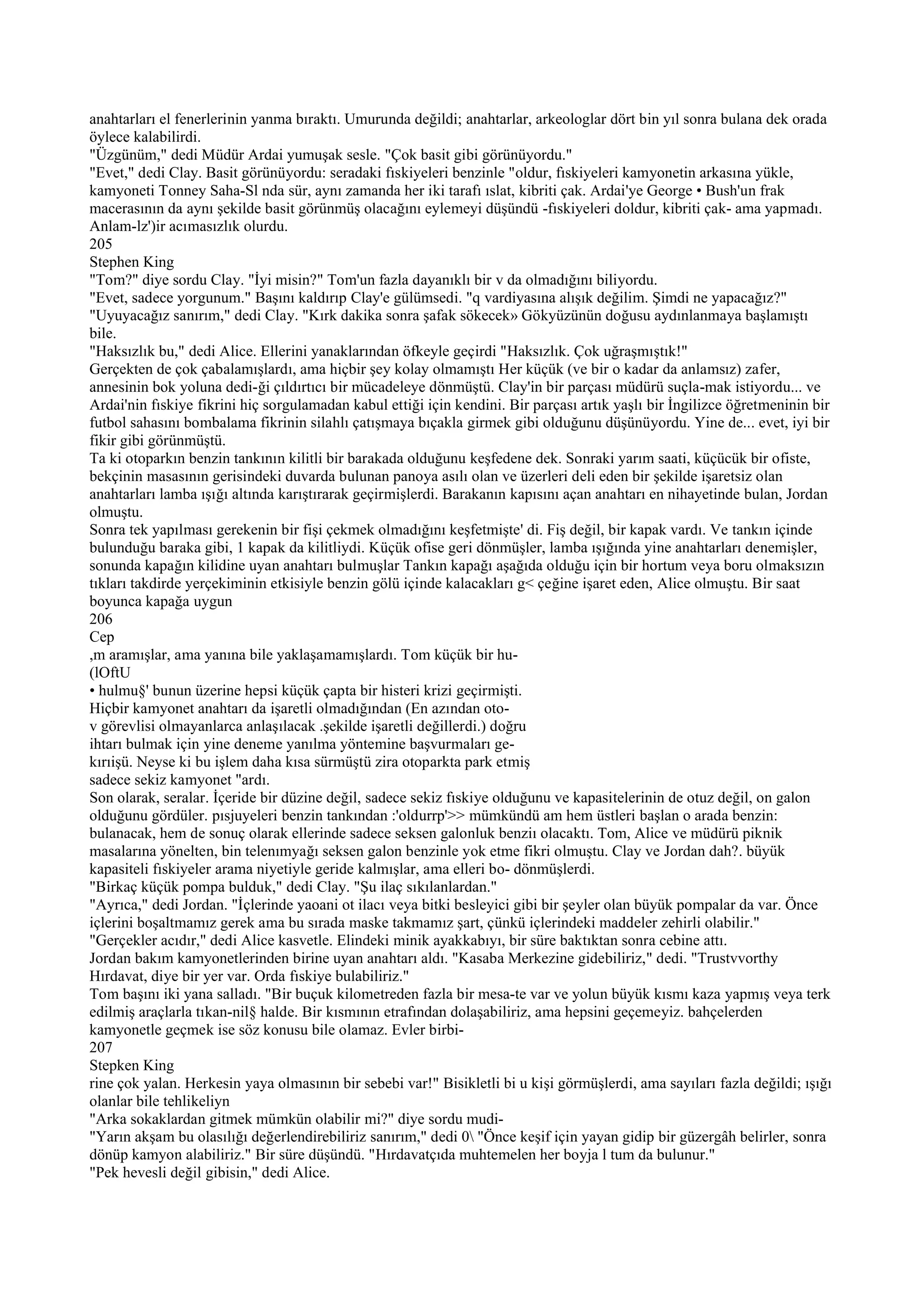 anahtarları el fenerlerinin yanma bıraktı. Umurunda değildi; anahtarlar, arkeologlar dört bin yıl sonra bulana dek orada
öylece kalabilirdi.
"Üzgünüm," dedi Müdür Ardai yumuşak sesle. "Çok basit gibi görünüyordu."
"Evet," dedi Clay. Basit görünüyordu: seradaki fıskiyeleri benzinle "oldur, fıskiyeleri kamyonetin arkasına yükle,
kamyoneti Tonney Saha-Sl nda sür, aynı zamanda her iki tarafı ıslat, kibriti çak. Ardai'ye George • Bush'un frak
macerasının da aynı şekilde basit görünmüş olacağını eylemeyi düşündü -fıskiyeleri doldur, kibriti çak- ama yapmadı.
Anlam-lz')ir acımasızlık olurdu.
205
Stephen King
"Tom?" diye sordu Clay. "İyi misin?" Tom'un fazla dayanıklı bir v da olmadığını biliyordu.
"Evet, sadece yorgunum." Başını kaldırıp Clay'e gülümsedi. "q vardiyasına alışık değilim. Şimdi ne yapacağız?"
"Uyuyacağız sanırım," dedi Clay. "Kırk dakika sonra şafak sökecek» Gökyüzünün doğusu aydınlanmaya başlamıştı
bile.
"Haksızlık bu," dedi Alice. Ellerini yanaklarından öfkeyle geçirdi "Haksızlık. Çok uğraşmıştık!"
Gerçekten de çok çabalamışlardı, ama hiçbir şey kolay olmamıştı Her küçük (ve bir o kadar da anlamsız) zafer,
annesinin bok yoluna dedi-ği çıldırtıcı bir mücadeleye dönmüştü. Clay'in bir parçası müdürü suçla-mak istiyordu... ve
Ardai'nin fıskiye fikrini hiç sorgulamadan kabul ettiği için kendini. Bir parçası artık yaşlı bir İngilizce öğretmeninin bir
futbol sahasını bombalama fikrinin silahlı çatışmaya bıçakla girmek gibi olduğunu düşünüyordu. Yine de... evet, iyi bir
fikir gibi görünmüştü.
Ta ki otoparkın benzin tankının kilitli bir barakada olduğunu keşfedene dek. Sonraki yarım saati, küçücük bir ofiste,
bekçinin masasının gerisindeki duvarda bulunan panoya asılı olan ve üzerleri deli eden bir şekilde işaretsiz olan
anahtarları lamba ışığı altında karıştırarak geçirmişlerdi. Barakanın kapısını açan anahtarı en nihayetinde bulan, Jordan
olmuştu.
Sonra tek yapılması gerekenin bir fişi çekmek olmadığını keşfetmişte' di. Fiş değil, bir kapak vardı. Ve tankın içinde
bulunduğu baraka gibi, 1 kapak da kilitliydi. Küçük ofise geri dönmüşler, lamba ışığında yine anahtarları denemişler,
sonunda kapağın kilidine uyan anahtarı bulmuşlar Tankın kapağı aşağıda olduğu için bir hortum veya boru olmaksızın
tıkları takdirde yerçekiminin etkisiyle benzin gölü içinde kalacakları g< çeğine işaret eden, Alice olmuştu. Bir saat
boyunca kapağa uygun
206
Cep
,m aramışlar, ama yanına bile yaklaşamamışlardı. Tom küçük bir hu-
(lOftU
• hulmu§' bunun üzerine hepsi küçük çapta bir histeri krizi geçirmişti.
Hiçbir kamyonet anahtarı da işaretli olmadığından (En azından oto-
v görevlisi olmayanlarca anlaşılacak .şekilde işaretli değillerdi.) doğru
ihtarı bulmak için yine deneme yanılma yöntemine başvurmaları ge-
kırıişü. Neyse ki bu işlem daha kısa sürmüştü zira otoparkta park etmiş
sadece sekiz kamyonet "ardı.
Son olarak, seralar. İçeride bir düzine değil, sadece sekiz fıskiye olduğunu ve kapasitelerinin de otuz değil, on galon
olduğunu gördüler. pısjuyeleri benzin tankından :'oldurrp'>> mümkündü am hem üstleri başlan o arada benzin:
bulanacak, hem de sonuç olarak ellerinde sadece seksen galonluk benziı olacaktı. Tom, Alice ve müdürü piknik
masalarına yönelten, bin telenımyağı seksen galon benzinle yok etme fikri olmuştu. Clay ve Jordan dah?. büyük
kapasiteli fıskiyeler arama niyetiyle geride kalmışlar, ama elleri bo- dönmüşlerdi.
"Birkaç küçük pompa bulduk," dedi Clay. "Şu ilaç sıkılanlardan."
"Ayrıca," dedi Jordan. "İçlerinde yaoani ot ilacı veya bitki besleyici gibi bir şeyler olan büyük pompalar da var. Önce
içlerini boşaltmamız gerek ama bu sırada maske takmamız şart, çünkü içlerindeki maddeler zehirli olabilir."
"Gerçekler acıdır," dedi Alice kasvetle. Elindeki minik ayakkabıyı, bir süre baktıktan sonra cebine attı.
Jordan bakım kamyonetlerinden birine uyan anahtarı aldı. "Kasaba Merkezine gidebiliriz," dedi. "Trustvvorthy
Hırdavat, diye bir yer var. Orda fıskiye bulabiliriz."
Tom başını iki yana salladı. "Bir buçuk kilometreden fazla bir mesa-te var ve yolun büyük kısmı kaza yapmış veya terk
edilmiş araçlarla tıkan-nil§ halde. Bir kısmının etrafından dolaşabiliriz, ama hepsini geçemeyiz. bahçelerden
kamyonetle geçmek ise söz konusu bile olamaz. Evler birbi-
207
Stepken King
rine çok yalan. Herkesin yaya olmasının bir sebebi var!" Bisikletli bi u kişi görmüşlerdi, ama sayıları fazla değildi; ışığı
olanlar bile tehlikeliyn
"Arka sokaklardan gitmek mümkün olabilir mi?" diye sordu mudi-
"Yarın akşam bu olasılığı değerlendirebiliriz sanırım," dedi 0 "Önce keşif için yayan gidip bir güzergâh belirler, sonra
dönüp kamyon alabiliriz." Bir süre düşündü. "Hırdavatçıda muhtemelen her boyja l tum da bulunur."
"Pek hevesli değil gibisin," dedi Alice.
 