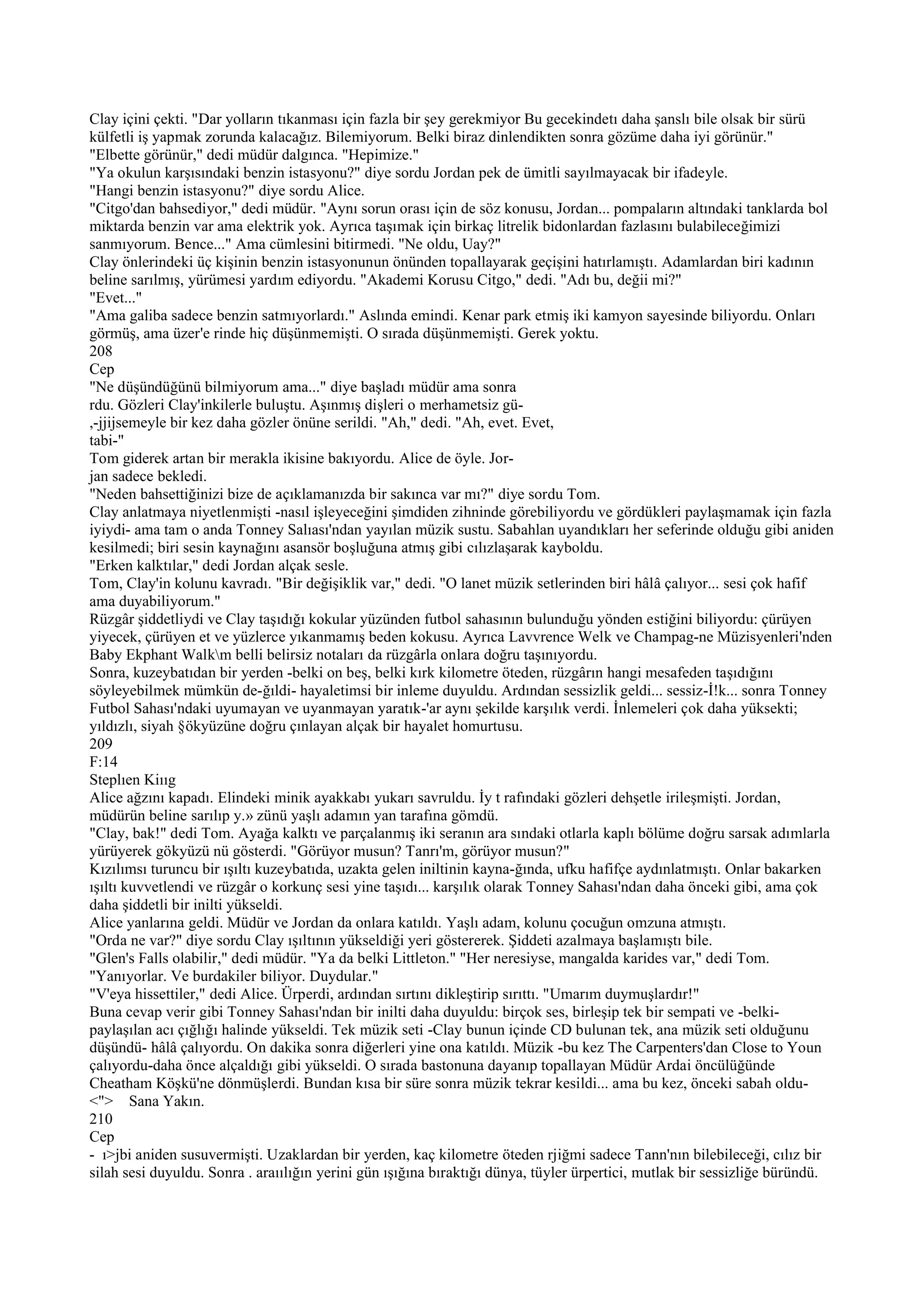 Clay içini çekti. "Dar yolların tıkanması için fazla bir şey gerekmiyor Bu gecekindetı daha şanslı bile olsak bir sürü
külfetli iş yapmak zorunda kalacağız. Bilemiyorum. Belki biraz dinlendikten sonra gözüme daha iyi görünür."
"Elbette görünür," dedi müdür dalgınca. "Hepimize."
"Ya okulun karşısındaki benzin istasyonu?" diye sordu Jordan pek de ümitli sayılmayacak bir ifadeyle.
"Hangi benzin istasyonu?" diye sordu Alice.
"Citgo'dan bahsediyor," dedi müdür. "Aynı sorun orası için de söz konusu, Jordan... pompaların altındaki tanklarda bol
miktarda benzin var ama elektrik yok. Ayrıca taşımak için birkaç litrelik bidonlardan fazlasını bulabileceğimizi
sanmıyorum. Bence..." Ama cümlesini bitirmedi. "Ne oldu, Uay?"
Clay önlerindeki üç kişinin benzin istasyonunun önünden topallayarak geçişini hatırlamıştı. Adamlardan biri kadının
beline sarılmış, yürümesi yardım ediyordu. "Akademi Korusu Citgo," dedi. "Adı bu, değii mi?"
"Evet..."
"Ama galiba sadece benzin satmıyorlardı." Aslında emindi. Kenar park etmiş iki kamyon sayesinde biliyordu. Onları
görmüş, ama üzer'e rinde hiç düşünmemişti. O sırada düşünmemişti. Gerek yoktu.
208
Cep
"Ne düşündüğünü bilmiyorum ama..." diye başladı müdür ama sonra
rdu. Gözleri Clay'inkilerle buluştu. Aşınmış dişleri o merhametsiz gü-
,-jjijsemeyle bir kez daha gözler önüne serildi. "Ah," dedi. "Ah, evet. Evet,
tabi-"
Tom giderek artan bir merakla ikisine bakıyordu. Alice de öyle. Jor-
jan sadece bekledi.
"Neden bahsettiğinizi bize de açıklamanızda bir sakınca var mı?" diye sordu Tom.
Clay anlatmaya niyetlenmişti -nasıl işleyeceğini şimdiden zihninde görebiliyordu ve gördükleri paylaşmamak için fazla
iyiydi- ama tam o anda Tonney Salıası'ndan yayılan müzik sustu. Sabahlan uyandıkları her seferinde olduğu gibi aniden
kesilmedi; biri sesin kaynağını asansör boşluğuna atmış gibi cılızlaşarak kayboldu.
"Erken kalktılar," dedi Jordan alçak sesle.
Tom, Clay'in kolunu kavradı. "Bir değişiklik var," dedi. "O lanet müzik setlerinden biri hâlâ çalıyor... sesi çok hafif
ama duyabiliyorum."
Rüzgâr şiddetliydi ve Clay taşıdığı kokular yüzünden futbol sahasının bulunduğu yönden estiğini biliyordu: çürüyen
yiyecek, çürüyen et ve yüzlerce yıkanmamış beden kokusu. Ayrıca Lavvrence Welk ve Champag-ne Müzisyenleri'nden
Baby Ekphant Walkm belli belirsiz notaları da rüzgârla onlara doğru taşınıyordu.
Sonra, kuzeybatıdan bir yerden -belki on beş, belki kırk kilometre öteden, rüzgârın hangi mesafeden taşıdığını
söyleyebilmek mümkün de-ğıldi- hayaletimsi bir inleme duyuldu. Ardından sessizlik geldi... sessiz-İ!k... sonra Tonney
Futbol Sahası'ndaki uyumayan ve uyanmayan yaratık-'ar aynı şekilde karşılık verdi. İnlemeleri çok daha yüksekti;
yıldızlı, siyah §ökyüzüne doğru çınlayan alçak bir hayalet homurtusu.
209
F:14
Steplıen Kiııg
Alice ağzını kapadı. Elindeki minik ayakkabı yukarı savruldu. İy t rafındaki gözleri dehşetle irileşmişti. Jordan,
müdürün beline sarılıp y.» zünü yaşlı adamın yan tarafına gömdü.
"Clay, bak!" dedi Tom. Ayağa kalktı ve parçalanmış iki seranın ara sındaki otlarla kaplı bölüme doğru sarsak adımlarla
yürüyerek gökyüzü nü gösterdi. "Görüyor musun? Tanrı'm, görüyor musun?"
Kızılımsı turuncu bir ışıltı kuzeybatıda, uzakta gelen iniltinin kayna-ğında, ufku hafifçe aydınlatmıştı. Onlar bakarken
ışıltı kuvvetlendi ve rüzgâr o korkunç sesi yine taşıdı... karşılık olarak Tonney Sahası'ndan daha önceki gibi, ama çok
daha şiddetli bir inilti yükseldi.
Alice yanlarına geldi. Müdür ve Jordan da onlara katıldı. Yaşlı adam, kolunu çocuğun omzuna atmıştı.
"Orda ne var?" diye sordu Clay ışıltının yükseldiği yeri göstererek. Şiddeti azalmaya başlamıştı bile.
"Glen's Falls olabilir," dedi müdür. "Ya da belki Littleton." "Her neresiyse, mangalda karides var," dedi Tom.
"Yanıyorlar. Ve burdakiler biliyor. Duydular."
"V'eya hissettiler," dedi Alice. Ürperdi, ardından sırtını dikleştirip sırıttı. "Umarım duymuşlardır!"
Buna cevap verir gibi Tonney Sahası'ndan bir inilti daha duyuldu: birçok ses, birleşip tek bir sempati ve -belki-
paylaşılan acı çığlığı halinde yükseldi. Tek müzik seti -Clay bunun içinde CD bulunan tek, ana müzik seti olduğunu
düşündü- hâlâ çalıyordu. On dakika sonra diğerleri yine ona katıldı. Müzik -bu kez The Carpenters'dan Close to Youn
çalıyordu-daha önce alçaldığı gibi yükseldi. O sırada bastonuna dayanıp topallayan Müdür Ardai öncülüğünde
Cheatham Köşkü'ne dönmüşlerdi. Bundan kısa bir süre sonra müzik tekrar kesildi... ama bu kez, önceki sabah oldu-
<"> Sana Yakın.
210
Cep
- ı>jbi aniden susuvermişti. Uzaklardan bir yerden, kaç kilometre öteden rjiğmi sadece Tann'nın bilebileceği, cılız bir
silah sesi duyuldu. Sonra . araıılığın yerini gün ışığına bıraktığı dünya, tüyler ürpertici, mutlak bir sessizliğe büründü.
 