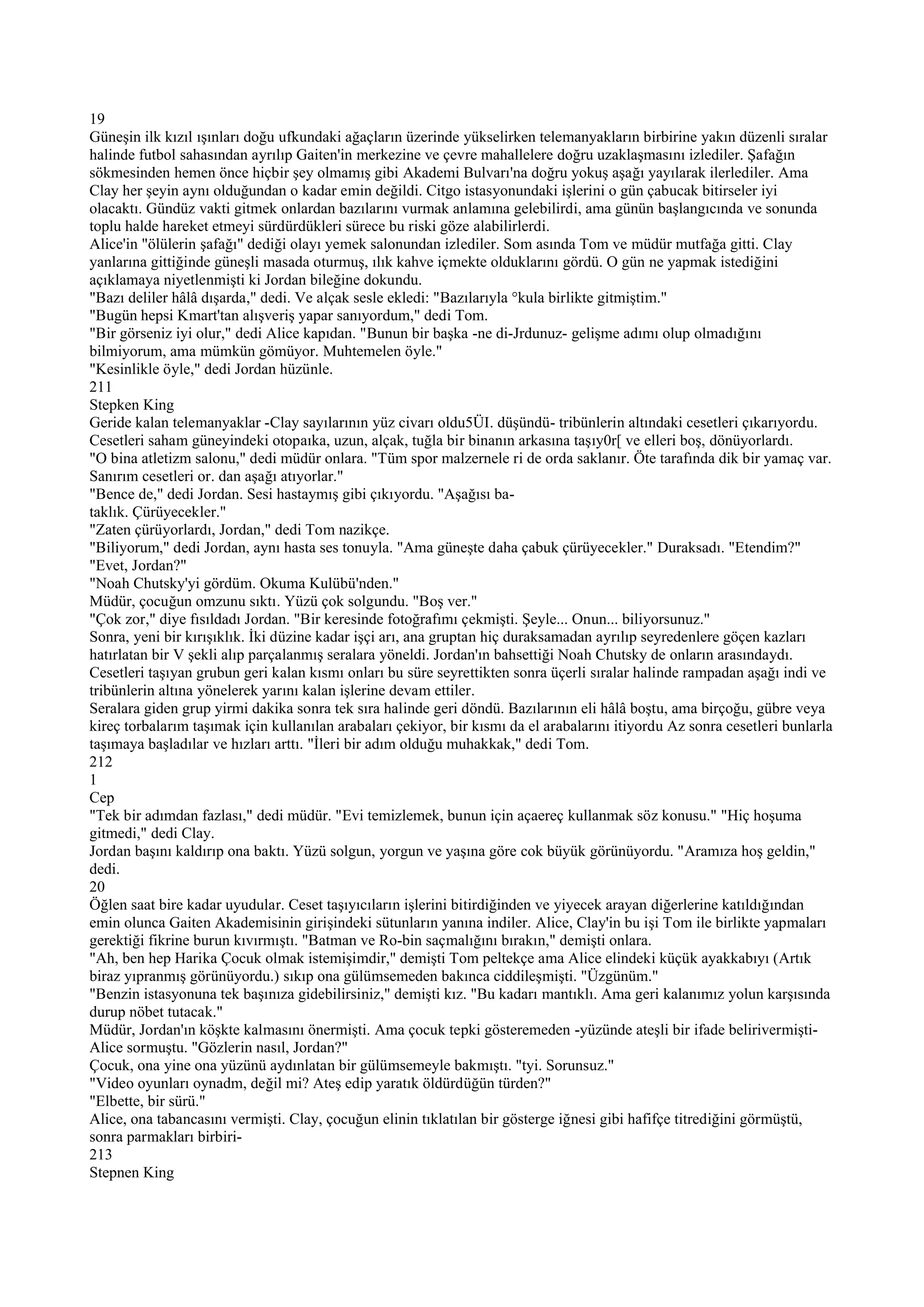 19
Güneşin ilk kızıl ışınları doğu ufkundaki ağaçların üzerinde yükselirken telemanyakların birbirine yakın düzenli sıralar
halinde futbol sahasından ayrılıp Gaiten'in merkezine ve çevre mahallelere doğru uzaklaşmasını izlediler. Şafağın
sökmesinden hemen önce hiçbir şey olmamış gibi Akademi Bulvarı'na doğru yokuş aşağı yayılarak ilerlediler. Ama
Clay her şeyin aynı olduğundan o kadar emin değildi. Citgo istasyonundaki işlerini o gün çabucak bitirseler iyi
olacaktı. Gündüz vakti gitmek onlardan bazılarını vurmak anlamına gelebilirdi, ama günün başlangıcında ve sonunda
toplu halde hareket etmeyi sürdürdükleri sürece bu riski göze alabilirlerdi.
Alice'in "ölülerin şafağı" dediği olayı yemek salonundan izlediler. Som asında Tom ve müdür mutfağa gitti. Clay
yanlarına gittiğinde güneşli masada oturmuş, ılık kahve içmekte olduklarını gördü. O gün ne yapmak istediğini
açıklamaya niyetlenmişti ki Jordan bileğine dokundu.
"Bazı deliler hâlâ dışarda," dedi. Ve alçak sesle ekledi: "Bazılarıyla °kula birlikte gitmiştim."
"Bugün hepsi Kmart'tan alışveriş yapar sanıyordum," dedi Tom.
"Bir görseniz iyi olur," dedi Alice kapıdan. "Bunun bir başka -ne di-Jrdunuz- gelişme adımı olup olmadığını
bilmiyorum, ama mümkün gömüyor. Muhtemelen öyle."
"Kesinlikle öyle," dedi Jordan hüzünle.
211
Stepken King
Geride kalan telemanyaklar -Clay sayılarının yüz civarı oldu5ÜI. düşündü- tribünlerin altındaki cesetleri çıkarıyordu.
Cesetleri saham güneyindeki otopaıka, uzun, alçak, tuğla bir binanın arkasına taşıy0r[ ve elleri boş, dönüyorlardı.
"O bina atletizm salonu," dedi müdür onlara. "Tüm spor malzernele ri de orda saklanır. Öte tarafında dik bir yamaç var.
Sanırım cesetleri or. dan aşağı atıyorlar."
"Bence de," dedi Jordan. Sesi hastaymış gibi çıkıyordu. "Aşağısı ba-
taklık. Çürüyecekler."
"Zaten çürüyorlardı, Jordan," dedi Tom nazikçe.
"Biliyorum," dedi Jordan, aynı hasta ses tonuyla. "Ama güneşte daha çabuk çürüyecekler." Duraksadı. "Etendim?"
"Evet, Jordan?"
"Noah Chutsky'yi gördüm. Okuma Kulübü'nden."
Müdür, çocuğun omzunu sıktı. Yüzü çok solgundu. "Boş ver."
"Çok zor," diye fısıldadı Jordan. "Bir keresinde fotoğrafımı çekmişti. Şeyle... Onun... biliyorsunuz."
Sonra, yeni bir kırışıklık. İki düzine kadar işçi arı, ana gruptan hiç duraksamadan ayrılıp seyredenlere göçen kazları
hatırlatan bir V şekli alıp parçalanmış seralara yöneldi. Jordan'ın bahsettiği Noah Chutsky de onların arasındaydı.
Cesetleri taşıyan grubun geri kalan kısmı onları bu süre seyrettikten sonra üçerli sıralar halinde rampadan aşağı indi ve
tribünlerin altına yönelerek yarını kalan işlerine devam ettiler.
Seralara giden grup yirmi dakika sonra tek sıra halinde geri döndü. Bazılarının eli hâlâ boştu, ama birçoğu, gübre veya
kireç torbalarım taşımak için kullanılan arabaları çekiyor, bir kısmı da el arabalarını itiyordu Az sonra cesetleri bunlarla
taşımaya başladılar ve hızları arttı. "İleri bir adım olduğu muhakkak," dedi Tom.
212
1
Cep
"Tek bir adımdan fazlası," dedi müdür. "Evi temizlemek, bunun için açaereç kullanmak söz konusu." "Hiç hoşuma
gitmedi," dedi Clay.
Jordan başını kaldırıp ona baktı. Yüzü solgun, yorgun ve yaşına göre cok büyük görünüyordu. "Aramıza hoş geldin,"
dedi.
20
Öğlen saat bire kadar uyudular. Ceset taşıyıcıların işlerini bitirdiğinden ve yiyecek arayan diğerlerine katıldığından
emin olunca Gaiten Akademisinin girişindeki sütunların yanına indiler. Alice, Clay'in bu işi Tom ile birlikte yapmaları
gerektiği fikrine burun kıvırmıştı. "Batman ve Ro-bin saçmalığını bırakın," demişti onlara.
"Ah, ben hep Harika Çocuk olmak istemişimdir," demişti Tom peltekçe ama Alice elindeki küçük ayakkabıyı (Artık
biraz yıpranmış görünüyordu.) sıkıp ona gülümsemeden bakınca ciddileşmişti. "Üzgünüm."
"Benzin istasyonuna tek başınıza gidebilirsiniz," demişti kız. "Bu kadarı mantıklı. Ama geri kalanımız yolun karşısında
durup nöbet tutacak."
Müdür, Jordan'ın köşkte kalmasını önermişti. Ama çocuk tepki gösteremeden -yüzünde ateşli bir ifade belirivermişti-
Alice sormuştu. "Gözlerin nasıl, Jordan?"
Çocuk, ona yine ona yüzünü aydınlatan bir gülümsemeyle bakmıştı. "tyi. Sorunsuz."
"Video oyunları oynadm, değil mi? Ateş edip yaratık öldürdüğün türden?"
"Elbette, bir sürü."
Alice, ona tabancasını vermişti. Clay, çocuğun elinin tıklatılan bir gösterge iğnesi gibi hafifçe titrediğini görmüştü,
sonra parmakları birbiri-
213
Stepnen King
 